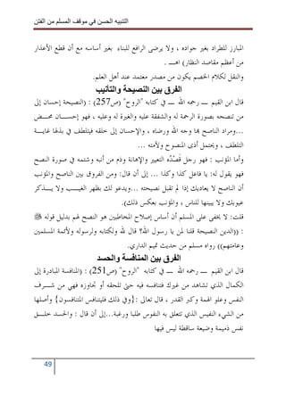 ‫ا‬        ‫ا‬               ‫ا‬     ‫ا‬


‫ﺍﳌﺒﺎﺭﺯ ﻟﻠﻄﺮﺍﺩ ﺑﻐﲑ ﺟﻮﺍﺩﻩ ، ﻭﻻ ﻳﺮﺿﻰ ﺍﻟﺮﺍﻓﻊ ﻟﻠﺒﻨﺎﺀ ﺑﻐﲑ ﺃﺳﺎﺳﻪ ﻣﻊ ﺃﻥ ﻗﻄﻊ ﺍﻷﻋﺬﺍﺭ‬
                                                  ‫ﻣﻦ ﺃﻋﻈﻢ ﻣﻘﺎﺻﺪ ﺍﻟﻨﻈﺎﺭ( ﺍﻫـ .‬
                       ‫ﻭﺍﻟﻨﻘﻞ ﻟﻜﻼﻡ ﺍﳋﺼﻢ ﻳﻜﻮﻥ ﻣﻦ ﻣﺼﺪﺭ ﻣﻌﺘﻤﺪ ﻋﻨﺪ ﺃﻫﻞ ﺍﻟﻌﻠﻢ.‬
                               ‫وا‬           ‫ا‬     ‫ا ق‬
‫ﻗﺎﻝ ﺍﺑﻦ ﺍﻟﻘﻴﻢ ـ ﺭﲪﻪ ﺍﷲ ـ ﰲ ﻛﺘﺎﺑﻪ "ﺍﻟﺮﻭﺡ" )ﺹ752( : )ﺍﻟﻨﺼﻴﺤﺔ ﺇﺣﺴﺎﻥ ﺇﱃ‬
‫ﻣﻦ ﺗﻨﺼﺤﻪ ﺑﺼﻮﺭﺓ ﺍﻟﺮﲪﺔ ﻟﻪ ﻭﺍﻟﺸﻔﻘﺔ ﻋﻠﻴﻪ ﻭﺍﻟﻐﲑﺓ ﻟﻪ ﻭﻋﻠﻴﻪ ، ﻓﻬﻮ ﺇﺣﺴـﺎﻥ ﳏـﺾ‬
‫...ﻭﻣﺮﺍﺩ ﺍﻟﻨﺎﺻﺢ ‪‬ﺎ ﻭﺟﻪ ﺍﷲ ﻭﺭﺿﺎﻩ ، ﻭﺍﻹﺣﺴﺎﻥ ﺇﱃ ﺧﻠﻘﻪ ﻓﻴﺘﻠﻄﻒ ﰲ ﺑﺬﳍﺎ ﻏﺎﻳـﺔ‬
                                       ‫ﺍﻟﺘﻠﻄﻒ ، ﻭﳛﺘﻤﻞ ﺃﺫﻯ ﺍﳌﻨﺼﻮﺡ ﻭﻵﻣﺘﻪ ...‬
‫ﻭﺃﻣﺎ ﺍﳌﺆﻧﺐ : ﻓﻬﻮ ﺭﺟﻞ ﻗﺼ‪ ‬ﻩ ﺍﻟﺘﻌﻴﲑ ﻭﺍﻹﻫﺎﻧﺔ ﻭﺫﻡ ﻣﻦ ﺃﻧﺒﻪ ﻭﺷﺘﻤﻪ ﰲ ﺻﻮﺭﺓ ﺍﻟﻨﺼﺢ‬
                                                    ‫ﹶ ﺪ‬
‫ﻓﻬﻮ ﻳﻘﻮﻝ ﻟﻪ: ﻳﺎ ﻓﺎﻋﻞ ﻛﺬﺍ ﻭﻛﺬﺍ ... ﺇﱃ ﺃﻥ ﻗﺎﻝ: ﻭﻣﻦ ﺍﻟﻔﺮﻭﻕ ﺑﲔ ﺍﻟﻨﺎﺻﺢ ﻭﺍﳌﺆﻧﺐ‬
‫ﺃﻥ ﺍﻟﻨﺎﺻﺢ ﻻ ﻳﻌﺎﺩﻳﻚ ﺇﺫﺍ ﱂ ﺗﻘﺒﻞ ﻧﺼﻴﺤﺘﻪ ...ﻭﻳﺪﻋﻮ ﻟﻚ ﺑﻈﻬﺮ ﺍﻟﻐﻴـﺐ ﻭﻻ ﻳـﺬﻛﺮ‬
                                  ‫ﻋﻴﻮﺑﻚ ﻭﻻ ﻳﺒﻴﻨﻬﺎ ﻟﻠﻨﺎﺱ ، ﻭﺍﳌﺆﻧﺐ ﺑﻌﻜﺲ ﺫﻟﻚ(.‬
    ‫ﻗﻠﺖ: ﻻ ﳜﻔﻰ ﻋﻠﻰ ﺍﳌﺴﻠﻢ ﺃﻥ ﺃﺳﺎﺱ ﺇﺻﻼﺡ ﺍﳌﺨﺎﻃﺒﲔ ﻫﻮ ﺍﻟﻨﺼﺢ ﳍﻢ ﺑﺪﻟﻴﻞ ﻗﻮﻟﻪ‬
‫: ))ﺍﻟﺪﻳﻦ ﺍﻟﻨﺼﻴﺤﺔ ﻗﻠﻨﺎ ﳌﻦ ﻳﺎ ﺭﺳﻮﻝ ﺍﷲ؟ ﻗﺎﻝ ﷲ ﻭﻟﻜﺘﺎﺑﻪ ﻭﻟﺮﺳﻮﻟﻪ ﻭﻷﺋﻤﺔ ﺍﳌﺴﻠﻤﲔ‬
                                    ‫ﻭﻋﺎﻣﺘﻬﻢ(( ﺭﻭﺍﻩ ﻣﺴﻠﻢ ﻣﻦ ﺣﺪﻳﺚ ﲤﻴﻢ ﺍﻟﺪﺍﺭﻱ.‬
                               ‫وا‬          ‫ا‬      ‫ا ق‬
‫ﻗﺎﻝ ﺍﺑﻦ ﺍﻟﻘﻴﻢ ـ ﺭﲪﻪ ﺍﷲ ـ ﰲ ﻛﺘﺎﺑﻪ "ﺍﻟﺮﻭﺡ" )ﺹ152( : )ﺍﳌﻨﺎﻓﺴﺔ ﺍﳌﺒﺎﺩﺭﺓ ﺇﱃ‬
‫ﺍﻟﻜﻤﺎﻝ ﺍﻟﺬﻱ ﺗﺸﺎﻫﺪ ﻣﻦ ﻏﲑﻙ ﻓﺘﻨﺎﻓﺴﻪ ﻓﻴﻪ ﺣﱴ ﺗﻠﺤﻘﻪ ﺃﻭ ﲡﺎﻭﺯﻩ ﻓﻬﻲ ﻣﻦ ﺷـﺮﻑ‬
‫ﺍﻟﻨﻔﺲ ﻭﻋﻠﻮ ﺍﳍﻤﺔ ﻭﻛﱪ ﺍﻟﻘﺪﺭ ، ﻗﺎﻝ ﺗﻌﺎﱃ :}ﻭﰲ ﺫﻟﻚ ﻓﻠﻴﺘﻨﺎﻓﺲ ﺍﳌﺘﻨﺎﻓﺴﻮﻥ{ ﻭﺃﺻﻠﻬﺎ‬
‫ﻣﻦ ﺍﻟﺸﻲﺀ ﺍﻟﻨﻔﻴﺲ ﺍﻟﺬﻱ ﺗﺘﻌﻠﻖ ﺑﻪ ﺍﻟﻨﻔﻮﺱ ﻃﻠﺒﺎ ﻭﺭﻏﺒﺔ...ﺇﱃ ﺃﻥ ﻗﺎﻝ : ﻭﺍﳊﺴﺪ ﺧﻠـﻖ‬
                                              ‫ﻧﻔﺲ ﺫﻣﻴﻤﺔ ﻭﺿﻴﻌﺔ ﺳﺎﻗﻄﺔ ﻟﻴﺲ ﻓﻴﻬﺎ‬


   ‫94‬
 