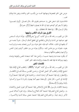 ‫ا‬         ‫ا‬               ‫ا‬     ‫ا‬


‫ﺣﺮﺹ ﻋﻠﻰ ﺍﳋﲑ ﻓﻠﻌﺠﺰﻫﺎ ﻭﻣﻬﺎﻧﺘﻬﺎ ﲢﺴﺪ ﻣﻦ ﻳﻜﺴﺐ ﺍﳋﲑ ﻭﺍﶈﺎﻣﺪ ﻭﻳﻔﻮﺯ ‪‬ﺎ ﺩﻭ‪‬ﺎ(‬
                                                                            ‫ﺍﻫـ .‬
‫ﻓﺎﳊﺎﺳﺪﻭﻥ ﻟﻚ ﺍﺳﺘﻌﻦ ﻋﻠﻰ ﺭﺩ ﺣﺴﺪﻫﻢ ﺑﺘﻘﻮﻯ ﺍﷲ ، ﻗﺎﻝ ﺗﻌـﺎﱃ :}ﻭﺇﻥ ﺗﺼـﱪﻭﺍ‬
              ‫ﻭﺗﺘﻘﻮﺍ ﻻ ﻳﻀﺮﻛﻢ ﻛﻴﺪﻫﻢ ﺷﻴﺌﺎ ﺇﻥ ﺍﷲ ﲟﺎ ﻳﻌﻤﻠﻮﻥ ﳏﻴﻂ{ ]ﺁﻝ ﻋﻤﺮﺍﻥ[.‬
                                     ‫ﻭﻗﺎﻝ ﺍﻟﺮﺳﻮﻝ : ))ﺍﺣﻔﻆ ﺍﷲ ﳛﻔﻈﻚ...((‬
                             ‫و‬       ‫فا‬             ‫ا ق‬
‫ﻗﺎﻝ ﺍﺑﻦ ﺍﻟﻘﻴﻢ ـ ﺭﲪﻪ ﺍﷲ ـ ﰲ ﻛﺘﺎﺏ "ﺍﻟﺮﻭﺡ" )ﺹ332( : )ﻭﺃﻣﺎ ﺷﺮﻑ ﺍﻟـﻨﻔﺲ‬
‫ﻓﻬﻮ ﺻﻴﺎﻧﺘﻬﺎ ﻋﻦ ﺍﻟﺪﻧﺎﻳﺎ ﻭﺍﻟﺮﺫﺍﺋﻞ ﻭﺍﳌﻄﺎﻣﻊ ﺍﻟﱵ ﺗﻘﻄﻊ ﺃﻋﻨﺎﻕ ﺍﻟﺮﺟﺎﻝ ، ﻓﲑﺑﺄ ﺑﻨﻔﺴﻪ ﻋﻦ‬
‫ﺃﻥ ﻳﻠﻘﻴﻬﺎ ﰲ ﺫﻟﻚ ، ﲞﻼﻑ ﺍﻟﺘﻴﻪ ﻓﺈﻧﻪ ﺧﻠﻖ ﻣﺘﻮﻟﺪ ﺑﲔ ﺃﻣﺮﻳﻦ ﺇﻋﺠﺎﺑﻪ ﺑﻨﻔﺴﻪ ﻭﺍﺯﺩﺭﺍﺋـﻪ‬
‫ﺑﻐﲑﻩ ، ﻓﻴﺘﻮﻟﺪ ﻣﻦ ﺑﲔ ﻫﺬﻳﻦ ﺍﻟﺘﻴﻪ ، ﻭﺍﻷﻭﻝ ﻳﺘﻮﻟﺪ ﻣﻦ ﺑﲔ ﺧﻠﻘﲔ ﻛﺮﳝﲔ ﺇﻋﺰﺍﺯ ﺍﻟﻨﻔﺲ‬
                                               ‫ﻭﺇﻛﺮﺍﻣﻬﺎ ﻭﺗﻌﻈﻴﻢ ﻣﺎﻟﻜﻬﺎ ﻭﺳﻴﺪﻫﺎ.‬
‫ﺃﻥ ﻳﻜﻮﻥ ﻋﺒﺪﻩ ﺩﻧﻴﺎ ﻭﺿﻴﻌﺎ ﺧﺴﻴﺴﺎ ، ﻭﺃﺻﻞ ﻫﺬﺍ ﻛﻠﻪ ﺍﺳﺘﻌﺪﺍﺩ ﺍﻟﻨﻔﺲ ﻭ‪‬ﻴﺆﻫﺎ ﻭﺇﻣﺪﺍﺩ‬
                       ‫ﻭﻟﻴﻬﺎ ﻭﻣﻮﻻﻫﺎ ﳍﺎ ﻓﺈﺫﺍ ﻓﻘﺪ ﺍﻻﺳﺘﻌﺪﺍﺩ ﻭﺍﻹﻣﺪﺍﺩ ﻓﻘﺪ ﺍﳋﲑ ﻛﻠﻪ(.‬
                                      ‫تا‬
‫ﻗﺎﻝ ﺍﺑﻦ ﺍﻟﻘﻴﻢ ـ ﺭﲪﻪ ﺍﷲ ـ ﰲ ﻛﺘﺎﺑﻪ "ﺍﻟﻔﻮﺍﺋﺪ" )504( : )ﺍﻟﻄﻠﺐ ﻟﻘﺎﺡ ﺍﻹﳝﺎﻥ ﻓﺈﺫﺍ‬
‫ﺍﺟﺘﻤﻊ ﺍﻹﳝﺎﻥ ﻭﺍﻟﻄﻠﺐ ﺃﲦﺮﺍ ﺍﻟﻌﻤﻞ ﺍﻟﺼﺎﱀ ، ﻭﺣﺴﻦ ﺍﻟﻈـﻦ ﺑـﺎﷲ ﻟﻘـﺎﺡ ﺍﻻﻓﺘﻘـﺎﺭ‬
‫ﻭﺍﻹﺿﻄﺮﺍﺭ ﺇﻟﻴﻪ ﻓﺈﺫﺍ ﺍﺟﺘﻤﻌﺎ ﺃﲦﺮﺍ ﺇﺟﺎﺑﺔ ﺍﻟﺪﻋﺎﺀ ، ﻭﺍﳋﺸﻴﺔ ﻟﻘﺎﺡ ﺍﶈﺒﺔ ﻓﺈﺫﺍ ﺍﺟﺘﻤﻌﺎ ﺃﻭﺭﺛﺎ‬
‫ﺍﻹﻣﺎﻣﺔ ﰲ ﺍﻟﺪﻳﻦ ، ﻗﺎﻝ ﺗﻌﺎﱃ :}ﻭﺟﻌﻠﻨﺎ ﻣﻨﻬﻢ ﺃﺋﻤﺔ ﻳﻬﺪﻭﻥ ﺑﺄﻣﺮﻧﺎ ﳌﺎ ﺻﱪﻭﺍ ﻭﻛـﺎﻧﻮﺍ‬
                                                       ‫ﺑﺂﻳﺎﺗﻨﺎ ﻳﻮﻗﻨﻮﻥ{ ]ﺍﻟﺴﺠﺪﺓ[.‬
‫ﻭﺻﺤﺔ ﺍﻻﻗﺘﺪﺍﺀ ﺑﺎﻟﺮﺳﻮﻝ ﻟﻘﺎﺡ ﺍﻹﺧﻼﺹ ﻓﺈﺫﺍ ﺍﺟﺘﻤﻌﺎ ﺃﲦﺮﺍ ﻗﺒﻮﻝ ﺍﻟﻌﻤﻞ ﻭﺍﻻﻋﺘﺪﺍﺩ‬
‫ﺑﻪ ، ﻭﺍﻟﻌﻤﻞ ﻟﻘﺎﺡ ﺍﻟﻌﻠﻢ ﻓﺈﺫﺍ ﺍﺟﺘﻤﻌﺎ ﻛﺎﻥ ﺍﻟﻔﻼﺡ ﻭﺍﻟﺴﻌﺎﺩﺓ ، ﻭﺇﻥ ﺍﻧﻔﺮﺩ ﺃﺣﺪﳘﺎ ﻋـﻦ‬
‫ﺍﻵﺧﺮ ﱂ ﻳﻔﺪ ﺷﻴﺌﺎ ، ﻭﺍﳊﻠﻢ ﻟﻘﺎﺡ ﺍﻟﻌﻠﻢ ﻓﺈﺫﺍ ﺍﺟﺘﻤﻌﺎ ﺣﺼﻞ ﺳﻴﺎﺩﺓ ﺍﻟﺪﻧﻴﺎ ﻭﺍﻵﺧـﺮﺓ ،‬
                                                                ‫ﹰ‬

   ‫05‬
 