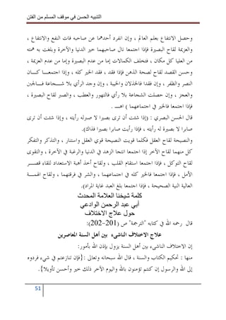 ‫ا‬         ‫ا‬                ‫ا‬     ‫ا‬


‫ﻭﺣﺼﻞ ﺍﻻﻧﺘﻔﺎﻉ ﺑﻌﻠﻢ ﺍﻟﻌﺎﱂ ، ﻭﺇﻥ ﺍﻧﻔﺮﺩ ﺃﺣﺪﳘﺎ ﻋﻦ ﺻﺎﺣﺒﻪ ﻓﺎﺕ ﺍﻟﻨﻔﻊ ﻭﺍﻻﻧﺘﻔﺎﻉ ،‬
‫ﻭﺍﻟﻌﺰﳝﺔ ﻟﻘﺎﺡ ﺍﻟﺒﺼﲑﺓ ﻓﺈﺫﺍ ﺍﺟﺘﻤﻌﺎ ﻧﺎﻝ ﺻﺎﺣﺒﻬﻤﺎ ﺧﲑ ﺍﻟﺪﻧﻴﺎ ﻭﺍﻵﺧﺮﺓ ﻭﺑﻠﻐﺖ ﺑﻪ ﳘﺘﻪ‬
‫ﻣﻦ ﺍﻟﻌﻠﻴﺎ ﻛﻞ ﻣﻜﺎﻥ ، ﻓﺘﺨﻠﻒ ﺍﻟﻜﻤﺎﻻﺕ ﺇﻣﺎ ﻣﻦ ﻋﺪﻡ ﺍﻟﺒﺼﲑﺓ ﻭﺇﻣﺎ ﻣﻦ ﻋﺪﻡ ﺍﻟﻌﺰﳝﺔ ،‬
‫ﻭﺣﺴﻦ ﺍﻟﻘﺼﺪ ﻟﻘﺎﺡ ﻟﺼﺤﺔ ﺍﻟﺬﻫﻦ ﻓﺈﺫﺍ ﻓﻘﺪ ، ﻓﻘﺪ ﺍﳋﲑ ﻛﻠﻪ ، ﻭﺇﺫﺍ ﺍﺟﺘﻤﻌـﺎ ﻛـﺎﻥ‬
‫ﺍﻟﻨﺼﺮ ﻭﺍﻟﻈﻔﺮ ، ﻭﺇﻥ ﻓﻘﺪﺍ ﻓﺎﳋﺬﻻﻥ ﻭﺍﳋﻴﺒﺔ ، ﻭﺇﻥ ﻭﺟﺪ ﺍﻟﺮﺃﻱ ﺑﻼ ﺷـﺠﺎﻋﺔ ﻓـﺎﳉﱭ‬
‫ﻭﺍﻟﻌﺠﺰ ، ﻭﺇﻥ ﺣﺼﻠﺖ ﺍﻟﺸﺠﺎﻋﺔ ﺑﻼ ﺭﺃﻱ ﻓﺎﻟﺘﻬﻮﺭ ﻭﺍﻟﻌﻄﺐ ، ﻭﺍﻟﺼﱪ ﻟﻘﺎﺡ ﺍﻟﺒﺼﲑﺓ ،‬
                                        ‫ﻓﺈﺫﺍ ﺍﺟﺘﻤﻌﺎ ﻓﺎﳋﲑ ﰲ ﺍﺟﺘﻤﺎﻋﻬﻤﺎ ( ﺍﻫـ .‬
‫ﻗﺎﻝ ﺍﳊﺴﻦ ﺍﻟﺒﺼﺮﻱ : )ﺇﺫﺍ ﺷﺌﺖ ﺃﻥ ﺗﺮﻯ ﺑﺼﲑﺍ ﻻ ﺻﱪﻟﻪ ﺭﺃﻳﺘﻪ ، ﻭﺇﺫﺍ ﺷﺌﺖ ﺃﻥ ﺗﺮﻯ‬
                          ‫ﺻﺎﺑﺮﺍ ﻻ ﺑﺼﲑﺓ ﻟﻪ ﺭﺃﻳﺘﻪ ، ﻓﺈﺫﺍ ﺭﺃﻳﺖ ﺻﺎﺑﺮﺍ ﺑﺼﲑﺍ ﻓﺬﺍﻙ(.‬
‫ﻭﺍﻟﻨﺼﻴﺤﺔ ﻟﻘﺎﺡ ﺍﻟﻌﻘﻞ ﻓﻜﻠﻤﺎ ﻗﻮﻳﺖ ﺍﻟﻨﺼﻴﺤﺔ ﻗﻮﻱ ﺍﻟﻌﻘﻞ ﻭﺍﺳﺘﻨﺎﺭ ، ﻭﺍﻟﺘﺬﻛﺮ ﻭﺍﻟﺘﻔﻜﺮ‬
‫ﻛﻞ ﻣﻨﻬﻤﺎ ﻟﻘﺎﺡ ﺍﻵﺧﺮ ﺇﺫﺍ ﺍﺟﺘﻤﻌﺎ ﺍﻧﺘﺠﺎ ﺍﻟﺰﻫﺪ ﰲ ﺍﻟﺪﻧﻴﺎ ﻭﺍﻟﺮﻏﺒﺔ ﰲ ﺍﻵﺧﺮﺓ ، ﻭﺍﻟﺘﻘﻮﻯ‬
‫ﻟﻘﺎﺡ ﺍﻟﺘﻮﻛﻞ ، ﻓﺈﺫﺍ ﺍﺟﺘﻤﻌﺎ ﺍﺳﺘﻘﺎﻡ ﺍﻟﻘﻠﺐ ، ﻭﻟﻘﺎﺡ ﺃﺧﺬ ﺃﻫﺒﺔ ﺍﻻﺳﺘﻌﺪﺍﺩ ﻟﻠﻘﺎﺀ ﻗﺼـﺮ‬
‫ﺍﻷﻣﻞ ، ﻓﺈﺫﺍ ﺍﺟﺘﻤﻌﺎ ﻓﺎﳋﲑ ﻛﻠﻪ ﰲ ﺍﺟﺘﻤﺎﻋﻬﻤﺎ ، ﻭﺍﻟﺸﺮ ﰲ ﻓﺮﻗﺘﻬﻤﺎ ، ﻭﻟﻘﺎﺡ ﺍﳍﻤـﺔ‬
                         ‫ﺍﻟﻌﺎﻟﻴﺔ ﺍﻟﻨﻴﺔ ﺍﻟﺼﺤﻴﺤﺔ ، ﻓﺈﺫﺍ ﺍﺟﺘﻤﻌﺎ ﺑﻠﻎ ﺍﻟﻌﺒﺪ ﻏﺎﻳﺔ ﺍﳌﺮﺍﺩ(.‬
                        ‫ا ث‬              ‫ا‬             ‫آ‬
                             ‫ا اد‬           ‫ا‬         ‫أ‬
                            ‫ف‬         ‫ل جا‬
                            ‫ﻗﺎﻝ ﺭﲪﻪ ﺍﷲ ﰲ ﻛﺘﺎﺑﻪ "ﺍﻟﺘﺮﲨﺔ" ﺹ )102-202(:‬
             ‫ﻋﻼﺝ ﺍﻻﺧﺘﻼﻑ ﺍﻟﻨﺎﺷﻰﺀ ﺑﲔ ﺃﻫﻞ ﺍﻟﺴﻨﺔ ﺍﳌﻌﺎﺻﺮﻳﻦ‬
                      ‫ﺇﻥ ﺍﻻﺧﺘﻼﻑ ﺍﻟﻨﺎﺷﻰﺀ ﺑﲔ ﺃﻫﻞ ﺍﻟﺴﻨﺔ ﻳﺰﻭﻝ ﺑﺈﺫﻥ ﺍﷲ ﺑﺄﻣﻮﺭ:‬
‫ﻣﻨﻬﺎ : ﲢﻜﻴﻢ ﺍﻟﻜﺘﺎﺏ ﻭﺍﻟﺴﻨﺔ ، ﻗﺎﻝ ﺍﷲ ﺳﺒﺤﺎﻧﻪ ﻭﺗﻌﺎﱃ :}ﻓﺈﻥ ﺗﻨﺎﺯﻋﺘﻢ ﰲ ﺷﻲﺀ ﻓﺮﺩﻭﻩ‬
     ‫ﺇﱃ ﺍﷲ ﻭﺍﻟﺮﺳﻮﻝ ﺇﻥ ﻛﻨﺘﻢ ﺗﺆﻣﻨﻮﻥ ﺑﺎﷲ ﻭﺍﻟﻴﻮﻡ ﺍﻵﺧﺮ ﺫﻟﻚ ﺧﲑ ﻭﺃﺣﺴﻦ ﺗﺄﻭﻳﻼ{.‬

    ‫15‬
 