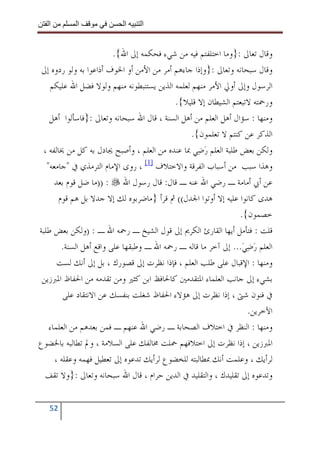 ‫ا‬        ‫ا‬              ‫ا‬     ‫ا‬


                         ‫ﻭﻗﺎﻝ ﺗﻌﺎﱃ :}ﻭﻣﺎ ﺍﺧﺘﻠﻔﺘﻢ ﻓﻴﻪ ﻣﻦ ﺷﻲﺀ ﻓﺤﻜﻤﻪ ﺇﱃ ﺍﷲ{.‬
 ‫ﻭﻗﺎﻝ ﺳﺒﺤﺎﻧﻪ ﻭﺗﻌﺎﱃ :}ﻭﺇﺫﺍ ﺟﺎﺀﻫﻢ ﺃﻣﺮ ﻣﻦ ﺍﻷﻣﻦ ﺃﻭ ﺍﳋﻮﻑ ﺃﺫﺍﻋﻮﺍ ﺑﻪ ﻭﻟﻮ ﺭﺩﻭﻩ ﺇﱃ‬
    ‫ﺍﻟﺮﺳﻮﻝ ﻭﺇﱃ ﺃﻭﱄ ﺍﻷﻣﺮ ﻣﻨﻬﻢ ﻟﻌﻠﻤﻪ ﺍﻟﺬﻳﻦ ﻳﺴﺘﻨﺒﻄﻮﻧﻪ ﻣﻨﻬﻢ ﻭﻟﻮﻻ ﻓﻀﻞ ﺍﷲ ﻋﻠﻴﻜﻢ‬
                                           ‫ﻭﺭﲪﺘﻪ ﻻﺗﺒﻌﺘﻢ ﺍﻟﺸﻴﻄﺎﻥ ﺇﻻ ﻗﻠﻴﻼ{.‬
    ‫ﻭﻣﻨﻬﺎ : ﺳﺆﺍﻝ ﺃﻫﻞ ﺍﻟﻌﻠﻢ ﻣﻦ ﺃﻫﻞ ﺍﻟﺴﻨﺔ ، ﻗﺎﻝ ﺍﷲ ﺳﺒﺤﺎﻧﻪ ﻭﺗﻌﺎﱃ :}ﻓﺎﺳﺄﻟﻮﺍ ﺃﻫﻞ‬
                                                 ‫ﺍﻟﺬﻛﺮ ﻋﻦ ﻛﻨﺘﻢ ﻻ ﺗﻌﻠﻤﻮﻥ{.‬
 ‫ﻭﻟﻜﻦ ﺑﻌﺾ ﻃﻠﺒﺔ ﺍﻟﻌﻠﻢ ﺭﺿ‪‬ﻲ ﲟﺎ ﻋﻨﺪﻩ ﻣﻦ ﺍﻟﻌﻠﻢ ، ﻭﺃﺻﺒﺢ ﳚﺎﺩﻝ ﺑﻪ ﻛﻞ ﻣﻦ ﳜﺎﻟﻔﻪ ،‬
                                                     ‫‪‬‬
   ‫ﻭﻫﺬﺍ ﺳﺒﺐ ﻣﻦ ﺃﺳﺒﺎﺏ ﺍﻟﻔﺮﻗﺔ ﻭﺍﻻﺧﺘﻼﻑ ]1[ ، ﺭﻭﻯ ﺍﻹﻣﺎﻡ ﺍﻟﺘﺮﻣﺬﻱ ﰲ "ﺟﺎﻣﻌﻪ"‬
      ‫ﻋﻦ ﺃﰊ ﺃﻣﺎﻣﺔ ـ ﺭﺿﻲ ﺍﷲ ﻋﻨﻪ ـ ﻗﺎﻝ: ﻗﺎﻝ ﺭﺳﻮﻝ ﺍﷲ : ))ﻣﺎ ﺿﻞ ﻗﻮﻡ ﺑﻌﺪ‬
       ‫ﻫﺪﻯ ﻛﺎﻧﻮﺍ ﻋﻠﻴﻪ ﺇﻻ ﺃﻭﺗﻮﺍ ﺍﳉﺪﻝ(( ﰒ ﻗﺮﺃ }ﻣﺎﺿﺮﺑﻮﻩ ﻟﻚ ﺇﻻ ﺟﺪﻻ ﺑﻞ ﻫﻢ ﻗﻮﻡ‬
                                                                 ‫ﺧﺼﻤﻮﻥ{.‬
‫ﻗﻠﺖ : ﻓﺘﺄﻣﻞ ﺃﻳﻬﺎ ﺍﻟﻘﺎﺭﺉ ﺍﻟﻜﺮﱘ ﺇﱃ ﻗﻮﻝ ﺍﻟﺸﻴﺦ ـ ﺭﲪﻪ ﺍﷲ ـ : )ﻭﻟﻜﻦ ﺑﻌﺾ ﻃﻠﺒﺔ‬
        ‫ﺍﻟﻌﻠﻢ ﺭﺿﻲ... ﺇﱃ ﺁﺧﺮ ﻣﺎ ﻗﺎﻟﻪ ـ ﺭﲪﻪ ﺍﷲ ـ ﻭﻃﺒﻘﻬﺎ ﻋﻠﻰ ﻭﺍﻗﻊ ﺃﻫﻞ ﺍﻟﺴﻨﺔ.‬
                                                                  ‫‪ ‬‬
       ‫ﻭﻣﻨﻬﺎ : ﺍﻹﻗﺒﺎﻝ ﻋﻠﻰ ﻃﻠﺐ ﺍﻟﻌﻠﻢ ، ﻓﺈﺫﺍ ﻧﻈﺮﺕ ﺇﱃ ﻗﺼﻮﺭﻙ ، ﺑﻞ ﺇﱃ ﺃﻧﻚ ﻟﺴﺖ‬
 ‫ﺑﺸﻲﺀ ﺇﱃ ﺟﺎﻧﺐ ﺍﻟﻌﻠﻤﺎﺀ ﺍﳌﺘﻘﺪﻣﲔ ﻛﺎﳊﺎﻓﻆ ﺍﺑﻦ ﻛﺜﲑ ﻭﻣﻦ ﺗﻘﺪﻣﻪ ﻣﻦ ﺍﳊﻔﺎﻅ ﺍﳌﱪﺯﻳﻦ‬
         ‫ﰲ ﻓﻨﻮﻥ ﺷﱴ ، ﺇﺫﺍ ﻧﻈﺮﺕ ﺇﱃ ﻫﺆﻻﺀ ﺍﳊﻔﺎﻅ ﺷﻐﻠﺖ ﺑﻨﻔﺴﻚ ﻋﻦ ﺍﻻﻧﺘﻘﺎﺩ ﻋﻠﻰ‬
                                                                   ‫ﺍﻵﺧﺮﻳﻦ.‬
    ‫ﻭﻣﻨﻬﺎ : ﺍﻟﻨﻈﺮ ﰲ ﺍﺧﺘﻼﻑ ﺍﻟﺼﺤﺎﺑﺔ ـ ﺭﺿﻲ ﺍﷲ ﻋﻨﻬﻢ ـ ﻓﻤﻦ ﺑﻌﺪﻫﻢ ﻣﻦ ﺍﻟﻌﻠﻤﺎﺀ‬
‫ﺍﳌﱪﺯﻳﻦ ، ﺇﺫﺍ ﻧﻈﺮﺕ ﺇﱃ ﺍﺧﺘﻼﻓﻬﻢ ﲪﻠﺖ ﳐﺎﻟﻔﻚ ﻋﻠﻰ ﺍﻟﺴﻼﻣﺔ ، ﻭﱂ ﺗﻄﺎﻟﺒﻪ ﺑﺎﳋﻀﻮﻉ‬
      ‫ﻟﺮﺃﻳﻚ ، ﻭﻋﻠﻤﺖ ﺃﻧﻚ ﲟﻄﺎﻟﺒﺘﻪ ﻟﻠﺨﻀﻮﻉ ﻟﺮﺃﻳﻚ ﺗﺪﻋﻮﻩ ﺇﱃ ﺗﻌﻄﻴﻞ ﻓﻬﻤﻪ ﻭﻋﻘﻠﻪ ،‬
  ‫ﻭﺗﺪﻋﻮﻩ ﺇﱃ ﺗﻘﻠﻴﺪﻙ ، ﻭﺍﻟﺘﻘﻠﻴﺪ ﰲ ﺍﻟﺪﻳﻦ ﺣﺮﺍﻡ ، ﻗﺎﻝ ﺍﷲ ﺳﺒﺤﺎﻧﻪ ﻭﺗﻌﺎﱃ :}ﻭﻻ ﺗﻘﻒ‬


   ‫25‬
 