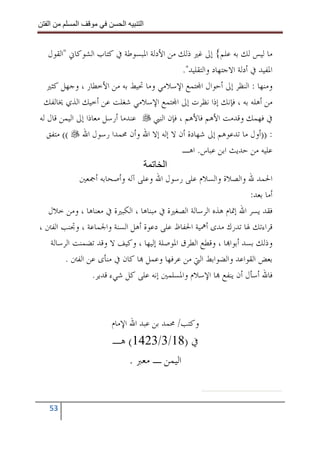 ‫ا‬        ‫ا‬               ‫ا‬     ‫ا‬


   ‫ﻣﺎ ﻟﻴﺲ ﻟﻚ ﺑﻪ ﻋﻠﻢ{ ﺇﱃ ﻏﲑ ﺫﻟﻚ ﻣﻦ ﺍﻷﺩﻟﺔ ﺍﳌﺒﺴﻮﻃﺔ ﰲ ﻛﺘﺎﺏ ﺍﻟﺸﻮﻛﺎﱐ "ﺍﻟﻘﻮﻝ‬
                                              ‫ﺍﳌﻔﻴﺪ ﰲ ﺃﺩﻟﺔ ﺍﻻﺟﺘﻬﺎﺩ ﻭﺍﻟﺘﻘﻠﻴﺪ".‬
   ‫ﻭﻣﻨﻬﺎ : ﺍﻟﻨﻈﺮ ﺇﱃ ﺃﺣﻮﺍﻝ ﺍ‪‬ﺘﻤﻊ ﺍﻹﺳﻼﻣﻲ ﻭﻣﺎ ﲢﻴﻂ ﺑﻪ ﻣﻦ ﺍﻷﺧﻄﺎﺭ ، ﻭﺟﻬﻞ ﻛﺜﲑ‬
  ‫ﻣﻦ ﺃﻫﻠﻪ ﺑﻪ ، ﻓﺈﻧﻚ ﺇﺫﺍ ﻧﻈﺮﺕ ﺇﱃ ﺍ‪‬ﺘﻤﻊ ﺍﻹﺳﻼﻣﻲ ﺷﻐﻠﺖ ﻋﻦ ﺃﺧﻴﻚ ﺍﻟﺬﻱ ﳜﺎﻟﻔﻚ‬
‫ﻋﻨﺪﻣﺎ ﺃﺭﺳﻞ ﻣﻌﺎﺫﺍ ﺇﱃ ﺍﻟﻴﻤﻦ ﻗﺎﻝ ﻟﻪ‬    ‫ﰲ ﻓﻬﻤﻚ ﻭﻗﺪﻣﺖ ﺍﻷﻫﻢ ﻓﺎﻷﻫﻢ ، ﻓﺈﻥ ﺍﻟﻨﱯ‬
   ‫: ))ﺃﻭﻝ ﻣﺎ ﺗﺪﻋﻮﻫﻢ ﺇﱃ ﺷﻬﺎﺩﺓ ﺃﻥ ﻻ ﺇﻟﻪ ﺇﻻ ﺍﷲ ﻭﺃﻥ ﳏﻤﺪﺍ ﺭﺳﻮﻝ ﺍﷲ (( ﻣﺘﻔﻖ‬
                                              ‫ﻋﻠﻴﻪ ﻣﻦ ﺣﺪﻳﺚ ﺍﺑﻦ ﻋﺒﺎﺱ. ﺍﻫـ‬
                                        ‫ا‬
              ‫ﺍﳊﻤﺪ ﷲ ﻭﺍﻟﺼﻼﺓ ﻭﺍﻟﺴﻼﻡ ﻋﻠﻰ ﺭﺳﻮﻝ ﺍﷲ ﻭﻋﻠﻰ ﺁﻟﻪ ﻭﺃﺻﺤﺎﺑﻪ ﺃﲨﻌﲔ‬
                                                                      ‫ﺃﻣﺎ ﺑﻌﺪ:‬
   ‫ﻓﻘﺪ ﻳﺴﺮ ﺍﷲ ﺇﲤﺎﻡ ﻫﺬﻩ ﺍﻟﺮﺳﺎﻟﺔ ﺍﻟﺼﻐﲑﺓ ﰲ ﻣﺒﻨﺎﻫﺎ ، ﺍﻟﻜﺒﲑﺓ ﰲ ﻣﻌﻨﺎﻫﺎ ، ﻭﻣﻦ ﺧﻼﻝ‬
‫ﻗﺮﺍﺀﺗﻚ ﳍﺎ ﺗﺪﺭﻙ ﻣﺪﻯ ﺃﳘﻴﺔ ﺍﳊﻔﺎﻅ ﻋﻠﻰ ﺩﻋﻮﺓ ﺃﻫﻞ ﺍﻟﺴﻨﺔ ﻭﺍﳉﻤﺎﻋﺔ ، ﻭﲡﻨﺐ ﺍﻟﻔﱳ ،‬
    ‫ﻭﺫﻟﻚ ﺑﺴﺪ ﺃﺑﻮﺍ‪‬ﺎ ، ﻭﻗﻄﻊ ﺍﻟﻄﺮﻕ ﺍﳌﻮﺻﻠﺔ ﺇﻟﻴﻬﺎ ، ﻭﻛﻴﻒ ﻻ ﻭﻗﺪ ﺗﻀﻤﻨﺖ ﺍﻟﺮﺳﺎﻟﺔ‬
         ‫ﺑﻌﺾ ﺍﻟﻘﻮﺍﻋﺪ ﻭﺍﻟﻀﻮﺍﺑﻂ ﺍﻟﱵ ﻣﻦ ﻋﺮﻓﻬﺎ ﻭﻋﻤﻞ ‪‬ﺎ ﻛﺎﻥ ﰲ ﻣﻨﺄﻯ ﻋﻦ ﺍﻟﻔﱳ .‬
                  ‫ﻓﺎﷲ ﺃﺳﺄﻝ ﺃﻥ ﻳﻨﻔﻊ ‪‬ﺎ ﺍﻹﺳﻼﻡ ﻭﺍﳌﺴﻠﻤﲔ ﺇﻧﻪ ﻋﻠﻰ ﻛﻞ ﺷﻲﺀ ﻗﺪﻳﺮ.‬



                        ‫ﻭﻛﺘﺐ/ ﳏﻤﺪ ﺑﻦ ﻋﺒﺪ ﺍﷲ ﺍﻹﻣﺎﻡ‬
                        ‫ﰲ )81/3/3241( ﻫـ‬
                           ‫ﺍﻟﻴﻤﻦ ـ ﻣﻌﱪ .‬


   ‫35‬
 