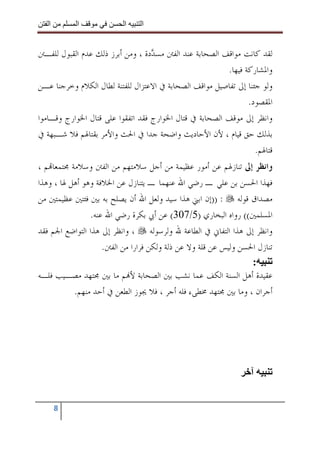 ‫ا‬       ‫ا‬              ‫ا‬    ‫ا‬


‫ﻟﻘﺪ ﻛﺎﻧﺖ ﻣﻮﺍﻗﻒ ﺍﻟﺼﺤﺎﺑﺔ ﻋﻨﺪ ﺍﻟﻔﱳ ﻣﺴ ‪‬ﺩﺓ ، ﻭﻣﻦ ﺃﺑﺮﺯ ﺫﻟﻚ ﻋﺪﻡ ﺍﻟﻘﺒﻮﻝ ﻟﻠﻔـﱳ‬
                                   ‫ﺪ‬
                                                         ‫ﻭﺍﳌﺸﺎﺭﻛﺔ ﻓﻴﻬﺎ.‬
‫ﻭﻟﻮ ﺟﺌﻨﺎ ﺇﱃ ﺗﻔﺎﺻﻴﻞ ﻣﻮﺍﻗﻒ ﺍﻟﺼﺤﺎﺑﺔ ﰲ ﺍﻻﻋﺘﺰﺍﻝ ﻟﻠﻔﺘﻨﺔ ﻟﻄﺎﻝ ﺍﻟﻜﻼﻡ ﻭﺧﺮﺟﻨﺎ ﻋـﻦ‬
                                                                ‫ﺍﳌﻘﺼﻮﺩ.‬
‫ﻭﺍﻧﻈﺮ ﺇﱃ ﻣﻮﻗﻒ ﺍﻟﺼﺤﺎﺑﺔ ﰲ ﻗﺘﺎﻝ ﺍﳋﻮﺍﺭﺝ ﻓﻘﺪ ﺍﺗﻔﻘﻮﺍ ﻋﻠﻰ ﻗﺘﺎﻝ ﺍﳋﻮﺍﺭﺝ ﻭﻗـﺎﻣﻮﺍ‬
‫ﺑﺬﻟﻚ ﺣﻖ ﻗﻴﺎﻡ ، ﻷﻥ ﺍﻷﺣﺎﺩﻳﺚ ﻭﺍﺿﺤﺔ ﺟﺪﺍ ﰲ ﺍﳊﺚ ﻭﺍﻷﻣﺮ ﺑﻘﺘﺎﳍﻢ ﻓﻼ ﺷـﺒﻬﺔ ﰲ‬
                                                                  ‫ﻗﺘﺎﳍﻢ.‬
‫ﻭﺍﻧﻈﺮ ﺇﱃ ﺗﻨﺎﺯﳍﻢ ﻋﻦ ﺃﻣﻮﺭ ﻋﻈﻴﻤﺔ ﻣﻦ ﺃﺟﻞ ﺳﻼﻣﺘﻬﻢ ﻣﻦ ﺍﻟﻔﱳ ﻭﺳﻼﻣﺔ ﳎﺘﻤﻌﺎ‪‬ﻢ ،‬
‫ﻓﻬﺬﺍ ﺍﳊﺴﻦ ﺑﻦ ﻋﻠﻲ ـ ﺭﺿﻲ ﺍﷲ ﻋﻨﻬﻤﺎ ـ ﻳﺘﻨﺎﺯﻝ ﻋﻦ ﺍﳋﻼﻓﺔ ﻭﻫﻮ ﺃﻫﻞ ﳍﺎ ، ﻭﻫﺬﺍ‬
‫ﻣﺼﺪﺍﻕ ﻗﻮﻟﻪ : ))ﺇﻥ ﺍﺑﲏ ﻫﺬﺍ ﺳﻴﺪ ﻭﻟﻌﻞ ﺍﷲ ﺃﻥ ﻳﺼﻠﺢ ﺑﻪ ﺑﲔ ﻓﺌﺘﲔ ﻋﻈﻴﻤﺘﲔ ﻣﻦ‬
                ‫ﺍﳌﺴﻠﻤﲔ(( ﺭﻭﺍﻩ ﺍﻟﺒﺨﺎﺭﻱ )5/703( ﻋﻦ ﺃﰊ ﺑﻜﺮﺓ ﺭﺿﻲ ﺍﷲ ﻋﻨﻪ.‬
‫ﻭﺍﻧﻈﺮ ﺇﱃ ﻫﺬﺍ ﺍﻟﺘﻔﺎﱐ ﰲ ﺍﻟﻄﺎﻋﺔ ﷲ ﻭﻟﺮﺳﻮﻟﻪ ، ﻭﺍﻧﻈﺮ ﺇﱃ ﻫﺬﺍ ﺍﻟﺘﻮﺍﺿﻊ ﺍﳉﻢ ﻓﻘﺪ‬
                    ‫ﺗﻨﺎﺯﻝ ﺍﳊﺴﻦ ﻭﻟﻴﺲ ﻋﻦ ﻗﻠﺔ ﻭﻻ ﻋﻦ ﺫﻟﺔ ﻭﻟﻜﻦ ﻓﺮﺍﺭﺍ ﻣﻦ ﺍﻟﻔﱳ.‬
                                                                 ‫:‬
‫ﻋﻘﻴﺪﺓ ﺃﻫﻞ ﺍﻟﺴﻨﺔ ﺍﻟﻜﻒ ﻋﻤﺎ ﻧﺸﺐ ﺑﲔ ﺍﻟﺼﺤﺎﺑﺔ ﻷ‪‬ﻢ ﻣﺎ ﺑﲔ ﳎﺘﻬﺪ ﻣﺼـﻴﺐ ﻓﻠـﻪ‬
           ‫ﺃﺟﺮﺍﻥ ، ﻭﻣﺎ ﺑﲔ ﳎﺘﻬﺪ ﳐﻄﻰﺀ ﻓﻠﻪ ﺃﺟﺮ ، ﻓﻼ ﳚﻮﺯ ﺍﻟﻄﻌﻦ ﰲ ﺃﺣﺪ ﻣﻨﻬﻢ.‬




       ‫8‬
 