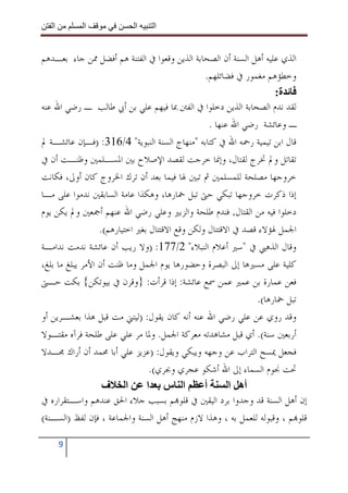 ‫ا‬        ‫ا‬             ‫ا‬     ‫ا‬


‫ﺍﻟﺬﻱ ﻋﻠﻴﻪ ﺃﻫﻞ ﺍﻟﺴﻨﺔ ﺃﻥ ﺍﻟﺼﺤﺎﺑﺔ ﺍﻟﺬﻳﻦ ﻭﻗﻌﻮﺍ ﰲ ﺍﻟﻔﺘﻨﺔ ﻫﻢ ﺃﻓﻀﻞ ﳑﻦ ﺟﺎﺀ ﺑﻌـﺪﻫﻢ‬
                                                 ‫ﻭﺧﻄﺆﻫﻢ ﻣﻐﻤﻮﺭ ﰲ ﻓﻀﺎﺋﻠﻬﻢ.‬
                                                                     ‫ة:‬
‫ﻟﻘﺪ ﻧﺪﻡ ﺍﻟﺼﺤﺎﺑﺔ ﺍﻟﺬﻳﻦ ﺩﺧﻠﻮﺍ ﰲ ﺍﻟﻔﱳ ﲟﺎ ﻓﻴﻬﻢ ﻋﻠﻲ ﺑﻦ ﺃﰊ ﻃﺎﻟﺐ ـ ﺭﺿﻲ ﺍﷲ ﻋﻨﻪ‬
                                                   ‫ـ ﻭﻋﺎﺋﺸﺔ ﺭﺿﻲ ﺍﷲ ﻋﻨﻬﺎ .‬
‫ﻗﺎﻝ ﺍﺑﻦ ﺗﻴﻤﻴﺔ ﺭﲪﻪ ﺍﷲ ﰲ ﻛﺘﺎﺑﻪ "ﻣﻨﻬﺎﺝ ﺍﻟﺴﻨﺔ ﺍﻟﻨﺒﻮﻳﺔ" 4/613: )ﻓـﺈﻥ ﻋﺎﺋﺸـﺔ ﱂ‬
‫ﺗﻘﺎﺗﻞ ﻭﱂ ﲣﺮﺝ ﻟﻘﺘﺎﻝ، ﻭﺇﳕﺎ ﺧﺮﺟﺖ ﻟﻘﺼﺪ ﺍﻹﺻﻼﺡ ﺑﲔ ﺍﳌﺴـﻠﻤﲔ ﻭﻇﻨـﺖ ﺃﻥ ﰲ‬
‫ﺧﺮﻭﺟﻬﺎ ﻣﺼﻠﺤﺔ ﻟﻠﻤﺴﻠﻤﲔ ﰒ ﺗﺒﲔ ﳍﺎ ﻓﻴﻤﺎ ﺑﻌﺪ ﺃﻥ ﺗﺮﻙ ﺍﳋﺮﻭﺝ ﻛﺎﻥ ﺃﻭﱃ، ﻓﻜﺎﻧﺖ‬
‫ﺇﺫﺍ ﺫﻛﺮﺕ ﺧﺮﻭﺟﻬﺎ ﺗﺒﻜﻲ ﺣﱴ ﺗﺒﻞ ﲬﺎﺭﻫﺎ، ﻭﻫﻜﺬﺍ ﻋﺎﻣﺔ ﺍﻟﺴﺎﺑﻘﲔ ﻧﺪﻣﻮﺍ ﻋﻠﻰ ﻣـﺎ‬
‫ﺩﺧﻠﻮﺍ ﻓﻴﻪ ﻣﻦ ﺍﻟﻘﺘﺎﻝ, ﻓﻨﺪﻡ ﻃﻠﺤﺔ ﻭﺍﻟﺰﺑﲑ ﻭﻋﻠﻲ ﺭﺿﻲ ﺍﷲ ﻋﻨﻬﻢ ﺃﲨﻌﲔ ﻭﱂ ﻳﻜﻦ ﻳﻮﻡ‬
                  ‫ﺍﳉﻤﻞ ﳍﺆﻻﺀ ﻗﺼﺪ ﰲ ﺍﻻﻗﺘﺘﺎﻝ ﻭﻟﻜﻦ ﻭﻗﻊ ﺍﻻﻗﺘﺘﺎﻝ ﺑﻐﲑ ﺍﺧﺘﻴﺎﺭﻫﻢ(.‬
‫ﻭﻗﺎﻝ ﺍﻟﺬﻫﱯ ﰲ "ﺳﲑ ﺃﻋﻼﻡ ﺍﻟﻨﺒﻼﺀ" 2/771: )ﻭﻻ ﺭﻳﺐ ﺃﻥ ﻋﺎﺋﺸﺔ ﻧﺪﻣﺖ ﻧﺪﺍﻣـﺔ‬
‫ﻛﻠﻴﺔ ﻋﻠﻰ ﻣﺴﲑﻫﺎ ﺇﱃ ﺍﻟﺒﺼﺮﺓ ﻭﺣﻀﻮﺭﻫﺎ ﻳﻮﻡ ﺍﳉﻤﻞ ﻭﻣﺎ ﻇﻨﺖ ﺃﻥ ﺍﻷﻣﺮ ﻳﺒﻠﻎ ﻣﺎ ﺑﻠﻎ،‬
‫ﻓﻌﻦ ﻋﻤﺎﺭﺓ ﺑﻦ ﻋﻤﲑ ﻋﻤﻦ ﲰﻊ ﻋﺎﺋﺸﺔ: ﺇﺫﺍ ﻗﺮﺃﺕ: }ﻭﻗﺮﻥ ﰲ ﺑﻴﻮﺗﻜﻦ{ ﺑﻜﺖ ﺣـﱴ‬
                                                                ‫ﺗﺒﻞ ﲬﺎﺭﻫﺎ(.‬
‫ﻭﻗﺪ ﺭﻭﻱ ﻋﻦ ﻋﻠﻲ ﺭﺿﻲ ﺍﷲ ﻋﻨﻪ ﺃﻧﻪ ﻛﺎﻥ ﻳﻘﻮﻝ: )ﻟﻴﺘﲏ ﻣﺖ ﻗﺒﻞ ﻫﺬﺍ ﺑﻌﺸـﺮﻳﻦ ﺃﻭ‬
‫ﺃﺭﺑﻌﲔ ﺳﻨﺔ(. ﺃﻱ ﻗﺒﻞ ﻣﺸﺎﻫﺪﺗﻪ ﻣﻌﺮﻛﺔ ﺍﳉﻤﻞ. ﻭﳌﺎ ﻣﺮ ﻋﻠﻲ ﻋﻠﻰ ﻃﻠﺤﺔ ﻓﺮﺁﻩ ﻣﻘﺘـﻮﻻ‬
‫ﻓﺠﻌﻞ ﳝﺴﺢ ﺍﻟﺘﺮﺍﺏ ﻋﻦ ﻭﺟﻬﻪ ﻭﻳﺒﻜﻲ ﻭﻳﻘﻮﻝ: )ﻋﺰﻳﺰ ﻋﻠﻲ ﺃﺑﺎ ﳏﻤﺪ ﺃﻥ ﺃﺭﺍﻙ ﳎـﺪﻻ‬
                                 ‫ﲢﺖ ﳒﻮﻡ ﺍﻟﺴﻤﺎﺀ ﺇﱃ ﺍﷲ ﺃﺷﻜﻮ ﻋﺠﺮﻱ ﻭﲜﺮﻱ(.‬
                   ‫ا ف‬          ‫ا س ا‬            ‫أ‬       ‫أه ا‬
‫ﺇﻥ ﺃﻫﻞ ﺍﻟﺴﻨﺔ ﻗﺪ ﻭﺟﺪﻭﺍ ﺑﺮﺩ ﺍﻟﻴﻘﲔ ﰲ ﻗﻠﻮ‪‬ﻢ ﺑﺴﺒﺐ ﺟﻼﺀ ﺍﳊﻖ ﻋﻨﺪﻫﻢ ﻭﺍﺳـﺘﻘﺮﺍﺭﻩ ﰲ‬
‫ﻗﻠﻮ‪‬ﻢ ، ﻭﻗﺒﻮﻟﻪ ﻟﻠﻌﻤﻞ ﺑﻪ ، ﻭﻫﺬﺍ ﻻﺯﻡ ﻣﻨﻬﺞ ﺃﻫﻞ ﺍﻟﺴﻨﺔ ﻭﺍﳉﻤﺎﻋﺔ ، ﻓﺈﻥ ﻟﻔﻆ )ﺍﻟﺴـﻨﺔ(‬

       ‫9‬
 