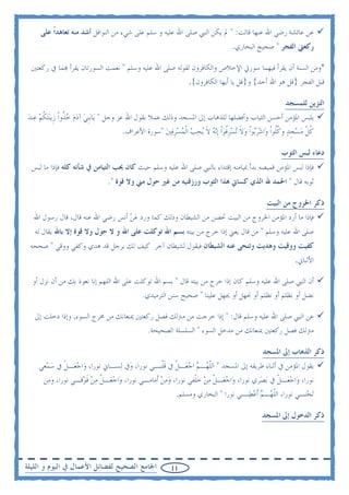 ‫ﻋﻦ ﻋﺎﺋﺸﺔ ﺭﺿﻲ ﺍﷲ ﻋﻨﻬﺎ ﻗﺎﻟﺖ: " ﱂ ﻳﻜﻦ ﺍﻟﻨﱯ ﺻﻠﻰ ﺍﷲ ﻋﻠﻴﻪ ﻭ ﺳﻠﻢ ﻋﻠﻰ ﺷﻲﺀ ﻣﻦ ﺍﻟﻨﻮﺍﻓﻞ ﺃﺷﺪ ﻣﻨﻪ ﺗﻌﺎﻫﺪﹰﺍ ﻋﻠﻰ‬
                                                                              ‫ﺭﻛﻌﱵ ﺍﻟﻔﺠﺮ " ﺻﺤﻴﺢ ﺍﻟﺒﺨﺎﺭﻱ.‬

  ‫*ﻭﻣﻦ ﺍﻟﺴﻨﺔ ﺃﻥ ﻳﻘﺮﺃ ﻓﻴﻬﻤﺎ ﺳﻮﺭﰐ ﺍﻹﺧﻼﺹ ﻭﺍﻟﻜﺎﻓﺮﻭﻥ ﻟﻘﻮﻟﻪ ﺻﻠﻰ ﺍﷲ ﻋﻠﻴﻪ ﻭﺳﻠﻢ " ﻧﻌﻤﺖ ﺍﻟﺴﻮﺭﺗﺎﻥ ﻳﻘﺮﺃ ‪‬ﻤﺎ ﰲ ﺭﻛﻌﺘﲔ‬
                                                             ‫ﻗﺒﻞ ﺍﻟﻔﺠﺮ }ﻗﻞ ﻫﻮ ﺍﷲ ﺃﺣﺪ{ ﻭ}ﻗﻞ ﻳﺎ ﺃﻳﻬﺎ ﺍﻟﻜﺎﻓﺮﻭﻥ{.‬

                                                                                                  ‫ﺍﻟﺘﺰﻳﻦ ﻟﻠﻤﺴﺠﺪ‬
‫ﻳﻠﺒﺲ ﺍﳌﺆﻣﻦ ﺃﺣﺴﻦ ﺍﻟﺜﻴﺎﺏ ﻭﺃﻓﻀﻠﻬﺎ ﻟﻠﺬﻫﺎﺏ ﺇﱃ ﺍﳌﺴﺠﺪ ﻭﺫﻟﻚ ﻋﻤﻼ ﺑﻘﻮﻝ ﺍﷲ ﻋﺰ ﻭﺟﻞ " ﻳ‪‬ﺎ‪‬ﺑﹺﻨﻲ ﺁﺩﻡ ﺧ ﹸﻭﹾﺍ ﺯﹺﻳ‪‬ﻨ‪‬ﺘﻜﻢ ﻋ‪‬ﻨﺪ‬
‫ﹸ‪ ‬‬              ‫‪   ‬ﺬ‬
                                   ‫ﻛﻞ ﻣﺴﺠﺪ ﻭﻛﹸﻮﹾﺍ ﻭ‪‬ﺍﺷﺮ‪‬ﻮﹾﺍ ﻭﻻ ‪‬ﺗﺴﺮﻓﻮﹾﺍ ﹺﺇ‪‬ﻧﻪ ﻻ ‪‬ﻳﺤﺐ ﺍﹾﻟﻤﺴﺮﻓﲔ "ﺳﻮﺭﺓ ﺍﻷﻋﺮﺍﻑ.‬
                                                 ‫‪ ‬ﺑ ‪ ‬ﹶ ‪ ‬ﹺ ﹸ ‪  ‬ﹶ ‪    ‬ﹺ ‪ ‬‬             ‫ﹸ ﹼ ‪  ‬ﹺ ‪ ‬ﹸﻠ‬

                                                                                                 ‫ﺩﻋﺎﺀ ﻟﺒﺲ ﺍﻟﺜﻮﺏ‬
  ‫ﻓﺈﺫﺍ ﻟﺒﺲ ﺍﳌﺆﻣﻦ ﻗﻤﻴﺼﻪ ﺑﺪﺃ ﲟﻴﺎﻣﻨﻪ ﺇﻗﺘﺪﺍﺀ ﺑﺎﻟﻨﱯ ﺻﻠﻰ ﺍﷲ ﻋﻠﻴﻪ ﻭﺳﻠﻢ ﺣﻴﺚ ﻛﺎﻥ ﳛﺐ ﺍﻟﺘﻴﺎﻣﻦ ﰲ ﺷﺄﻧﻪ ﻛﻠﻪ ﻓﺈﺫﺍ ﻣﺎ ﻟﺒﺲ‬
                              ‫ﺛﻮﺑﻪ ﻗﺎﻝ " ﺍﳊﻤﺪ ﷲ ﺍﻟﺬﻱ ﻛﺴﺎﱐ ﻫﺬﺍ ﺍﻟﺜﻮﺏ ﻭﺭﺯﻗﻨﻴﻪ ﻣﻦ ﻏﲑ ﺣﻮﻝ ﻣﲏ ﻭﻻ ﻗﻮﺓ ".‬

                                                                                           ‫ﺫﻛﺮ ﺍﳋﺮﻭﺝ ﻣﻦ ﺍﻟﺒﻴﺖ‬
  ‫ﻓﺈﺫﺍ ﻣﺎ ﺃﺭﺩ ﺍﳌﺆﻣﻦ ﺍﳋﺮﻭﺝ ﻣﻦ ﺍﻟﺒﻴﺖ ﲢﺼﻦ ﻣﻦ ﺍﻟﺸﻴﻄﺎﻥ ﻭﺫﻟﻚ ﻛﻤﺎ ﻭﺭﺩ ﻋﻦ ﺃﻧﺲ ﺭﺿﻲ ﺍﷲ ﻋﻨﻪ ﻗﺎﻝ، ﻗﺎﻝ ﺭﺳﻮﻝ ﺍﷲ‬
                                  ‫‪‬‬
   ‫ﺻﻠﻰ ﺍﷲ ﻋﻠﻴﻪ ﻭﺳﻠﻢ " ﻣﻦ ﻗﺎﻝ ﻳﻌﲏ ﺇﺫﺍ ﺧﺮﺝ ﻣﻦ ﺑﻴﺘﻪ ﺑﺴﻢ ﺍﷲ ﺗﻮﻛﻠﺖ ﻋﻠﻰ ﺍﷲ ﻭ ﻻ ﺣﻮﻝ ﻭﻻ ﻗﻮﺓ ﺇﻻ ﺑﺎﷲ ﻳﻘﺎﻝ ﻟﻪ‬
 ‫ﻛﻔﻴﺖ ﻭﻭﻗﻴﺖ ﻭﻫﺪﻳﺖ ﻭﺗﻨﺤﻰ ﻋﻨﻪ ﺍﻟﺸﻴﻄﺎﻥ ﻓﻴﻘﻮﻝ ﻟﺸﻴﻄﺎﻥ ﺁﺧﺮ ﻛﻴﻒ ﻟﻚ ﺑﺮﺟﻞ ﻗﺪ ﻫﺪﻱ ﻭﻛﻔﻲ ﻭﻭﻗﻲ " ﺻﺤﺤﻪ‬
                                                                                                      ‫ﺍﻷﻟﺒﺎﱐ.‬

  ‫ﺃﻥ ﺍﻟﻨﱯ ﺻﻠﻰ ﺍﷲ ﻋﻠﻴﻪ ﻭﺳﻠﻢ ﻛﺎﻥ ﺇﺫﺍ ﺧﺮﺝ ﻣﻦ ﺑﻴﺘﻪ ﻗﺎﻝ " ﺑﺴﻢ ﺍﷲ ﺗﻮﻛﻠﺖ ﻋﻠﻰ ﺍﷲ ﺍﻟﻠﻬﻢ ﺇﻧﺎ ﻧﻌﻮﺫ ﺑﻚ ﻣﻦ ﺃﻥ ﻧﺰﻝ ﺃﻭ‬
                                          ‫ﻧﻀﻞ ﺃﻭ ﻧﻈﻠﻢ ﺃﻭ ﻧﻈﻠﻢ ﺃﻭ ﳒﻬﻞ ﺃﻭ ﳚﻬﻞ ﻋﻠﻴﻨﺎ " ﺻﺤﻴﺢ ﺳﻨﻦ ﺍﻟﺘﺮﻣﻴﺪﻱ.‬

   ‫ﻋﻦ ﺍﻟﻨﱯ ﺻﻠﻰ ﺍﷲ ﻋﻠﻴﻪ ﻭﺳﻠﻢ ﻗﺎﻝ: " ﺇﺫﺍ ﺧﺮﺟﺖ ﻣﻦ ﻣﱰﻟﻚ ﻓﺼﻞ ﺭﻛﻌﺘﲔ ﳝﻨﻌﺎﻧﻚ ﻣﻦ ﳐﺮﺝ ﺍﻟﺴﻮﺀ, ﻭﺇﺫﺍ ﺩﺧﻠﺖ ﺇﱃ‬
                                        ‫ﻣﱰﻟﻚ ﻓﺼﻞ ﺭﻛﻌﺘﲔ ﳝﻨﻌﺎﻧﻚ ﻣﻦ ﻣﺪﺧﻞ ﺍﻟﺴﻮﺀ " ﺍﻟﺴﻠﺴﻠﺔ ﺍﻟﺼﺤﻴﺤﺔ.‬

                                                                                          ‫ﺫﻛﺮ ﺍﻟﺬﻫﺎﺏ ﺇﱃ ﺍﳌﺴﺠﺪ‬
    ‫ﻳﻘﻮﻝ ﺍﳌﺆﻣﻦ ﰲ ﺃﺛﻨﺎﺀ ﻃﺮﻳﻘﻪ ﺇﱃ ﺍﳌﺴﺠﺪ " ﺍﻟﻠ ‪‬ـﻢ ﺍﺟﻌ‪‬ـﻞ ﰲ ﻗﻠﹾﺒـﻲ ﻧﻮﺭﺍ، ﻭ‪‬ﰲ ﻟ‪‬ﺴـﺎﱐ ﻧﻮﺭﺍ، ﻭ‪‬ﺍﺟﻌ‪‬ـﻞ ﰲ ﺳﻤ‪‬ﻌﻲ‬
        ‫‪ ‬ﹾ ‪‬‬                                      ‫ﹼﻬ ‪  ‬ﹾ ﹶ‬
     ‫ﻧﻮﺭﺍ، ﻭ‪‬ﺍﺟﻌ‪‬ـﻞ ﰲ ‪‬ﺑﺼ‪‬ﺮﻱ ﻧﻮﺭﺍ، ﻭ‪‬ﺍﺟﻌ‪‬ـﻞ ﻣﻦ ﺧﻠﹾﻔﻲ ﻧﻮﺭﺍ، ﻭﻣﻦ ﺃﹶﻣﺎﻣـﻲ ﻧﻮﺭﺍ، ﻭ‪‬ﺍﺟﻌ‪‬ـﻞ ﻣﻦ ﻓﻮ‪‬ﻗـﻲ ﻧﻮﺭﺍ، ﻭﻣ‪‬ﻦ‬
        ‫‪‬‬            ‫‪ ‬ﹾ‪‬ﹶ‬                      ‫‪ ‬‬          ‫‪ ‬ﹾ‪ ‬‬                      ‫‪ ‬ﹾ‬
                                                        ‫‪‬ﺗﺤ‪‬ﺘـﻲ ﻧﻮﺭﺍ، ﺍﻟﻠ ‪‬ـﻢ ﹶﺃﻋﻄ‪‬ﻨـﻲ ﻧﻮﺭﺍ " ﺍﻟﺒﺨﺎﺭﻱ ﻭﻣﺴﻠﻢ.‬
                                                                                   ‫ﹼﻬ ‪ ‬‬

                                                                                         ‫ﺫﻛﺮ ﺍﻟﺪﺧﻮﻝ ﺇﱃ ﺍﳌﺴﺠﺪ‬




‫ﺍﳉﺎﻣﻊ ﺍﻟﺼﺤﻴﺢ ﻟﻔﻀﺎﺋﻞ ﺍﻷﻋﻤﺎﻝ ﰲ ﺍﻟﻴﻮﻡ ﻭ ﺍﻟﻠﻴﻠﺔ‬           ‫11‬
 