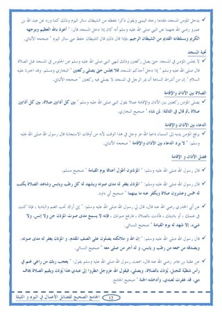 ‫ﻳﺪﺧﻞ ﺍﳌﺆﻣﻦ ﺍﳌﺴﺠﺪ ﻣﻘﺪﻣﺎ ﺭﺟﻠﻪ ﺍﻟﻴﻤﲎ ﻭﻳﻘﻮﻝ ﺫﻛﺮﺍ ﳛﻔﻈﻪ ﻣﻦ ﺍﻟﺸﻴﻄﺎﻥ ﺳﺎﺋﺮ ﺍﻟﻴﻮﻡ ﻭﺫﻟﻚ ﻛﻤﺎ ﻭﺭﺩ ﻋﻦ ﻋﺒﺪ ﺍﷲ ﺑﻦ‬
     ‫ﻋﻤﺮﻭ ﺭﺿﻲ ﺍﷲ ﻋﻨﻬﻤﺎ ﻋﻦ ﺍﻟﻨﱯ ﺻﻠﻰ ﺍﷲ ﻋﻠﻴﻪ ﻭﺳﻠﻢ ﺃﻧﻪ ﻛﺎﻥ ﺇﺫﺍ ﺩﺧﻞ ﺍﳌﺴﺠﺪ ﻗﺎﻝ: " ﺃﻋﻮﺫ ﺑﺎﷲ ﺍﻟﻌﻈﻴﻢ ﻭﺑﻮﺟﻬﻪ‬
    ‫ﺍﻟﻜﺮﱘ ﻭﺑﺴﻠﻄﺎﻧﻪ ﺍﻟﻘﺪﱘ ﻣﻦ ﺍﻟﺸﻴﻄﺎﻥ ﺍﻟﺮﺟﻴﻢ ،ﻓﺈﺫﺍ ﻗﺎﻝ ﺫﻟﻚ ﻗﺎﻝ ﺍﻟﺸﻴﻄﺎﻥ ﺣﻔﻆ ﻣﲏ ﺳﺎﺋﺮ ﺍﻟﻴﻮﻡ " ﺻﺤﺤﻪ ﺍﻷﻟﺒﺎﱐ.‬

                                                                                              ‫ﲢﻴﺔ ﺍﳌﺴﺠﺪ‬
‫ﻻ ﳚﻠﺲ ﺍﳌﺆﻣﻦ ﰲ ﺍﳌﺴﺠﺪ ﺣﱴ ﻳﺼﻞ ﺭﻛﻌﺘﲔ ﻭﺫﻟﻚ ﻟﻨﻬﻰ ﺍﻟﻨﱯ ﺻﻠﻰ ﺍﷲ ﻋﻠﻴﻪ ﻭﺳﻠﻢ ﻋﻦ ﺍﳉﻠﻮﺱ ﰲ ﺍﳌﺴﺠﺪ ﻗﺒﻞ ﺍﻟﺼﻼﺓ‬
‫ﻗﺎﻝ ﺻﻠﻰ ﺍﷲ ﻋﻠﻴﻪ ﻭﺳﻠﻢ " ﺇﺫﺍ ﺩﺧﻞ ﺃﺣﺪﻛﻢ ﺍﳌﺴﺠﺪ ﻓﻼ ﳚﻠﺲ ﺣﱴ ﻳﺼﻠﻲ ﺭﻛﻌﺘﲔ " ﺍﻟﺒﺨﺎﺭﻱ ﻭﻣﺴﻠﻢ. ﻭﻗﺪ ﺍﺧﱪﻧﺎ ﻋﻠﻴﻪ‬
                    ‫ﺍﻟﺴﻼﻡ " ﺇﻥ ﻣﻦ ﺃﺷﺮﺍﻁ ﺍﻟﺴﺎﻋﺔ ﺃﻥ ﳝﺮ ﺍﻟﺮﺟﻞ ﰲ ﺍﳌﺴﺠﺪ ﻻ ﻳﺼﻠﻲ ﻓﻴﻪ ﺭﻛﻌﺘﲔ " ﺻﺤﺤﻪ ﺍﻷﻟﺒﺎﱐ.‬

                                                                                 ‫ﺍﻟﺼﻼﺓ ﺑﲔ ﺍﻷﺫﺍﻥ ﻭﺍﻹﻗﺎﻣﺔ‬
 ‫ﻳﺼﻠﻰ ﺍﳌﺆﻣﻦ ﺭﻛﻌﺘﲔ ﺑﲔ ﺍﻷﺫﺍﻥ ﻭﺍﻹﻗﺎﻣﺔ ﻋﻤﻼ ﺑﻘﻮﻝ ﺍﻟﻨﱯ ﺻﻠﻰ ﺍﷲ ﻋﻠﻴﻪ ﻭﺳﻠﻢ " ﺑﲔ ﻛﻞ ﺃﺫﺍﻧﲔ ﺻﻼﺓ، ﺑﲔ ﻛﻞ ﺃﺫﺍﻧﲔ‬
                                                       ‫ﺻﻼﺓ .ﰒ ﻗﺎﻝ ﰲ ﺍﻟﺜﺎﻟﺜﺔ: ﳌﻦ ﺷﺎﺀ " ﺻﺤﻴﺢ ﺍﻟﺒﺨﺎﺭﻱ.‬

                                                                                 ‫ﺍﻟﺪﻋﺎﺀ ﺑﲔ ﺍﻷﺫﺍﻥ ﻭﺍﻹﻗﺎﻣﺔ‬
  ‫ﻳﺮﻓﻊ ﺍﳌﺆﻣﻦ ﻳﺪﻳﻪ ﺇﱃ ﺍﻟﺴﻤﺎﺀ ﺩﺍﻋﻴﺎ ﺍﷲ ﻋﺰ ﻭﺟﻞ ﰲ ﻫﺬﺍ ﺍﻟﻮﻗﺖ ﻷﻧﻪ ﻣﻦ ﺃﻭﻗﺎﺕ ﺍﻻﺳﺘﺠﺎﺑﺔ ﻗﺎﻝ ﺭﺳﻮﻝ ﺍﷲ ﺻﻠﻰ ﺍﷲ ﻋﻠﻴﻪ‬
                                               ‫ﻭﺳﻠﻢ: " ﻻ ﻳﺮﺩ ﺍﻟﺪﻋﺎﺀ ﺑﲔ ﺍﻷﺫﺍﻥ ﻭﺍﻹﻗﺎﻣﺔ " ﺻﺤﺤﻪ ﺍﻷﻟﺒﺎﱐ.‬

                                                                                     ‫ﻓﻀﻞ ﺍﻷﺫﺍﻥ ﻭ ﺍﻹﻗﺎﻣﺔ‬

                        ‫ﻗﺎﻝ ﺭﺳﻮﻝ ﺍﷲ ﺻﻠﻰ ﺍﷲ ﻋﻠﻴﻪ ﻭﺳﻠﻢ: " ﺍﳌﺆﺫﻧﻮﻥ ﺃﻃﻮﻝ ﺃﻋﻨﺎﻗﺎ ﻳﻮﻡ ﺍﻟﻘﻴﺎﻣﺔ " ﺻﺤﻴﺢ ﻣﺴﻠﻢ.‬

‫ﻗﺎﻝ ﺭﺳﻮﻝ ﺍﷲ ﺻﻠﻰ ﺍﷲ ﻋﻠﻴﻪ ﻭﺳﻠﻢ: " ﺍﳌﺆﺫﻥ ﻳﻐﻔﺮ ﻟﻪ ﻣﺪﻯ ﺻﻮﺗﻪ ﻭﻳﺸﻬﺪ ﻟﻪ ﻛﻞ ﺭﻃﺐ ﻭﻳﺎﺑﺲ ﻭﺷﺎﻫﺪ ﺍﻟﺼﻼﺓ ﻳﻜﺘﺐ‬
                                            ‫ﻟﻪ ﲬﺲ ﻭﻋﺸﺮﻭﻥ ﺻﻼﺓ ﻭﻳﻜﻔﺮ ﻋﻨﻪ ﻣﺎ ﺑﻴﻨﻬﻤﺎ " ﺻﺤﻴﺢ ﺃﰊ ﺩﺍﻭﺩ.‬

 ‫ﻋﻦ ﺃﰊ ﺍﳋﺬﺭﻱ ﺭﺿﻲ ﺍﷲ ﻋﻨﻪ ﻗﺎﻝ، ﻗﺎﻝ ﱄ ﺭﺳﻮﻝ ﺍﷲ ﺻﻠﻰ ﺍﷲ ﻋﻠﻴﻪ ﻭﺳﻠﻢ: " ﺇﱐ ﺃﺭﺍﻙ ﲢﺐ ﺍﻟﻐﻨﻢ ﻭﺍﻟﺒﺎﺩﻳﺔ ، ﻓﺈﺫﺍ ﻛﻨﺖ‬
     ‫ﰲ ﻏﻨﻤﻚ ، ﺃﻭ ﺑﺎﺩﻳﺘﻚ ، ﻓﺄﺫﻧﺖ ﺑﺎﻟﺼﻼﺓ ، ﻓﺎﺭﻓﻊ ﺻﻮﺗﻚ ، ﻓﺈﻧﻪ ﻻ ﻳﺴﻤﻊ ﻣﺪﻯ ﺻﻮﺕ ﺍﳌﺆﺫﻥ ﺟﻦ ﻭﻻ ﺇﻧﺲ، ﻭﻻ‬
                                                           ‫ﺷﻲﺀ، ﺇﻻ ﺷﻬﺪ ﻟﻪ ﻳﻮﻡ ﺍﻟﻘﻴﺎﻣﺔ " ﺻﺤﻴﺢ ﺍﻟﻨﺴﺎﺋﻲ.‬

  ‫ﻗﺎﻝ ﺭﺳﻮﻝ ﺍﷲ ﺻﻠﻰ ﺍﷲ ﻋﻠﻴﻪ ﻭﺳﻠﻢ: " ﺇﻥ ﺍﷲ ﻭ ﻣﻼﺋﻜﺘﻪ ﻳﺼﻠﻮﻥ ﻋﻠﻰ ﺍﻟﺼﻒ ﺍﳌﻘﺪﻡ، ﻭ ﺍﳌﺆﺫﻥ ﻳﻐﻔﺮ ﻟﻪ ﻣﺪﻯ ﺻﻮﺗﻪ،‬
                               ‫ﻭﻳﺼﺪﻗﻪ ﻣﻦ ﲰﻌﻪ ﻣﻦ ﺭﻃﺐ ﻭ ﻳﺎﺑﺲ، ﻭ ﻟﻪ ﺃﺟﺮ ﻣﻦ ﺻﻠﻰ ﻣﻌﻪ " ﺻﺤﻴﺢ ﺍﻟﻨﺴﺎﺋﻲ.‬

  ‫ﻋﻦ ﻋﻘﺒﺔ ﺑﻦ ﻋﺎﻣﺮ ﺭﺿﻲ ﺍﷲ ﻋﻨﻪ ﻗﺎﻝ، ﲰﻌﺖ ﺭﺳﻮﻝ ﺍﷲ ﺻﻠﻰ ﺍﷲ ﻋﻠﻴﻪ ﻭﺳﻠﻢ ﻳﻘﻮﻝ: " ﻳﻌﺠﺐ ﺭﺑﻚ ﻣﻦ ﺭﺍﻋﻲ ﻏﻨﻢ ﰲ‬
   ‫ﺭﺃﺱ ﺷﻈ‪‬ﺔ ﻟﻠﺠﺒﻞ، ‪‬ﺆﺫﻥ ﺑﺎﻟﺼﻼﺓ، ﻭﻳﺼﻠﻲ، ﻓﻴﻘﻮﻝ ﺍﷲ ﻋﺰﻭﺟﻞ ﺍﻧﻈﺮﻭﺍ ﺇﱃ ﻋﺒﺪﻱ ﻫﺬﺍ ‪‬ﺆﺫﻥ ﻭﻳﻘﻴﻢ ﺍﻟﺼﻼﺓ ﳜﺎﻑ‬
                      ‫ﻳ‬                                                     ‫ﻳ‬         ‫ﻴ‬
                                                    ‫ﻣﲏ، ﻗﺪ ﻏﻔﺮﺕ ﻟﻌﺒﺪﻱ، ﻭﺃﺩﺧﻠﺘﻪ ﺍﳉﻨﺔ " ﺻﺤﻴﺢ ﺍﳉﺎﻣﻊ.‬

‫ﺍﳉﺎﻣﻊ ﺍﻟﺼﺤﻴﺢ ﻟﻔﻀﺎﺋﻞ ﺍﻷﻋﻤﺎﻝ ﰲ ﺍﻟﻴﻮﻡ ﻭ ﺍﻟﻠﻴﻠﺔ‬       ‫21‬
 