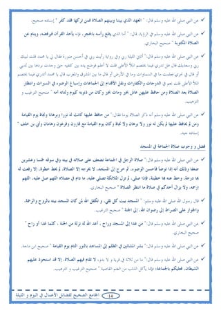 ‫ﻋﻦ ﺍﻟﻨﱯ ﺻﻠﻰ ﺍﷲ ﻋﻠﻴﻪ ﻭﺳﻠﻢ ﻗﺎﻝ: " ﺍﻟﻌﻬﺪ ﺍﻟﺬﻱ ﺑﻴﻨﻨﺎ ﻭﺑﻴﻨﻬﻢ ﺍﻟﺼﻼﺓ ﻓﻤﻦ ﺗﺮﻛﻬﺎ ﻓﻘﺪ ﻛﻔﺮ " ﺇﺳﻨﺎﺩﻩ ﺻﺤﻴﺢ.‬

    ‫ﻋﻦ ﺍﻟﻨﱯ ﺻﻠﻰ ﺍﷲ ﻋﻠﻴﻪ ﻭﺳﻠﻢ ﰲ ﺍﻟﺮﺅﻳﺎ، ﻗﺎﻝ: " ﺃﻣﺎ ﺍﻟﺬﻱ ﻳﺜﻠﻎ ﺭﺃﺳﻪ ﺑﺎﳊﺠﺮ، ﻓﺈﻧﻪ ﻳﺄﺧﺬ ﺍﻟﻘﺮﺁﻥ ﻓﲑﻓﻀﻪ، ﻭﻳﻨﺎﻡ ﻋﻦ‬
                                                                        ‫ﺍﻟﺼﻼﺓ ﺍﳌﻜﺘﻮﺑﺔ " ﺻﺤﻴﺢ ﺍﻟﺒﺨﺎﺭﻱ.‬

 ‫ﻋﻦ ﺍﻟﻨﱯ ﺻﻠﻰ ﺍﷲ ﻋﻠﻴﻪ ﻭﺳﻠﻢ ﻗﺎﻝ:" ﺃﺗﺎﱐ ﺍﻟﻠﻴﻠﺔ ﺭﰊ ﻭﰲ ﺭﻭﺍﻳﺔ ﺭﺃﻳﺖ ﺭﰊ ﰲ ﺃﺣﺴﻦ ﺻﻮﺭﺓ ﻓﻘﺎﻝ ﱄ ﻳﺎ ﳏﻤﺪ ﻗﻠﺖ ﻟﺒﻴﻚ‬
 ‫ﺭﰊ ﻭﺳﻌﺪﻳﻚ ﻗﺎﻝ ﻫﻞ ﺗﺪﺭﻱ ﻓﻴﻤﺎ ﳜﺘﺼﻢ ﺍﳌﻸ ﺍﻷﻋﻠﻰ ﻗﻠﺖ ﻻ ﺃﻋﻠﻢ ﻓﻮﺿﻊ ﻳﺪﻩ ﺑﲔ ﻛﺘﻔﻴﻪ ﺣﱴ ﻭﺟﺪﺕ ﺑﺮﺩﻫﺎ ﺑﲔ ﺛﺪﻳﻲ‬
‫ﺃﻭ ﻗﺎﻝ ﰲ ﳓﺮﻱ ﻓﻌﻠﻤﺖ ﻣﺎ ﰲ ﺍﻟﺴﻤﺎﻭﺍﺕ ﻭﻣﺎ ﰲ ﺍﻷﺭﺽ ﺃﻭ ﻗﺎﻝ ﻣﺎ ﺑﲔ ﺍﳌﺸﺮﻕ ﻭﺍﳌﻐﺮﺏ ﻗﺎﻝ ﻳﺎ ﳏﻤﺪ ﺃﺗﺪﺭﻱ ﻓﻴﻤﺎ ﳜﺘﺼﻢ‬
    ‫ﺍﳌﻸ ﺍﻷﻋﻠﻰ ﻗﻠﺖ ﻧﻌﻢ ﰲ ﺍﻟﺪﺭﺟﺎﺕ ﻭﺍﻟﻜﻔﺎﺭﺍﺕ ﻭﻧﻘﻞ ﺍﻷﻗﺪﺍﻡ ﺇﱃ ﺍﳉﻤﺎﻋﺎﺕ ﻭﺇﺳﺒﺎﻍ ﺍﻟﻮﺿﻮﺀ ﰲ ﺍﻟﺴﱪﺍﺕ ﻭﺍﻧﺘﻈﺎﺭ‬
  ‫ﺍﻟﺼﻼﺓ ﺑﻌﺪ ﺍﻟﺼﻼﺓ ﻭﻣﻦ ﺣﺎﻓﻆ ﻋﻠﻴﻬﻦ ﻋﺎﺵ ﲞﲑ ﻭﻣﺎﺕ ﲞﲑ ﻭﻛﺎﻥ ﻣﻦ ﺫﻧﻮﺑﻪ ﻛﻴﻮﻡ ﻭﻟﺪﺗﻪ ﺃﻣﻪ " ﺻﺤﻴﺢ ﺍﻟﺘﺮﻏﻴﺐ ﻭ‬
                                                                                                ‫ﺍﻟﺘﺮﻫﻴﺐ.‬

  ‫ﻋﻦ ﺍﻟﻨﱯ ﺻﻠﻰ ﺍﷲ ﻋﻠﻴﻪ ﻭﺳﻠﻢ ﺃﻧﻪ ﺫﻛﺮ ﺍﻟﺼﻼﺓ ﻳﻮﻣﺎ ﻓﻘﺎﻝ:" ﻣﻦ ﺣﺎﻓﻆ ﻋﻠﻴﻬﺎ ﻛﺎﻧﺖ ﻟﻪ ﻧﻮﺭﺍ ﻭﺑﺮﻫﺎﻧﺎ ﻭﳒﺎﺓ ﻳﻮﻡ ﺍﻟﻘﻴﺎﻣﺔ‬
‫ﻭﻣﻦ ﱂ ﳛﺎﻓﻆ ﻋﻠﻴﻬﺎ ﱂ ﻳﻜﻦ ﻟﻪ ﻧﻮﺭ ﻭﻻ ﺑﺮﻫﺎﻥ ﻭﻻ ﳒﺎﺓ ﻭﻛﺎﻥ ﻳﻮﻡ ﺍﻟﻘﻴﺎﻣﺔ ﻣﻊ ﻗﺎﺭﻭﻥ ﻭﻓﺮﻋﻮﻥ ﻭﻫﺎﻣﺎﻥ ﻭﺃﰊ ﺑﻦ ﺧﻠﻒ "‬
                                                                                             ‫ﺇﺳﻨﺎﺩﻩ ﺟﻴﺪ.‬

                                                                      ‫ﻓﻀﻞ ﻭ ﻭﺟﻮﺏ ﺻﻼﺓ ﺍﳉﻤﺎﻋﺔ ﰲ ﺍﳌﺴﺠﺪ‬

  ‫ﻋﻦ ﺍﻟﻨﱯ ﺻﻠﻰ ﺍﷲ ﻋﻠﻴﻪ ﻭﺳﻠﻢ ﻗﺎﻝ:" ﺻﻼﺓ ﺍﻟﺮﺟﻞ ﰲ ﺍﳉﻤﺎﻋﺔ ﺗﻀﻌﻒ ﻋﻠﻰ ﺻﻼﺗﻪ ﰲ ﺑﻴﺘﻪ ﻭﰲ ﺳﻮﻗﻪ ﲬﺴﺎ ﻭﻋﺸﺮﻳﻦ‬
 ‫ﺿﻌﻔﺎ ﻭﺫﻟﻚ ﺃﻧﻪ ﺇﺫﺍ ﺗﻮﺿﺄ ﻓﺄﺣﺴﻦ ﺍﻟﻮﺿﻮﺀ، ﰒ ﺧﺮﺝ ﺇﱃ ﺍﳌﺴﺠﺪ، ﻻ ﳜﺮﺟﻪ ﺇﻻ ﺍﻟﺼﻼﺓ، ﱂ ﳜﻂ ﺧﻄﻮﺓ، ﺇﻻ ﺭﻓﻌﺖ ﻟﻪ‬
   ‫‪‬ﺎ ﺩﺭﺟﺔ، ﻭﺣﻂ ﻋﻨﻪ ‪‬ﺎ ﺧﻄﻴﺌﺔ، ﻓﺈﺫﺍ ﺻﻠﻰ، ﱂ ﺗﺰﻝ ﺍﳌﻼﺋﻜﺔ ﺗﺼﻠﻲ ﻋﻠﻴﻪ، ﻣﺎ ﺩﺍﻡ ﰲ ﻣﺼﻼﻩ ﺍﻟﻠﻬﻢ ﺻﻞ ﻋﻠﻴﻪ، ﺍﻟﻠﻬﻢ‬
                                         ‫ﺍﺭﲪﻪ، ﻭﻻ ﻳﺰﺍﻝ ﺃﺣﺪﻛﻢ ﰲ ﺻﻼﺓ ﻣﺎ ﺍﻧﺘﻈﺮ ﺍﻟﺼﻼﺓ " ﺻﺤﻴﺢ ﺍﻟﺒﺨﺎﺭﻱ.‬

    ‫ﻗﺎﻝ ﺭﺳﻮﻝ ﺍﷲ ﺻﻠﻰ ﺍﷲ ﻋﻠﻴﻪ ﻭﺳﻠﻢ: " ﺍﳌﺴﺠﺪ ﺑﻴﺖ ﻛﻞ ﺗﻘﻲ، ﻭ ﺗﻜﻔﻞ ﺍﷲ ﳌﻦ ﻛﺎﻥ ﺍﳌﺴﺠﺪ ﺑﻴﺘﻪ ﺑﺎﻟﺮﻭﺡ ﻭﺍﻟﺮﲪﺔ،‬
                                            ‫ﻭﺍﳉﻮﺍﺯ ﻋﻠﻰ ﺍﻟﺼﺮﺍﻁ ﺇﱃ ﺭﺿﻮﺍﻥ ﺍﷲ، ﺇﱃ ﺍﳉﻨﺔ " ﺻﺤﻴﺢ ﺍﻟﺘﺮﻏﻴﺐ.‬

    ‫ﻋﻦ ﺍﻟﻨﱯ ﺻﻠﻰ ﺍﷲ ﻋﻠﻴﻪ ﻭﺳﻠﻢ ﻗﺎﻝ:" ﻣﻦ ﻏﺪﺍ ﺇﱃ ﺍﳌﺴﺠﺪ ﻭﺭﺍﺡ ، ﺃﻋﺪ ﺍﷲ ﻟﻪ ﻧﺰﻟﺔ ﻣﻦ ﺍﳉﻨﺔ ، ﻛﻠﻤﺎ ﻏﺪﺍ ﺃﻭ ﺭﺍﺡ "‬
                                                                                        ‫ﺻﺤﻴﺢ ﺍﻟﺒﺨﺎﺭﻱ.‬

  ‫ﻋﻦ ﺍﻟﻨﱯ ﺻﻠﻰ ﺍﷲ ﻋﻠﻴﻪ ﻭﺳﻠﻢ ﻗﺎﻝ:" ﺑﺸﺮ ﺍﳌﺸﺎﺋﲔ ﰲ ﺍﻟﻈﻠﻢ ﺇﱃ ﺍﳌﺴﺎﺟﺪ ﺑﺎﻟﻨﻮﺭ ﺍﻟﺘﺎﻡ ﻳﻮﻡ ﺍﻟﻘﻴﺎﻣﺔ " ﺻﺤﻴﺢ ﺍﺑﻦ ﻣﺎﺟﺔ.‬

     ‫ﻋﻦ ﺍﻟﻨﱯ ﺻﻠﻰ ﺍﷲ ﻋﻠﻴﻪ ﻭﺳﻠﻢ ﻗﺎﻝ:" ﻣﺎ ﻣﻦ ﺛﻼﺛﺔ ﰲ ﻗﺮﻳﺔ ﻭ ﻻ ﺑﺪﻭ، ﻻ ﺗﻘﺎﻡ ﻓﻴﻬﻢ ﺍﻟﺼﻼﺓ، ﺇﻻ ﻗﺪ ﺍﺳﺘﺤﻮﺫ ﻋﻠﻴﻬﻢ‬
                    ‫ﺍﻟﺸﻴﻄﺎﻥ، ﻓﻌﻠﻴﻜﻢ ﺑﺎﳉﻤﺎﻋﺔ؛ ﻓﺈﳕﺎ ﻳﺄﻛﻞ ﺍﻟﺬﺋﺐ ﻣﻦ ﺍﻟﻐﻨﻢ ﺍﻟﻘﺎﺻﻴﺔ " ﺻﺤﻴﺢ ﺍﻟﺘﺮﻏﻴﺐ ﻭ ﺍﻟﺘﺮﻫﻴﺐ.‬



‫ﺍﳉﺎﻣﻊ ﺍﻟﺼﺤﻴﺢ ﻟﻔﻀﺎﺋﻞ ﺍﻷﻋﻤﺎﻝ ﰲ ﺍﻟﻴﻮﻡ ﻭ ﺍﻟﻠﻴﻠﺔ‬         ‫41‬
 