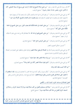 ‫ﻗﺎﻝ ﺭﺳﻮﻝ ﺍﷲ ﺻﻠﻰ ﺍﷲ ﻋﻠﻴﻪ ﻭ ﺳﻠﻢ: " ﻣﻦ ﺻﻠﻰ ﺻﻼﺓ ﺍﻟﺼﺒﺢ ﰲ ﲨﺎﻋﺔ، ﰒ ﺛﺒﺖ ﺣﱴ ﻳﺴﺒﺢ ﷲ ﺳﺒﺤﺔ ﺍﻟﻀﺤﻰ، ﻛﺎﻥ‬
                                           ‫ﻟﻪ ﻛﺄﺟﺮ ﺣﺎﺝ ﻭ ﻣﻌﺘﻤﺮ، ﺗﺎﻣﺎ ﻟﻪ ﺣﺠﺔ ﻭ ﻋﻤﺮﺗﻪ " ﺻﺤﻴﺢ ﺍﻟﺘﺮﻏﻴﺐ.‬

      ‫ﻋﻦ ﺍﻟﻨﱯ ﺻﻠﻰ ﺍﷲ ﻋﻠﻴﻪ ﻭﺳﻠﻢ ﻗﺎﻝ: " ﻟﻮ ﻳﻌﻠﻢ ﺍﻟﻨﺎﺱ ﻣﺎ ﰲ ﺍﻟﻨﺪﺍﺀ ﻭﺍﻟﺼﻒ ﺍﻷﻭﻝ، ﰒ ﱂ ﳚﺪﻭﺍ ﺇﻻ ﺃﻥ ﻳﺴﺘﻬﻤﻮﺍ ﻋﻠﻴﻪ‬
     ‫ﻻﺳﺘﻬﻤﻮﺍ ﻋﻠﻴﻪ، ﻭﻟﻮ ﻳﻌﻠﻤﻮﻥ ﻣﺎ ﰲ ﺍﻟﺘﻬﺠﲑ ﻻﺳﺘﺒﻘﻮﺍ ﺇﻟﻴﻪ، ﻭﻟﻮ ﻳﻌﻠﻤﻮﻥ ﻣﺎ ﰲ ﺍﻟﻌﺘﻤﺔ ﻭﺍﻟﺼﺒﺢ، ﻷﺗﻮﳘﺎ ﻭﻟﻮ ﺣﺒﻮﺍ "‬
                                                                                       ‫ﺻﺤﻴﺢ ﺍﻟﺒﺨﺎﺭﻱ.‬

  ‫ﻋﻦ ﺍﻟﻨﱯ ﺻﻠﻰ ﺍﷲ ﻋﻠﻴﻪ ﻭﺳﻠﻢ ﻗﺎﻝ: " ﻣﻦ ﺻﻠﻰ ﺍﻟﻌﺸﺎﺀ ﰲ ﲨﺎﻋﺔ ﻓﻜﺄﳕﺎ ﻗﺎﻡ ﻧﺼﻒ ﺍﻟﻠﻴﻞ. ﻭﻣﻦ ﺻﻠﻰ ﺍﻟﺼﺒﺢ ﰲ ﲨﺎﻋﺔ‬
                                                                    ‫ﻓﻜﺄﳕﺎ ﺻﻠﻰ ﺍﻟﻠﻴﻞ ﻛﻠﻪ " ﺻﺤﻴﺢ ﻣﺴﻠﻢ.‬

 ‫ﻋﻦ ﺍﻟﻨﱯ ﺻﻠﻰ ﺍﷲ ﻋﻠﻴﻪ ﻭﺳﻠﻢ ﻗﺎﻝ: " ﻣﻦ ﺻﻠﻰ ﺍﻟﺼﺒﺢ ﻓﻬﻮ ﰲ ﺫﻣﺔ ﺍﷲ. ﻓﻼ ﻳﻄﻠﺒﻨﻜﻢ ﺍﷲ ﻣﻦ ﺫﻣﺘﻪ ﺑﺸﻲﺀ ﻓﻴﺪﺭﻛﻪ ﻓﻴﻜﺒﻪ‬
                                                                             ‫ﰲ ﻧﺎﺭ ﺟﻬﻨﻢ " ﺻﺤﻴﺢ ﻣﺴﻠﻢ.‬

                           ‫ﻋﻦ ﺍﻟﻨﱯ ﺻﻠﻰ ﺍﷲ ﻋﻠﻴﻪ ﻭﺳﻠﻢ ﻗﺎﻝ: " ﻣﻦ ﺻﻠﻰ ﺍﻟﱪﺩﻳﻦ ﺩﺧﻞ ﺍﳉﻨﺔ " ﺻﺤﻴﺢ ﺍﻟﺒﺨﺎﺭﻱ.‬

                                                                    ‫* ﺍﻟﱪﺩﻳﻦ: ﺻﻼﰐ ﺍﻟﺼﺒﺢ ﻭ ﺍﻟﻌﺼﺮ.‬

‫ﻋﻦ ﺍﻟﻨﱯ ﺻﻠﻰ ﺍﷲ ﻋﻠﻴﻪ ﻭﺳﻠﻢ ﺃﻧﻪ ﻗﺎﻝ ﰲ ﺍﻟﺼﻼﺓ ﺍﻟﻮﺳﻄﻰ ﺻﻼﺓ ﺍﻟﻌﺼﺮ ﰲ ﻗﻮﻟﻪ ﺗﻌﺎﱃ )ﺣﺎﻓﻈﻮﺍ ﻋﻠﻰ ﺍﻟﺼﻠﻮﺍﺕ ﻭ ﺍﻟﺼﻼﺓ‬
                                                                ‫ﺍﻟﻮﺳﻄﻰ ﻭ ﻗﻮﻣﻮﺍ ﷲ ﻗﺎﻧﺘﲔ( ﺣﺪﻳﺚ ﺻﺤﻴﺢ.‬

                       ‫ﻗﺎﻝ ﺍﻟﻨﱯ ﺻﻠﻰ ﺍﷲ ﻋﻠﻴﻪ ﻭﺳﻠﻢ: " ﻣﻦ ﺗﺮﻙ ﺻﻼﺓ ﺍﻟﻌﺼﺮ ﻓﻘﺪ ﺣﺒﻂ ﻋﻤﻠﻪ " ﺻﺤﻴﺢ ﺍﻟﺒﺨﺎﺭﻯ.‬

             ‫ﻋﻦ ﺍﻟﻨﱯ ﺻﻠﻰ ﺍﷲ ﻋﻠﻴﻪ ﻭﺳﻠﻢ ﻗﺎﻝ: "ﺍﻟﺬﻱ ﺗﻔﻮﺗﻪ ﺻﻼﺓ ﺍﻟﻌﺼﺮ ﻛﺄﳕﺎ ﻭﺗﺮ ﺃﻫﻠﻪ ﻭﻣﺎﻟﻪ" ﺻﺤﻴﺢ ﺍﻟﺒﺨﺎﺭﻱ.‬

                                                                           ‫* ﺃﻱ ﻛﺄﳕﺎ ﺃﺻﻴﺐ ﺑﻔﻘﺪ ﺃﻫﻠﻪ ﻭﻣﺎﻟﻪ.‬

‫ﻋﻦ ﺍﻟﻨﱯ ﺻﻠﻰ ﺍﷲ ﻋﻠﻴﻪ ﻭﺳﻠﻢ ﻗﺎﻝ: " ﺇﻧﻜﻢ ﺳﺘﺮﻭﻥ ﺭﺑﻜﻢ، ﻛﻤﺎ ﺗﺮﻭﻥ ﻫﺬﺍ ﺍﻟﻘﻤﺮ، ﻻ ﺗﻀﺎﻣﻮﻥ ﰲ ﺭﺅﻳﺘﻪ، ﻓﺈﻥ ﺍﺳﺘﻄﻌﺘﻢ ﺃﻥ‬
    ‫ﻻ ﺗﻐﻠﺒﻮﺍ ﻋﻠﻰ ﺻﻼﺓ ﻗﺒﻞ ﻃﻠﻮﻉ ﺍﻟﺸﻤﺲ ﻭﻗﺒﻞ ﻏﺮﻭ‪‬ﺎ ﻓﺎﻓﻌﻠﻮﺍ. ﰒ ﻗﺮﺃ )ﻭﺳﺒﺢ ﲝﻤﺪ ﺭﺑﻚ ﻗﺒﻞ ﻃﻠﻮﻉ ﺍﻟﺸﻤﺲ ﻭﻗﺒﻞ‬
                                                                             ‫ﺍﻟﻐﺮﻭﺏ( " ﺻﺤﻴﺢ ﺍﻟﺒﺨﺎﺭﻱ.‬

                                                         ‫ﻓﻀﻞ ﺍﻟﺼﻼﺓ ﰲ ﻣﺴﺎﺟﺪ ﺍﳊﺮﻡ، ﺍﳌﺪﻳﻨﺔ، ﻗﺒﺎﺀ، ﻭ ﺍﻷﻗﺼﻰ‬

 ‫ﻗﺎﻝ ﺍﻟﻨﱯ ﺻﻠﻰ ﺍﷲ ﻋﻠﻴﻪ ﻭﺳﻠﻢ: " ﺻﻼﺓ ﰲ ﻣﺴﺠﺪﻱ ﺃﻓﻀﻞ ﻣﻦ ﺃﻟﻒ ﺻﻼﺓ ﻓﻴﻤﺎ ﺳﻮﺍﻩ ﺇﻻ ﺍﳌﺴﺠﺪ ﺍﳊﺮﺍﻡ، ﻭ ﺻﻼﺓ ﰲ‬
                                         ‫ﺍﳌﺴﺠﺪ ﺍﳊﺮﺍﻡ ﺃﻓﻀﻞ ﻣﻦ ﻣﺎﺋﺔ ﺃﻟﻒ ﺻﻼﺓ ﻓﻴﻤﺎ ﺳﻮﺍﻩ " ﺻﺤﻴﺢ ﺍﳉﺎﻣﻊ.‬




‫ﺍﳉﺎﻣﻊ ﺍﻟﺼﺤﻴﺢ ﻟﻔﻀﺎﺋﻞ ﺍﻷﻋﻤﺎﻝ ﰲ ﺍﻟﻴﻮﻡ ﻭ ﺍﻟﻠﻴﻠﺔ‬        ‫61‬
 