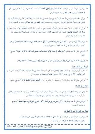 ‫ﻋﻦ ﺍﻟﻨﱯ ﺻﻠﻰ ﺍﷲ ﻋﻠﻴﻪ ﻭﺳﻠﻢ ﻗﺎﻝ: " ﻻ ﺗﺸﺪ ﺍﻟﺮﺣﺎﻝ ﺇﻻ ﺇﱃ ﺛﻼﺛﺔ ﻣﺴﺎﺟﺪ: ﺍﳌﺴﺠﺪ ﺍﳊﺮﺍﻡ، ﻭﻣﺴﺠﺪ ﺍﻟﺮﺳﻮﻝ ﺻﻠﻰ‬
                                                       ‫ﺍﷲ ﻋﻠﻴﻪ ﻭﺳﻠﻢ، ﻭﻣﺴﺠﺪ ﺍﻷﻗﺼﻰ " ﺻﺤﻴﺢ ﺍﻟﺒﺨﺎﺭﻱ.‬

‫ﻋﻦ ﺃﰊ ﺳﻌﻴﺪ ﺍﳋﺪﺭﻱ ﺭﺿﻲ ﺍﷲ ﻋﻨﻪ ﻗﺎﻝ: " ﻭﺩﻉ ﺭﺳﻮﻝ ﺍﷲ ﺻﻠﻰ ﺍﷲ ﻋﻠﻴﻪ ﻭﺳﻠﻢ ﺭﺟﻼ ﻓﻘﺎﻝ ﻟﻪ ﺃﻳﻦ ﺗﺮﻳﺪ ﻗﺎﻝ ﺃﺭﻳﺪ ﺑﻴﺖ‬
                              ‫ﹰ‬
  ‫ﺍﳌﻘﺪﺱ ﻓﻘﺎﻝ ﺭﺳﻮﻝ ﺍﷲ ﺻﻠﻰ ﺍﷲ ﻋﻠﻴﻪ ﻭﺳﻠﻢ ﺻﻼﺓ ﰲ ﻣﺴﺠﺪﻱ ﻫﺬﺍ ﺃﻓﻀﻞ ﻣﻦ ﻣﺎﺋﺔ ﺻﻼﺓ ﰲ ﻏﲑﻩ ﺇﻻ ﺍﳌﺴﺠﺪ ﺍﳊﺮﺍﻡ‬

‫ﻋﻦ ﺃﰊ ﺫﺭ ﺍﻟﻐﻔﺎﺭﻱ ﻗﺎﻝ: " ﻗﻠﺖ: ﻳﺎ ﺭﺳﻮﻝ ﺍﷲ، ﺃﻱ ﻣﺴﺠﺪ ﻭﺿﻊ ﰲ ﺍﻷﺭﺽ ﺃﻭﻝ ؟ ﻗﺎﻝ: ﺍﳌﺴﺠﺪ ﺍﳊﺮﺍﻡ. ﻗﺎﻝ: ﻗﻠﺖ: ﰒ‬
     ‫ﺃﻱ ؟ ﻗﺎﻝ: ﺍﳌﺴﺠﺪ ﺍﻷﻗﺼﻰ، ﻗﻠﺖ: ﻛﻢ ﻛﺎﻥ ﺑﻴﻨﻬﻤﺎ ؟ ﻗﺎﻝ: ﺃﺭﺑﻌﻮﻥ ﺳﻨﺔ، ﰒ ﺃﻳﻨﻤﺎ ﺃﺩﺭﻛﺘﻚ ﺍﻟﺼﻼﺓ ﺑﻌﺪ ﻓﺼﻠﻪ، ﻓﺈﻥ‬
                                                                          ‫ﺍﻟﻔﻀﻞ ﻓﻴﻪ " ﺻﺤﻴﺢ ﺍﻟﺒﺨﺎﺭﻱ.‬

   ‫ﻋﻦ ﻋﺒﺪ ﺍﷲ ﺍﺑﻦ ﻋﻤﺮ ﻗﺎﻝ: " ﻛﺎﻥ ﺍﻟﻨﱯ ﺻﻠﻰ ﺍﷲ ﻋﻠﻴﻪ ﻭﺳﻠﻢ ﻳﺄﰐ ﻣﺴﺠﺪ ﻗﺒﺎﺀ ﻛﻞ ﺳﺒﺖ، ﻣﺎﺷﻴﺎ ﻭﺭﺍﻛﺒﺎ ﻓﻴﺼﻠﻲ ﻓﻴﻪ‬
                                              ‫ﺭﻛﻌﺘﲔ. ﻭﻛﺎﻥ ﻋﺒﺪ ﺍﷲ ﺭﺿﻲ ﺍﷲ ﻋﻨﻪ ﻳﻔﻌﻠﻪ " ﺻﺤﻴﺢ ﺍﻟﺒﺨﺎﺭﻱ.‬

    ‫ﻗﺎﻝ ﺍﻟﻨﱯ ﺻﻠﻰ ﺍﷲ ﻋﻠﻴﻪ ﻭﺳﻠﻢ: " ﻣﻦ ﺗﻄﻬﺮ ﰲ ﺑﻴﺘﻪ، ﰒ ﺃﺗﻰ ﻣﺴﺠﺪ ﻗﺒﺎﺀ ﻓﺼﻠﻰ ﻓﻴﻪ، ﻛﺎﻥ ﻟﻪ ﻛﺄﺟﺮ ﻋﻤﺮﺓ " ﺻﺤﻴﺢ‬
                                                                                              ‫ﺍﳉﺎﻣﻊ.‬

            ‫ﺍﳌﺴﺠﺪ ﺍﳊﺮﺍﻡ = ﻣﺎﺋﺔ ﺍﻟﻒ ﺻﻼﺓ، ﻣﺴﺠﺪ ﺍﳌﺪﻳﻨﺔ ﺍﻟﻨﺒﻮﻳﺔ = ﺃﻟﻒ ﺻﻼﺓ، ﻣﺴﺠﺪ ﺍﻟﻘﺪﺱ = ﻣﺎﺋﺔ ﺻﻼﺓ.‬

                                                                                  ‫ﺍﻟﻮﻗﻮﻑ ﰲ ﺍﻟﺼﻒ ﺍﻷﻭﻝ‬
‫ﻳﺘﺤﺮﻯ ﺍﳌﺆﻣﻦ ﺍﻟﻮﻗﻮﻑ ﰲ ﺍﻟﺼﻒ ﺍﻷﻭﻝ ﻭﻟﻔﻀﻞ ﺫﻟﻚ ﺣﱴ ﺃﻥ ﺭﺳﻮﻝ ﺍﷲ ﺻﻠﻰ ﺍﷲ ﻋﻠﻴﻪ ﻭﺳﻠﻢ ﻗﺎﻝ:" ﻟﻮ ﻳﻌﻠﻢ ﺍﻟﻨﺎﺱ ﻣﺎ ﰲ‬
                             ‫ﺍﻟﻨﺪﺍﺀ ﻭﺍﻟﺼﻒ ﺍﻷﻭﻝ ﰒ ﱂ ﳚﺪﻭﺍ ﺇﻻ ﺃﻥ ﻳﺴﺘﻬﻤﻮﺍ ﻋﻠﻴﻪ ﻻﺳﺘﻬﻤﻮﺍ" ﺻﺤﺤﻪ ﺍﻷﻟﺒﺎﱐ.‬

    ‫ﻋﻦ ﺍﻟﻨﱯ ﺻﻠﻰ ﺍﷲ ﻋﻠﻴﻪ ﻭﺳﻠﻢ ﻗﺎﻝ:" ﻟﻮ ﺗﻌﻠﻤﻮﻥ ) ﺃﻭ ﻳﻌﻠﻤﻮﻥ ( ﻣﺎ ﰲ ﺍﻟﺼﻒ ﺍﳌﻘﺪﻡ، ﻟﻜﺎﻧﺖ ﻗﺮﻋﺔ " ﺻﺤﻴﺢ ﻣﺴﻠﻢ.‬

                                                                                       ‫ﺍﳋﺸﻮﻉ ﰲ ﺍﻟﺼﻼﺓ‬

  ‫ﻳﺆﺩﻱ ﺍﳌﺆﻣﻦ ﺍﻟﺼﻼﺓ ﰲ ﺧﺸﻮﻉ ﻗﺎﻝ ﺭﺳﻮﻝ ﺍﷲ ﺻﻠﻰ ﺍﷲ ﻋﻠﻴﻪ ﻭﺳﻠﻢ: "ﻣﻦ ﺗﻮﺿﺄ ﻓﺄﺣﺴﻦ ﻭﺿﻮﺀﻩ ﰒ ﻗﺎﻡ ﻓﺼﻠﻰ ﺭﻛﻌﺘﲔ‬
                       ‫- ﺃﻭ ﺃﺭﺑﻌﺎ - ﳛﺴﻦ ﻓﻴﻬﻤﺎ ﺍﻟﺬﻛﺮ ﻭﺍﳋﺸﻮﻉ ﰒ ﺍﺳﺘﻐﻔﺮ ﺍﷲ ﻋﺰ ﻭﺟﻞ ﻏﻔﺮ ﻟﻪ"ﺻﺤﺤﻪ ﺍﻷﻟﺒﺎﱐ.‬

      ‫ﻋﻦ ﺍﻟﻨﱯ ﺻﻠﻰ ﺍﷲ ﻋﻠﻴﻪ ﻭﺳﻠﻢ ﻗﺎﻝ: " ﺃﻭﻝ ﺷﻲﺀ ﻳﺮﻓﻊ ﻣﻦ ﻫﺬﻩ ﺍﻷﻣﺔ ﺍﳋﺸﻮﻉ ﺣﱴ ﻻﺗﺮﻯ ﻓﻴﻬﺎ ﺧﺎﺷﻌﺎ " ﺻﺤﻴﺢ‬
                                                                                  ‫ﺍﻟﺘﺮﻏﻴﺐ ﻭ ﺍﻟﺘﺮﻫﻴﺐ.‬

                                                                        ‫ﻓﻀﻞ ﺳﺪ ﺍﻟﻔﺮﺝ ﻭ ﺗﺴﻮﻳﺔ ﺍﻟﺼﻔﻮﻑ‬

               ‫ﻋﻦ ﺍﻟﻨﱯ ﺻﻠﻰ ﺍﷲ ﻋﻠﻴﻪ ﻭﺳﻠﻢ ﻗﺎﻝ: " ﺇﻥ ﺍﷲ ﺗﻌﺎﱃ ﻭ ﻣﻼﺋﻜﺘﻪ ﻳﺼﻠﻮﻥ ﻋﻠﻰ ﺍﻟﺬﻳﻦ ﻳﺼﻠﻮﻥ ﺍﻟﺼﻔﻮﻑ،‬
                                                        ‫ﻭ ﻣﻦ ﺳﺪ ﻓﺮﺟﺔ ﺭﻓﻌﻪ ﺍﷲ ‪‬ﺎ ﺩﺭﺟﺔ " ﺻﺤﻴﺢ ﺍﳉﺎﻣﻊ.‬

‫ﺍﳉﺎﻣﻊ ﺍﻟﺼﺤﻴﺢ ﻟﻔﻀﺎﺋﻞ ﺍﻷﻋﻤﺎﻝ ﰲ ﺍﻟﻴﻮﻡ ﻭ ﺍﻟﻠﻴﻠﺔ‬       ‫71‬
 