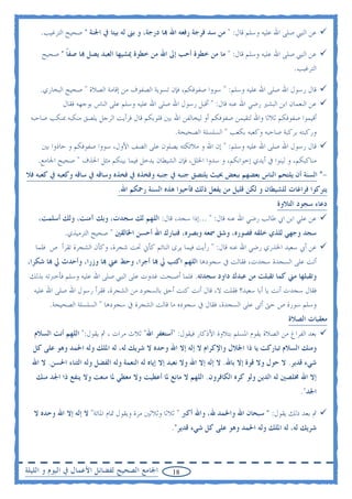 ‫ﻋﻦ ﺍﻟﻨﱯ ﺻﻠﻰ ﺍﷲ ﻋﻠﻴﻪ ﻭﺳﻠﻢ ﻗﺎﻝ: " ﻣﻦ ﺳﺪ ﻓﺮﺟﺔ ﺭﻓﻌﻪ ﺍﷲ ‪‬ﺎ ﺩﺭﺟﺔ، ﻭ ﺑﲎ ﻟﻪ ﺑﻴﺘﺎ ﰲ ﺍﳉﻨﺔ " ﺻﺤﻴﺢ ﺍﻟﺘﺮﻏﻴﺐ.‬

     ‫ﻋﻦ ﺍﻟﻨﱯ ﺻﻠﻰ ﺍﷲ ﻋﻠﻴﻪ ﻭﺳﻠﻢ ﻗﺎﻝ: " ﻣﺎ ﻣﻦ ﺧﻄﻮﺓ ﺃﺣﺐ ﺇﱃ ﺍﷲ ﻣﻦ ﺧﻄﻮﺓ ﳝﺸﻴﻬﺎ ﺍﻟﻌﺒﺪ ﻳﺼﻞ ‪‬ﺎ ﺻﻔﺎ " ﺻﺤﻴﺢ‬
            ‫ﹰ‬
                                                                                              ‫ﺍﻟﺘﺮﻏﻴﺐ.‬

    ‫ﻗﺎﻝ ﺭﺳﻮﻝ ﺍﷲ ﺻﻠﻰ ﺍﷲ ﻋﻠﻴﻪ ﻭﺳﻠﻢ: " ﺳﻮﻭﺍ ﺻﻔﻮﻓﻜﻢ، ﻓﺈﻥ ﺗﺴﻮﻳﺔ ﺍﻟﺼﻔﻮﻑ ﻣﻦ ﺇﻗﺎﻣﺔ ﺍﻟﺼﻼﺓ " ﺻﺤﻴﺢ ﺍﻟﺒﺨﺎﺭﻱ.‬
            ‫ﻋﻦ ﺍﻟﻨﻌﻤﺎﻥ ﺍﺑﻦ ﺍﻟﺒﺸﲑ ﺭﺿﻲ ﺍﷲ ﻋﻨﻪ ﻗﺎﻝ: " ﺃﻗﺒﻞ ﺭﺳﻮﻝ ﺍﷲ ﺻﻠﻰ ﺍﷲ ﻋﻠﻴﻪ ﻭﺳﻠﻢ ﻋﻠﻰ ﺍﻟﻨﺎﺱ ﺑﻮﺟﻬﻪ ﻓﻘﺎﻝ‬
 ‫ﺃﻗﻴﻤﻮﺍ ﺻﻔﻮﻓﻜﻢ ﺛﻼﺛﺎ ﻭﺍﷲ ﻟﺘﻘﻴﻤﻦ ﺻﻔﻮﻓﻜﻢ ﺃﻭ ﻟﻴﺨﺎﻟﻔﻦ ﺍﷲ ﺑﲔ ﻗﻠﻮﺑﻜﻢ ﻗﺎﻝ ﻓﺮﺃﻳﺖ ﺍﻟﺮﺟﻞ ﻳﻠﺼﻖ ﻣﻨﻜﺒﻪ ﲟﻨﻜﺐ ﺻﺎﺣﺒﻪ‬
                                                  ‫ﻭﺭﻛﺒﺘﻪ ﺑﺮﻛﺒﺔ ﺻﺎﺣﺒﻪ ﻭﻛﻌﺒﻪ ﺑﻜﻌﺐ " ﺍﻟﺴﻠﺴﻠﺔ ﺍﻟﺼﺤﻴﺤﺔ.‬
     ‫ﻗﺎﻝ ﺭﺳﻮﻝ ﺍﷲ ﺻﻠﻰ ﺍﷲ ﻋﻠﻴﻪ ﻭﺳﻠﻢ: " ﺇﻥ ﺍﷲ ﻭ ﻣﻼﺋﻜﺘﻪ ﻳﺼﻠﻮﻥ ﻋﻠﻰ ﺍﻟﺼﻒ ﺍﻷﻭﻝ، ﺳﻮﻭﺍ ﺻﻔﻮﻓﻜﻢ ﻭ ﺣﺎﺫﻭﺍ ﺑﲔ‬
    ‫ﻣﻨﺎﻛﺒﻜﻢ، ﻭ ﻟﻴﻨﻮﺍ ﰲ ﺃﻳﺪﻱ ﺇﺧﻮﺍﻧﻜﻢ، ﻭ ﺳﺪﻭﺍ ﺍﳋﻠﻞ، ﻓﺈﻥ ﺍﻟﺸﻴﻄﺎﻥ ﻳﺪﺧﻞ ﻓﻴﻤﺎ ﺑﻴﻨﻜﻢ ﻣﺜﻞ ﺍﳊﺬﻑ " ﺻﺤﻴﺢ ﺍﳉﺎﻣﻊ.‬
‫-* ﺍﻟﺴﻨﺔ ﺃﻥ ﻳﻠﺘﺤﻢ ﺍﻟﻨﺎﺱ ﺑﻌﻀﻬﻢ ﺑﺒﻌﺾ ﲝﻴﺚ ﻳﻠﺘﺼﻖ ﺟﻨﺒﻪ ﰲ ﺟﻨﺒﻪ ﻭﻓﺨﺬﻩ ﰲ ﻓﺨﺬﻩ ﻭﺳﺎﻗﻪ ﰲ ﺳﺎﻗﻪ ﻭﻛﻌﺒﻪ ﰲ ﻛﻌﺒﻪ ﻓﻼ‬
                                ‫ﻳﺘﺮﻛﻮﺍ ﻓﺮﺍﻏﺎﺕ ﻟﻠﺸﻴﻄﺎﻥ ﻭ ﻟﻜﻦ ﻗﻠﻴﻞ ﻣﻦ ﻳﻔﻌﻞ ﺫﻟﻚ ﻓﺄﺣﻴﻮﺍ ﻫﺬﻩ ﺍﻟﺴﻨﺔ ﺭﲪﻜﻢ ﺍﷲ.‬
                                                                                        ‫ﺩﻋﺎﺀ ﺳﺠﻮﺩ ﺍﻟﺘﻼﻭﺓ‬
    ‫ﻋﻦ ﻋﻠﻲ ﺍﺑﻦ ﺍﰊ ﻃﺎﻟﺐ ﺭﺿﻲ ﺍﷲ ﻋﻨﻪ ﻗﺎﻝ: " ...ﺇﺫﺍ ﺳﺠﺪ، ﻗﺎﻝ: ﺍﻟﻠﻬﻢ ﻟﻚ ﺳﺠﺪﺕ، ﻭﺑﻚ ﺁﻣﻨﺖ، ﻭﻟﻚ ﺃﺳﻠﻤﺖ،‬
             ‫ﺳﺠﺪ ﻭﺟﻬﻲ ﻟﻠﺬﻱ ﺧﻠﻘﻪ ﻓﺼﻮﺭﻩ، ﻭﺷﻖ ﲰﻌﻪ ﻭﺑﺼﺮﻩ، ﻓﺘﺒﺎﺭﻙ ﺍﷲ ﺃﺣﺴﻦ ﺍﳋﺎﻟﻘﲔ " ﺻﺤﻴﺢ ﺍﻟﺘﺮﻣﻴﺬﻱ.‬
   ‫ﻋﻦ ﺃﰊ ﺳﻌﻴﺪ ﺍﳋﺬﺭﻱ ﺭﺿﻲ ﺍﷲ ﻋﻨﻪ ﻗﺎﻝ: " ﺭﺃﻳﺖ ﻓﻴﻤﺎ ﻳﺮﻯ ﺍﻟﻨﺎﺋﻢ ﻛﺄﱐ ﲢﺖ ﺷﺠﺮﺓ، ﻭﻛﺄﻥ ﺍﻟﺸﺠﺮﺓ ﺗﻘﺮﺃ ﺹ ﻓﻠﻤﺎ‬
‫ﺃﺗﺖ ﻋﻠﻰ ﺍﻟﺴﺠﺪﺓ ﺳﺠﺪﺕ، ﻓﻘﺎﻟﺖ ﰲ ﺳﺠﻮﺩﻫﺎ ﺍﻟﻠﻬﻢ ﺍﻛﺘﺐ ﱄ ‪‬ﺎ ﺃﺟﺮﺍ، ﻭﺣﻂ ﻋﲏ ‪‬ﺎ ﻭﺯﺭﺍ، ﻭﺃﺣﺪﺙ ﱄ ‪‬ﺎ ﺷﻜﺮﺍ،‬
 ‫ﻭﺗﻘﺒﻠﻬﺎ ﻣﲏ ﻛﻤﺎ ﺗﻘﺒﻠﺖ ﻣﻦ ﻋﺒﺪﻙ ﺩﺍﻭﺩ ﺳﺠﺪﺗﻪ. ﻓﻠﻤﺎ ﺃﺻﺒﺤﺖ ﻏﺪﻭﺕ ﻋﻠﻰ ﺍﻟﻨﱯ ﺻﻠﻰ ﺍﷲ ﻋﻠﻴﻪ ﻭﺳﻠﻢ ﻓﺄﺧﱪﺗﻪ ﺑﺬﻟﻚ‬
  ‫ﻓﻘﺎﻝ ﺳﺠﺪﺕ ﺃﻧﺖ ﻳﺎ ﺃﺑﺎ ﺳﻌﻴﺪ؟ ﻓﻘﻠﺖ ﻻ، ﻗﺎﻝ ﺃﻧﺖ ﻛﻨﺖ ﺃﺣﻖ ﺑﺎﻟﺴﺠﻮﺩ ﻣﻦ ﺍﻟﺸﺠﺮﺓ، ﻓﻘﺮﺃ ﺭﺳﻮﻝ ﺍﷲ ﺻﻠﻰ ﺍﷲ ﻋﻠﻴﻪ‬
        ‫ﻭﺳﻠﻢ ﺳﻮﺭﺓ ﺹ ﺣﱴ ﺃﺗﻰ ﻋﻠﻰ ﺍﻟﺴﺠﺪﺓ، ﻓﻘﺎﻝ ﰲ ﺳﺠﻮﺩﻩ ﻣﺎ ﻗﺎﻟﺖ ﺍﻟﺸﺠﺮﺓ ﰲ ﺳﺠﻮﺩﻫﺎ " ﺍﻟﺴﻠﺴﻠﺔ ﺍﻟﺼﺤﻴﺤﺔ.‬
                                                                                            ‫ﻣﻌﻘﺒﺎﺕ ﺍﻟﺼﻼﺓ‬
  ‫ﺑﻌﺪ ﺍﻟﻔﺮﺍﻍ ﻣﻦ ﺍﻟﺼﻼﺓ ﻳﻘﻮﻡ ﺍﳌﺴﻠﻢ ﺑﺘﻼﻭﺓ ﺍﻷﺫﻛﺎﺭ ﻓﻴﻘﻮﻝ: "ﺃﺳﺘﻐﻔﺮ ﺍﷲ" ﺛﻼﺙ ﻣﺮﺍﺕ ، ﰒ ﻳﻘﻮﻝ:" ﺍﻟﻠﻬﻢ ﺃﻧﺖ ﺍﻟﺴﻼﻡ‬
  ‫ﻭﻣﻨﻚ ﺍﻟﺴﻼﻡ ﺗﺒﺎﺭﻛﺖ ﻳﺎ ﺫﺍ ﺍﳉﻼﻝ ﻭﺍﻹﻛﺮﺍﻡ ﻻ ﺇﻟﻪ ﺇﻻ ﺍﷲ ﻭﺣﺪﻩ ﻻ ﺷﺮﻳﻚ ﻟﻪ، ﻟﻪ ﺍﳌﻠﻚ ﻭﻟﻪ ﺍﳊﻤﺪ ﻭﻫﻮ ﻋﻠﻰ ﻛﻞ‬
  ‫ﺷﻲﺀ ﻗﺪﻳﺮ. ﻻ ﺣﻮﻝ ﻭﻻ ﻗﻮﺓ ﺇﻻ ﺑﺎﷲ. ﻻ ﺇﻟﻪ ﺇﻻ ﺍﷲ ﻭﻻ ﻧﻌﺒﺪ ﺇﻻ ﺇﻳﺎﻩ ﻟﻪ ﺍﻟﻨﻌﻤﺔ ﻭﻟﻪ ﺍﻟﻔﻀﻞ ﻭﻟﻪ ﺍﻟﺜﻨﺎﺀ ﺍﳊﺴﻦ. ﻻ ﺍﷲ‬
   ‫ﺇﻻ ﺍﷲ ﳐﻠﺼﲔ ﻟﻪ ﺍﻟﺪﻳﻦ ﻭﻟﻮ ﻛﺮﻩ ﺍﻟﻜﺎﻓﺮﻭﻥ. ﺍﻟﻠﻬﻢ ﻻ ﻣﺎﻧﻊ ﳌﺎ ﺃﻋﻄﻴﺖ ﻭﻻ ﻣﻌﻄﻲ ﳌﺎ ﻣﻨﻌﺖ ﻭﻻ ﻳﻨﻔﻊ ﺫﺍ ﺍﳉﺪ ﻣﻨﻚ‬
                                                                                                ‫ﺍﳉﺪ".‬

  ‫ﰒ ﺑﻌﺪ ﺫﻟﻚ ﻳﻘﻮﻝ: " ﺳﺒﺤﺎﻥ ﺍﷲ ﻭﺍﳊﻤﺪ ﷲ، ﻭﺍﷲ ﺃﻛﱪ " ﺛﻼﺛﺎ ﻭﺛﻼﺛﲔ ﻣﺮﺓ ﻭﻳﻘﻮﻝ ﲤﺎﻡ ﺍﳌﺎﺋﺔ" ﻻ ﺇﻟﻪ ﺇﻻ ﺍﷲ ﻭﺣﺪﻩ ﻻ‬
                                                   ‫ﺷﺮﻳﻚ ﻟﻪ، ﻟﻪ ﺍﳌﻠﻚ ﻭﻟﻪ ﺍﳊﻤﺪ ﻭﻫﻮ ﻋﻠﻰ ﻛﻞ ﺷﻲﺀ ﻗﺪﻳﺮ".‬



‫ﺍﳉﺎﻣﻊ ﺍﻟﺼﺤﻴﺢ ﻟﻔﻀﺎﺋﻞ ﺍﻷﻋﻤﺎﻝ ﰲ ﺍﻟﻴﻮﻡ ﻭ ﺍﻟﻠﻴﻠﺔ‬        ‫81‬
 