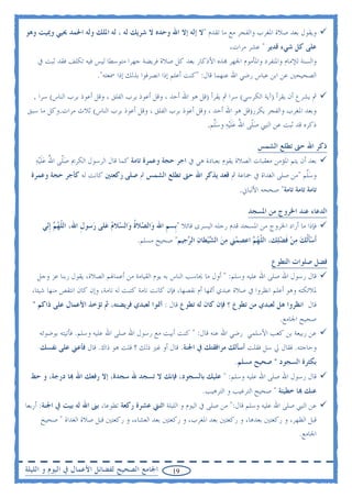 ‫ﻭﻳﻘﻮﻝ ﺑﻌﺪ ﺻﻼﺓ ﺍﳌﻐﺮﺏ ﻭﺍﻟﻔﺠﺮ ﻣﻊ ﻣﺎ ﺗﻘﺪﻡ "ﻻ ﺇﻟﻪ ﺇﻻ ﺍﷲ ﻭﺣﺪﻩ ﻻ ﺷﺮﻳﻚ ﻟﻪ ، ﻟﻪ ﺍﳌﻠﻚ ﻭﻟﻪ ﺍﳊﻤﺪ ﳛﻴﻲ ﻭﳝﻴﺖ ﻭﻫﻮ‬
                                                                            ‫ﻋﻠﻰ ﻛﻞ ﺷﻲﺀ ﻗﺪﻳﺮ " ﻋﺸﺮ ﻣﺮﺍﺕ،‬
    ‫ﻭﺍﻟﺴﻨﺔ ﻟﻺﻣﺎﻡ ﻭﺍﳌﻨﻔﺮﺩ ﻭﺍﳌﺄﻣﻮﻡ ﺍﳉﻬﺮ ‪‬ﺬﻩ ﺍﻷﺫﻛﺎﺭ ﺑﻌﺪ ﻛﻞ ﺻﻼﺓ ﻓﺮﻳﻀﺔ ﺟﻬﺮﺍ ﻣﺘﻮﺳﻄﺎ ﻟﻴﺲ ﻓﻴﻪ ﺗﻜﻠﻒ ﻓﻘﺪ ﺛﺒﺖ ﰲ‬
                          ‫ﺍﻟﺼﺤﻴﺤﲔ ﻋﻦ ﺍﺑﻦ ﻋﺒﺎﺱ ﺭﺿﻲ ﺍﷲ ﻋﻨﻬﻤﺎ ﻗﺎﻝ: "ﻛﻨﺖ ﺃﻋﻠﻢ ﺇﺫﺍ ﺍﻧﺼﺮﻓﻮﺍ ﺑﺬﻟﻚ ﺇﺫﺍ ﲰﻌﺘﻪ".‬

  ‫ﰒ ﻳﺸﺮﻉ ﺃﻥ ﻳﻘﺮﺃ )ﺁﻳﺔ ﺍﻟﻜﺮﺳﻲ( ﺳﺮﺍ ﰒ ﻳﻘﺮﺃ )ﻗﻞ ﻫﻮ ﺍﷲ ﺃﺣﺪ ، ﻭﻗﻞ ﺃﻋﻮﺫ ﺑﺮﺏ ﺍﻟﻔﻠﻖ ، ﻭﻗﻞ ﺃﻋﻮﺫ ﺑﺮﺏ ﺍﻟﻨﺎﺱ( ﺳﺮﺍ ,‬
‫ﻭﺑﻌﺪ ﺍﳌﻐﺮﺏ ﻭﺍﻟﻔﺠﺮ ﻳﻜﺮﺭ)ﻗﻞ ﻫﻮ ﺍﷲ ﺃﺣﺪ ، ﻭﻗﻞ ﺃﻋﻮﺫ ﺑﺮﺏ ﺍﻟﻔﻠﻖ ، ﻭﻗﻞ ﺃﻋﻮﺫ ﺑﺮﺏ ﺍﻟﻨﺎﺱ( ﺛﻼﺙ ﻣﺮﺍﺕ.ﻭﻛﻞ ﻣﺎ ﺳﺒﻖ‬
                                                                ‫ﺫﻛﺮﻩ ﻗﺪ ﺛﺒﺖ ﻋﻦ ﺍﻟﻨﱯ ﺻﹼﻰ ﺍﷲ ﻋﻠ‪‬ﻴﻪ ﻭﺳﱠﻢ.‬
                                                                  ‫‪‬ﻠ ُ ‪‬ﹶ ‪ ‬ﻠ‬

                                                                                       ‫ﺫﻛﺮ ﺍﷲ ﺣﱴ ﺗﻄﻠﻊ ﺍﻟﺸﻤﺲ‬
   ‫ﺑﻌﺪ ﺃﻥ ﻳﺘﻢ ﺍﳌﺆﻣﻦ ﻣﻌﻘﺒﺎﺕ ﺍﻟﺼﻼﺓ ﻳﻘﻮﻡ ﺑﻌﺒﺎﺩﺓ ﻫﻲ ﰲ ﺍﺟﺮ ﺣﺠﺔ ﻭﻋﻤﺮﺓ ﺗﺎﻣﺔ ﻛﻤﺎ ﻗﺎﻝ ﺍﻟﺮﺳﻮﻝ ﺍﻟﻜﺮﱘ ﺻﹼﻰ ﺍﷲ ﻋﻠ‪‬ﻴﻪ‬
   ‫‪‬ﻠ ُ ‪‬ﹶ ‪‬‬
  ‫ﻭﺳﱠﻢ "ﻣﻦ ﺻﻠﻰ ﺍﻟﻐﺪﺍﺓ ﰲ ﲨﺎﻋﺔ ﰒ ﻗﻌﺪ ﻳﺬﻛﺮ ﺍﷲ ﺣﱴ ﺗﻄﻠﻊ ﺍﻟﺸﻤﺲ ﰒ ﺻﻠﻰ ﺭﻛﻌﺘﲔ ﻛﺎﻧﺖ ﻟﻪ ﻛﺄﺟﺮ ﺣﺠﺔ ﻭﻋﻤﺮﺓ‬
                                                                                        ‫‪‬ﻠ‬
                                                                                ‫ﺗﺎﻣﺔ ﺗﺎﻣﺔ ﺗﺎﻣﺔ" ﺻﺤﺤﻪ ﺍﻷﻟﺒﺎﱐ.‬

                                                                                   ‫ﺍﻟﺪﻋﺎﺀ ﻋﻨﺪ ﺍﳋﺮﻭﺝ ﻣﻦ ﺍﳌﺴﺠﺪ‬
      ‫ﻓﺈﺫﺍ ﻣﺎ ﺃﺭﺍﺩ ﺍﳋﺮﻭﺝ ﻣﻦ ﺍﳌﺴﺠﺪ ﻗﺪﻡ ﺭﺟﻠﻪ ﺍﻟﻴﺴﺮﻯ ﻗﺎﺋﻼ "ﺑﹺﺴﻢ ﺍﷲ ﻭ‪‬ﺍﻟ ‪‬ﻼﺓ ﻭ‪‬ﺍﻟ ‪‬ﻼﻡ ﻋ‪‬ﻠﻰ ﺭ‪‬ﺳﻮﻝ ﺍﷲ، ﺍﻟ ﹼﻬ ‪ ‬ﹺﺇ‪‬ﻲ‬
       ‫ﻠ ‪‬ﻢ ﻧ‬          ‫ﹺ‬          ‫ﺼ ﹸ ﺴ ‪‬‬              ‫ﹺ‬
                                         ‫ﹶﺃﺳﺄﹸﻟﻚ ﻣﻦ‪ ‬ﻓﻀﻠ‪‬ﻚ، ﺍﻟ ﹼﻬ ‪ ‬ﺍﻋﺼﻤ‪‬ﲏ ﻣﻦ ﺍﻟ ‪‬ﻴ‪‬ﻄﺎﻥ ﺍﻟ ‪‬ﺟﻴﻢ" ﺻﺤﻴﺢ ﻣﺴﻠﻢ.‬
                                                        ‫ﻠ ‪‬ﻢ ‪   ‬ﺸ ‪ ‬ﺮ‬                     ‫‪‬ﹶ ‪  ‬ﹶ ‪‬‬

                                                                                            ‫ﻓﻀﻞ ﺻﻠﻮﺍﺕ ﺍﻟﺘﻄﻮﻉ‬
    ‫ﻗﺎﻝ ﺭﺳﻮﻝ ﺍﷲ ﺻﻠﻰ ﺍﷲ ﻋﻠﻴﻪ ﻭﺳﻠﻢ: " ﺃﻭﻝ ﻣﺎ ﳛﺎﺳﺐ ﺍﻟﻨﺎﺱ ﺑﻪ ﻳﻮﻡ ﺍﻟﻘﻴﺎﻣﺔ ﻣﻦ ﺃﻋﻤﺎﳍﻢ ﺍﻟﺼﻼﺓ، ﻳﻘﻮﻝ ﺭﺑﻨﺎ ﻋﺰ ﻭﺟﻞ‬
  ‫ﳌﻼﺋﻜﺘﻪ ﻭﻫﻮ ﺃﻋﻠﻢ ﺍﻧﻈﺮﻭﺍ ﰲ ﺻﻼﺓ ﻋﺒﺪﻱ ﺃﲤﻬﺎ ﺃﻡ ﻧﻘﺼﻬﺎ، ﻓﺈﻥ ﻛﺎﻧﺖ ﺗﺎﻣﺔ ﻛﺘﺒﺖ ﻟﻪ ﺗﺎﻣﺔ، ﻭﺇﻥ ﻛﺎﻥ ﺍﻧﺘﻘﺺ ﻣﻨﻬﺎ ﺷﻴﺌﺎ،‬
  ‫ﻗﺎﻝ ﺍﻧﻈﺮﻭﺍ ﻫﻞ ﻟﻌﺒﺪﻱ ﻣﻦ ﺗﻄﻮﻉ ؟ ﻓﺈﻥ ﻛﺎﻥ ﻟﻪ ﺗﻄﻮﻉ ﻗﺎﻝ : ﺃﲤﻮﺍ ﻟﻌﺒﺪﻱ ﻓﺮﻳﻀﺘﻪ، ﰒ ﺗﺆﺧﺬ ﺍﻷﻋﻤﺎﻝ ﻋﻠﻰ ﺫﺍﻛﻢ "‬
                                                                                    ‫ﺻﺤﻴﺢ ﺍﳉﺎﻣﻊ.‬
     ‫ﻋﻦ ﺭﺑﻴﻌﺔ ﺑﻦ ﻛﻌﺐ ﺍﻷﺳﻠﻤﻲ ﺭﺿﻲ ﺍﷲ ﻋﻨﻪ ﻗﺎﻝ: " ﻛﻨﺖ ﺃﺑﻴﺖ ﻣﻊ ﺭﺳﻮﻝ ﺍﷲ ﺻﻠﻰ ﺍﷲ ﻋﻠﻴﻪ ﻭﺳﻠﻢ. ﻓﺄﺗﻴﺘﻪ ﺑﻮﺿﻮﺋﻪ‬
     ‫ﻭﺣﺎﺟﺘﻪ. ﻓﻘﺎﻝ ﱄ ﺳﻞ ﻓﻘﻠﺖ ﺃﺳﺄﻟﻚ ﻣﺮﺍﻓﻘﺘﻚ ﰲ ﺍﳉﻨﺔ. ﻗﺎﻝ ﺃﻭ ﻏﲑ ﺫﻟﻚ ؟ ﻗﻠﺖ ﻫﻮ ﺫﺍﻙ. ﻗﺎﻝ ﻓﺄﻋﲏ ﻋﻠﻰ ﻧﻔﺴﻚ‬
                                                                              ‫ﺑﻜﺜﺮﺓ ﺍﻟﺴﺠﻮﺩ " ﺻﺤﻴﺢ ﻣﺴﻠﻢ.‬
 ‫ﻗﺎﻝ ﺭﺳﻮﻝ ﺍﷲ ﺻﻠﻰ ﺍﷲ ﻋﻠﻴﻪ ﻭﺳﻠﻢ: " ﻋﻠﻴﻚ ﺑﺎﻟﺴﺠﻮﺩ، ﻓﺈﻧﻚ ﻻ ﺗﺴﺠﺪ ﷲ ﺳﺠﺪﺓ، ﺇﻻ ﺭﻓﻌﻚ ﺍﷲ ‪‬ﺎ ﺩﺭﺟﺔ، ﻭ ﺣﻂ‬
                                                                  ‫ﻋﻨﻚ ‪‬ﺎ ﺧﻄﻴﺌﺔ " ﺻﺤﻴﺢ ﺍﻟﺘﺮﻏﻴﺐ ﻭ ﺍﻟﺘﺮﻫﻴﺐ.‬
‫ﻋﻦ ﺍﻟﻨﱯ ﺻﻠﻰ ﺍﷲ ﻋﻠﻴﻪ ﻭﺳﻠﻢ ﻗﺎﻝ:" ﻣﻦ ﺻﻠﻰ ﰲ ﺍﻟﻴﻮﻡ ﻭ ﺍﻟﻠﻴﻠﺔ ﺍﺛﻨﱵ ﻋﺸﺮﺓ ﺭﻛﻌﺔ ﺗﻄﻮﻋﺎ، ﺑﲎ ﺍﷲ ﻟﻪ ﺑﻴﺖ ﰲ ﺍﳉﻨﺔ: ﺃﺭﺑﻌﺎ‬
     ‫ﻗﺒﻞ ﺍﻟﻈﻬﺮ، ﻭ ﺭﻛﻌﺘﲔ ﺑﻌﺪﻫﺎ، ﻭ ﺭﻛﻌﺘﲔ ﺑﻌﺪ ﺍﳌﻐﺮﺏ، ﻭ ﺭﻛﻌﺘﲔ ﺑﻌﺪ ﺍﻟﻌﺸﺎﺀ، ﻭ ﺭﻛﻌﺘﲔ ﻗﺒﻞ ﺻﻼﺓ ﺍﻟﻐﺪﺍﺓ " ﺻﺤﻴﺢ‬
                                                                                            ‫ﺍﳉﺎﻣﻊ.‬


‫ﺍﳉﺎﻣﻊ ﺍﻟﺼﺤﻴﺢ ﻟﻔﻀﺎﺋﻞ ﺍﻷﻋﻤﺎﻝ ﰲ ﺍﻟﻴﻮﻡ ﻭ ﺍﻟﻠﻴﻠﺔ‬           ‫91‬
 