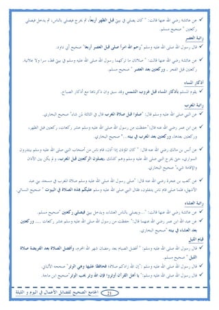 ‫ﻋﻦ ﻋﺎﺋﺸﺔ ﺭﺿﻲ ﺍﷲ ﻋﻨﻬﺎ ﻗﺎﻟﺖ: " ﻛﺎﻥ ﻳﺼﻠﻲ ﰲ ﺑﻴﱵ ﻗﺒﻞ ﺍﻟﻈﻬﺮ ﺃﺭﺑﻌﺎ، ﰒ ﳜﺮﺝ ﻓﻴﺼﻠﻲ ﺑﺎﻟﻨﺎﺱ، ﰒ ﻳﺪﺧﻞ ﻓﻴﺼﻠﻲ‬
                                       ‫ﹰ‬
                                                                               ‫ﺭﻛﻌﺘﲔ " ﺻﺤﻴﺢ ﻣﺴﻠﻢ.‬
                                                                                             ‫ﺭﺍﺗﺒﺔ ﺍﻟﻌﺼﺮ‬
                     ‫ﻗﺎﻝ ﺭﺳﻮﻝ ﺍﷲ ﺻﻠﻰ ﺍﷲ ﻋﻠﻴﻪ ﻭﺳﻠﻢ "ﺭﺣﻢ ﺍﷲ ﺍﻣﺮﺃ ﺻﻠﻰ ﻗﺒﻞ ﺍﻟﻌﺼﺮ ﺃﺭﺑﻌﺎ" ﺻﺤﻴﺢ ﺃﰊ ﺩﺍﻭﺩ.‬

   ‫ﻋﻦ ﻋﺎﺋﺸﺔ ﺭﺿﻲ ﺍﷲ ﻋﻨﻬﺎ ﻗﺎﻟﺖ: " ﺻﻼﺗﺎﻥ ﻣﺎ ﺗﺮﻛﻬﻤﺎ ﺭﺳﻮﻝ ﺍﷲ ﺻﻠﻰ ﺍﷲ ﻋﻠﻴﻪ ﻭﺳﻠﻢ ﰲ ﺑﻴﱵ ﻗﻂ، ﺳﺮﺍ ﻭﻻ ﻋﻼﻧﻴﺔ.‬
                                                  ‫ﺭﻛﻌﺘﲔ ﻗﺒﻞ ﺍﻟﻔﺠﺮ . ﻭﺭﻛﻌﺘﲔ ﺑﻌﺪ ﺍﻟﻌﺼﺮ " ﺻﺤﻴﺢ ﻣﺴﻠﻢ.‬

                                                                                             ‫ﺃﺫﻛﺎﺭ ﺍﳌﺴﺎﺀ‬
                        ‫ﻳﻘﻮﻡ ﺍﳌﺴﻠﻢ ﺑﺄﺫﻛﺎﺭ ﺍﳌﺴﺎﺀ ﻗﺒﻞ ﻏﺮﻭﺏ ﺍﻟﺸﻤﺲ ﻭﻗﺪ ﺳﺒﻖ ﻭﺍﻥ ﺫﻛﺮﻧﺎﻫﺎ ﻣﻊ ﺃﺫﻛﺎﺭ ﺍﻟﺼﺒﺎﺡ.‬

                                                                                             ‫ﺭﺍﺗﺒﺔ ﺍﳌﻐﺮﺏ‬
              ‫ﻋﻦ ﺍﻟﻨﱯ ﺻﻠﻰ ﺍﷲ ﻋﻠﻴﻪ ﻭﺳﻠﻢ ﻗﺎﻝ: "ﺻﻠﻮﺍ ﻗﺒﻞ ﺻﻼﺓ ﺍﳌﻐﺮﺏ ﻗﺎﻝ ﰲ ﺍﻟﺜﺎﻟﺜﺔ ﳌﻦ ﺷﺎﺀ" ﺻﺤﻴﺢ ﺍﻟﺒﺨﺎﺭﻱ.‬

      ‫ﻋﻦ ﺍﺑﻦ ﻋﻤﺮ ﺭﺿﻲ ﺍﷲ ﻋﻨﻪ ﻗﺎﻝ:"ﺣﻔﻈﺖ ﻣﻦ ﺭﺳﻮﻝ ﺍﷲ ﺻﻠﻰ ﺍﷲ ﻋﻠﻴﻪ ﻭﺳﻠﻢ ﻋﺸﺮ ﺭﻛﻌﺎﺕ، ﺭﻛﻌﺘﲔ ﻗﺒﻞ ﺍﻟﻈﻬﺮ،‬
                                          ‫ﻭﺭﻛﻌﺘﲔ ﺑﻌﺪﻫﺎ، ﻭﺭﻛﻌﺘﲔ ﺑﻌﺪ ﺍﳌﻐﺮﺏ ﰲ ﺑﻴﺘﻪ..." ﺻﺤﻴﺢ ﺍﻟﺒﺨﺎﺭﻱ.‬

  ‫ﻋﻦ ﺃﻧﺲ ﺑﻦ ﻣﺎﻟﻚ ﺭﺿﻲ ﺍﷲ ﻋﻨﻪ ﻗﺎﻝ: " ﻛﺎﻥ ﺍﳌﺆﺫﻥ ﺇﺫﺍ ﺃﺫﻥ، ﻗﺎﻡ ﻧﺎﺱ ﻣﻦ ﺃﺻﺤﺎﺏ ﺍﻟﻨﱯ ﺻﻠﻰ ﺍﷲ ﻋﻠﻴﻪ ﻭﺳﻠﻢ ﻳﺒﺘﺪﺭﻭﻥ‬
      ‫ﺍﻟﺴﻮﺍﺭﻱ، ﺣﱴ ﳜﺮﺝ ﺍﻟﻨﱯ ﺻﻠﻰ ﺍﷲ ﻋﻠﻴﻪ ﻭﺳﻠﻢ ﻭﻫﻢ ﻛﺬﻟﻚ ،ﻳﺼﻠﻮﻥ ﺍﻟﺮﻛﻌﺘﲔ ﻗﺒﻞ ﺍﳌﻐﺮﺏ، ﻭﱂ ﻳﻜﻦ ﺑﲔ ﺍﻷﺫﺍﻥ‬
                                                                        ‫ﻭﺍﻹﻗﺎﻣﺔ ﺷﻲﺀ" ﺻﺤﻴﺢ ﺍﻟﺒﺨﺎﺭﻱ.‬

       ‫ﻋﻦ ﻛﻌﺐ ﺑﻦ ﻋﺠﺮﺓ ﺭﺿﻲ ﺍﷲ ﻋﻨﻪ ﻗﺎﻝ: "ﺻﻠﻰ ﺭﺳﻮﻝ ﺍﷲ ﺻﻠﻰ ﺍﷲ ﻋﻠﻴﻪ ﻭﺳﻠﻢ ﺻﻼﺓ ﺍﳌﻐﺮﺏ ﰲ ﻣﺴﺠﺪ ﺑﲏ ﻋﺒﺪ‬
‫ﺍﻷﺷﻬﻞ، ﻓﻠﻤﺎ ﺻﻠﻰ ﻗﺎﻡ ﻧﺎﺱ ﻳﺘﻨﻔﻠﻮﻥ، ﻓﻘﺎﻝ ﺍﻟﻨﱯ ﺻﻠﻰ ﺍﷲ ﻋﻠﻴﻪ ﻭﺳﻠﻢ ﻋﻠﻴﻜﻢ ‪‬ﺬﻩ ﺍﻟﺼﻼﺓ ﰲ ﺍﻟﺒﻴﻮﺕ " ﺻﺤﻴﺢ ﺍﻟﻨﺴﺎﺋﻲ.‬

                                                                                             ‫ﺭﺍﺗﺒﺔ ﺍﻟﻌﺸﺎﺀ‬
           ‫ﻋﻦ ﻋﺎﺋﺸﺔ ﺭﺿﻲ ﺍﷲ ﻋﻨﻬﺎ ﻗﺎﻟﺖ: "...ﻭﻳﺼﻠﻲ ﺑﺎﻟﻨﺎﺱ ﺍﻟﻌﺸﺎﺀ، ﻭﻳﺪﺧﻞ ﺑﻴﱵ ﻓﻴﺼﻠﻲ ﺭﻛﻌﺘﲔ "ﺻﺤﻴﺢ ﻣﺴﻠﻢ.‬
  ‫ﻋﻦ ﻋﺒﺪ ﺍﷲ ﺍﺑﻦ ﻋﻤﺮ ﺭﺿﻲ ﺍﷲ ﻋﻨﻬﻤﺎ ﻗﺎﻝ:" ﺣﻔﻈﺖ ﻣﻦ ﺭﺳﻮﻝ ﺍﷲ ﺻﻠﻰ ﺍﷲ ﻋﻠﻴﻪ ﻭﺳﻠﻢ ﻋﺸﺮ ﺭﻛﻌﺎﺕ … ﻭﺭﻛﻌﺘﲔ‬
                                                                    ‫ﺑﻌﺪ ﺍﻟﻌﺸﺎﺀ ﰲ ﺑﻴﺘﻪ "ﺻﺤﻴﺢ ﺍﻟﺒﺨﺎﺭﻱ.‬
                                                                                               ‫ﻗﻴﺎﻡ ﺍﻟﻠﻴﻞ‬
  ‫ﻗﺎﻝ ﺭﺳﻮﻝ ﺍﷲ ﺻﻠﻰ ﺍﷲ ﻋﻠﻴﻪ ﻭﺳﻠﻢ: " ﺃﻓﻀﻞ ﺍﻟﺼﻴﺎﻡ ﺑﻌﺪ ﺭﻣﻀﺎﻥ ﺷﻬﺮ ﺍﷲ ﺍﶈﺮﻡ، ﻭﺃﻓﻀﻞ ﺍﻟﺼﻼﺓ ﺑﻌﺪ ﺍﻟﻔﺮﻳﻀﺔ ﺻﻼﺓ‬
                                                                                 ‫ﺍﻟﻠﻴﻞ " ﺻﺤﻴﺢ ﻣﺴﻠﻢ.‬
             ‫ﻗﺎﻝ ﺭﺳﻮﻝ ﺍﷲ ﺻﻠﻰ ﺍﷲ ﻋﻠﻴﻪ ﻭﺳﻠﻢ :"ﺇﻥ ﺍﷲ ﺯﺍﺩﻛﻢ ﺻﻼﺓ؛ ﻓﺤﺎﻓﻈﺎ ﻋﻠﻴﻬﺎ ﻭﻫﻲ ﺍﻟﻮﺗﺮ" ﺻﺤﺤﻪ ﺍﻷﻟﺒﺎﱐ.‬
             ‫ﻗﺎﻝ ﺭﺳﻮﻝ ﺍﷲ ﺻﻠﻰ ﺍﷲ ﻋﻠﻴﻪ ﻭﺳﻠﻢ:" ﻳﺎ ﺃﻫﻞ ﺍﻟﻘﺮﺁﻥ ﺃﻭﺗﺮﻭﺍ ﻓﺈﻥ ﺍﷲ ﻭﺗﺮ ﳛﺐ ﺍﻟﻮﺗﺮ"ﺻﺤﻴﺢ ﺍﺑﻦ ﻣﺎﺟﺔ.‬

‫ﺍﳉﺎﻣﻊ ﺍﻟﺼﺤﻴﺢ ﻟﻔﻀﺎﺋﻞ ﺍﻷﻋﻤﺎﻝ ﰲ ﺍﻟﻴﻮﻡ ﻭ ﺍﻟﻠﻴﻠﺔ‬       ‫12‬
 