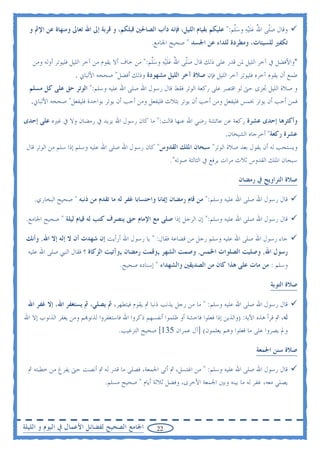 ‫ﻭﻗﺎﻝ ﺻﹼﻰ ﺍﷲ ﻋﻠ‪‬ﻴﻪ ﻭﺳﱠﻢ:" ﻋﻠﻴﻜﻢ ﺑﻘﻴﺎﻡ ﺍﻟﻠﻴﻞ، ﻓﺈﻧﻪ ﺩﺃﺏ ﺍﻟﺼﺎﳊﲔ ﻗﺒﻠﻜﻢ، ﻭ ﻗﺮﺑﺔ ﺇﱃ ﺍﷲ ﺗﻌﺎﱃ ﻭﻣﻨﻬﺎﺓ ﻋﻦ ﺍﻹﰒ ﻭ‬
                                                                                 ‫‪‬ﻠ ُ ‪ ‬ﹶ ‪  ‬ﻠ‬
                                                   ‫ﺗﻜﻔﲑ ﻟﻠﺴﻴﺌﺎﺕ، ﻭﻣﻄﺮﺩﺓ ﻟﻠﺪﺍﺀ ﻋﻦ ﺍﳉﺴﺪ " ﺻﺤﻴﺢ ﺍﳉﺎﻣﻊ.‬

   ‫*ﻭﺍﻷﻓﻀﻞ ﰲ ﺁﺧﺮ ﺍﻟﻠﻴﻞ ﳌﻦ ﻗﺪﺭ ﻋﻠﻰ ﺫﻟﻚ ﻗﺎﻝ ﺻﹼﻰ ﺍﷲ ﻋﻠ‪‬ﻴﻪ ﻭﺳﱠﻢ:" ﻣﻦ ﺧﺎﻑ ﺃﻻ ﻳﻘﻮﻡ ﻣﻦ ﺁﺧﺮ ﺍﻟﻠﻴﻞ ﻓﻠﻴﻮﺗﺮ ﺃﻭﻟﻪ ﻭﻣﻦ‬
                                                  ‫‪‬ﻠ ُ ‪‬ﹶ ‪ ‬ﻠ‬
                    ‫ﻃﻤﻊ ﺃﻥ ﻳﻘﻮﻡ ﺁﺧﺮﻩ ﻓﻠﻴﻮﺗﺮ ﺁﺧﺮ ﺍﻟﻠﻴﻞ ﻓﺈﻥ ﺻﻼﺓ ﺁﺧﺮ ﺍﻟﻠﻴﻞ ﻣﺸﻬﻮﺩﺓ ﻭﺫﻟﻚ ﺃﻓﻀﻞ" ﺻﺤﺤﻪ ﺍﻷﻟﺒﺎﱐ .‬
  ‫ﻭ ﺻﻼﺓ ﺍﻟﻠﻴﻞ ﲡﺰﻯ ﺣﱴ ﻟﻮ ﺍﻗﺘﺼﺮ ﻋﻠﻰ ﺭﻛﻌﺔ ﺍﻟﻮﺗﺮ ﻓﻘﻂ ﻗﺎﻝ ﺭﺳﻮﻝ ﺍﷲ ﺻﻠﻰ ﺍﷲ ﻋﻠﻴﻪ ﻭﺳﻠﻢ:" ﺍﻟﻮﺗﺮ ﺣﻖ ﻋﻠﻰ ﻛﻞ ﻣﺴﻠﻢ‬
  ‫ﻓﻤﻦ ﺃﺣﺐ ﺃﻥ ﻳﻮﺗﺮ ﲞﻤﺲ ﻓﻠﻴﻔﻌﻞ ﻭﻣﻦ ﺃﺣﺐ ﺃﻥ ﻳﻮﺗﺮ ﺑﺜﻼﺙ ﻓﻠﻴﻔﻌﻞ ﻭﻣﻦ ﺃﺣﺐ ﺃﻥ ﻳﻮﺗﺮ ﺑﻮﺍﺣﺪﺓ ﻓﻠﻴﻔﻌﻞ" ﺻﺤﺤﻪ ﺍﻷﻟﺒﺎﱐ.‬

‫ﻭﺃﻛﺜﺮﻫﺎ ﺇﺣﺪﻯ ﻋﺸﺮﺓ ﺭﻛﻌﺔ ﻋﻦ ﻋﺎﺋﺸﺔ ﺭﺿﻲ ﺍﷲ ﻋﻨﻬﺎ ﻗﺎﻟﺖ:" ﻣﺎ ﻛﺎﻥ ﺭﺳﻮﻝ ﺍﷲ ﻳﺰﻳﺪ ﰲ ﺭﻣﻀﺎﻥ ﻭﻻ ﰲ ﻏﲑﻩ ﻋﻠﻰ ﺇﺣﺪﻯ‬
                                                                                 ‫ﻋﺸﺮﺓ ﺭﻛﻌﺔ" ﺃﺧﺮﺟﺎﻩ ﺍﻟﺸﻴﺨﺎﻥ.‬
 ‫ﻭﻳﺴﺘﺤﺐ ﻟﻪ ﺃﻥ ﻳﻘﻮﻝ ﺑﻌﺪ ﺻﻼﺓ ﺍﻟﻮﺗﺮ" ﺳﺒﺤﺎﻥ ﺍﳌﻠﻚ ﺍﻟﻘﺪﻭﺱ" ﻛﺎﻥ ﺭﺳﻮﻝ ﺍﷲ ﺻﻠﻰ ﺍﷲ ﻋﻠﻴﻪ ﻭﺳﻠﻢ ﺇﺫﺍ ﺳﻠﻢ ﻣﻦ ﺍﻟﻮﺗﺮ ﻗﺎﻝ‬
                                                           ‫ﺳﺒﺤﺎﻥ ﺍﳌﻠﻚ ﺍﻟﻘﺪﻭﺱ ﺛﻼﺙ ﻣﺮﺍﺕ ﻳﺮﻓﻊ ﰲ ﺍﻟﺜﺎﻟﺜﺔ ﺻﻮﺗﻪ".‬

                                                                                       ‫ﺻﻼﺓ ﺍﻟﺘﺮﺍﻭﻳﺢ ﰲ ﺭﻣﻀﺎﻥ‬

    ‫ﻗﺎﻝ ﺭﺳﻮﻝ ﺍﷲ ﺻﻠﻰ ﺍﷲ ﻋﻠﻴﻪ ﻭﺳﻠﻢ:" ﻣﻦ ﻗﺎﻡ ﺭﻣﻀﺎﻥ ﺇﳝﺎﻧﺎ ﻭﺍﺣﺘﺴﺎﺑﺎ ﻏﻔﺮ ﻟﻪ ﻣﺎ ﺗﻘﺪﻡ ﻣﻦ ﺫﻧﺒﻪ " ﺻﺤﻴﺢ ﺍﻟﺒﺨﺎﺭﻱ.‬

 ‫ﻗﺎﻝ ﺭﺳﻮﻝ ﺍﷲ ﺻﻠﻰ ﺍﷲ ﻋﻠﻴﻪ ﻭﺳﻠﻢ:" ﺇﻥ ﺍﻟﺮﺟﻞ ﺇﺫﺍ ﺻﻠﻰ ﻣﻊ ﺍﻹﻣﺎﻡ ﺣﱴ ﻳﻨﺼﺮﻑ ﻛﺘﺐ ﻟﻪ ﻗﻴﺎﻡ ﻟﻴﻠﺔ " ﺻﺤﻴﺢ ﺍﳉﺎﻣﻊ.‬

 ‫ﺟﺎﺀ ﺭﺳﻮﻝ ﺍﷲ ﺻﻠﻰ ﺍﷲ ﻋﻠﻴﻪ ﻭﺳﻠﻢ ﺭﺟﻞ ﻣﻦ ﻗﻀﺎﻋﺔ ﻓﻘﺎﻝ: " ﻳﺎ ﺭﺳﻮﻝ ﺍﷲ ﺃﺭﺃﻳﺖ ﺇﻥ ﺷﻬﺪﺕ ﺃﻥ ﻻ ﺇﻟﻪ ﺇﻻ ﺍﷲ, ﻭﺃﻧﻚ‬
 ‫ﺭﺳﻮﻝ ﺍﷲ, ﻭﺻﻠﻴﺖ ﺍﻟﺼﻠﻮﺍﺕ ﺍﳋﻤﺲ, ﻭﺻﻤﺖ ﺍﻟﺸﻬﺮ ,ﻭﻗﻤﺖ ﺭﻣﻀﺎﻥ ,ﻭﺁﺗﻴﺖ ﺍﻟﺰﻛﺎﺓ ؟ ﻓﻘﺎﻝ ﺍﻟﻨﱯ ﺻﻠﻰ ﺍﷲ ﻋﻠﻴﻪ‬
                                      ‫ﻭﺳﻠﻢ : ﻣﻦ ﻣﺎﺕ ﻋﻠﻰ ﻫﺬﺍ ﻛﺎﻥ ﻣﻦ ﺍﻟﺼﺪﻳﻘﲔ ﻭﺍﻟﺸﻬﺪﺍﺀ " ﺇﺳﻨﺎﺩﻩ ﺻﺤﻴﺢ.‬

                                                                                                    ‫ﺻﻼﺓ ﺍﻟﺘﻮﺑﺔ‬

 ‫ﻗﺎﻝ ﺭﺳﻮﻝ ﺍﷲ ﺻﻠﻰ ﺍﷲ ﻋﻠﻴﻪ ﻭﺳﻠﻢ: " ﻣﺎ ﻣﻦ ﺭﺟﻞ ﻳﺬﻧﺐ ﺫﻧﺒﺎ ﰒ ﻳﻘﻮﻡ ﻓﻴﺘﻄﻬﺮ، ﰒ ﻳﺼﻠﻲ، ﰒ ﻳﺴﺘﻐﻔﺮ ﺍﷲ، ﺇﻻ ﻏﻔﺮ ﺍﷲ‬
‫ﻟﻪ، ﰒ ﻗﺮﺃ ﻫﺬﻩ ﺍﻵﻳﺔ: )ﻭﺍﻟﺬﻳﻦ ﺇﺫﺍ ﻓﻌﻠﻮﺍ ﻓﺎﺣﺸﺔ ﺃﻭ ﻇﻠﻤﻮﺍ ﺃﻧﻔﺴﻬﻢ ﺫﻛﺮﻭﺍ ﺍﷲ ﻓﺎﺳﺘﻐﻔﺮﻭﺍ ﻟﺬﻧﻮ‪‬ﻢ ﻭﻣﻦ ﻳﻐﻔﺮ ﺍﻟﺬﻧﻮﺏ ﺇﻻ ﺍﷲ‬
                                      ‫ﻭﱂ ﻳﺼﺮﻭﺍ ﻋﻠﻰ ﻣﺎ ﻓﻌﻠﻮﺍ ﻭﻫﻢ ﻳﻌﻠﻤﻮﻥ( ]ﺁﻝ ﻋﻤﺮﺍﻥ 531[ ﺻﺤﻴﺢ ﺍﻟﺘﺮﻏﻴﺐ.‬

                                                                                              ‫ﺻﻼﺓ ﺳﻨﻦ ﺍﳉﻤﻌﺔ‬

 ‫ﻗﺎﻝ ﺭﺳﻮﻝ ﺍﷲ ﺻﻠﻰ ﺍﷲ ﻋﻠﻴﻪ ﻭﺳﻠﻢ: " ﻣﻦ ﺍﻏﺘﺴﻞ، ﰒ ﺃﺗﻰ ﺍﳉﻤﻌﺔ، ﻓﺼﻠﻰ ﻣﺎ ﻗﺪﺭ ﻟﻪ ﰒ ﺃﻧﺼﺖ ﺣﱴ ﻳﻔﺮﻍ ﻣﻦ ﺧﻄﺒﺘﻪ ﰒ‬
                           ‫ﻳﺼﻠﻲ ﻣﻌﻪ، ﻏﻔﺮ ﻟﻪ ﻣﺎ ﺑﻴﻨﻪ ﻭﺑﲔ ﺍﳉﻤﻌﺔ ﺍﻷﺧﺮﻯ، ﻭﻓﻀﻞ ﺛﻼﺛﺔ ﺃﻳﺎﻡ " ﺻﺤﻴﺢ ﻣﺴﻠﻢ.‬




‫ﺍﳉﺎﻣﻊ ﺍﻟﺼﺤﻴﺢ ﻟﻔﻀﺎﺋﻞ ﺍﻷﻋﻤﺎﻝ ﰲ ﺍﻟﻴﻮﻡ ﻭ ﺍﻟﻠﻴﻠﺔ‬          ‫22‬
 