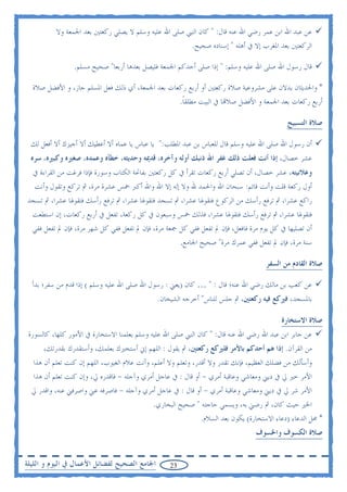 ‫ﻋﻦ ﻋﺒﺪ ﺍﷲ ﺍﺑﻦ ﻋﻤﺮ ﺭﺿﻲ ﺍﷲ ﻋﻨﻪ ﻗﺎﻝ: " ﻛﺎﻥ ﺍﻟﻨﱯ ﺻﻠﻰ ﺍﷲ ﻋﻠﻴﻪ ﻭﺳﻠﻢ ﻻ ﻳﺼﻠﻲ ﺭﻛﻌﺘﲔ ﺑﻌﺪ ﺍﳉﻤﻌﺔ ﻭﻻ‬
                                                      ‫ﺍﻟﺮﻛﻌﺘﲔ ﺑﻌﺪ ﺍﳌﻐﺮﺏ ﺇﻻ ﰲ ﺃﻫﻠﻪ " ﺇﺳﻨﺎﺩﻩ ﺻﺤﻴﺢ.‬

                 ‫ﻗﺎﻝ ﺭﺳﻮﻝ ﺍﷲ ﺻﻠﻰ ﺍﷲ ﻋﻠﻴﻪ ﻭﺳﻠﻢ: " ﺇﺫﺍ ﺻﻠﻰ ﺃﺣﺪﻛﻢ ﺍﳉﻤﻌﺔ ﻓﻠﻴﺼﻞ ﺑﻌﺪﻫﺎ ﺃﺭﺑﻌﺎ" ﺻﺤﻴﺢ ﻣﺴﻠﻢ.‬

  ‫* ﻭﺍﳊﺪﻳﺜﺎﻥ ﻳﺪﻻﻥ ﻋﻠﻰ ﻣﺸﺮﻭﻋﻴﺔ ﺻﻼﺓ ﺭﻛﻌﺘﲔ ﺃﻭ ﺃﺭﺑﻊ ﺭﻛﻌﺎﺕ ﺑﻌﺪ ﺍﳉﻤﻌﺔ، ﺃﻱ ﺫﻟﻚ ﻓﻌﻞ ﺍﳌﺴﻠﻢ ﺟﺎﺯ، ﻭ ﺍﻷﻓﻀﻞ ﺻﻼﺓ‬
                                                       ‫ﺃﺭﺑﻊ ﺭﻛﻌﺎﺕ ﺑﻌﺪ ﺍﳉﻤﻌﺔ ﻭ ﺍﻷﻓﻀﻞ ﺻﻼ‪‬ﺎ ﰲ ﺍﻟﺒﻴﺖ ﻣﻄﻠﻘﺎ.‬
                                                        ‫ﹰ‬

                                                                                            ‫ﺻﻼﺓ ﺍﻟﺘﺴﺒﻴﺢ‬

  ‫ﺃﻥ ﺭﺳﻮﻝ ﺍﷲ ﺻﻠﻰ ﺍﷲ ﻋﻠﻴﻪ ﻭﺳﻠﻢ ﻗﺎﻝ ﻟﻠﻌﺒﺎﺱ ﺑﻦ ﻋﺒﺪ ﺍﳌﻄﻠﺐ:" ﻳﺎ ﻋﺒﺎﺱ ﻳﺎ ﻋﻤﺎﻩ ﺃﻻ ﺃﻋﻄﻴﻚ ﺃﻻ ﺃﺟﻴﺰﻙ ﺃﻻ ﺃﻓﻌﻞ ﻟﻚ‬
 ‫ﻋﺸﺮ ﺧﺼﺎﻝ، ﺇﺫﺍ ﺃﻧﺖ ﻓﻌﻠﺖ ﺫﻟﻚ ﻏﻔﺮ ﺍﷲ ﺫﻧﺒﻚ ﺃﻭﻟﻪ ﻭﺁﺧﺮﻩ، ﻗﺪﳝﻪ ﻭﺣﺪﻳﺜﻪ، ﺧﻄﺄﻩ ﻭﻋﻤﺪﻩ، ﺻﻐﲑﻩ ﻭﻛﺒﲑﻩ، ﺳﺮﻩ‬
  ‫ﻭﻋﻼﻧﻴﺘﻪ، ﻋﺸﺮ ﺧﺼﺎﻝ، ﺃﻥ ﺗﺼﻠﻲ ﺃﺭﺑﻊ ﺭﻛﻌﺎﺕ ﺗﻘﺮﺃ ﰲ ﻛﻞ ﺭﻛﻌﺘﲔ ﺑﻔﺎﲢﺔ ﺍﻟﻜﺘﺎﺏ ﻭﺳﻮﺭﺓ ﻓﺈﺫﺍ ﻓﺮﻏﺖ ﻣﻦ ﺍﻟﻘﺮﺍﺀﺓ ﰲ‬
   ‫ﺃﻭﻝ ﺭﻛﻌﺔ ﻗﻠﺖ ﻭﺃﻧﺖ ﻗﺎﺋﻢ: ﺳﺒﺤﺎﻥ ﺍﷲ ﻭﺍﳊﻤﺪ ﷲ ﻭﻻ ﺇﻟﻪ ﺇﻻ ﺍﷲ ﻭﺍﷲ ﺃﻛﱪ ﲬﺲ ﻋﺸﺮﺓ ﻣﺮﺓ، ﰒ ﺗﺮﻛﻊ ﻭﺗﻘﻮﻝ ﻭﺃﻧﺖ‬
‫ﺭﺍﻛﻊ ﻋﺸﺮﺍ، ﰒ ﺗﺮﻓﻊ ﺭﺃﺳﻚ ﻣﻦ ﺍﻟﺮﻛﻮﻉ ﻓﺘﻘﻮﳍﺎ ﻋﺸﺮﺍ، ﰒ ﺗﺴﺠﺪ ﻓﺘﻘﻮﳍﺎ ﻋﺸﺮﺍ، ﰒ ﺗﺮﻓﻊ ﺭﺃﺳﻚ ﻓﺘﻘﻮﳍﺎ ﻋﺸﺮﺍ، ﰒ ﺗﺴﺠﺪ‬
 ‫ﻓﺘﻘﻮﳍﺎ ﻋﺸﺮﺍ، ﰒ ﺗﺮﻓﻊ ﺭﺃﺳﻚ ﻓﺘﻘﻮﳍﺎ ﻋﺸﺮﺍ، ﻓﺬﻟﻚ ﲬﺲ ﻭﺳﺒﻌﻮﻥ ﰲ ﻛﻞ ﺭﻛﻌﺔ، ﺗﻔﻌﻞ ﰲ ﺃﺭﺑﻊ ﺭﻛﻌﺎﺕ، ﺇﻥ ﺍﺳﺘﻄﻌﺖ‬
 ‫ﺃﻥ ﺗﺼﻠﻴﻬﺎ ﰲ ﻛﻞ ﻳﻮﻡ ﻣﺮﺓ ﻓﺎﻓﻌﻞ، ﻓﺈﻥ ﱂ ﺗﻔﻌﻞ ﻓﻔﻲ ﻛﻞ ﲨﻌﺔ ﻣﺮﺓ، ﻓﺈﻥ ﱂ ﺗﻔﻌﻞ ﻓﻔﻲ ﻛﻞ ﺷﻬﺮ ﻣﺮﺓ، ﻓﺈﻥ ﱂ ﺗﻔﻌﻞ ﻓﻔﻲ‬
                                                       ‫ﺳﻨﺔ ﻣﺮﺓ، ﻓﺈﻥ ﱂ ﺗﻔﻌﻞ ﻓﻔﻲ ﻋﻤﺮﻙ ﻣﺮﺓ" ﺻﺤﻴﺢ ﺍﳉﺎﻣﻊ.‬

                                                                                    ‫ﺻﻼﺓ ﺍﻟﻘﺎﺩﻡ ﻣﻦ ﺍﻟﺴﻔﺮ‬

  ‫ﻋﻦ ﻛﻌﺐ ﺑﻦ ﻣﺎﻟﻚ ﺭﺿﻲ ﺍﷲ ﻋﻨﻪ؛ ﻗﺎﻝ : " … ﻛﺎﻥ )ﻳﻌﲏ : ﺭﺳﻮﻝ ﺍﷲ ﺻﻠﻰ ﺍﷲ ﻋﻠﻴﻪ ﻭﺳﻠﻢ ( ﺇﺫﺍ ﻗﺪﻡ ﻣﻦ ﺳﻔﺮ؛ ﺑﺪﺃ‬
                                              ‫ﺑﺎﳌﺴﺠﺪ، ﻓﲑﻛﻊ ﻓﻴﻪ ﺭﻛﻌﺘﲔ، ﰒ ﺟﻠﺲ ﻟﻠﻨﺎﺱ" ﺃﺧﺮﺟﻪ ﺍﻟﺸﻴﺨﺎﻥ.‬

                                                                                          ‫ﺻﻼﺓ ﺍﻻﺳﺘﺨﺎﺭﺓ‬
 ‫ﻋﻦ ﺟﺎﺑﺮ ﺍﺑﻦ ﻋﺒﺪ ﺍﷲ ﺭﺿﻲ ﺍﷲ ﻋﻨﻪ ﻗﺎﻝ: " ﻛﺎﻥ ﺍﻟﻨﱯ ﺻﻠﻰ ﺍﷲ ﻋﻠﻴﻪ ﻭﺳﻠﻢ ﻳﻌﻠﻤﻨﺎ ﺍﻻﺳﺘﺨﺎﺭﺓ ﰲ ﺍﻷﻣﻮﺭ ﻛﻠﻬﺎ، ﻛﺎﻟﺴﻮﺭﺓ‬
      ‫ﻣﻦ ﺍﻟﻘﺮﺁﻥ. ﺇﺫﺍ ﻫﻢ ﺃﺣﺪﻛﻢ ﺑﺎﻷﻣﺮ ﻓﻠﲑﻛﻊ ﺭﻛﻌﺘﲔ، ﰒ ﻳﻘﻮﻝ : ﺍﻟﻠﻬﻢ ﺇﱐ ﺃﺳﺘﺨﲑﻙ ﺑﻌﻠﻤﻚ، ﻭﺃﺳﺘﻘﺪﺭﻙ ﺑﻘﺪﺭﺗﻚ،‬
  ‫ﻭﺃﺳﺄﻟﻚ ﻣﻦ ﻓﻀﻠﻚ ﺍﻟﻌﻈﻴﻢ، ﻓﺈﻧﻚ ﺗﻘﺪﺭ ﻭﻻ ﺃﻗﺪﺭ، ﻭﺗﻌﻠﻢ ﻭﻻ ﺃﻋﻠﻢ، ﻭﺃﻧﺖ ﻋﻼﻡ ﺍﻟﻐﻴﻮﺏ، ﺍﻟﻠﻬﻢ ﺇﻥ ﻛﻨﺖ ﺗﻌﻠﻢ ﺃﻥ ﻫﺬﺍ‬
  ‫ﺍﻷﻣﺮ ﺧﲑ ﱄ ﰲ ﺩﻳﲏ ﻭﻣﻌﺎﺷﻲ ﻭﻋﺎﻗﺒﺔ ﺃﻣﺮﻱ - ﺃﻭ ﻗﺎﻝ : ﰲ ﻋﺎﺟﻞ ﺃﻣﺮﻱ ﻭﺁﺟﻠﻪ - ﻓﺎﻗﺪﺭﻩ ﱄ، ﻭﺇﻥ ﻛﻨﺖ ﺗﻌﻠﻢ ﺃﻥ ﻫﺬﺍ‬
  ‫ﺍﻷﻣﺮ ﺷﺮ ﱄ ﰲ ﺩﻳﲏ ﻭﻣﻌﺎﺷﻲ ﻭﻋﺎﻗﺒﺔ ﺃﻣﺮﻱ - ﺃﻭ ﻗﺎﻝ : ﰲ ﻋﺎﺟﻞ ﺃﻣﺮﻱ ﻭﺁﺟﻠﻪ - ﻓﺎﺻﺮﻓﻪ ﻋﲏ ﻭﺍﺻﺮﻓﲏ ﻋﻨﻪ، ﻭﺍﻗﺪﺭ ﱄ‬
                                             ‫ﺍﳋﲑ ﺣﻴﺚ ﻛﺎﻥ، ﰒ ﺭﺿﲏ ﺑﻪ، ﻭﻳﺴﻤﻲ ﺣﺎﺟﺘﻪ " ﺻﺤﻴﺢ ﺍﻟﺒﺨﺎﺭﻱ.‬
                                                            ‫* ﳏﻞ ﺍﻟﺪﻋﺎﺀ )ﺩﻋﺎﺀ ﺍﻻﺳﺘﺨﺎﺭﺓ( ﻳﻜﻮﻥ ﺑﻌﺪ ﺍﻟﺴﻼﻡ.‬
                                                                                 ‫ﺻﻼﺓ ﺍﻟﻜﺴﻮﻑ ﻭﺍﳋﺴﻮﻑ‬


‫ﺍﳉﺎﻣﻊ ﺍﻟﺼﺤﻴﺢ ﻟﻔﻀﺎﺋﻞ ﺍﻷﻋﻤﺎﻝ ﰲ ﺍﻟﻴﻮﻡ ﻭ ﺍﻟﻠﻴﻠﺔ‬       ‫32‬
 