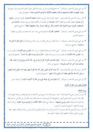 ‫ﻋﻦ ﺍﻟﻨﱯ ﺻﻠﻰ ﺍﷲ ﻋﻠﻴﻪ ﻭ ﺳﻠﻢ ﻗﺎﻝ: " ﻣﺎ ﺍﺟﺘﻤﻊ ﻗﻮﻡ ﰲ ﺑﻴﺖ ﻣﻦ ﺑﻴﻮﺕ ﺍﷲ ﺗﻌﺎﱃ ﻳﺘﻠﻮﻥ ﻛﺘﺎﺏ ﺍﷲ ﻭﻳﺘﺪﺍﺭﺳﻮﻧﻪ ﺑﻴﻨﻬﻢ ﺇﻻ‬
               ‫ﻧﺰﻟﺖ ﻋﻠﻴﻬﻢ ﺍﻟﺴﻜﻴﻨﺔ ﻭﻏﺸﻴﺘﻬﻢ ﺍﻟﺮﲪﺔ ﻭﺣﻔﺘﻬﻢ ﺍﳌﻼﺋﻜﺔ ﻭﺫﻛﺮﻫﻢ ﺍﷲ ﻓﻴﻤﻦ ﻋﻨﺪﻩ" ﺻﺤﻴﺢ ﺃﰊ ﺩﺍﻭﺩ.‬

   ‫ﻗﺎﻝ ﺭﺳﻮﻝ ﺍﷲ ﺻﻠﻰ ﺍﷲ ﻋﻠﻴﻪ ﻭﺳﻠﻢ: " ﺍﻗﺮﺅﻭﺍ ﺍﻟﻘﺮﺁﻥ؛ ﻓﺈﻧﻪ ﻳﺄﰐ ﻳﻮﻡ ﺍﻟﻘﻴﺎﻣﺔ ﺷﻔﻴﻌﺎ ﻷﺻﺤﺎﺑﻪ، ﺇﻗﺮﺅﻭﺍ ﺍﻟﺰﻫﺮﺍﻭﻳﻦ ﺍﻟﺒﻘﺮﺓ‬
      ‫ﻭﺁﻝ ﻋﻤﺮﺍﻥ، ﻓﺈ‪‬ﻤﺎ ﻳﺄﺗﻴﺎﻥ ﻳﻮﻡ ﺍﻟﻘﻴﺎﻣﺔ ﻛﺄ‪‬ﻤﺎ ﻏﻤﺎﻣﺘﺎﻥ ﺃﻭ ﻏﻴﺎﻳﺘﺎﻥ، ﺃﻭ ﻛﺄ‪‬ﻤﺎ ﻓﺮﻗﺎﻥ ﻣﻦ ﻃﲑ ﺻﻮﺍﻑ، ﳛﺎﺟﺎﻥ ﻋﻦ‬
         ‫ﺃﺻﺤﺎ‪‬ﻤﺎ، ﺍﻗﺮﺅﻭﺍ ﺳﻮﺭﺓ ﺍﻟﺒﻘﺮﺓ؛ ﻓﺈﻥ ﺃﺧﺬﻫﺎ ﺑﺮﻛﺔ، ﻭﺗﺮﻛﻬﺎ ﺣﺴﺮﺓ، ﻭﻻ ﺗﺴﺘﻄﻴﻌﻬﺎ ﺍﻟﺒﻄﻠﺔ " ﺻﺤﻴﺢ ﺍﳉﺎﻣﻊ.‬

    ‫ﻋﻦ ﺍﻟﻨﱯ ﺻﻠﻰ ﺍﷲ ﻋﻠﻴﻪ ﻭ ﺳﻠﻢ ﻗﺎﻝ: " ﺗﻌﺎﻫﺪﻭﺍ ﺍﻟﻘﺮﺁﻥ، ﻓﻮﺍﻟﺬﻱ ﻧﻔﺴﻲ ﺑﻴﺪﻩ ، ﳍﻮ ﺃﺷﺪ ﺗﻔﺼﻴﺎ ﻣﻦ ﺍﻹﺑﻞ ﻣﻦ ﻋﻘﻠﻬﺎ "‬
                                                                                            ‫ﺻﺤﻴﺢ ﺍﻟﺒﺨﺎﺭﻱ.‬

   ‫ﻋﻦ ﺍﻟﻨﱯ ﺻﻠﻰ ﺍﷲ ﻋﻠﻴﻪ ﻭ ﺳﻠﻢ ﻗﺎﻝ: " ﺇﻥ ﷲ ﺃﻫﻠﲔ ﻣﻦ ﺍﻟﻨﺎﺱ ﻗﺎﻟﻮﺍ ﻳﺎ ﺭﺳﻮﻝ ﺍﷲ ﻣﻦ ﻫﻢ ﻗﺎﻝ ﻫﻢ ﺃﻫﻞ ﺍﻟﻘﺮﺁﻥ ﺃﻫﻞ ﺍﷲ‬
                                                                                 ‫ﻭﺧﺎﺻﺘﻪ " ﺻﺤﻴﺢ ﺍﺑﻦ ﻣﺎﺟﺔ.‬

‫ﻋﻦ ﺍﻟﻨﱯ ﺻﻠﻰ ﺍﷲ ﻋﻠﻴﻪ ﻭ ﺳﻠﻢ ﻗﺎﻝ: " ﳚﻲﺀ ﺍﻟﻘﺮﺁﻥ ﻳﻮﻡ ﺍﻟﻘﻴﺎﻣﺔ ﻓﻴﻘﻮﻝ ﻳﺎ ﺭﺏ ﺣﻠﻪ، ﻓﻴﻠﺒﺲ ﺗﺎﺝ ﺍﻟﻜﺮﺍﻣﺔ، ﰒ ﻳﻘﻮﻝ ﻳﺎ ﺭﺏ‬
 ‫ﺯﺩﻩ، ﻓﻴﻠﺒﺲ ﺣﻠﺔ ﺍﻟﻜﺮﺍﻣﺔ، ﰒ ﻳﻘﻮﻝ ﻳﺎ ﺭﺏ ﺍﺭﺽ ﻋﻨﻪ، ﻓﻴﻘﺎﻝ ﻟﻪ ﺍﻗﺮﺃ ﻭﺍﺭﻕ ﻭﺗﺰﺍﺩ ﺑﻜﻞ ﺁﻳﺔ ﺣﺴﻨﺔ " ﺻﺤﻴﺢ ﺍﻟﺘﺮﻣﻴﺬﻱ.‬

   ‫ﻋﻦ ﺍﻟﻨﱯ ﺻﻠﻰ ﺍﷲ ﻋﻠﻴﻪ ﻭ ﺳﻠﻢ ﻗﺎﻝ: " ﻳﻘﺎﻝ ﻟﺼﺎﺣﺐ ﺍﻟﻘﺮﺁﻥ ﺍﻗﺮﺃ ﻭﺍﺭﻕ ﻭﺭﺗﻞ، ﻛﻤﺎ ﻛﻨﺖ ﺗﺮﺗﻞ ﰲ ﺩﺍﺭ ﺍﻟﺪﻧﻴﺎ، ﻓﺈﻥ‬
                                                        ‫ﻣﱰﻟﺘﻚ ﻋﻨﺪ ﺁﺧﺮ ﺁﻳﺔ ﻛﻨﺖ ﺗﻘﺮﺅﻫﺎ " ﺻﺤﻴﺢ ﺍﺑﻦ ﻣﺎﺟﺔ.‬

 ‫ﻗﺎﻝ ﺭﺳﻮﻝ ﺍﷲ ﺻﻠﻰ ﺍﷲ ﻋﻠﻴﻪ ﻭﺳﻠﻢ: " ﻻ ﺣﺴﺪ ﺇﻻ ﰲ ﺍﺛﻨﺘﲔ ﺭﺟﻞ ﺁﺗﺎﻩ ﺍﷲ ﺍﻟﻘﺮﺁﻥ ﻓﻬﻮ ﻳﺘﻠﻮﻩ ﺁﻧﺎﺀ ﺍﻟﻠﻴﻞ ﻭﺁﻧﺎﺀ ﺍﻟﻨﻬﺎﺭ،‬
                                        ‫ﻭﺭﺟﻞ ﺁﺗﺎﻩ ﺍﷲ ﻣﺎﻻ ﻓﻬﻮ ﻳﻨﻔﻘﻪ ﺁﻧﺎﺀ ﺍﻟﻠﻴﻞ ﻭﺁﻧﺎﺀ ﺍﻟﻨﻬﺎﺭ " ﺻﺤﻴﺢ ﺍﻟﺒﺨﺎﺭﻱ.‬

     ‫ﻋﻦ ﺍﻟﻨﱯ ﺻﻠﻰ ﺍﷲ ﻋﻠﻴﻪ ﻭ ﺳﻠﻢ ﻗﺎﻝ: " ﺇﻥ ﺍﻟﺬﻱ ﻟﻴﺲ ﰲ ﺟﻮﻓﻪ ﺷﻲﺀ ﻣﻦ ﺍﻟﻘﺮﺁﻥ ﻛﺎﻟﺒﻴﺖ ﺍﳋﺮﺏ " ﺇﺳﻨﺎﺩﻩ ﺣﺴﻦ.‬

                                                                                 ‫ﻓﻀﺎﺋﻞ ﺑﻌﺾ ﺳﻮﺭ ﺍﻟﻘﺮﺁﻥ ﺍﻟﻜﺮﱘ‬

                                                                                                    ‫ﺳﻮﺭﺓ ﺍﻟﻔﺎﲢﺔ‬
  ‫ﻋﻦ ﺍﺑﻦ ﻋﺒﺎﺱ ﺭﺿﻲ ﺍﷲ ﻋﻨﻬﻤﺎ ﻗﺎﻝ:" ﺑﻴﻨﻤﺎ ﺟﱪﻳﻞ ﻗﺎﻋﺪ ﻋﻨﺪ ﺍﻟﻨﱯ ﺻﻠﻰ ﺍﷲ ﻋﻠﻴﻪ ﻭﺳﻠﻢ ﲰﻊ ﻧﻘﻴﻀﺎ ﻣﻦ ﻓﻮﻗﻪ ﻓﺮﻓﻊ ﺭﺃﺳﻪ‬
 ‫ﻓﻘﺎﻝ ﻫﺬﺍ ﺑﺎﺏ ﻣﻦ ﺍﻟﺴﻤﺎﺀ ﻓﺘﺢ ﺍﻟﻴﻮﻡ، ﱂ ﻳﻔﺘﺢ ﻗﻂ ﺇﻻ ﺍﻟﻴﻮﻡ، ﻓﱰﻝ ﻣﻨﻪ ﻣﻠﻚ ﻓﻘﺎﻝ ﻫﺬﺍ ﻣﻠﻚ ﻧﺰﻝ ﺇﱃ ﺍﻷﺭﺽ، ﱂ ﻳﱰﻝ ﻗﻂ‬
‫ﺇﻻ ﺍﻟﻴﻮﻡ، ﻓﺴﻠﻢ ﻭﻗﺎﻝ ﺃﺑﺸﺮ ﺑﻨﻮﺭﻳﻦ ﺃﻭﺗﻴﺘﻬﻤﺎ، ﱂ ﻳﺆ‪‬ﻤﺎ ﻧﱯ ﻗﺒﻠﻚ؛ ﻓﺎﲢﺔ ﺍﻟﻜﺘﺎﺏ، ﻭﺧﻮﺍﺗﻴﻢ ﺳﻮﺭﺓ ﺍﻟﺒﻘﺮﺓ، ﻟﻦ ﺗﻘﺮﺃ ﲝﺮﻑ‬
                                                               ‫ﻣﻨﻬﻤﺎ ﺇﻻ ﺃﻋﻄﻴﺘﻪ "ﺻﺤﻴﺢ ﺍﻟﺘﺮﻏﻴﺐ ﻭ ﺍﻟﺘﺮﻫﻴﺐ.‬
  ‫ﻗﺎﻝ ﺭﺳﻮﻝ ﺍﷲ ﺻﻠﻰ ﺍﷲ ﻋﻠﻴﻪ ﻭﺳﻠﻢ:" ﻣﺎ ﺃﻧﺰﻟﺖ ﰲ ﺍﻟﺘﻮﺭﺍﺓ، ﻭﻻ ﰲ ﺍﻹﳒﻴﻞ، ﻭﻻ ﰲ ﺍﻟﺰﺑﻮﺭ، ﻭﻻ ﰲ ﺍﻟﻔﺮﻗﺎﻥ ﻣﺜﻠﻬﺎ. ﻭﺇ‪‬ﺎ‬
                                                     ‫ﺳﺒﻊ ﻣﻦ ﺍﳌﺜﺎﱐ، ﻭﺍﻟﻘﺮﺁﻥ ﺍﻟﻌﻈﻴﻢ ﺍﻟﺬﻱ ﺃﻋﻄﻴﺘﻪ "ﻣﺘﻔﻖ ﻋﻠﻴﻪ.‬



‫ﺍﳉﺎﻣﻊ ﺍﻟﺼﺤﻴﺢ ﻟﻔﻀﺎﺋﻞ ﺍﻷﻋﻤﺎﻝ ﰲ ﺍﻟﻴﻮﻡ ﻭ ﺍﻟﻠﻴﻠﺔ‬           ‫62‬
 