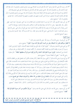 ‫ﻗﺎﻝ ﺭﺳﻮﻝ ﺍﷲ ﺻﻠﻰ ﺍﷲ ﻋﻠﻴﻪ ﻭﺳﻠﻢ:" ﻗﺎﻝ ﺍﷲ ﺗﻌﺎﱃ ﻗﺴﻤﺖ ﺍﻟﺼﻼﺓ ﺑﻴﲏ ﻭﺑﲔ ﻋﺒﺪﻱ ﻧﺼﻔﲔ، ﻭﻟﻌﺒﺪﻱ ﻣﺎ ﺳﺄﻝ، ﻓﺈﺫﺍ ﻗﺎﻝ‬
     ‫ﺍﻟﻌﺒﺪ }ﺍﳊﻤﺪ ﷲ ﺭﺏ ﺍﻟﻌﺎﳌﲔ{، ﻗﺎﻝ ﺍﷲ ﲪﺪﱐ ﻋﺒﺪﻱ. ﻓﺈﺫﺍ ﻗﺎﻝ }ﺍﻟﺮﲪﻦ ﺍﻟﺮﺣﻴﻢ{، ﻗﺎﻝ ﺍﺛﲎ ﻋﻠﻲ ﻋﺒﺪﻱ ﻓﺈﺫﺍ ﻗﺎﻝ‬
‫}ﻣﺎﻟﻚ ﻳﻮﻡ ﺍﻟﺪﻳﻦ{، ﻗﺎﻝ ﳎﺪﱐ ﻋﺒﺪﻱ ﻭﺇﺫﺍ ﻗﺎﻝ }ﺇﻳﺎﻙ ﻧﻌﺒﺪ ﻭﺇﻳﺎﻙ ﻧﺴﺘﻌﲔ{، ﻗﺎﻝ ﻫﺬﺍ ﺑﻴﲏ ﻭﺑﲔ ﻋﺒﺪﻱ ﻭﻟﻌﺒﺪﻱ ﻣﺎ ﺳﺄﻝ‬
   ‫ﻓﺈﺫﺍ ﻗﺎﻝ }ﺍﻫﺪﻧﺎ ﺍﻟﺼﺮﺍﻁ ﺍﳌﺴﺘﻘﻴﻢ. ﺻﺮﺍﻁ ﺍﻟﺬﻳﻦ ﺃﻧﻌﻤﺖ ﻋﻠﻴﻬﻢ ﻏﲑ ﺍﳌﻐﻀﻮﺏ ﻋﻠﻴﻬﻢ ﻭﻻ ﺍﻟﻀﺎﻟﲔ{ ﻗﺎﻝ : ﻫﺬﺍ ﻟﻌﺒﺪﻱ‬
                                                                                  ‫ﻭﻟﻌﺒﺪﻱ ﻣﺎ ﺳﺄﻝ " ﺻﺤﻴﺢ ﻣﺴﻠﻢ.‬
  ‫ﻋﻦ ﺃﰊ ﺳﻌﻴﺪ ﺍﳋﺪﺭﻱ ﻗﺎﻝ: ﻛﻨﺎ ﰲ ﻣﺴﲑ ﻟﻨﺎ ﻓﱰﻟﻨﺎ ﻓﺠﺎﺀﺕ ﺟﺎﺭﻳﺔ ﻓﻘﺎﻟﺖ ﺇﻥ ﺳﻴﺪ ﺍﳊﻲ ﺳﻠﻴﻢ ﻭﺇﻥ ﻧﻔﺮﻧﺎ ﻏﻴﺐ ﻓﻬﻞ‬
    ‫ﻣﻨﻜﻢ ﺭﺍﻕ ﻓﻘﺎﻡ ﻣﻌﻬﺎ ﺭﺟﻞ ﻣﺎ ﻛﻨﺎ ﻧﺄﺑﻨﻪ ﺑﺮﻗﻴﺔ ﻓﺮﻗﺎﻩ ﻓﱪﺃ ﻓﺄﻣﺮ ﻟﻪ ﺑﺜﻼﺛﲔ ﺷﺎﺓ ﻭﺳﻘﺎﻧﺎ ﻟﺒﻨﺎ ﻓﻠﻤﺎ ﺭﺟﻊ ﻗﻠﻨﺎ ﻟﻪ ﺃﻛﻨﺖ‬
   ‫ﲢﺴﻦ ﺭﻗﻴﺔ ﺃﻭ ﻛﻨﺖ ﺗﺮﻗﻲ ﻗﺎﻝ ﻻ ﻣﺎ ﺭﻗﻴﺖ ﺇﻻ ﺑﺄﻡ ﺍﻟﻜﺘﺎﺏ ﻗﻠﻨﺎ ﻻ ﲢﺪﺛﻮﺍ ﺷﻴﺌﺎ ﺣﱴ ﻧﺄﰐ ﺃﻭ ﻧﺴﺄﻝ ﺍﻟﻨﱯ ﺻﻠﻰ ﺍﷲ ﻋﻠﻴﻪ‬
    ‫ﻭﺳﻠﻢ ﻓﻠﻤﺎ ﻗﺪﻣﻨﺎ ﺍﳌﺪﻳﻨﺔ ﺫﻛﺮﻧﺎﻩ ﻟﻠﻨﱯ ﺻﻠﻰ ﺍﷲ ﻋﻠﻴﻪ ﻭﺳﻠﻢ ﻓﻘﺎﻝ ﻭﻣﺎ ﻛﺎﻥ ﻳﺪﺭﻳﻪ ﺃ‪‬ﺎ ﺭﻗﻴﺔ ﺍﻗﺴﻤﻮﺍ ﻭﺍﺿﺮﺑﻮﺍ ﱄ‬
                                                                                  ‫ﺑﺴﻬﻢ "ﺻﺤﻴﺢ ﺍﻟﺒﺨﺎﺭﻱ‬
                                                                                                      ‫ﺳﻮﺭﺓ ﺍﻟﺒﻘﺮﺓ‬
                                         ‫ﻋﻦ ﺃﰊ ﻫﺮﻳﺮﺓ ﺭﺿﻲ ﺍﷲ ﻋﻨﻪ ﺃﻥ ﺭﺳﻮﻝ ﺍﷲ ﺻﻠﻰ ﺍﷲ ﻋﻠﻴﻪ ﻭﺳﻠﻢ ﻗﺎﻝ: "‬
                      ‫ﻻ ﲡﻌﻠﻮﺍ ﺑﻴﻮﺗﻜﻢ ﻣﻘﺎﺑﺮ ﺇﻥ ﺍﻟﺸﻴﻄﺎﻥ ﻳﻨﻔﺮ ﻣﻦ ﺍﻟﺒﻴﺖ ﺍﻟﺬﻱ ﺗﻘﺮﺃ ﻓﻴﻪ ﺳﻮﺭﺓ ﺍﻟﺒﻘﺮﺓ " ﺻﺤﻴﺢ ﻣﺴﻠﻢ.‬
     ‫ﻋﻦ ﺍﻟﻨﱯ ﺻﻠﻰ ﺍﷲ ﻋﻠﻴﻪ ﻭﺳﻠﻢ ﻗﺎﻝ: " ﺍﻗﺮﺅﻭﺍ ﺍﻟﻘﺮﺁﻥ. ﻓﺈﻧﻪ ﻳﺄﰐ ﻳﻮﻡ ﺍﻟﻘﻴﺎﻣﺔ ﺷﻔﻴﻌﺎ ﻷﺻﺤﺎﺑﻪ. ﺍﻗﺮﺅﻭﺍ ﺍﻟﺰﻫﺮﺍﻭﻳﻦ ﺍﻟﺒﻘﺮﺓ‬
     ‫ﻭﺳﻮﺭﺓ ﺁﻝ ﻋﻤﺮﺍﻥ .ﻓﺈ‪‬ﻤﺎ ﺗﺄﺗﻴﺎﻥ ﻳﻮﻡ ﺍﻟﻘﻴﺎﻣﺔ ﻛﺄ‪‬ﻤﺎ ﻏﻤﺎﻣﺘﺎﻥ. ﺃﻭ ﻛﺄ‪‬ﻤﺎ ﻏﻴﺎﻳﺘﺎﻥ. ﺃﻭ ﻛﺄ‪‬ﻤﺎ ﻓﺮﻗﺎﻥ ﻣﻦ ﻃﲑ ﺻﻮﺍﻑ.‬
    ‫ﲢﺎﺟﺎﻥ ﻋﻦ ﺃﺻﺤﺎ‪‬ﻤﺎ. ﺍﻗﺮﺅﻭﺍ ﺳﻮﺭﺓ ﺍﻟﺒﻘﺮﺓ ﻓﺈﻥ ﺃﺧﺬﻫﺎ ﺑﺮﻛﺔ ﻭﺗﺮﻛﻬﺎ ﺣﺴﺮﺓ ﻭﻻ ﻳﺴﺘﻄﻴﻌﻬﺎ ﺍﻟﺒﻄﻠﺔ ". ﻗﺎﻝ ﻣﻌﺎﻭﻳﺔ‬
                                                         ‫ﺭﺿﻲ ﺍﷲ ﻋﻨﻪ: " ﺑﻠﻐﲏ ﺃﻥ ﺍﻟﺒﻄﻠﺔ ﺍﻟﺴﺤﺮﺓ " ﺻﺤﻴﺢ ﻣﺴﻠﻢ‬
  ‫ﻋﻦ ﺃﰊ ﻫﺮﻳﺮﺓ ﺭﺿﻲ ﺍﷲ ﻋﻨﻪ ﻗﺎﻝ:" ﻭﻛﻠﲏ ﺭﺳﻮﻝ ﺍﷲ ﲝﻔﻆ ﺯﻛﺎﺓ ﺭﻣﻀﺎﻥ، ﻓﺄﺗﺎﱏ ﺁﺕ، ﻓﺠﻌﻞ ﳛﺜﻮ ﻣﻦ ﺍﻟﻄﻌﺎﻡ، ﻓﺄﺧﺬﺗﻪ‬
 ‫ﻓﻘﻠﺖ ﻷﺭﻓﻌﻨﻚ ﺇﱃ ﺭﺳﻮﻝ ﺍﷲ ﻗﺎﻝ ﺇﱐ ﳏﺘﺎﺝ، ﻭﻋﻠﻲ ﺩﻳﻦ ﻭﻋﻴﺎﻝ، ﻭﱄ ﺣﺎﺟﺔ ﺷﺪﻳﺪﺓ ﻓﺨﻠﻴﺖ ﻋﻨﻪ، ﻓﺄﺻﺒﺤﺖ، ﻓﻘﺎﻝ ﺍﻟﻨﱯ‬
  ‫ﻳﺎ ﺃﺑﺎ ﻫﺮﻳﺮﺓ ﻣﺎ ﻓﻌﻞ ﺃﺳﲑﻙ ﺍﻟﺒﺎﺭﺣﺔ؟ ﻗﺎﻝ ﻗﻠﺖ ﻳﺎ ﺭﺳﻮﻝ ﺍﷲ ﺷﻜﺎ ﺣﺎﺟﺔ ﺷﺪﻳﺪﺓ ﻭﻋﻴﺎﻻ، ﻓﺮﲪﺘﻪ ﻓﺨﻠﻴﺖ ﺳﺒﻴﻠﻪ، ﻗﺎﻝ ﺃﻣﺎ‬
 ‫ﺇﻧﻪ ﻗﺪ ﻛﺬﺑﻚ ﻭﺳﻴﻌﻮﺩ ﻓﻌﺮﻓﺖ ﺃﻧﻪ ﺳﻴﻌﻮﺩ، ﻟﻘﻮﻝ ﺭﺳﻮﻝ ﺍﷲ ﺃﻧﻪ ﺳﻴﻌﻮﺩ، ﻓﺮﺻﺪﺗﻪ، ﻓﺠﺎﺀ ﳛﺜﻮ ﻣﻦ ﺍﻟﻄﻌﺎﻡ )ﻭﺫﻛﺮ ﺍﳊﺪﻳﺚ‬
     ‫ﺇﱃ ﺃﻥ ﻗﺎﻝ( ﻓﺄﺧﺬﺗﻪ )ﻳﻌﲏ ﰲ ﺍﻟﺜﺎﻟﺜﺔ( ﻓﻘﻠﺖ ﻷﺭﻓﻌﻨﻚ ﺇﱃ ﺭﺳﻮﻝ ﺍﷲ، ﻭ ﻫﺬﺍ ﺁﺧﺮ ﺛﻼﺙ ﻣﺮﺍﺕ ﺗﺰﻋﻢ ﺃﻧﻚ ﻻ ﺗﻌﻮﺩ، ﰒ‬
‫ﺗﻌﻮﺩ، ﻗﺎﻝ ﺩﻋﲏ ﺃﻋﻠﻤﻚ ﻛﻠﻤﺎﺕ ﻳﻨﻔﻌﻚ ﺍﷲ ‪‬ﺎ ﻗﻠﺖ: ﻣﺎ ﻫﻦ ؟ ﻗﺎﻝ، ﺇﺫﺍ ﺃﻭﻳﺖ ﺇﱃ ﻓﺮﺍﺷﻚ، ﻓﺎﻗﺮﺃ ﺁﻳﺔ ﺍﻟﻜﺮﺳﻲ )ﺍﷲ ﻻ ﺇﻟﻪ‬
     ‫ﺇﻻ ﻫﻮ ﺍﳊﻲ ﺍﻟﻘﻴﻮﻡ( ﺣﱴ ﲣﺘﻢ ﺍﻵﻳﺔ، ﻓﺈﻧﻚ ﻟﻦ ﻳﺰﺍﻝ ﻋﻠﻴﻚ ﻣﻦ ﺍﷲ ﺣﺎﻓﻆ، ﻭﻻ ﻳﻘﺮﺑﻚ ﺷﻴﻄﺎﻥ ﺣﱴ ﺗﺼﺒﺢ ﻓﺨﻠﻴﺖ‬
        ‫ﺳﺒﻴﻠﻪ، ﻓﺄﺻﺒﺤﺖ، ﻓﻘﺎﻝ ﱄ ﺭﺳﻮﻝ ﺍﷲ ﻣﺎ ﻓﻌﻞ ﺃﺳﲑﻙ ﺍﻟﺒﺎﺭﺣﺔ ؟ ﻗﻠﺖ )ﻭ ﺭﻭﻯ ﻟﻪ ﻣﺎ ﺣﺪﺙ( ﻓﻘﺎﻝ ﺍﻟﻨﱯ، ﺃﻣﺎ ﺇﻧﻪ‬
      ‫ﻗﺪ ﺻﺪﻗﻚ ﻭ ﻫﻮ ﻛﺬﻭﺏ، ﺗﻌﻠﻢ ﻣﻦ ﲣﺎﻃﺐ ﻣﻨﺬ ﺛﻼﺙ ﻟﻴﺎﻝ ﻳﺎ ﺃﺑﺎ ﻫﺮﻳﺮﺓ؟ ﻗﻠﺖ : ﻻ ﻗﺎﻝ : ﺫﺍﻙ ﺍﻟﺸﻴﻄﺎﻥ " ﺻﺤﻴﺢ‬
                                                                                           ‫ﺍﻟﺘﺮﻏﻴﺐ.‬
   ‫ﻋﻦ ﺃﰊ ﻣﺴﻌﻮﺩ ﺭﺿﻲ ﺍﷲ ﻋﻨﻪ ﻗﺎﻝ ﻗﺎﻝ ﺍﻟﻨﱯ ﺻﻠﻰ ﺍﷲ ﻋﻠﻴﻪ ﻭﺳﻠﻢ: " ﻣﻦ ﻗﺮﺃ ﺑﺎﻵﻳﺘﲔ ﻣﻦ ﺁﺧﺮ ﺳﻮﺭﺓ ﺍﻟﺒﻘﺮﺓ ﰲ ﻟﻴﻠﺔ‬
                                                                                     ‫ﻛﻔﺘﺎﻩ " ﺻﺤﻴﺢ ﺍﻟﺒﺨﺎﺭﻱ.‬



‫ﺍﳉﺎﻣﻊ ﺍﻟﺼﺤﻴﺢ ﻟﻔﻀﺎﺋﻞ ﺍﻷﻋﻤﺎﻝ ﰲ ﺍﻟﻴﻮﻡ ﻭ ﺍﻟﻠﻴﻠﺔ‬           ‫72‬
 