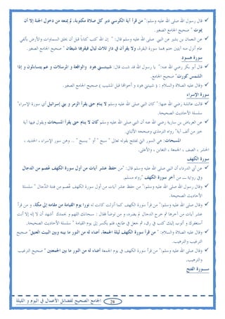 ‫ﻗﺎﻝ ﺭﺳﻮﻝ ﺍﷲ ﺻﻠﻰ ﺍﷲ ﻋﻠﻴﻪ ﻭﺳﻠﻢ:" ﻣﻦ ﻗﺮﺃ ﺁﻳﺔ ﺍﻟﻜﺮﺳﻲ ﺩﺑﺮ ﻛﻞ ﺻﻼﺓ ﻣﻜﺘﻮﺑﺔ، ﱂ ﳝﻨﻌﻪ ﻣﻦ ﺩﺧﻮﻝ ﺍﳉﻨﺔ ﺇﻻ ﺃﻥ‬
                                                                            ‫ﳝﻮﺕ " ﺻﺤﻴﺢ ﺍﳉﺎﻣﻊ ﺍﻟﺼﻐﲑ.‬
 ‫ﻋﻦ ﺍﻟﻨﻌﻤﺎﻥ ﺑﻦ ﺑﺸﲑ ﻋﻦ ﺍﻟﻨﱯ ﺻﻠﻰ ﺍﷲ ﻋﻠﻴﻪ ﻭﺳﻠﻢ ﻗﺎﻝ: " ﺇﻥ ﺍﷲ ﻛﺘﺐ ﻛﺘﺎﺑﺎ ﻗﺒﻞ ﺃﻥ ﳜﻠﻖ ﺍﻟﺴﻤﺎﻭﺍﺕ ﻭﺍﻷﺭﺽ ﺑﺄﻟﻔﻲ‬
                                 ‫ﹰ‬
     ‫ﻋﺎﻡ ﺃﻧﺰﻝ ﻣﻨﻪ ﺁﻳﺘﲔ ﺧﺘﻢ ‪‬ﻤﺎ ﺳﻮﺭﺓ ﺍﻟﺒﻘﺮﺓ، ﻭﻻ ﻳﻘﺮﺁﻥ ﰲ ﺩﺍﺭ ﺛﻼﺙ ﻟﻴﺎﻝ ﻓﻴﻘﺮ‪‬ﺎ ﺷﻴﻄﺎﻥ " ﺻﺤﻴﺢ ﺍﳉﺎﻣﻊ ﺍﻟﺼﻐﲑ.‬
                                                                                             ‫ﺳﻮﺭﺓ ﻫـﻮﺩ‬
‫ﻗﺎﻝ ﺃﺑﻮ ﺑﻜﺮ ﺭﺿﻲ ﺍﷲ ﻋﻨﻪ:" ﻳﺎ ﺭﺳﻮﻝ ﺍﷲ ﻗﺪ ﺷﺒﺖ ﻗﺎﻝ: ﺷﻴﺒﺘـﲏ ﻫﻮﺩ ﻭﺍﻟﻮﺍﻗﻌﺔ ﻭ ﺍﳌﺮﺳﻼﺕ ﻭ ﻋﻢ ﻳﺘﺴﺎﺀﻟﻮﻥ ﻭ ﺇﺫﺍ‬
                                                                          ‫ﺍﻟﺸﻤﺲ ﻛﻮﺭﺕ" ﺻﺤﻴﺢ ﺍﳉﺎﻣﻊ.‬
                         ‫ﻭﻗﺎﻝ ﻋﻠﻴﻪ ﺍﻟﺼﻼﺓ ﻭﺍﻟﺴﻼﻡ : ) ﺷﻴﺒﺘﲏ ﻫﻮﺩ ﻭ ﺃﺧﻮﺍ‪‬ﺎ ﻗﺒﻞ ﺍﳌﺸﻴﺐ ( ﺻﺤﻴﺢ ﺍﳉﺎﻣﻊ ﺍﻟﺼﻐﲑ.‬
                                                                                               ‫ﺳﻮﺭﺓ ﺍﻹﺳﺮﺍﺀ‬
‫ﻗﺎﻟﺖ ﻋﺎﺋﺸﺔ ﺭﺿﻲ ﺍﷲ ﻋﻨﻬﺎ:" ﻛﺎﻥ ﺍﻟﻨﱯ ﺻﻠﻰ ﺍﷲ ﻋﻠﻴﻪ ﻭﺳﻠﻢ ﻻ ﻳﻨﺎﻡ ﺣﱴ ﻳﻘﺮﺃ ﺍﻟﺰﻣﺮ ﻭ ﺑﲏ ﺇﺳﺮﺍﺋﻴﻞ ﺃﻱ ﺳﻮﺭﺓ ﺍﻹﺳﺮﺍﺀ"‬
                                                                              ‫ﺳﻠﺴﻠﺔ ﺍﻷﺣﺎﺩﻳﺚ ﺍﻟﺼﺤﻴﺤﺔ.‬
   ‫ﻋﻦ ﺍﻟﻌﺮﺑﺎﺽ ﺑﻦ ﺳﺎﺭﻳﺔ ﺭﺿﻲ ﺍﷲ ﻋﻨﻪ ﺃﻥ ﺍﻟﻨﱯ ﺻﻠﻰ ﺍﷲ ﻋﻠﻴﻪ ﻭﺳﻠﻢ ﻛﺎﻥ ﻻ ﻳﻨﺎﻡ ﺣﱴ ﻳﻘﺮﺃ ﺍﳌﺴﺒﺤﺎﺕ ﻭﻳﻘﻮﻝ ﻓﻴﻬﺎ ﺁﻳﺔ‬
                                                           ‫ﺧﲑ ﻣﻦ ﺃﻟﻒ ﺁﻳﺔ" ﺭﻭﺍﻩ ﺍﻟﺘﺮﻣﺬﻱ ﻭﺻﺤﺤﻪ ﺍﻷﻟﺒﺎﱐ.‬
    ‫ﺍﳌﺴﺒﺤﺎﺕ: ﻫﻲ ﺍﻟﺴﻮﺭ ﺍﻟﱵ ﺗﻔﺘﺘﺢ ﺑﻘﻮﻟﻪ ﺗﻌﺎﱃ " ﺳﺒﺢ " ﺃﻭ " ﻳﺴﺒﺢ " .. ﻭﻫﻦ ﺳﻮﺭ ﺍﻹﺳﺮﺍﺀ ، ﺍﳊﺪﻳﺪ ،‬
                                                                   ‫ﺍﳊﺸﺮ ، ﺍﻟﺼﻒ ، ﺍﳉﻤﻌﺔ ، ﺍﻟﺘﻐﺎﺑﻦ ، ﻭﺍﻷﻋﻠﻰ.‬
                                                                                               ‫ﺳﻮﺭﺓ ﺍﻟﻜﻬﻒ‬
   ‫ﻋﻦ ﺃﰊ ﺍﻟﺪﺭﺩﺍﺀ ﺃﻥ ﺍﻟﻨﱯ ﺻﻠﻰ ﺍﷲ ﻋﻠﻴﻪ ﻭﺳﻠﻢ ﻗﺎﻝ: "ﻣﻦ ﺣﻔﻆ ﻋﺸﺮ ﺁﻳﺎﺕ ﻣﻦ ﺃﻭﻝ ﺳﻮﺭﺓ ﺍﻟﻜﻬﻒ ‪‬ﺼﻢ ﻣﻦ ﺍﻟﺪﺟﺎﻝ‬
               ‫ﻋ‬
                                                           ‫ﻭﰲ ﺭﻭﺍﻳﺔ ـ ﻣﻦ ﺁﺧﺮ ﺳﻮﺭﺓ ﺍﻟﻜﻬﻒ "ﺭﻭﺍﻩ ﻣﺴﻠﻢ.‬
   ‫ﻭﻗﺎﻝ ﺭﺳﻮﻝ ﺍﷲ ﺻﻠﻰ ﺍﷲ ﻋﻠﻴﻪ ﻭﺳﻠﻢ:" ﻣﻦ ﺣﻔﻆ ﻋﺸﺮ ﺁﻳﺎﺕ ﻣﻦ ﺃﻭﻝ ﺳﻮﺭﺓ ﺍﻟﻜﻬﻒ ‪‬ﺼﻢ ﻣﻦ ﻓﺘﻨﺔ ﺍﻟ ‪‬ﺟﺎﻝ " ﺳﻠﺴﻠﺔ‬
              ‫ﺪ‬              ‫ﻋ‬
                                                                                ‫ﺍﻷﺣﺎﺩﻳﺚ ﺍﻟﺼﺤﻴﺤﺔ.‬
‫ﻭﻗﺎﻝ ﺻﻠﻰ ﺍﷲ ﻋﻠﻴﻪ ﻭﺳﻠﻢ:" ﻣﻦ ﻗﺮﺃ ﺳﻮﺭﺓ ﺍﻟﻜﻬﻒ ﻛﻤﺎ ﺃﻧﺰﻟﺖ ﻛﺎﻧﺖ ﻟﻪ ﻧﻮﺭﺍ ﻳﻮﻡ ﺍﻟﻘﻴﺎﻣﺔ ﻣﻦ ﻣﻘﺎﻣﻪ ﺇﱃ ﻣﻜﺔ، ﻭ ﻣﻦ ﻗﺮﺃ‬
‫ﻋﺸﺮ ﺁﻳﺎﺕ ﻣﻦ ﺁﺧﺮﻫﺎ ﰒ ﺧﺮﺝ ﺍﻟﺪﺟﺎﻝ ﱂ ﻳﻀﺮﻩ، ﻭ ﻣﻦ ﺗﻮﺿﺄ ﻓﻘﺎﻝ : ﺳﺒﺤﺎﻧﻚ ﺍﻟﻠﻬﻢ ﻭ ﲝﻤﺪﻙ ﺃﺷﻬﺪ ﺃﻥ ﻻ ﺇﻟﻪ ﺇﻻ ﺃﻧﺖ‬
     ‫ﺃﺳﺘﻐﻔﺮﻙ ﻭ ﺃﺗﻮﺏ ﺇﻟﻴﻚ ﻛﺘﺐ ﰲ ﺭﻕ، ﰒ ﺟﻌﻞ ﰲ ﻃﺎﺑﻊ، ﻓﻠﻢ ﻳﻜﺴﺮ ﺇﱃ ﻳﻮﻡ ﺍﻟﻘﻴﺎﻣﺔ " ﺳﻠﺴﻠﺔ ﺍﻷﺣﺎﺩﻳﺚ ﺍﻟﺼﺤﻴﺤﺔ.‬
‫ﻭﻗﺎﻝ ﻋﻠﻴﻪ ﺍﻟﺼﻼﺓ ﻭﺍﻟﺴﻼﻡ: " ﻣﻦ ﻗﺮﺃ ﺳﻮﺭﺓ ﺍﻟﻜﻬﻒ ﻟﻴﻠﺔ ﺍﳉﻤﻌﺔ، ﺃﺿﺎﺀ ﻟﻪ ﻣﻦ ﺍﻟﻨﻮﺭ ﻣﺎ ﺑﻴﻨﻪ ﻭﺑﲔ ﺍﻟﺒﻴﺖ ﺍﻟﻌﺘﻴﻖ" ﺻﺤﻴﺢ‬
                                                                                      ‫ﺍﻟﺘﺮﻏﻴﺐ ﻭﺍﻟﺘﺮﻫﻴﺐ.‬
‫ﻭﻗﺎﻝ ﺻﻠﻰ ﺍﷲ ﻋﻠﻴﻪ ﻭﺳﻠﻢ:" ﻣﻦ ﻗﺮﺃ ﺳﻮﺭﺓ ﺍﻟﻜﻬﻒ ﰲ ﻳﻮﻡ ﺍﳉﻤﻌﺔ ﺃﺿﺎﺀ ﻟﻪ ﻣﻦ ﺍﻟﻨﻮﺭ ﻣﺎ ﺑﲔ ﺍﳉﻤﻌﺘﲔ " ﺻﺤﻴﺢ ﺍﻟﺘﺮﻏﻴﺐ‬
                                                                                              ‫ﻭﺍﻟﺘﺮﻫﻴﺐ.‬
                                                                                               ‫ﺳـﻮﺭﺓ ﺍﻟﻔﺘﺢ‬




‫ﺍﳉﺎﻣﻊ ﺍﻟﺼﺤﻴﺢ ﻟﻔﻀﺎﺋﻞ ﺍﻷﻋﻤﺎﻝ ﰲ ﺍﻟﻴﻮﻡ ﻭ ﺍﻟﻠﻴﻠﺔ‬        ‫82‬
 