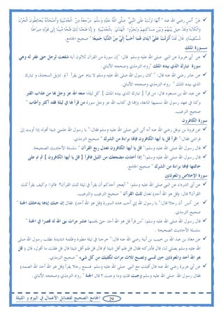 ‫ﻋﻦ ﹶﺃ‪‬ﻧﺲ ﺭﺿﻲ ﺍﷲ ﻋﻨﻪ " ﹶﺃ‪‬ﻧﻬ‪‬ﺎ ‪‬ﻧﺰﹶﻟﺖ ﻋﻠﹶﻰ ﺍﻟ‪‬ﻨﹺﺒﻲ ﺻﱠﻰ ﺍﻟﻠﻪ ﻋﻠ‪‬ﻴﻪ ﻭﺳﻠﻢ ﻣﺮﺟﻌﻪ ﻣﻦ ﺍﹾﻟﺤﺪ‪‬ﻳﹺﺒ‪‬ﻴﺔ ﻭﹶﺃﺻﺤ‪‬ﺎ‪‬ﺑﻪ ‪‬ﻳﺨ‪‬ﺎ‪‬ﻟ ﹸﻮﻥ ﺍﹾﻟﺤﺰﻥ‬
 ‫‪ ‬ﻠ ﱠ ‪  ‬ﹶ ‪   ‬ﱠ ‪   ‬ﹺ ‪          ‬ﻄ ﹶ ‪  ‬ﹶ‬                                  ‫‪  ‬‬                            ‫‪ ‬ﹴ‬
         ‫ﻭ‪‬ﺍﹾﻟﻜﹶﺂ‪‬ﺑﺔ ﻭﻗﺪ ﺣ‪‬ﻴﻞ ‪‬ﺑ‪‬ﻴ‪‬ﻨﻬﻢ ﻭ‪‬ﺑ‪‬ﻴﻦ ﻣﺴ‪‬ﺎﻛﹺﻨﻬﻢ ﻭ‪‬ﻧﺤﺮﻭﺍ ﺍﹾﻟﻬﺪﻱ ﺑﹺﺎﹾﻟﺤﺪ‪‬ﻳﹺﺒ‪‬ﻴﺔ ) ﹺﺇ‪‬ﺎ ﻓ‪‬ﺘﺤﻨ‪‬ﺎ ﹶﻟﻚ ﻓ‪‬ﺘﺤ‪‬ﺎ ﻣﺒﹺﻴﻨ‪‬ﺎ ﹺﺇﻟﹶﻰ ﻗﻮ‪‬ﻟﻪ ﺻﺮ‪‬ﺍﻃﹰﺎ‬
               ‫ﹶ‪ ‬‬               ‫ﹶ ‪‬ﹶ ‪ ‬ﹶ ‪      ‬ﹺ ‪          ‬ﻧ ﹶ ‪  ‬ﹶ ‪‬‬
                                    ‫ﻣﺴ‪‬ﺘﻘ‪‬ﻴﻤ‪‬ﺎ( ﻗﹶﺎﻝ ﹶﻟﻘﺪ ﹸﺃ‪‬ﻧﺰﹶﻟﺖ ﻋﻠ ‪ ‬ﺁ‪‬ﻳﺘ‪‬ﺎﻥ ﻫﻤ‪‬ﺎ ﹶﺃﺣ ‪ ‬ﹺﺇﹶﻟ ‪ ‬ﻣﻦ ﺍﻟ ‪‬ﻧﻴ‪‬ﺎ ﺟﻤ‪‬ﻴﻌ‪‬ﺎ " ﺻﺤﻴﺢ ﺍﳉﺎﻣﻊ.‬
                                                        ‫ﹶ ﹶ ‪ ‬ﹺ ‪  ‬ﹶﻲ ‪   ‬ﺐ ﻲ ‪  ‬ﺪ ‪‬‬                                          ‫‪‬‬
                                                                                                                               ‫ﺳـﻮﺭﺓ ﺍﳌﻠﻚ‬
 ‫ﻋﻦ ﺃﰊ ﻫﺮﻳﺮﺓ ﻋﻦ ﺍﻟﻨﱯ ﺻﻠﻰ ﺍﷲ ﻋﻠﻴﻪ ﻭﺳﻠﻢ ﻗﺎﻝ: "ﺇﻥ ﺳﻮﺭﺓ ﻣﻦ ﺍﻟﻘﺮﺁﻥ ﺛﻼﺛﻮﻥ ﺁﻳﺔ ﺷﻔﻌﺖ ﻟﺮﺟﻞ ﺣﱴ ﻏﻔﺮ ﻟﻪ ﻭﻫﻲ‬
                                                               ‫ﺳﻮﺭﺓ ﺗﺒﺎﺭﻙ ﺍﻟﺬﻱ ﺑﻴﺪﻩ ﺍﳌﻠﻚ "ﺭﻭﺍﻩ ﺍﻟﺘﺮﻣﺬﻱ ﻭﺻﺤﺤﻪ ﺍﻷﻟﺒﺎﱐ.‬
     ‫ﻋﻦ ﺟﺎﺑﺮ ﺭﺿﻲ ﺍﷲ ﻋﻨﻪ ﻗﺎﻝ: " ﻛﺎﻥ ﺭﺳﻮﻝ ﺍﷲ ﺻﻠﻰ ﺍﷲ ﻋﻠﻴﻪ ﻭﺳﻠﻢ ﻻ ﻳﻨﺎﻡ ﺣﱴ ﻳﻘﺮﺃ ﺁﱂ ﺗﱰﻳﻞ ﺍﻟﺴﺠﺪﺓ، ﻭ ﺗﺒﺎﺭﻙ‬
                                                         ‫ﺍﻟﺬﻱ ﺑﻴﺪﻩ ﺍﳌﻠﻚ " ﺭﻭﺍﻩ ﺍﻟﺘﺮﻣﺬﻱ ﻭﺻﺤﺤﻪ ﺍﻷﻟﺒﺎﱐ.‬
     ‫ﻋﻦ ﻋﺒﺪ ﺍﷲ ﺑﻦ ﻣﺴﻌﻮﺩ ﻗﺎﻝ: ﻣﻦ ﻗﺮﺃ } ﺗﺒﺎﺭﻙ ﺍﻟﺬﻱ ﺑﻴﺪﻩ ﺍﳌﻠﻚ { ﻛﻞ ﻟﻴﻠﺔ؛ ﻣﻨﻌﻪ ﺍﷲ ﻋﺰ ﻭﺟﻞ ‪‬ﺎ ﻣﻦ ﻋﺬﺍﺏ ﺍﻟﻘﱪ.‬
      ‫ﻭﻛﻨﺎ ﰲ ﻋﻬﺪ ﺭﺳﻮﻝ ﺍﷲ ﻧﺴﻤﻴﻬﺎ ﺍﳌﺎﻧﻌﺔ، ﻭﺇ‪‬ﺎ ﰲ ﻛﺘﺎﺏ ﺍﷲ ﻋﺰ ﻭﺟﻞ ﺳﻮﺭﺓ ﻣﻦ ﻗﺮﺃ ‪‬ﺎ ﰲ ﻟﻴﻠﺔ ﻓﻘﺪ ﺃﻛﺜﺮ ﻭﺃﻃﺎﺏ "‬
                                                                                                                       ‫ﺻﺤﻴﺢ ﺍﻟﺘﺮﻏﻴﺐ.‬
                                                                                                                             ‫ﺳﻮﺭﺓ ﺍﻟﻜﺎﻓﺮﻭﻥ‬
  ‫ﻋﻦ ﻓﺮﻭﺓ ﺑﻦ ﻧﻮﻓﻞ ﺭﺿﻲ ﺍﷲ ﻋﻨﻪ ﺃﻧﻪ ﺃﺗﻰ ﺍﻟﻨﱯ ﺻﻠﻰ ﺍﷲ ﻋﻠﻴﻪ ﻭﺳﻠﻢ ﻓﻘﺎﻝ:" ﻳﺎ ﺭﺳﻮﻝ ﺍﷲ ﻋﻠﻤﲏ ﺷﻴﺌﺎ ﺃﻗﻮﻟﻪ ﺇﺫﺍ ﺃﻭﻳﺖ ﺇﱃ‬
                                          ‫ﻓﺮﺍﺷﻲ ﻓﻘﺎﻝ:" ﺍﻗﺮﺃ ﻗﻞ ﻳﺎ ﺃﻳﻬﺎ ﺍﻟﻜﺎﻓﺮﻭﻥ ﻓﺈ‪‬ﺎ ﺑﺮﺍﺀﺓ ﻣﻦ ﺍﻟﺸﺮﻙ " ﺻﺤﻴﺢ ﺍﻟﺘﺮﻣﺬﻱ.‬
           ‫ﻗﺎﻝ ﺭﺳﻮﻝ ﺍﷲ ﺻﻠﻰ ﺍﷲ ﻋﻠﻴﻪ ﻭﺳﻠﻢ:" ﻗﻞ ﻳﺎ ﺃﻳﻬﺎ ﺍﻟﻜﺎﻓﺮﻭﻥ ﺗﻌﺪﻝ ﺭﺑﻊ ﺍﻟﻘﺮﺁﻥ " ﺳﻠﺴﻠﺔ ﺍﻷﺣﺎﺩﻳﺚ ﺍﻟﺼﺤﻴﺤﺔ.‬
        ‫ﻗﺎﻝ ﺭﺳﻮﻝ ﺍﷲ ﺻﻠﻰ ﺍﷲ ﻋﻠﻴﻪ ﻭﺳﻠﻢ:" ﺇﺫﺍ ﺃﺧﺬﺕ ﻣﻀﺠﻌﻚ ﻣﻦ ﺍﻟﻠﻴﻞ ﻓﺎﻗﺮﺃ } ﻗﻞ ﻳﺎ ﺃﻳﻬﺎ ﺍﻟﻜﺎﻓﺮﻭﻥ { ﰒ ﱎ ﻋﻠﻰ‬
                                                                                   ‫ﺧﺎﲤﺘﻬﺎ ﻓﺈ‪‬ﺎ ﺑﺮﺍﺀﺓ ﻣﻦ ﺍﻟﺸﺮﻙ " ﺻﺤﻴﺢ ﺍﳉﺎﻣﻊ.‬
                                                                                                                ‫ﺳﻮﺭﺓ ﺍﻹﺧﻼﺹ ﻭﺍﳌﻌﻮﺫﺗﲔ‬
   ‫ﻋﻦ ﺃﰊ ﺍﻟﺪﺭﺩﺍﺀ ﻋﻦ ﺍﻟﻨﱯ ﺻﻠﻰ ﺍﷲ ﻋﻠﻴﻪ ﻭﺳﻠﻢ: " ﺃﻳﻌﺠﺰ ﺃﺣﺪﻛﻢ ﺃﻥ ﻳﻘﺮﺃ ﰲ ﻟﻴﻠﺔ ﺛﻠﺚ ﺍﻟﻘﺮﺁﻥ؟ ﻗﺎﻟﻮﺍ: ﻭﻛﻴﻒ ﻳﻘﺮﺃ ﺛﻠﺚ‬
                                            ‫ﺍﻟﻘﺮﺁﻥ؟ ﻗﺎﻝ: )ﻗﻞ ﻫﻮ ﺍﷲ ﺃﺣﺪ( ﺗﻌﺪﻝ ﺛﻠﺚ ﺍﻟﻘﺮﺁﻥ " ﺻﺤﻴﺢ ﺍﻟﺘﺮﻏﻴﺐ ﻭﺍﻟﺘﺮﻫﻴﺐ.‬
‫ﻋﻦ ﺃﻧﺲ ﺃﻥ ﺭﺟﻼ ﻗﺎﻝ:" ﻳﺎ ﺭﺳﻮﻝ ﺍﷲ ﺇﱐ ﺃﺣﺐ ﻫﺬﻩ ﺍﻟﺴﻮﺭﺓ )ﻗﻞ ﻫﻮ ﺍﷲ ﺃﺣﺪ( ﻓﻘﺎﻝ ﺇﻥ ﺣﺒﻚ ﺇﻳﺎﻫﺎ ﻳﺪﺧﻠﻚ ﺍﳉﻨﺔ "‬
                                                                                                                       ‫ﺻﺤﻴﺢ ﺍﻟﺘﺮﻣﺬﻱ.‬
      ‫ﻗﺎﻝ ﺭﺳﻮﻝ ﺍﷲ ﺻﻠﻰ ﺍﷲ ﻋﻠﻴﻪ ﻭﺳﻠﻢ: "ﻣﻦ ﻗﺮﺃ ﻗﻞ ﻫﻮ ﺍﷲ ﺃﺣﺪ ﺣﱴ ﳜﺘﻤﻬﺎ ﻋﺸﺮ ﻣﺮﺍﺕ ﺑﲎ ﺍﷲ ﻟﻪ ﻗﺼﺮﺍ ﰲ ﺍﳉﻨﺔ "‬
                                                                                                        ‫ﺳﻠﺴﻠﺔ ﺍﻷﺣﺎﺩﻳﺚ ﺍﻟﺼﺤﻴﺤﺔ .‬
‫ﻋﻦ ﻣﻌﺎﺫ ﺑﻦ ﻋﺒﺪ ﺍﷲ ﺑﻦ ﺧﺒﻴﺐ ﺑﻦ ﺃﺑﻴﺔ ﺭﺿﻲ ﺍﷲ ﻋﻨﻪ ﻗﺎﻝ:" ﺧﺮﺟﻨﺎ ﰲ ﻟﻴﻠﺔ ﻣﻄﲑﺓ ﻭﻇﻠﻤﺔ ﺷﺪﻳﺪﺓ ﻧﻄﻠﺐ ﺭﺳﻮﻝ ﺍﷲ ﺻﻠﻰ‬
 ‫ﺍﷲ ﻋﻠﻴﻪ ﻭﺳﻠﻢ ﻳﺼﻠﻲ ﻟﻨﺎ، ﻗﺎﻝ ﻓﺄﺩﺭﻛﺘﻪ ﻓﻘﺎﻝ ﻗﻞ ﻓﻠﻢ ﺃﻗﻞ ﺷﻴﺌﺎ ﰒ ﻗﺎﻝ ﻗﻞ ﻓﻠﻢ ﺃﻗﻞ ﺷﻴﺌﺎ ﻗﺎﻝ ﻗﻞ ﻓﻘﻠﺖ ﻣﺎ ﺃﻗﻮﻝ، ﻗﺎﻝ ) ﻗﻞ‬
                       ‫ﻫﻮ ﺍﷲ ﺃﺣﺪ ﻭﺍﳌﻌﻮﺫﺗﲔ ﺣﲔ ﲤﺴﻲ ﻭﺗﺼﺒﺢ ﺛﻼﺙ ﻣﺮﺍﺕ ﺗﻜﻔﻴﻚ ﻣﻦ ﻛﻞ ﺷﻲﺀ " ﺻﺤﻴﺢ ﺍﻟﺘﺮﻣﺬﻱ.‬
  ‫ﻋﻦ ﺃﰊ ﻫﺮﻳﺮﺓ ﺭﺿﻲ ﺍﷲ ﻋﻨﻪ ﻗﺎﻝ ﺃﻗﺒﻠﺖ ﻣﻊ ﺍﻟﻨﱯ ﺻﻠﻰ ﺍﷲ ﻋﻠﻴﻪ ﻭﺳﻠﻢ ﻓﺴﻤﻊ ﺭﺟﻼ ﻳﻘﺮﺃ )ﻗﻞ ﻫﻮ ﺍﷲ ﺃﺣﺪ ﺍﷲ ﺍﻟﺼﻤﺪ(‬
           ‫ﻓﻘﺎﻝ ﺭﺳﻮﻝ ﺍﷲ ﺻﻠﻰ ﺍﷲ ﻋﻠﻴﻪ ﻭﺳﻠﻢ ﻭﺟﺒﺖ ﻗﻠﺖ ﻭﻣﺎ ﻭﺟﺒﺖ ؟ ﻗﺎﻝ ﺍﳉﻨﺔ " ﺭﻭﺍﻩ ﺍﻟﺘﺮﻣﺬﻱ ﻭﺻﺤﺤﻪ ﺍﻷﻟﺒﺎﱐ.‬


‫ﺍﳉﺎﻣﻊ ﺍﻟﺼﺤﻴﺢ ﻟﻔﻀﺎﺋﻞ ﺍﻷﻋﻤﺎﻝ ﰲ ﺍﻟﻴﻮﻡ ﻭ ﺍﻟﻠﻴﻠﺔ‬                          ‫92‬
 