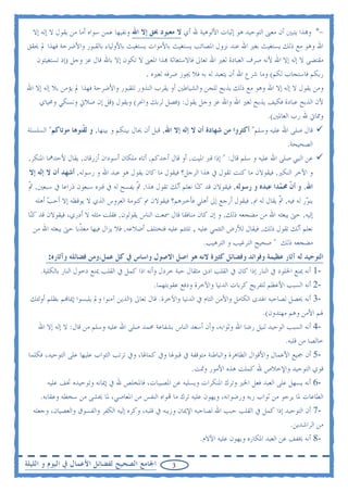 ‫-* ﻭ‪‬ﺬﺍ ﻳﺘﺒﲔ ﺃﻥ ﻣﻌﲎ ﺍﻟﺘﻮﺣﻴﺪ ﻫﻮ ﺇﺛﺒﺎﺕ ﺍﻷﻟﻮﻫﻴﺔ ﷲ ﺃﻱ ﻻ ﻣﻌﺒﻮﺩ ﲝﻖ ﺇﻻ ﺍﷲ ﻭﻧﻔﻴﻬﺎ ﻋﻤﻦ ﺳﻮﺍﻩ ﺃﻣﺎ ﻣﻦ ﻳﻘﻮﻝ ﻻ ﺇﻟﻪ ﺇﻻ‬
‫ﺍﷲ ﻭﻫﻮ ﻣﻊ ﺫﻟﻚ ﻳﺴﺘﻐﻴﺚ ﺑﻐﲑ ﺍﷲ ﻋﻨﺪ ﻧﺰﻭﻝ ﺍﳌﺼﺎﺋﺐ ﻳﺴﺘﻐﻴﺚ ﺑﺎﻷﻣﻮﺍﺕ ﻳﺴﺘﻐﻴﺚ ﺑﺎﻷﻭﻟﻴﺎﺀ ﺑﺎﻟﻘﺒﻮﺭ ﻭﺍﻷﺿﺮﺣﺔ ﻓﻬﺬﺍ ﱂ ﳛﻘﻖ‬
   ‫ﻣﻘﺘﻀﻰ ﻻ ﺇﻟﻪ ﺇﻻ ﺍﷲ ﻷﻧﻪ ﺻﺮﻑ ﺍﻟﻌﺒﺎﺩﺓ ﻟﻐﲑ ﺍﷲ ﺗﻌﺎﱃ ﻓﺎﻻﺳﺘﻐﺎﺛﺔ ‪‬ﺬﺍ ﺍﳌﻌﲎ ﻻ ﺗﻜﻮﻥ ﺇﻻ ﺑﺎﷲ ﻗﺎﻝ ﻋﺰ ﻭﺟﻞ )ﺇﺫ ﺗﺴﺘﻐﻴﺜﻮﻥ‬
                                           ‫ﺭﺑﻜﻢ ﻓﺎﺳﺘﺠﺎﺏ ﻟﻜﻢ( ﻭﻣﺎ ﺷﺮﻉ ﺍﷲ ﺃﻥ ﻳﺘﻌﺒﺪ ﻟﻪ ﺑﻪ ﻓﻼ ﳚﻮﺯ ﺻﺮﻓﻪ ﻟﻐﲑﻩ .‬
‫ﻭﻣﻦ ﻳﻘﻮﻝ ﻻ ﺇﻟﻪ ﺇﻻ ﺍﷲ ﻭﻫﻮ ﻣﻊ ﺫﻟﻚ ﻳﺬﺑﺢ ﻟﻠﺠﻦ ﻭﺍﻟﺸﻴﺎﻃﲔ ﺃﻭ ﻳﻘﺮﺏ ﺍﻟﻨﺬﻭﺭ ﻟﻠﻘﺒﻮﺭ ﻭﺍﻷﺿﺮﺣﺔ ﻓﻬﺬﺍ ﱂ ﻳﺆﻣﻦ ﺑﻼ ﺇﻟﻪ ﺇﻻ ﺍﷲ‬
    ‫ﻷﻥ ﺍﻟﺬﺑﺢ ﻋﺒﺎﺩﺓ ﻓﻜﻴﻒ ﻳﺬﺑﺢ ﻟﻐﲑ ﺍﷲ ﻭﺍﷲ ﻋﺰ ﻭﺟﻞ ﻳﻘﻮﻝ: )ﻓﺼﻞ ﻟﺮﺑﻚ ﻭﺍﳓﺮ( ﻭﻳﻘﻮﻝ )ﻗﻞ ﺇﻥ ﺻﻼﰐ ﻭﻧﺴﻜﻲ ﻭﳏﻴﺎﻱ‬
                                                                                       ‫ﻭﳑﺎﰐ ﷲ ﺭﺏ ﺍﻟﻌﺎﳌﲔ(.‬
‫ﻗﺎﻝ ﺻﻠﻰ ﺍﷲ ﻋﻠﻴﻪ ﻭﺳﻠﻢ" ﺃﻛﺜﺮﻭﺍ ﻣﻦ ﺷﻬﺎﺩﺓ ﺃﻥ ﻻ ﺇﻟﻪ ﺇﻻ ﺍﷲ, ﻗﺒﻞ ﺃﻥ ﳛﺎﻝ ﺑﻴﻨﻜﻢ ﻭ ﺑﻴﻨﻬﺎ, ﻭ ﻟ ﹼﻨﻮﻫﺎ ﻣﻮﺗﺎﻛﻢ" ﺍﻟﺴﻠﺴﻠﺔ‬
                    ‫ﻘ‬
                                                                                               ‫ﺍﻟﺼﺤﻴﺤﺔ.‬
 ‫ﻋﻦ ﺍﻟﻨﱯ ﺻﻠﻰ ﺍﷲ ﻋﻠﻴﻪ ﻭ ﺳﻠﻢ ﻗﺎﻝ: " ﺇﺫﺍ ﻗﱪ ﺍﳌﻴﺖ, ﺃﻭ ﻗﺎﻝ ﺃﺣﺪﻛﻢ, ﺃﺗﺎﻩ ﻣﻠﻜﺎﻥ ﺃﺳﻮﺩﺍﻥ ﺃﺯﺭﻗﺎﻥ, ﻳﻘﺎﻝ ﻷﺣﺪﳘﺎ ﺍﳌﻨﻜﺮ,‬
 ‫ﻭ ﺍﻵﺧﺮ ﺍﻟﻨﻜﲑ, ﻓﻴﻘﻮﻻﻥ ﻣﺎ ﻛﻨﺖ ﺗﻘﻮﻝ ﰲ ﻫﺬﺍ ﺍﻟﺮﺟﻞ؟ ﻓﻴﻘﻮﻝ ﻣﺎ ﻛﺎﻥ ﻳﻘﻮﻝ ﻫﻮ ﻋﺒﺪ ﺍﷲ ﻭ ﺭﺳﻮﻟﻪ, ﺃﺷﻬﺪ ﺃﻥ ﻻ ﺇﻟﻪ ﺇﻻ‬
 ‫ﺍﷲ, ﻭ ﺃ ﹼ ﳏ ‪‬ﺪﺍ ﻋﺒﺪﻩ ﻭ ﺭﺳﻮﻟﻪ, ﻓﻴﻘﻮﻻﻥ ﻗﺪ ﻛ‪‬ﺎ ﻧﻌﻠﻢ ﺃ‪‬ﻚ ﺗﻘﻮﻝ ﻫﺬﺍ, ﰒ ﻳﻔﺴﺢ ﻟﻪ ﰲ ﻗﱪﻩ ﺳﺒﻌﻮﻥ ﺫﺭﺍﻋﺎ ﰲ ﺳﺒﻌﲔ, ﰒ‬
 ‫ﹼ‬                                   ‫ﹼ‬            ‫ﻧ‬        ‫ﻨ‬                            ‫ﻥ ﻤ‬
   ‫ﻳﻨ ‪‬ﺭ ﻟﻪ ﻓﻴﻪ, ﰒ ﻳﻘﺎﻝ ﻟﻪ ﱎ, ﻓﻴﻘﻮﻝ ﺃﺭﺟﻊ ﺇﱃ ﺃﻫﻠﻲ ﻓﺄﺧﱪﻫﻢ؟ ﻓﻴﻘﻮﻻﻥ ﱎ ﻛﻨﻮﻣﺔ ﺍﻟﻌﺮﻭﺱ ﺍﻟﺬﻱ ﻻ ﻳﻮﻗﻈﻪ ﺇﻻ ﺃﺣﺐ ﺃﻫﻠﻪ‬
        ‫‪‬‬                                                                               ‫ﹼ‬          ‫ﻮ‬
 ‫ﺇﻟﻴﻪ, ﺣﱴ ﻳﺒﻌﺜﻪ ﺍﷲ ﻣﻦ ﻣﻀﺠﻌﻪ ﺫﻟﻚ, ﻭ ﺇﻥ ﻛﺎﻥ ﻣﻨﺎﻓﻘﺎ ﻗﺎﻝ ﲰﻌﺖ ﺍﻟﻨﺎﺱ ﻳﻘﻮﻟﻮﻥ, ﻓﻘﻠﺖ ﻣﺜﻠﻪ ﻻ ﺃﺩﺭﻱ، ﻓﻴﻘﻮﻻﻥ ﻗﺪ ﻛ‪‬ﺎ‬
  ‫ﻨ‬
    ‫ﻧﻌﻠﻢ ﺃ‪‬ﻚ ﺗﻘﻮﻝ ﺫﻟﻚ, ﻓﻴﻘﺎﻝ ﻟﻸﺭﺽ ﺍﻟﺘﺌﻤﻲ ﻋﻠﻴﻪ , ﺗﻠﺘﺌﻢ ﻋﻠﻴﻪ ﻓﺘﺨﺘﻠﻒ ﺃﺿﻼﻋﻪ, ﻓﻼ ﻳﺰﺍﻝ ﻓﻴﻬﺎ ﻣﻌ ﹼﺑﺎ ﺣﱴ ﻳﺒﻌﺜﻪ ﺍﷲ ﻣﻦ‬
                     ‫ﺬ‬                                                                              ‫ﻧ‬
                                                                    ‫ﻣﻀﺠﻌﻪ ﺫﻟﻚ " ﺻﺤﻴﺢ ﺍﻟﺘﺮﻏﻴﺐ ﻭ ﺍﻟﺘﺮﻫﻴﺐ.‬
        ‫ﺍﻟﺘﻮﺣﻴﺪ ﻟﻪ ﺁﺛﺎﺭ ﻋﻈﻴﻤﺔ ﻭﻓﻮﺍﺋﺪ ﻭﻓﻀﺎﺋﻞ ﻛﺜﲑﺓ ﻻﻧﻪ ﻫﻮ ﺍﺻﻞ ﺍﻻﺻﻮﻝ ﻭﺍﺳﺎﺱ ﰲ ﻛﻞ ﻋﻤﻞ،ﻭﻣﻦ ﻓﻀﺎﺋﻠﻪ ﻭﺁﺛﺎﺭﻩ:‬
    ‫-1 ﺃﻧﻪ ﳝﻨﻊ ﺍﳋﻠﻮﺩ ﰲ ﺍﻟﻨﺎﺭ ﺇﺫﺍ ﻛﺎﻥ ﰲ ﺍﻟﻘﻠﺐ ﺍﺩﱏ ﻣﺜﻘﺎﻝ ﺣﺒﺔ ﺧﺮﺩﻝ ﻭﺃﻧﻪ ﺍﺫﺍ ﻛﻤﻞ ﰲ ﺍﻟﻘﻠﺐ ﳝﻨﻊ ﺩﺧﻮﻝ ﺍﻟﻨﺎﺭ ﺑﺎﻟﻜﻠﻴﺔ.‬
                                                ‫-2 ﺃﻧﻪ ﺍﻟﺴﺒﺐ ﺍﻷﻋﻈﻢ ﻟﺘﻔﺮﻳﺞ ﻛﺮﺑﺎﺕ ﺍﻟﺪﻧﻴﺎ ﻭﺍﻵﺧﺮﺓ ﻭﺩﻓﻊ ﻋﻘﻮﺑﺘﻬﻤﺎ.‬
 ‫-3 ﺃﻧﻪ ﳛﺼﻞ ﻟﺼﺎﺣﺒﻪ ﺍﳍﺪﻯ ﺍﻟﻜﺎﻣﻞ ﻭﺍﻷﻣﻦ ﺍﻟﺘﺎﻡ ﰲ ﺍﻟﺪﻧﻴﺎ ﻭﺍﻵﺧﺮﺓ. ﻗﺎﻝ ﺗﻌﺎﱃ )ﺍﻟﺬﻳﻦ ﺁﻣﻨﻮﺍ ﻭﱂ ﻳﻠﺒﺴﻮﺍ ﺇﳝﺎ‪‬ﻢ ﺑﻈﻠﻢ ﺃﻭﻟﺌﻚ‬
                                                                                    ‫ﳍﻢ ﺍﻷﻣﻦ ﻭﻫﻢ ﻣﻬﺘﺪﻭﻥ(.‬
    ‫-4 ﺃﻧﻪ ﺍﻟﺴﺒﺐ ﺍﻟﻮﺣﻴﺪ ﻟﻨﻴﻞ ﺭﺿﺎ ﺍﷲ ﻭﺛﻮﺍﺑﻪ، ﻭﺃﻥ ﺃﺳﻌﺪ ﺍﻟﻨﺎﺱ ﺑﺸﻔﺎﻋﺔ ﳏﻤﺪ ﺻﻠﻰ ﺍﷲ ﻋﻠﻴﻪ ﻭﺳﻠﻢ ﻣﻦ ﻗﺎﻝ: ﻻ ﺇﻟﻪ ﺇﻻ ﺍﷲ‬
                                                                                             ‫ﺧﺎﻟﺼﺎ ﻣﻦ ﻗﻠﺒﻪ.‬
 ‫-5 ﺃﻥ ﲨﻴﻊ ﺍﻷﻋﻤﺎﻝ ﻭﺍﻷﻗﻮﺍﻝ ﺍﻟﻈﺎﻫﺮﺓ ﻭﺍﻟﺒﺎﻃﻨﺔ ﻣﺘﻮﻗﻔﺔ ﰲ ﻗﺒﻮﳍﺎ ﻭﰲ ﻛﻤﺎﳍﺎ، ﻭﰲ ﺗﺮﺗﺐ ﺍﻟﺜﻮﺍﺏ ﻋﻠﻴﻬﺎ ﻋﻠﻰ ﺍﻟﺘﻮﺣﻴﺪ، ﻓﻜﻠﻤﺎ‬
                                                           ‫ﻗﻮﻱ ﺍﻟﺘﻮﺣﻴﺪ ﻭﺍﻹﺧﻼﺹ ﷲ ﻛﻤﻠﺖ ﻫﺬﻩ ﺍﻷﻣﻮﺭ ﻭﲤﺖ.‬
        ‫-6 ﺃﻧﻪ ﻳﺴﻬﻞ ﻋﻠﻰ ﺍﻟﻌﺒﺪ ﻓﻌﻞ ﺍﳋﲑ ﻭﺗﺮﻙ ﺍﳌﻨﻜﺮﺍﺕ ﻭﻳﺴﻠﻴﻪ ﻋﻦ ﺍﳌﺼﻴﺒﺎﺕ، ﻓﺎﳌﺨﻠﺺ ﷲ ﰲ ﺇﳝﺎﻧﻪ ﻭﺗﻮﺣﻴﺪﻩ ﲣﻒ ﻋﻠﻴﻪ‬
     ‫ﺍﻟﻄﺎﻋﺎﺕ ﳌﺎ ﻳﺮﺟﻮ ﻣﻦ ﺛﻮﺍﺏ ﺭﺑﻪ ﻭﺭﺿﻮﺍﻧﻪ، ﻭﻳﻬﻮﻥ ﻋﻠﻴﻪ ﺗﺮﻙ ﻣﺎ ‪‬ﻮﺍﻩ ﺍﻟﻨﻔﺲ ﻣﻦ ﺍﳌﻌﺎﺻﻲ، ﳌﺎ ﳜﺸﻰ ﻣﻦ ﺳﺨﻄﻪ ﻭﻋﻘﺎﺑﻪ.‬
  ‫-7 ﺃﻥ ﺍﻟﺘﻮﺣﻴﺪ ﺇﺫﺍ ﻛﻤﻞ ﰲ ﺍﻟﻘﻠﺐ ﺣﺒﺐ ﺍﷲ ﻟﺼﺎﺣﺒﻪ ﺍﻹﳝﺎﻥ ﻭﺯﻳﻨﻪ ﰲ ﻗﻠﺒﻪ، ﻭﻛﺮﻩ ﺇﻟﻴﻪ ﺍﻟﻜﻔﺮ ﻭﺍﻟﻔﺴﻮﻕ ﻭﺍﻟﻌﺼﻴﺎﻥ، ﻭﺟﻌﻠﻪ‬
                                                                                                 ‫ﻣﻦ ﺍﻟﺮﺍﺷﺪﻳﻦ.‬
                                                                ‫-8 ﺃﻧﻪ ﳜﻔﻒ ﻋﻦ ﺍﻟﻌﺒﺪ ﺍﳌﻜﺎﺭﻩ ﻭﻳﻬﻮﻥ ﻋﻠﻴﻪ ﺍﻵﻻﻡ.‬

‫ﺍﳉﺎﻣﻊ ﺍﻟﺼﺤﻴﺢ ﻟﻔﻀﺎﺋﻞ ﺍﻷﻋﻤﺎﻝ ﰲ ﺍﻟﻴﻮﻡ ﻭ ﺍﻟﻠﻴﻠﺔ‬           ‫3‬
 