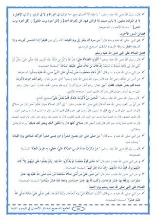 ‫ﻗﺎﻝ ﺭﺳﻮﻝ ﺍﷲ ﺻﻠﻰ ﺍﷲ ﻋﻠﻴﻪ ﻭﺳﻠﻢ: " ﻳﺎ ﻋﻘﺒﺔ ﺃﻻ ﺃﻋﻠﻤﻚ ﺳﻮﺭﺍ ﻣﺎ ﺃﻧﺰﻟﺖ ﰲ ﺍﻟﺘﻮﺭﺍﺓ ﻭ ﻻ ﰲ ﺍﻟﺰﺑﻮﺭ ﻭ ﻻ ﰲ ﺍﻹﳒﻴﻞ ﻭ‬
‫ﻻ ﰲ ﺍﻟﻔﺮﻗﺎﻥ ﻣﺜﻠﻬﻦ، ﻻ ﻳﺄﺗﲔ ﻋﻠﻴﻚ ﺇﻻ ﻗﺮﺃ‪‬ﻦ ﻓﻴﻬﺎ، ﻗﻞ }ﻫﻮﺍﷲ ﺃﺣﺪ{ ﻭ }ﻗﻞ ﺃﻋﻮﺫ ﺑﺮﺏ ﺍﻟﻔﻠﻖ{ ﻭ }ﻗﻞ ﺃﻋﻮﺫ ﺑﺮﺏ‬
                                                                          ‫ﺍﻟﻨﺎﺱ{ " ﺳﻠﺴﻠﺔ ﺍﻷﺣﺎﺩﻳﺚ ﺍﻟﺼﺤﻴﺤﺔ.‬
                                                                                              ‫ﻓﻀﺎﺋﻞ ﺍﻟﺴﻮﺭ ﺍﻷﺧﺮﻯ‬
‫ﻋﻦ ﺍﻟﻨﱯ ﺻﻠﻰ ﺍﷲ ﻋﻠﻴﻪ ﻭﺳﻠﻢ ﻗﺎﻝ:" ﻣﻦ ﺳﺮﻩ ﺃﻥ ﻳﻨﻈﺮ ﺇﱄ ﻳﻮﻡ ﺍﻟﻘﻴﺎﻣﺔ ﻛﺄﻧﻪ ﺭﺃﻱ ﻋﲔ ﻓﻠﻴﻘﺮﺃ ﺇﺫﺍ ﺍﻟﺸﻤﺲ ﻛﻮﺭﺕ ﻭﺇﺫﺍ‬
                                                        ‫ﺍﻟﺴﻤﺎﺀ ﺍﻧﻔﻄﺮﺕ ﻭﺇﺫﺍ ﺍﻟﺴﻤﺎﺀ ﺍﻧﺸﻘﺖ "ﺻﺤﻴﺢ ﺍﻟﺘﺮﻣﻴﺬﻱ.‬
                                                                        ‫ﻓﻀﻞ ﺍﻟﺼﻼﺓ ﻋﻠﻰ ﺍﻟﻨﱯ ﺻﻠﻰ ﺍﷲ ﻋﻠﻴﻪ ﻭﺳﻠﻢ‬
‫ﻗﺎﻝ ﺭﺳﻮﻝ ﺍﷲ ﺻﻠﻰ ﺍﷲ ﻋﻠﻴﻪ ﻭﺳﻠﻢ:" ﹶﺃﻛﺜ ‪‬ﻭﺍ ﺍﻟ ‪‬ﻼﺓ ﻋﻠ ‪‬؛ ﻓﺈﻥ ﺍﷲ ﻭﻛﻞ ﺑﹺﻲ ﻣﻠﻜﹰﺎ ﻋ‪‬ﻨﺪ ﻗ‪‬ﺒﺮﹺﻱ, ﻓﺈﺫﹶﺍ ﺻﻠﻰ ﻋﻠﻲ ﺭﺟﻞ ﻣﻦ‬
‫ﹶ ﹺ ‪‬ﱠ ‪ ‬ﹶ ‪   ‬ﹲ ‪ ‬‬     ‫ﹾ ‪ ‬ﺮ ﺼ ﹶ ﹶ ‪ ‬ﹶﻲ ﹶ ﹺ ﱠ َ ‪ ‬ﱠ ﹶ ‪ ‬ﹶ ‪  ‬ﹶ‬
                     ‫ﹸﺃﻣﺘ‪‬ﻲ ﻗﹶﺎﻝ ﻟ‪‬ﻲ ﺫ‪‬ﻟﻚ ﺍﹾﻟﻤﻠﻚ ﻳ‪‬ﺎ ﻣﺤﻤﺪ ﹺﺇ ﱠ ﻓﻼﻥ ‪‬ﺑﻦ ﻓﻼﻥ ﺻ ﱠﻰ ﻋﻠﻴﻚ ﺍﻟ ‪‬ﺎﻋﺔ "ﺍﻟﺴﻠﺴﻠﺔ ﺍﻟﺼﺤﻴﺤﺔ.‬
                                       ‫ﹶ ﹶ ‪ ‬ﹶ ‪     ‬ﻥ ﹸ ﹶ ﹶ ‪ ‬ﹸ ﹶ ﹶ ‪‬ﻠ ‪ ‬ﹶ ‪  ‬ﺴ ‪ ‬ﹶ‬                 ‫‪‬‬
    ‫ﻋﻦ ﺍﻟﻨﱯ ﺻﻠﻰ ﺍﷲ ﻋﻠﻴﻪ ﻭ ﺳﻠﻢ ﻗﺎﻝ:"ﻛﻞ ﺩﻋ‪‬ﺎﺀ ‪‬ﺤ ‪‬ﻮﺏ ﺣ‪‬ﻰ ‪‬ﻳﺼ ﱠﻰ ﻋﻠﹶﻰ ﺍﻟ‪‬ﺒ ‪ ‬ﺻ ﱠﻰ ﺍﷲ ﻋﻠﻴﻪ ﻭﺳ ﱠﻢ" ﺍﻟﺼﺤﻴﺤﺔ.‬
              ‫ﹸ ﱡ ‪ ٍ ‬ﻣ ‪‬ﺠ ‪ ‬ﺘ ‪‬ﻠ ‪ ‬ﻨﹺﻲ ‪‬ﻠ ُ ‪ ‬ﹶ ‪   ‬ﻠ ‪‬‬
   ‫ﻋﻦ ﺃﻧﺲ ﺍﺑﻦ ﻣﺎﻟﻚ ﺭﺿﻲ ﺍﷲ ﻋﻨﻪ ﻗﺎﻝ ﺭﺳﻮﻝ ﺍﷲ ﺻﻠﻰ ﺍﷲ ﻋﻠﻴﻪ ﻭﺳﻠﻢ:" ﺃﺗﺎﱐ ﺟﱪﻳﻞ ﻓﻘﺎﻝ: ﺭﻏﻢ ﺃﻧﻒ ﺍﻣﺮﺉ ﺫﻛﺮﺕ‬
   ‫‪‬‬
    ‫ﻋﻨﺪﻩ ﻓﻠﻢ ﻳﺼ ﱢ ﻋﻠﻴﻚ، ﻓﻘﻠﺖ ﺁﻣﲔ، ﻓﻘﺎﻝ: ﺭﻏﻢ ﺃﻧﻒ ﺍﻣﺮﺉ ﺃﺩﺭﻙ ﺃﺑﻮﻳﻪ ﻓﻠﻢ ﻳﺪﺧﻞ ﺍﳉﻨﺔ، ﻓﻘﻠﺖ: ﺁﻣﲔ، ﻓﻘﺎﻝ: ﺭﻏﻢ‬
                                                                                      ‫ﻞ‬
                                              ‫ﺃﻧﻒ ﺍﻣﺮﺉ ﺃﺩﺭﻙ ﺭﻣﻀﺎﻥ ﻓﻠﻢ ﻳﻐﻔﺮ ﻟﻪ، ﻓﻘﻠﺖ ﺁﻣﲔ " ﺻﺤﺤﻪ ﺍﻷﻟﺒﺎﱐ.‬
                    ‫ﻗﺎﻝ ﺭﺳﻮﻝ ﺍﷲ ﺻﻠﻰ ﺍﷲ ﻋﻠﻴﻪ ﻭﺳﻠﻢ:" ﺍﹾﻟﺒﺨ‪‬ﻴﻞ ﻣﻦ ﺫﻛﺮﺕ ﻋﻨﺪﻩ, ﻓﻠﻢ ‪‬ﻳﺼ ﱢ ﻋﻠ ‪"‬ﺻﺤﻴﺢ ﺍﳉﺎﻣﻊ.‬
                                ‫‪ ‬ﹸ ‪  ‬ﹸ ‪       ‬ﹶ ﹶ ‪  ‬ﻞ ‪ ‬ﹶﻲ‬
‫ﻋﻦ ﺃﰊ ﺑﻦ ﻛﻌﺐ ﺭﺿﻲ ﺍﷲ ﻋﻨﻪ ﺃﻧﻪ ﻗﺎﻝ ﻟﻠﻨﱯ ﺻﻠﻰ ﺍﷲ ﻋﻠﻴﻪ ﻭ ﺳﻠﻢ: " ﺇﱐ ﺃﻛﺜﺮ ﺍﻟﺼﻼﺓ ﻋﻠﻴﻚ ﻓﻜﻢ ﺃﺟﻌﻞ ﻟﻚ ﻣﻦ ﺻﻼﰐ‬
                                                                                          ‫‪‬‬
 ‫ﻗﺎﻝ ﻣﺎ ﺷﺌﺖ، ﻗﺎﻝ ﻗﻠﺖ ﺍﻟﺮﺑﻊ، ﻗﺎﻝ ﻣﺎ ﺷﺌﺖ، ﻓﺈﻥ ﺯﺩﺕ ﻓﻬﻮ ﺧﲑ، ﻗﺎﻝ ﻗﻠﺖ ﺍﻟﺜﻠﺚ، ﻗﺎﻝ ﻣﺎ ﺷﺌﺖ ﻓﻤﺎ ﺯﺩﺕ ﻓﻬﻮ ﺧﲑ،‬
‫ﻗﺎﻝ ﻗﻠﺖ ﺍﻟﻨﺼﻒ ﻗﺎﻝ ﻣﺎ ﺷﺌﺖ ﻓﻤﺎ ﺯﺩﺕ ﺧﲑ ﻟﻚ، ﻗﺎﻝ ﻗﻠﺖ ﺍﻟﺜﻠﺜﲔ، ﻗﺎﻝ ﻣﺎ ﺷﺌﺖ ﻓﻤﺎ ﺯﺩﺕ ﺧﲑ ﻟﻚ، ﻗﺎﻝ ﻗﻠﺖ ﺍﻟﻨﺼﻒ‬
 ‫ﻗﺎﻝ ﻣﺎ ﺷﺌﺖ ﻓﻤﺎ ﺯﺩﺕ ﺧﲑ ﻟﻚ ﻗﺎﻝ ﻗﻠﺖ ﺃﺟﻌﻞ ﻟﻚ ﺻﻼﰐ ﻛﻠﻬﺎ ﻗﺎﻝ ﺇﺫﹰﺍ ﺗﻜﻔﻰ ﳘﻚ ﻭﻳﻐﻔﺮ ﻟﻚ ﺫﻧﺒﻚ" ﺭﻭﺍﻩ ﺍﻟﺘﺮﻣﺬﻱ‬
                                                                                                       ‫ﻭﺍﳊﺎﻛﻢ.‬
‫ﻋﻦ ﺍﻟﻨﱯ ﺻﻠﻰ ﺍﷲ ﻋﻠﻴﻪ ﻭ ﺳﻠﻢ ﻗﺎﻝ:" ﻣﻦ ﺻﻠﻰ ﻋﻠﻲ ﺣﲔ ﻳﺼﺒﺢ ﻋﺸﺮﹰﺍ ﻭﺣﲔ ﳝﺴﻲ ﻋﺸﺮﹰﺍ ﺃﺩﺭﻛﺘﻪ ﺷﻔﺎﻋﱵ ﻳﻮﻡ ﺍﻟﻘﻴﺎﻣﺔ‬
                                                                                                  ‫" ﺇﺳﻨﺎﺩﻩ ﺟﻴﺪ.‬
       ‫ﻗﺎﻝ ﺭﺳﻮﻝ ﺍﷲ ﺻﻠﻰ ﺍﷲ ﻋﻠﻴﻪ ﻭﺳﻠﻢ: " ﻣﻦ ﺫﻛﺮﺕ ﻋﻨﺪﻩ ﻓﻨﺴﻲ ﺍﻟ ‪‬ﻼﺓ ﻋﻠ ‪‬؛ ﺧﻄ‪‬ﻰﺀ ﹺﺑﻪ ﻃﺮﹺﻳﻖ ﺍﹾﻟﺠ‪‬ﺔ" ﺍﻟﺴﻠﺴﻠﺔ‬
                ‫‪  ‬ﹸ ‪       ‬ﹶ‪  ِ ‬ﺼ ﹶ ﹶ ‪ ‬ﹶﻲ ‪  َ ‬ﹶ ‪ ‬ﻨ ‪‬‬
                                                                                                     ‫ﺍﻟﺼﺤﻴﺤﺔ.‬
    ‫ﻭ ﻋﻦ ﺍﻟﻨﱯ ﺻﻠﻰ ﺍﷲ ﻋﻠﻴﻪ ﻭ ﺳﻠﻢ ﻗﺎﻝ:"ﻣ‪‬ﺎ ﺟﻠﺲ ﻗﻮﻡ ﻣﺠﻠﺴ‪‬ﺎ ﹶﻟﻢ ‪‬ﻳﺬﻛ ‪‬ﻭﺍ ﺍﷲ ﻓ‪‬ﻴﻪ, ﻭﹶﻟﻢ ‪‬ﻳﺼﱡﻮﺍ ﻋﻠﹶﻰ ‪‬ﻧﺒ‪‬ﻬﻢ, ﹺﺇ ﱠ ﻛﹶﺎﻥ‬
    ‫‪ ‬ﹶ ‪ ‬ﹶ ‪      ‬ﹾ ﹸﺮ َ ‪   ‬ﻠ ‪ ‬ﹺﻴ ﹺ ‪ ‬ﻻ ﹶ‬
                                             ‫ﻋﻠﻴﻬﻢ ‪‬ﺗﺮﺓ, ﻓﺈﻥ ﺷ‪‬ﺎﺀ ﻋ ﱠ‪‬ﺑﻬﻢ, ﻭﹺﺇﻥ ﺷ‪‬ﺎﺀ ﻏﻔﺮ ﹶﻟﻬﻢ" ﺍﻟﺴﻠﺴﻠﺔ ﺍﻟﺼﺤﻴﺤﺔ.‬
                                                               ‫‪ ‬ﹶ ‪ ‬ﹺ ‪  ‬ﹰ ﹶﹺ ﹾ َ ‪‬ﺬ ‪   ‬ﹾ َ ﹶ ﹶ ‪  ‬‬
      ‫ﻭ ﻋﻦ ﺍﻟﻨﱯ ﺻﻠﻰ ﺍﷲ ﻋﻠﻴﻪ ﻭ ﺳﻠﻢ ﻗﺎﻝ:"ﻣ‪‬ﻦ ﺻ ﱠﻰ ﻋﻠ ‪ ‬ﻣﻦ ﹸﺃ ‪‬ﺘ‪‬ﻲ ﺻﻼﺓ ﻣﺨﻠﺼ‪‬ﺎ ‪‬ﻦ ﻗﻠﺒﻪ ﺻ ﱠﻰ ﺍﷲ ﻋﻠﻴﻪ ﹺﺑﻬ‪‬ﺎ ﻋﺸﺮ‬
      ‫‪ ‬ﻠ ‪ ‬ﹶﻲ ‪  ‬ﻣ ‪ ‬ﹶ ﹰ ‪   ‬ﻣ ‪ ‬ﹶ ﹾﹺ ‪ ‬ﻠ ُ ‪ ‬ﹶ ‪    ‬‬
     ‫ﺻﻠﻮ‪‬ﺍﺕ, ﻭﺭﻓﻌﻪ ﹺﺑﻬ‪‬ﺎ ﻋﺸﺮ ﺩﺭﺟ‪‬ﺎﺕ, ﻭﻛﺘﺐ ﹶﻟﻪ ﹺﺑﻬ‪‬ﺎ ﻋﺸﺮ ﺣﺴﻨ‪‬ﺎﺕ, ﻭﻣﺤ‪‬ﺎ ﻋﻨﻪ ﻋﺸﺮ ﺳ‪‬ﺌﹶﺎﺕ" ﺍﻟﺴﻠﺴﻠﺔ ﺍﻟﺼﺤﻴﺤﺔ.‬
                       ‫‪ ‬ﹶ ‪   ‬ﹶ ‪         ‬ﹶ‪                 ‬ﻴ ‪‬‬
                                                                   ‫ﺍﻟﺼﻼﺓ ﻋﻠﻰ ﺍﻟﻨﱯ ﺻﻠﻰ ﺍﷲ ﻋﻠﻴﻪ ﻭﺳﻠﻢ ﻳﻮﻡ ﺍﳉﻤﻌﺔ‬
  ‫ﻋﻦ ﺍﻟﻨﱯ ﺻﻠﻰ ﺍﷲ ﻋﻠﻴﻪ ﻭ ﺳﻠﻢ ﻗﺎﻝ:"ﹶﺃﻛ‪‬ﺜ ‪‬ﻭﺍ ﺍﻟﺼﻼﺓ ﻋﻠﻲ ‪‬ﻳﻮﻡ ﺍﹾﻟﺠﻤﻌﺔ, ﻭﹶﻟ‪‬ﻴﻠﺔ ﺍﹾﻟﺠﻤﻌﺔ, ﻓﻤﻦ ﺻ ﱠﻰ ﻋﻠ ‪ ‬ﺻﻼﺓ ﺻ ﱠﻰ ﺍﷲ‬
  ‫ﹾ ﺮ ‪ ‬ﹶ ﹶ ‪‬ﹶ ‪        ‬ﹶ ﹶ ‪    ‬ﹶ ‪  ‬ﻠ ‪ ‬ﹶﻲ ‪ ‬ﹶ ﹰ ‪‬ﻠ ُ‬
                                                                                 ‫ﻋﻠﻴﻪ ﻋﺸﺮ‪‬ﺍ" ﺍﻟﺴﻠﺴﻠﺔ ﺍﻟﺼﺤﻴﺤﺔ.‬
                                                                                                      ‫‪‬ﹶ‪   ‬‬

‫ﺍﳉﺎﻣﻊ ﺍﻟﺼﺤﻴﺢ ﻟﻔﻀﺎﺋﻞ ﺍﻷﻋﻤﺎﻝ ﰲ ﺍﻟﻴﻮﻡ ﻭ ﺍﻟﻠﻴﻠﺔ‬            ‫03‬
 