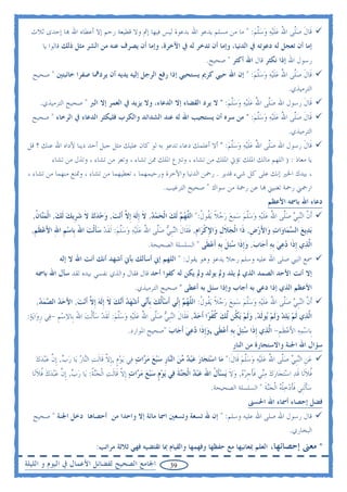 ‫ﻗﹶﺎﻝ ﺻﱠﻰ ﺍﷲ ﻋﻠ‪‬ﻴﻪ ﻭﺳﻠﻢ: " ﻣﺎ ﻣﻦ ﻣﺴﻠﻢ ﻳﺪﻋﻮ ﺍﷲ ﺑﺪﻋﻮﺓ ﻟﻴﺲ ﻓﻴﻬﺎ ﺇﰒ ﻭﻻ ﻗﻄﻴﻌﺔ ﺭﺣﻢ ﺇﻻ ﺃﻋﻄﺎﻩ ﺍﷲ ‪‬ﺎ ﺇﺣﺪﻯ ﺛﻼﺙ‬
                                                                               ‫ﹶ ‪‬ﻠ ُ ‪ ‬ﹶ ‪   ‬ﱠ ‪‬‬
      ‫ﺇﻣﺎ ﺃﻥ ﺗﻌﺠﻞ ﻟﻪ ﺩﻋﻮﺗﻪ ﰲ ﺍﻟﺪﻧﻴﺎ، ﻭﺇﻣﺎ ﺃﻥ ﺗﺪﺧﺮ ﻟﻪ ﰲ ﺍﻵﺧﺮﺓ، ﻭﺇﻣﺎ ﺃﻥ ﻳﺼﺮﻑ ﻋﻨﻪ ﻣﻦ ﺍﻟﺸﺮ ﻣﺜﻞ ﺫﻟﻚ ﻗﺎﻟﻮﺍ ﻳﺎ‬
                                                                           ‫ﺭﺳﻮﻝ ﺍﷲ ﺇﺫﺍ ﻧﻜﺜﺮ ﻗﺎﻝ ﺍﷲ ﺃﻛﺜﺮ " ﺻﺤﻴﺢ.‬
  ‫ﻗﹶﺎﻝ ﺻﱠﻰ ﺍﷲ ﻋﻠ‪‬ﻴﻪ ﻭﺳﻠﻢ: " ﺇﻥ ﺍﷲ ﺣﻴﻲ ﻛﺮﱘ ﻳﺴﺘﺤﻴﻲ ﺇﺫﺍ ﺭﻓﻊ ﺍﻟﺮﺟﻞ ﺇﻟﻴﻪ ﻳﺪﻳﻪ ﺃﻥ ﻳﺮﺩﳘﺎ ﺻﻔﺮﺍ ﺧﺎﺋﺒﺘﲔ " ﺻﺤﻴﺢ‬
                                                                              ‫ﹶ ‪‬ﻠ ُ ‪‬ﹶ ‪  ‬ﱠ ‪‬‬
                                                                                                              ‫ﺍﻟﺘﺮﻣﻴﺬﻱ.‬
     ‫ﻗﹶﺎﻝ ﺭﺳﻮﻝ ﺍﷲ ﺻﱠﻰ ﺍﷲ ﻋﻠ‪‬ﻴﻪ ﻭﺳﻠﻢ: " ﻻ ﻳﺮﺩ ﺍﻟﻘﻀﺎﺀ ﺇﻻ ﺍﻟﺪﻋﺎﺀ، ﻭﻻ ﻳﺰﻳﺪ ﰲ ﺍﻟﻌﻤﺮ ﺇﻻ ﺍﻟﱪ " ﺻﺤﻴﺢ ﺍﻟﺘﺮﻣﻴﺬﻱ.‬
                                                                        ‫‪‬ﻠ ُ ‪‬ﹶ ‪  ‬ﱠ ‪‬‬          ‫ﹶ‬
  ‫ﻗﹶﺎﻝ ﺻﱠﻰ ﺍﷲ ﻋﻠ‪‬ﻴﻪ ﻭﺳﻠﻢ: " ﻣﻦ ﺳﺮﻩ ﺃﻥ ﻳﺴﺘﺠﻴﺐ ﺍﷲ ﻟﻪ ﻋﻨﺪ ﺍﻟﺸﺪﺍﺋﺪ ﻭﺍﻟﻜﺮﺏ ﻓﻠﻴﻜﺜﺮ ﺍﻟﺪﻋﺎﺀ ﰲ ﺍﻟﺮﺧﺎﺀ " ﺻﺤﻴﺢ‬
                                                                             ‫ﹶ ‪‬ﻠ ُ ‪ ‬ﹶ ‪   ‬ﱠ ‪‬‬
                                                                                                              ‫ﺍﻟﺘﺮﻣﻴﺬﻱ.‬
‫ﻗﹶﺎﻝ ﺭﺳﻮﻝ ﺍﷲ ﺻﱠﻰ ﺍﷲ ﻋﻠ‪‬ﻴﻪ ﻭﺳﻠﻢ: " ﺃﻻ ﺃﻋﻠﻤﻚ ﺩﻋﺎﺀ ﺗﺪﻋﻮ ﺑﻪ ﻟﻮ ﻛﺎﻥ ﻋﻠﻴﻚ ﻣﺜﻞ ﺟﺒﻞ ﺃﺣﺪ ﺩﻳﻨﺎ ﻷﺩﺍﻩ ﺍﷲ ﻋﻨﻚ ؟ ﻗﻞ‬
                                                                       ‫‪‬ﻠ ُ ‪‬ﹶ ‪  ‬ﱠ ‪‬‬          ‫ﹶ‬
          ‫ﻳﺎ ﻣﻌﺎﺫ : ) ﺍﻟﻠﻬﻢ ﻣﺎﻟﻚ ﺍﳌﻠﻚ ﺗﺆﰐ ﺍﳌﻠﻚ ﻣﻦ ﺗﺸﺎﺀ ، ﻭﺗﱰﻉ ﺍﳌﻠﻚ ﳑﻦ ﺗﺸﺎﺀ ، ﻭﺗﻌﺰ ﻣﻦ ﺗﺸﺎﺀ ، ﻭﺗﺬﻝ ﻣﻦ ﺗﺸﺎﺀ‬
 ‫، ﺑﻴﺪﻙ ﺍﳋﲑ ﺇﻧﻚ ﻋﻠﻰ ﻛﻞ ﺷﻲﺀ ﻗﺪﻳﺮ . ﺭﲪﻦ ﺍﻟﺪﻧﻴﺎ ﻭﺍﻵﺧﺮﺓ ﻭﺭﺣﻴﻤﻬﻤﺎ ، ﺗﻌﻄﻴﻬﻤﺎ ﻣﻦ ﺗﺸﺎﺀ ، ﻭﲤﻨﻊ ﻣﻨﻬﻤﺎ ﻣﻦ ﺗﺸﺎﺀ ،‬
                                                  ‫ﺍﺭﲪﲏ ﺭﲪﺔ ﺗﻐﻨﻴﲏ ‪‬ﺎ ﻋﻦ ﺭﲪﺔ ﻣﻦ ﺳﻮﺍﻙ " ﺻﺤﻴﺢ ﺍﻟﺘﺮﻏﻴﺐ.‬
                                                                                                     ‫ﺩﻋﺎﺀ ﺍﷲ ﺑﺎﲰﻪ ﺍﻷﻋﻈﻢ‬
  ‫ﹶﺃﻥ ﺍﻟ‪‬ﻨﹺﺒﻲ ﺻﱠﻰ ﺍﷲ ﻋﻠ‪‬ﻴﻪ ﻭﺳﻠﻢ ﺳﻤﻊ ﺭﺟﻼ ‪‬ﻳﻘﻮﻝ:" ﺍﻟ ﱠﻬ ‪ ‬ﹶﻟﻚ ﺍﹾﻟﺤﻤﺪ, ﻻ ﹺﺇﹶﻟﻪ ﹺﺇ ﱠ ﹶﺃ‪‬ﻧﺖ, ﻭﺣﺪﻙ ﻻ ﺷﺮﹺﻳﻚ ﹶﻟﻚ, ﺍﹾﻟﻤ‪‬ﺎﻥ,‬
   ‫ﱠ ‪ ‬ﻠ ُ ‪‬ﹶ ‪  ‬ﱠ ‪      ‬ﹰ ﹸ ﹸ ﻠ ‪‬ﻢ ‪    ‬ﹶ ‪ ‬ﻻ ‪     ‬ﹶ ‪   ‬ﻨ ﹸ‬
  ‫‪‬ﺑﺪ‪‬ﻳﻊ ﺍﻟ ‪‬ﻤ‪‬ﺎﻭ‪‬ﺍﺕ ﻭ‪‬ﺍﻷﺭﺽ, ﺫﹶﺍ ﺍﹾﻟﺠﻼﻝ ﻭ‪‬ﺍﻹﻛﺮ‪‬ﺍﻡ, ﻓﻘﹶﺎﻝ ﺍﻟ‪‬ﻨﹺﺒﻲ ﺻﱠﻰ ﺍﷲ ﻋﻠ‪‬ﻴﻪ ﻭﺳﻠﻢ: ﹶﻟﻘﺪ ﺳﺄﹾﻟﺖ ﺍﷲ ﺑﹺﺎﺳﻢ ﺍﷲ ﺍﻷﻋﻈﻢ,‬
   ‫‪ ‬ﹶ ﹺ ِ ﹾ ِ ﹶ ﹶ ‪ ‬ﻠ ُ ‪‬ﹶ ‪  ‬ﱠ ‪ ‬ﹶ ‪ ‬ﹶ ‪  َ ‬ﹺ ِ َ ‪ ‬ﹶ ﹺ‬                          ‫‪ َ ‬ﹺ‬        ‫‪ ‬ﺴ‬
                                                  ‫ﺍﱠﺬ‪‬ﻱ ﹺﺇﺫﹶﺍ ﺩﻋﻲ ﹺﺑﻪ ﹶﺃﺟ‪‬ﺎﺏ, ﻭﹺﺇﺫﹶﺍ ﺳﺌﻞ ﹺﺑﻪ ﹶﺃﻋﻄﹶﻰ " ﺍﻟﺴﻠﺴﻠﺔ ﺍﻟﺼﺤﻴﺤﺔ.‬
                                                                        ‫‪   ‬ﹶ ‪ ‬‬               ‫‪  ‬‬           ‫ﻟ‬
             ‫ﲰﻊ ﺍﻟﻨﱯ ﺻﻠﻰ ﺍﷲ ﻋﻠﻴﻪ ﻭﺳﻠﻢ ﺭﺟﻼ ﻳﺪﻋﻮ ﻭﻫﻮ ﻳﻘﻮﻝ: " ﺍﻟﻠﻬﻢ ﺇﱐ ﺃﺳﺄﻟﻚ ﺑﺄﱐ ﺃﺷﻬﺪ ﺃﻧﻚ ﺃﻧﺖ ﺍﷲ ﻻ ﺇﻟﻪ‬
   ‫ﺇﻻ ﺃﻧﺖ ﺍﻷﺣﺪ ﺍﻟﺼﻤﺪ ﺍﻟﺬﻱ ﱂ ﻳﻠﺪ ﻭﱂ ﻳﻮﻟﺪ ﻭﱂ ﻳﻜﻦ ﻟﻪ ﻛﻔﻮﺍ ﺃﺣﺪ ﻗﺎﻝ ﻓﻘﺎﻝ ﻭﺍﻟﺬﻱ ﻧﻔﺴﻲ ﺑﻴﺪﻩ ﻟﻘﺪ ﺳﺄﻝ ﺍﷲ ﺑﺎﲰﻪ‬
                                             ‫ﺍﻷﻋﻈﻢ ﺍﻟﺬﻱ ﺇﺫﺍ ﺩﻋﻲ ﺑﻪ ﺃﺟﺎﺏ ﻭﺇﺫﺍ ﺳﺌﻞ ﺑﻪ ﺃﻋﻄﻰ " ﺻﺤﻴﺢ ﺍﻟﺘﺮﻣﻴﺬﻱ.‬
   ‫ﹶﺃﻥ ﺍﻟ‪‬ﻨﹺﺒﻲ ﺻﱠﻰ ﺍﷲ ﻋﻠ‪‬ﻴﻪ ﻭﺳﻠﻢ ﺳﻤﻊ ﺭﺟﻼ ‪‬ﻳ ﹸﻮﻝ: ﺍﻟ ﱠﻬ ‪ ‬ﹺﺇ‪‬ﻲ ﹶﺃﺳﺄﹸﻟﻚ ﹺﺑﺄ‪‬ﻲ ﹶﺃﺷﻬﺪ ﹶﺃ‪‬ﻚ ﻻ ﹺﺇﹶﻟﻪ ﹺﺇ ﱠ ﹶﺃ‪‬ﻧﺖ, ﺍﻷﺣﺪ ﺍﻟ ‪‬ﻤﺪ,‬
    ‫ﱠ ‪ ‬ﻠ ُ ‪‬ﹶ ‪  ‬ﱠ ‪      ‬ﹰ ﻘ ﹸ ﻠ ‪‬ﻢ ﻧ ‪‬ﹶ ‪ ‬ﹶﻧ ‪   ‬ﻧ ‪ ‬ﹶ ‪ ‬ﻻ ‪   َ ‬ﺼ ‪ ‬‬
‫ﺍﱠﺬ‪‬ﻱ ﹶﻟﻢ ‪‬ﻳﻠﺪ ﻭﹶﻟﻢ ‪‬ﻮﹶﻟﺪ, ﻭﹶﻟﻢ ‪‬ﻳ ﹸﻦ ﱠﻚ ﻛﻔﻮ‪‬ﺍ ﹶﺃﺣﺪ, ﻓﻘﹶﺎﻝ ﺍﻟ‪‬ﻨﹺﺒﻲ ﺻﱠﻰ ﺍﷲ ﻋﻠ‪‬ﻴﻪ ﻭﺳﻠﻢ: ﹶﻟﻘﺪ ﺳﺄﹾﻟﺖ ﺍﷲ ﺑﹺﺎﻻﺳﻢ -ﻓ‪‬ﻲ ﺭﻭ‪‬ﺍ‪‬ﻳﺔ:‬
 ‫ﹺ ‪‬‬          ‫‪     ‬ﻳ ‪   ‬ﻜ ﻟ ‪ ‬ﹸ ﹸ ‪  ‬ﹶ ﹶ ‪ ‬ﻠ ُ ‪ ‬ﹶ ‪   ‬ﱠ ‪ ‬ﹶ ‪  ‬ﹶ ‪   َ ‬ﹺ‬                              ‫ﻟ‬
                                          ‫ﺑﹺﺎﺳﻤﻪ ﺍﻷﻋﻈﻢ- ﺍﱠﺬ‪‬ﻱ ﹺﺇﺫﹶﺍ ﺳﺌﻞ ﹺﺑﻪ ﹶﺃﻋﻄﹶﻰ ,ﻭﹺﺇﺫﹶﺍ ﺩﻋﻲ ﹶﺃﺟ‪‬ﺎﺏ "ﺻﺤﻴﺢ ﺍﳌﻮﺍﺭﺩ.‬
                                                        ‫‪‬‬      ‫‪  ‬‬         ‫‪ ‬ﹶ ‪ ‬‬             ‫‪  َ  ‬ﹶ ﹺ ﻟ‬
                                                                                      ‫ﺳﺆﺍﻝ ﺍﷲ ﺍﳉﻨﺔ ﻭﺍﻻﺳﺘﺠﺎﺭﺓ ﻣﻦ ﺍﻟﻨﺎﺭ‬
   ‫ﻋﻦ ﺍﻟ‪‬ﻨﹺﺒﻲ ﺻﱠﻰ ﺍﷲ ﻋﻠ‪‬ﻴﻪ ﻭﺳﻠﻢ ﻗﹶﺎﻝ:" ﻣ‪‬ﺎ ﺍﺳﺘﺠ‪‬ﺎﺭ ﻋﺒﺪ ‪‬ﻦ ﺍﻟ‪‬ﺎﺭ ﺳﺒﻊ ﻣ ‪‬ﺍﺕ ﻓ‪‬ﻲ ‪‬ﻳﻮﻡ ,ﹺﺇﻻ ﻗﹶﺎﹶﻟﺖ ﺍﻟ‪‬ﺎﺭ ﻳ‪‬ﺎ ﺭﺏ, ﹺﺇﻥ ﻋ ‪‬ﺒﺪﻙ‬
   ‫‪‬ﹴ ﱠ ‪ ‬ﻨ ‪   ‬ﱠ ‪  ‬‬                        ‫‪      ‬ﻣ ‪ ‬ﻨ ﹺ ‪   ‬ﺮ ‪‬‬       ‫‪ ‬ﹺ ‪ ‬ﻠ ُ ‪‬ﹶ ‪  ‬ﱠ ‪ ‬ﹶ‬
  ‫ﻓﻼﻧ‪‬ﺎ ﻗﺪ ﺍﺳ‪‬ﺘﺠ‪‬ﺎﺭﻙ ﻣ‪‬ﻲ ﻓﺄﺟﺮﻩ, ﻭﻻ ‪‬ﻳﺴﺄﻝ ﺍﷲ ﻋﺒﺪ ﺍﹾﻟﺠ‪‬ﺔ ﻓ‪‬ﻲ ‪‬ﻳﻮﻡ ﺳﺒﻊ ﻣ ‪‬ﺍﺕ ﹺﺇﻻ ﻗﹶﺎﹶﻟﺖ ﺍﹾﻟﺠ‪‬ﻨﺔ: ﻳ‪‬ﺎ ﺭﺏ, ﹺﺇﻥ ﻋ‪‬ﺒﺪﻙ ﻓﻼﻧ‪‬ﺎ‬
     ‫‪ ‬ﹴ ‪   ‬ﺮ ‪ ‬ﱠ ‪  ‬ﹸ ‪  ‬ﱠ ‪   ‬ﹸ ﹶ‬                      ‫ﹸ ﹶ ﹶ ‪    ‬ﻨ ﹶﹶ ﹺ ‪   ‬ﹶ ‪‬ﹶ ﹸ َ ‪   ‬ﻨ ﹶ‬
                                                                             ‫ﺳﺄﹶﻟﻨﹺﻲ ﻓﺄﺩﺧﻠﻪ ﺍﹾﻟﺠ‪‬ﻨﺔ " ﺍﻟﺴﻠﺴﻠﺔ ﺍﻟﺼﺤﻴﺤﺔ.‬
                                                                                                ‫‪‬ﹶ ﹶﹶ ‪  ‬ﹾ ‪  ‬ﹶ‬
                                                                                             ‫ﻓﻀﻞ ﺇﺣﺼﺎﺀ ﺃﲰﺎﺀ ﺍﷲ ﺍﳊﺴﲎ‬
  ‫ﻗﺎﻝ ﺭﺳﻮﻝ ﺍﷲ ﺻﻠﻰ ﺍﷲ ﻋﻠﻴﻪ ﻭﺳﻠﻢ: " ﺇﻥ ﷲ ﺗﺴﻌﺔ ﻭﺗﺴﻌﲔ ﺍﲰﺎ ﻣﺎﺋﺔ ﺇﻻ ﻭﺍﺣﺪﺍ ﻣﻦ ﺃﺣﺼﺎﻫﺎ ﺩﺧﻞ ﺍﳉﻨﺔ " ﺻﺤﻴﺢ‬
                                                                                                              ‫ﺍﻟﺒﺨﺎﺭﻱ.‬
                             ‫ﺍﻟﻌﻠﻢ ﲟﻌﺎﻧﻴﻬﺎ ﻣﻊ ﺣﻔﻈﻬﺎ ﻭﻓﻬﻤﻬﺎ ﻭﺍﻟﻘﻴﺎﻡ ﲟﺎ ﺗﻘﺘﻀﻴﻪ ﻓﻬﻲ ﺛﻼﺛﺔ ﻣﺮﺍﺗﺐ:‬          ‫* ﻣﻌﲎ ﺇﺣﺼﺎﺋﻬﺎ،‬
‫ﺍﳉﺎﻣﻊ ﺍﻟﺼﺤﻴﺢ ﻟﻔﻀﺎﺋﻞ ﺍﻷﻋﻤﺎﻝ ﰲ ﺍﻟﻴﻮﻡ ﻭ ﺍﻟﻠﻴﻠﺔ‬                 ‫93‬
 