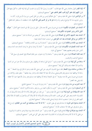 ‫ﻟﻴﻠﺔ ﺍﻟﻘﺪﺭ ﻟﻘﻮﻝ ﻋﺎﺋﺸﺔ ﺭﺿﻲ ﺍﷲ ﻋﻨﻬﺎ ﻗﺎﻟﺖ: " ﻗﻠﺖ ﻳﺎ ﺭﺳﻮﻝ ﺍﷲ ﺃﺭﺃﻳﺖ ﺇﻥ ﻋﻠﻤﺖ ﺃﻱ ﻟﻴﻠﺔ ﻟﻴﻠﺔ ﺍﻟﻘﺪﺭ ﻣﺎ ﺃﻗﻮﻝ ﻓﻴﻬﺎ ﻗﺎﻝ‬
                                           ‫ﻗﻮﱄ ﺍﻟﻠﻬﻢ ﺇﻧﻚ ﻋﻔﻮ ﻛﺮﱘ ﲢﺐ ﺍﻟﻌﻔﻮ ﻓﺎﻋﻒ ﻋﲏ " ﺻﺤﻴﺢ ﺍﻟﺘﺮﻣﻴﺬﻱ.‬
     ‫ﺑﺮ ﺍﻟﻮﺍﻟﺪﻳﻦ ﻟﻘﻮﻟﻪ ﺻﻠﻲ ﺍﷲ ﻋﻠﻴﻪ ﻭﺳﻠﻢ: " ﻳﺎﰐ ﻋﻠﻴﻜﻢ ﺍﻭﻳﺲ ﺑﻦ ﻋﺎﻣﺮ ﻣﻦ ﺍﻫﻞ ﺍﻟﻴﻤﻦ, ﻣﻦ ﻣﺮﺍﺩ ﰒ ﻣﻦ ﻗﺮﻥ, ﻛﺎﻥ ﺑﻪ‬
 ‫ﺑﺮﺹ, ﻓﱪﻱﺀ ﻣﻨﻪ ﺍﻻ ﻣﻮﺿﻊ ﺩﺭﻫﻢ, ﻭﻟﻪ ﻭﺍﻟﺪﺓ ﻫﻮ ‪‬ﺎ ﺑﺮ ﻟﻮ ﺍﻗﺴﻢ ﻋﻠﻲ ﺍﷲ ﻻﺑﺮﻩ, ﻓﺎﻥ ﺍﺳﺘﻄﻌﺖ ﺍﻥ ﻳﺴﺘﻐﻔﺮ ﻟﻚ ﻓﺎﻓﻌﻞ "‬
                                                                                             ‫ﺻﺤﻴﺢ ﻣﺴﻠﻢ.‬
‫ﺍﻟﺪﻋﺎﺀ ﺩﺑﺮ ﺍﻟﺼﻠﻮﺍﺕ ﺍﳌﻜﺘﻮﺑﺔ ﳊﺪﻳﺚ ﺍﰊ ﻫﺮﻳﺮﺓ ﺭﺿﻲ ﺍﷲ ﻋﻨﻪ، ﻗﺎﻝ : ﻗﻴﻞ ﻳﺎﺭﺳﻮﻝ ﺍﷲ ﺍﻱ ﺍﻟﺪﻋﺎﺀ ﺍﲰﻊ ؟ ﻗﺎﻝ: " ﺟﻮﻑ‬
                                                    ‫ﺍﻟﻠﻴﻞ ﺍﻻﺧﺮ ﻭﺩﺑﺮ ﺍﻟﺼﻠﻮﺍﺕ ﺍﳌﻜﺘﻮﺑﺎﺕ " ﺻﺤﻴﺢ ﺍﻟﺘﺮﻣﻴﺬﻱ.‬
       ‫ﺍﻟﺪﻋﺎﺀ ﺑﻌﺪ ﺍﻟﺘﺸﻬﺪ ﺍﻻﺧﲑ ﰲ ﺍﻟﺼﻼﺓ ﻟﻘﻮﻟﻪ ﺻﻠﻲ ﺍﷲ ﻋﻠﻴﻪ ﻭﺳﻠﻢ " ﰒ ﻳﺘﺨﲑ ﻣﻦ ﺍﳌﺴﺎﻟﺔ ﻣﺎ ﺷﺎﺀ " ﺻﺤﻴﺢ ﻣﺴﻠﻢ.‬
                                     ‫ﺍﻻﻛﺜﺎﺭ ﻣﻦ ﻧﻮﺍﻓﻞ ﺍﻟﻌﺒﺎﺩﺍﺕ ﺑﻌﺪ ﺍﺩﺀ ﺍﻟﻔﺮﺍﺋﺾ ﻣﻦ ﺍﺳﺒﺎﺏ ﺍﺟﺎﺑﺔ ﺍﻟﺪﻋﺎﺀ ﺍﻳﻀﺎ.‬
      ‫ﺍﻟﺪﻋﺎﺀ ﺑﲔ ﺍﻻﺫﺍﻥ ﻭﺍﻻﻗﺎﻣﺔ ﻟﻘﻮﻟﻪ ﺻﻠﻲ ﺍﷲ ﻋﻠﻴﻪ ﻭﺳﻠﻢ: " ﺍﻟﺪﻋﺎﺀ ﻻ ﻳﺮﺩ ﺑﲔ ﺍﻻﺫﺍﻥ ﻭﺍﻻﻗﺎﻣﺔ " ﺻﺤﻴﺢ ﺍﻟﺘﺮﻣﻴﺬﻱ.‬
 ‫ﻋﻨﺪ ﺍﻟﻨﺪﺍﺀ ﻟﻠﺼﻠﻮﺍﺕ ﺍﳌﻜﺘﻮﺑﺎﺕ ﻟﻘﻮﻟﻪ ﺻﻠﻲ ﺍﷲ ﻋﻠﻴﻪ ﻭﺳﻠﻢ: " ﺍﺛﻨﺘﺎﻥ ﻻ ﺗﺮﺩﺍﻥ ﺍﻭ ﻗﻞ ﻣﺎ ﺗﺮﺩﺍﻥ ﺍﻟﺪﻋﺎﺀ ﻋﻨﺪ ﺍﻟﻨﺪﺍﺀ ﻭﻋﻨﺪ‬
                                                             ‫ﺍﻟﺒﺎﺱ ﺣﲔ ﻳﻠﺤﻢ ﺑﻌﻀﻬﻢ ﺑﻌﻀﺎ " ﺻﺤﻴﺢ ﺃﰊ ﺩﺍﻭﺩ.‬
    ‫ﻋﻨﺪ ﺍﻗﺎﻣﺔ ﺍﻟﺼﻼﺓ ﻟﻘﻮﻟﻪ ﺻﻠﻲ ﺍﷲ ﻋﻠﻴﻪ ﻭﺳﻠﻢ: " ﺳﺎﻋﺘﺎﻥ ﻻ ﺗﺮﺩ ﺩﻋﻮﺗﻪ, ﺣﲔ ﺗﻘﺎﻡ ﺍﻟﺼﻼﺓ ﻭﰲ ﺍﻟﺼﻒ ﰲ ﺳﺒﻴﻞ ﺍﷲ "‬
                                                                                  ‫ﺻﺤﻴﺢ ﺍﻟﺘﺮﻏﻴﺐ ﻭﺍﻟﺘﺮﻫﻴﺐ.‬
 ‫ﺳﺎﻋﺔ ﻣﻦ ﻛﻞ ﻟﻴﻠﺔ ﻟﻘﻮﻟﻪ ﺻﻠﻲ ﺍﷲ ﻋﻠﻴﻪ ﻭﺳﻠﻢ: " ﺍﻥ ﰲ ﺍﻟﻴﻞ ﻟﺴﺎﻋﺔ ﻻ ﻳﻮﺍﻓﻘﻬﺎ ﺭﺟﻞ ﻣﺴﻠﻢ ﻳﺴﺎﻝ ﺍﷲ ﺧﲑﺍ ﻣﻦ ﺍﻣﺮ ﺍﻟﺪﻧﻴﺎ‬
                                                          ‫ﻭﺍﻻﺧﺮﺓ ﺍﻻ ﺍﻋﻄﺎﻩ ﺍﻳﺎﻩ ﻭﺫﻟﻚ ﻛﻞ ﻟﻴﻠﺔ " ﺻﺤﻴﺢ ﻣﺴﻠﻢ.‬
 ‫ﺳﺎﻋﺔ ﻣﻦ ﺳﺎﻋﺎﺕ ﻳﻮﻡ ﺍﳉﻤﻌﺔ, ﻓﻘﺪ ﺻﺢ ﺍﳊﺪﻳﺚ ﺍﻟﺸﺮﻳﻒ ﻋﻦ ﺍﻟﻨﱯ ﺻﻠﻲ ﺍﷲ ﻋﻠﻴﻪ ﻭﺳﻠﻢ ﺍﻧﻪ ﻗﺎﻝ ﰲ ﻳﻮﻡ ﺍﳉﻤﻌﺔ: " ﻓﻴﻪ‬
 ‫ﺳﺎﻋﺔ ﻻ ﻳﻮﺍﻓﻘﻬﺎ ﻋﺒﺪ ﻣﺴﻠﻢ ﻭﻫﻮ ﻗﺎﺋﻢ ﻳﺼﻠﻲ ﻳﺴﺎﻝ ﺍﷲ ﺷﻴﺌﺎ ﺍﻻ ﺍﻋﻄﺎﻩ ﺍﻳﺎﻩ، ﻭﺍﺷﺎﺭ ﺑﻴﺪﻩ ﻳﻘﻠﻠﻬﺎ " ﻣﺘﻔﻖ ﻋﻠﻴﻪ, ﻭﻻﲪﺪ ﻣﻦ‬
 ‫ﺣﺪﻳﺚ ﺍﰊ ﻫﺮﻳﺮﺓ ﺭﺿﻲ ﺍﷲ ﻋﻨﻪ ﻣﺮﻓﻮﻋﺎ " ﺍﻥ ﰲ ﺍﳉﻤﻌﺔ ﻟﺴﺎﻋﺔ ﻻ ﻳﻮﺍﻓﻘﻬﺎ ﻋﺒﺪ ﻣﺴﻠﻢ ﻭﻫﻮ ﻳﺴﺎﻝ ﺍﷲ ﻓﻴﻬﺎ ﺧﲑﺍ ﺍﻻ ﺍﻋﻄﺎﻩ‬
                                                                                    ‫ﺍﻳﺎﻩ ﻭﻫﻲ ﺑﻌﺪ ﺍﻟﻌﺼﺮ"‬
                    ‫ﻋﻨﺪ ﺍﻟﺸﺮﺏ ﻣﻦ ﻣﺎﺀ ﺯﻣﺰﻡ ﻟﻘﻮﻟﻪ ﺻﻠﻲ ﺍﷲ ﻋﻠﻴﻪ ﻭﺳﻠﻢ: " ﻣﺎﺀ ﺯﻣﺰﻡ ﳌﺎ ﺷﺮﺏ ﻟﻪ " ﺻﺤﻴﺢ ﺍﳉﺎﻣﻊ.‬
   ‫ﰲ ﺍﻟﺴﺠﻮﺩ ﻟﻘﻮﻟﻪ ﺻﻠﻲ ﺍﷲ ﻋﻠﻴﻪ ﻭﺳﻠﻢ: " ﺍﻗﺮﺏ ﻣﺎ ﻳﻜﻮﻥ ﺍﻟﻌﺒﺪ ﻣﻦ ﺭﺑﻪ ﻭﻫﻮ ﺳﺎﺟﺪ ﻓﺎﻛﺜﺮﻭﺍ ﺍﻟﺪﻋﺎﺀ " ﺻﺤﻴﺢ ﻣﺴﻠﻢ.‬
 ‫ﻋﻨﺪ ﺍﻻﺳﺘﻴﻘﺎﻅ ﻣﻦ ﺍﻟﻨﻮﻡ ﻟﻴﻼ ﻟﻘﻮﻟﻪ ﺻﻠﻲ ﺍﷲ ﻋﻠﻴﻪ ﻭﺳﻠﻢ: " ﻣﻦ ﺗﻌﺎﺭ ﻣﻦ ﺍﻟﻠﻴﻞ ﻓﻘﺎﻝ ﻻﺍﻟﻪ ﺍﻻ ﺍﷲ ﻭﺣﺪﻩ ﻻﺷﺮﻳﻚ ﻟﻪ, ﻟﻪ‬
‫ﺍﳌﻠﻚ ﻭﻟﻪ ﺍﳊﻤﺪ ﻭﻫﻮ ﻋﻠﻲ ﻛﻞ ﺷﻲ ﻗﺪﻳﺮ, ﺍﳊﻤﺪ ﷲ ﻭﺳﺒﺤﺎﻥ ﺍﷲ ﻭﻻﺍﻟﻪ ﺍﻻ ﺍﷲ ﻭﺍﷲ ﺍﻛﱪ ﻭﻻﺣﻮﻝ ﻭ ﻻﻗﻮﺓ ﺍﻻ ﺑﺎﷲ ﰒ ﻗﺎﻝ‬
                              ‫ﺍﻟﻠﻬﻢ ﺍﻏﻔﺮ ﱄ ﺍﻭ ﺩﻋﺎ, ﺍﺳﺘﺠﻴﺐ ﻟﻪ ﻓﺎﻥ ﺗﻮﺿﺎ ﻭﺻﻠﻲ ﻗﺒﻠﺖ ﺻﻼﺗﻪ " ﺻﺤﻴﺢ ﺍﻟﺒﺨﺎﺭﻱ.‬
 ‫ﺍﻟﺪﻋﺎﺀ ﺑﺪﻋﻮﺓ ﺫﻱ ﺍﻟﻨﻮﻥ ﺍﺫﺍ ﺩﻋﺎ ‪‬ﺎ ﻭﻫﻮ ﰲ ﺑﻄﻦ ﺍﳊﻮﺕ " ﻻ ﺍﻟﻪ ﺍﻻ ﺍﻧﺖ ﺳﺒﺤﺎﻧﻚ ﺍﱐ ﻛﻨﺖ ﻣﻦ ﺍﻟﻈﺎﳌﲔ ﱂ ﻳﺪﻉ ‪‬ﺎ‬
                                                  ‫ﺭﺟﻞ ﻣﺴﻠﻢ ﰲ ﺷﻲ ﻗﻂ ﺍﻻ ﺍﺳﺘﺠﺎﺏ ﺍﷲ ﻟﻪ " ﺻﺤﻴﺢ ﺍﻟﺘﺮﻣﻴﺬﻱ.‬
   ‫ﺍﻟﺪﻋﺎﺀ ﻳﻮﻡ ﻋﺮﻓﺔ ﰲ ﻋﺮﻓﺔ ﻟﻠﺤﺎﺝ ﻟﻘﻮﻟﻪ ﺻﻠﻲ ﺍﷲ ﻋﻠﻴﻪ ﻭﺳﻠﻢ: " ﺧﲑ ﺍﻟﺪﻋﺎﺀ ﺩﻋﺎﺀ ﻳﻮﻡ ﻋﺮﻓﺔ ﻭﺧﲑ ﻣﺎ ﻗﻠﺖ ﺍﻧﺎ ﻭﺍﻟﻨﺒﻴﻮﻥ‬
            ‫ﻣﻦ ﻗﺒﻠﻲ ﻻ ﺍﻟﻪ ﺍﻻ ﺍﷲ ﻭﺣﺪﻩ ﻻﺷﺮﻳﻚ ﻟﻪ, ﻟﻪ ﺍﳌﻠﻚ ﻭﻟﻪ ﺍﳊﻤﺪ ﻭﻫﻮ ﻋﻠﻲ ﻛﻞ ﺷﻲ ﻗﺪﻳﺮ " ﺻﺤﻴﺢ ﺍﻟﺘﺮﻣﻴﺬﻱ.‬


‫ﺍﳉﺎﻣﻊ ﺍﻟﺼﺤﻴﺢ ﻟﻔﻀﺎﺋﻞ ﺍﻷﻋﻤﺎﻝ ﰲ ﺍﻟﻴﻮﻡ ﻭ ﺍﻟﻠﻴﻠﺔ‬          ‫14‬
 