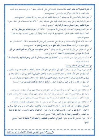 ‫ﺩﻋﻮﺓ ﺍﳌﺴﻠﻢ ﻻﺧﻴﻪ ﺑﻈﻬﺮ ﺍﻟﻐﻴﺐ ﻓﺎ‪‬ﺎ ﻣﺴﺘﺠﺎﺑﺔ ﳊﺪﻳﺚ ﺍﻟﻨﱯ ﺻﻠﻰ ﺍﷲ ﻋﻠﻴﻪ ﻭ ﺳﻠﻢ: " ﻣﺎ ﻣﻦ ﻋﺒﺪ ﻣﺴﻠﻢ ﻳﺪﻋﻮ ﻻﺧﻴﻪ‬
                                               ‫ﺑﻈﻬﺮ ﺍﻟﻐﻴﺐ ﺍﻻ ﻗﺎﻝ ﺍﳌﻠﻚ ﺍﳌﻮﻛﻞ ﺍﻣﲔ ﻭﻟﻚ ﲟﺜﻞ " ﺻﺤﻴﺢ ﻣﺴﻠﻢ .‬
        ‫ﺩﻋﻮﺓ ﺍﳌﻈﻠﻮﻡ ﻟﻘﻮﻟﻪ ﺻﻠﻲ ﺍﷲ ﻋﻠﻴﻪ ﻭﺳﻠﻢ: " ﺍﺗﻖ ﺩﻋﻮﺓ ﺍﳌﻈﻠﻮﻡ ﻓﺎﻧﻪ ﻟﻴﺲ ﺑﻴﻨﻬﺎ ﻭﺑﲔ ﺍﷲ ﺣﺠﺎﺏ " ﺻﺤﻴﺢ ﻣﺴﻠﻢ.‬
 ‫ﺩﻋﻮﺓ ﺍﻟﻮﺍﻟﺪ ﻟﻮﻟﺪﻩ ﺍﻭ ﻋﻠﻲ ﻭﻟﺪﻩ ﻭﺩﻋﻮﺓ ﺍﳌﺴﺎﻓﺮ ﻟﻘﻮﻟﻪ ﺻﻠﻲ ﺍﷲ ﻋﻠﻴﻪ ﻭﺳﻠﻢ: " ﺛﻼﺛﺔ ﺩﻋﻮﺍﺕ ﻳﺴﺘﺠﺎﺏ ﳍﻦ ﻻﺷﻚ ﻓﻴﻬﻦ:‬
                                           ‫ﺩﻋﻮﺓ ﺍﳌﻈﻠﻮﻡ ﻭﺩﻋﻮﺓ ﺍﳌﺴﺎﻓﺮ ﻭﺩﻋﻮﺓ ﺍﻟﻮﺍﻟﺪ ﻟﻮﻟﺪﻩ " ﺻﺤﻴﺢ ﺍﻟﺘﺮﻣﻴﺬﻱ.‬
      ‫ﺩﻋﻮﺓ ﺍﻟﺼﺎﺋﻢ ﻭﺩﻋﻮﺓ ﺍﻻﻣﺎﻡ ﺍﻟﻌﺎﺩﻝ ﻟﻘﻮﻟﻪ ﺻﻠﻲ ﺍﷲ ﻋﻠﻴﻪ ﻭﺳﻠﻢ: " ﺛﻼﺛﺔ ﻻ ﺗﺮﺩ ﺩﻋﻮ‪‬ﻢ ﺍﻟﺼﺎﺋﻢ ﺣﱵ ﻳﻔﻄﺮ, ﻭﺍﻻﻣﺎﻡ‬
    ‫ﺍﻟﻌﺎﺩﻝ, ﺩﻋﻮﺓ ﺍﳌﻈﻠﻮﻡ ﻳﺮﻓﻌﻬﺎ ﺍﷲ ﻓﻮﻕ ﺍﻟﻐﻤﺎﻡ ﻭﻳﻔﺘﺢ ﳍﺎ ﺍﺑﻮﺍﺏ ﺍﻟﺴﻤﺎﺀ ﻭﻳﻘﻮﻝ ﺍﻟﺮﺏ ﻭﻋﺰﰐ ﻻﻧﺼﺮﻧﻚ ﻭﻟﻮ ﺑﻌﺪ ﺣﲔ "‬
                                                                                        ‫ﺻﺤﻴﺢ ﺍﻟﺘﺮﻣﻴﺬﻱ.‬
   ‫ﺩﻋﻮﺓ ﺍﻟﻮﻟﺪ ﺍﻟﺼﺎﱀ ﻟﻮﺍﻟﺪﻩ ﳊﺪﻳﺚ ﺍﰊ ﻫﺮﻳﺮﺓ ﺭﺿﻲ ﺍﷲ ﻋﻨﻪ ﻋﻦ ﺍﻟﻨﱯ ﺻﻠﻲ ﺍﷲ ﻋﻠﻴﻪ ﻭﺳﻠﻢ ﺍﻧﻪ ﻗﺎﻝ: " ﺍﺫﺍ ﻣﺎﺕ ﺍﺑﻦ ﺍﺩﻡ‬
                    ‫ﺍﻧﻘﻄﻊ ﻋﻤﻠﻪ ﺍﻻ ﻣﻦ ﺛﻼﺙ ﺻﺪﻗﺔ ﺟﺎﺭﻳﺔ ﺍﻭ ﻋﻠﻢ ﻳﻨﺘﻔﻎ ﺑﻪ ﺍﻭ ﻭﻟﺪ ﺻﺎﱀ ﻳﺪﻋﻮ ﻟﻪ " ﺻﺤﻴﺢ ﻣﺴﻠﻢ .‬
   ‫ﻣﻦ ﺑﺎﺕ ﻃﺎﻫﺮﺍ ﻋﻠﻲ ﺫﻛﺮ ﺍﷲ ﻟﻘﻮﻟﻪ ﺻﻠﻲ ﺍﷲ ﻋﻠﻴﻪ ﻭﺳﻠﻢ: " ﻣﺎ ﻣﻦ ﻣﺴﻠﻢ ﻳﺒﻴﺖ ﻋﻠﻲ ﺫﻛﺮ ﺍﷲ ﻃﺎﻫﺮﺍ ﻓﻴﺘﻌﺎﺭ ﻣﻦ ﺍﻟﻴﻞ‬
                                                ‫ﻓﻴﺴﺎﻝ ﺍﷲ ﺧﲑﺍ ﻣﻦ ﺍﻟﺪﻧﻴﺎ ﻭﺍﻻﺧﺮﺓ ﺍﻻ ﺍﻋﻄﺎﻩ " ﺻﺤﻴﺢ ﺃﰊ ﺩﺍﻭﺩ.‬
‫ﺍﻟﺬﺍﻛﺮ ﻟﻠﻠﻪ ﻛﺜﲑﺍ ﻟﻘﻮﻟﻪ ﺻﻠﻲ ﺍﷲ ﻋﻠﻴﻪ ﻭﺳﻠﻢ: " ﺛﻼﺛﺔ ﻻ ﻳﺮﺩ ﺩﻋﺎﺅﻫﻢ ﺍﻟﺬﺍﻛﺮ ﷲ ﻛﺜﲑﺍ ﻭﺩﻋﻮﺓ ﺍﳌﻈﻠﻮﻡ ﻭﺍﻻﻣﺎﻡ ﺍﳌﻘﺴﻂ "‬
                                                                                         ‫ﺍﻟﺴﻠﺴﻠﺔ ﺍﻟﺼﺤﻴﺤﺔ.‬
                                                                            ‫ﻣﻦ ﺩﻋﺎﺀ ﺍﻟﻨﱯ ﺻﻠﻰ ﺍﷲ ﻋﻠﻴﻪ ﻭ ﺳ ﹼﻢ:‬
                                                                              ‫ﻠ‬
‫ﻋﻦ ﺍﻟﻨﱯ ﺻﻠﻰ ﺍﷲ ﻋﻠﻴﻪ ﻭ ﺳﻠﻢ ﻗﺎﻝ:" ﺍﻟﻠﻬ ‪ ‬ﺇ‪‬ﻲ ﺃﺳﺄﻟﻚ ﻣﻦ ﺍﳋﲑ ﻛ ﹼﻪ, ﻋﺎﺟﻠﻪ ﻭ ﺁﺟﻠﻪ , ﻣﺎ ﻋﻠﻤﺖ ﻣﻨﻪ ﻭ ﻣﺎ ﱂ ﺃﻋﻠﻢ, ﻭ‬
                                            ‫ﻠ‬                 ‫ﻢ ﻧ‬
  ‫ﺃﻋﻮﺫ ﺑﻚ ﻣﻦ ﺍﻟﺸ ‪ ‬ﻛ ﹼﻪ, ﻋﺎﺟﻠﻪ ﻭ ﺁﺟﻠﻪ, ﻣﺎ ﻋﻠﻤﺖ ﻣﻨﻪ ﻭ ﻣﺎ ﱂ ﺃﻋﻠﻢ, ﺍﻟﻠﻬ ‪ ‬ﺇ‪‬ﻲ ﺃﺳﺄﻟﻚ ﻣﻦ ﺧﲑ ﻣﺎ ﺳﺄﻟﻚ ﻋﺒﺪﻙ ﻭ‬
                              ‫ﻢ ﻧ‬                                                ‫ﺮ ﻠ‬
   ‫ﻧﺒ‪‬ﻚ ,ﻭ ﺃﻋﻮﺫ ﺑﻚ ﻣﻦ ﺷ ‪ ‬ﻣﺎ ﻋﺎﺫ ﺑﻪ ﻋﺒﺪﻙ ﻭ ﻧﺒ‪‬ﻚ, ﺍﻟﻠﻬ ‪ ‬ﺇ‪‬ﻲ ﺃﺳﺄﻟﻚ ﺍﳉ‪‬ﺔ ﻭ ﻣﺎ ﻗ ‪‬ﺏ ﺇﻟﻴﻬﺎ ﻣﻦ ﻗﻮﻝ ﺃﻭ ﻋﻤﻞ, ﻭ‬
                           ‫ﺮ‬         ‫ﻨ‬          ‫ﻢ ﻧ‬         ‫ﻴ‬                    ‫ﺮ‬                  ‫ﻴ‬
       ‫ﺃﻋﻮﺫ ﺑﻚ ﻣﻦ ﺍﻟﻨﺎﺭ ﻭ ﻣﺎ ﻗ ‪‬ﺏ ﺇﻟﻴﻬﺎ ﻣﻦ ﻗﻮﻝ ﺃﻭ ﻋﻤﻞ, ﻭ ﺃﺳﺄﻟﻚ ﺃﻥ ﲡﻌﻞ ﻛ ﹼ ﻗﻀﺎﺀ ﻗﻀﻴﺘﻪ ﱄ ﺧﲑﺍ " ﺍﻟﺴﻠﺴﻠﺔ‬
                                  ‫ﻞ‬                                        ‫ﺮ‬
                                                                                         ‫ﺍﻟﺼﺤﻴﺤﺔ.‬
    ‫ﻋﻦ ﻋﺎﺋﺸﺔ ﺭﺿﻲ ﺍﷲ ﻋﻨﻬﺎ " ﺃﻥ ﺭﺳﻮﻝ ﺍﷲ ﺻﻠﻰ ﺍﷲ ﻋﻠﻴﻪ ﻛﺎﻥ ﻳﺪﻋﻮ ﰲ ﺍﻟﺼﻼﺓ ﺍﻟﻠﻬﻢ ﺇﱐ ﺃﻋﻮﺫ ﺑﻚ ﻣﻦ ﻋﺬﺍﺏ ﺍﻟﻘﱪ،‬
‫ﻭﺃﻋﻮﺫ ﺑﻚ ﻣﻦ ﻓﺘﻨﺔ ﺍﳌﺴﻴﺢ ﺍﻟﺪﺟﺎﻝ، ﻭﺃﻋﻮﺫ ﺑﻚ ﻣﻦ ﻓﺘﻨﺔ ﺍﶈﻴﺎ، ﻭﻓﺘﻨﺔ ﺍﳌﻤﺎﺕ، ﺍﻟﻠﻬﻢ ﺇﱐ ﺃﻋﻮﺫ ﺑﻚ ﻣﻦ ﺍﳌﺄﰒ ﻭﺍﳌﻐﺮﻡ. ﻓﻘﺎﻝ ﻟﻪ‬
           ‫ﻗﺎﺋﻞ: ﻣﺎ ﺃﻛﺜﺮ ﻣﺎ ﺗﺴﺘﻌﻴﺬ ﻣﻦ ﺍﳌﻐﺮﻡ ؟ ﻓﻘﺎﻝ: ﺇﻥ ﺍﻟﺮﺟﻞ ﺇﺫﺍ ﻏﺮﻡ ﺣﺪﺙ ﻓﻜﺬﺏ، ﻭﻭﻋﺪ ﻓﺄﺧﻠﻒ" ﺻﺤﻴﺢ ﻣﺴﻠﻢ.‬
   ‫ﻋﻦ ﻋﺎﺋﺸﺔ ﺭﺿﻲ ﺍﷲ ﻋﻨﻬﺎ ﻗﺎﻟﺖ، ﻗﺎﻝ ﱄ ﺍﻟﻨﱯ ﺻﻠﻰ ﺍﷲ ﻋﻠﻴﻪ ﻭ ﺳﻠﻢ:" ﻳﺎ ﻋﺎﺋﺸﺔ، ﻋﻠﻴﻚ ﲜﻤﻞ ﺍﻟﺪﻋﺎﺀ ﻭ ﺟﻮﺍﻣﻌﻪ ﻗﻮﱄ‬
 ‫ﺍﻟﻠﻬﻢ ﺇﱐ ﺃﺳﺄﻟﻚ ﻣﻦ ﺍﳋﲑ ﻛﻠﻪ، ﻋﺎﺟﻠﻪ ﻭ ﺁﺟﻠﻪ، ﻣﺎ ﻋﻠﻤﺖ ﻣﻨﻪ ﻭ ﻣﺎ ﱂ ﺃﻋﻠﻢ ﻭ ﺃﺳﺄﻟﻚ ﺍﳉﻨﺔ ﻭ ﻣﺎ ﻗﺮﺏ ﺇﻟﻴﻬﺎ ﻣﻦ ﻗﻮﻝ‬
  ‫ﺃﻭ ﻋﻤﻞ، ﻭ ﺃﻋﻮﺫ ﺑﻚ ﻣﻦ ﺍﻟﻨﺎﺭ ﻭ ﻣﺎ ﻗﺮﺏ ﺇﻟﻴﻬﺎ ﻣﻦ ﻗﻮﻝ ﺃﻭ ﻋﻤﻞ ﻭ ﺃﺳﺄﻟﻚ ﳑﺎ ﺳﺄﻟﻚ ﺑﻪ ﳏﻤﺪ، ﻭ ﺃﻋﻮﺫ ﺑﻚ ﳑﺎ ﺗﻌﻮﺫ‬
                                      ‫ﻣﻨﻪ ﳏﻤﺪ، ﻭ ﻣﺎ ﻗﻀﻴﺖ ﱄ ﻗﻀﺎﺀ ﻓﺎﺟﻌﻞ ﻋﺎﻗﺒﺘﻪ ﺭﺷﺪﺍ " ﺻﺤﻴﺢ ﺍﻟﺪﺏ ﺍﳌﻔﺮﺩ.‬
      ‫ﻗﺎﻝ ﺭﺳﻮﻝ ﺍﷲ ﺻﻠﻰ ﺍﷲ ﻋﻠﻴﻪ ﻭ ﺳﻠﻢ:" ﺍﻟﻠﻬ ‪ ‬ﺇ‪‬ﻲ ﺃﺳﺄﻟﻚ ﻣﻦ ﻓﻀﻠﻚ ﻭ ﺭﲪﺘﻚ ﻓﺈ‪‬ﻪ ﻻ ﳝﻠﻜﻬﺎ ﺇﻻ ﺃﻧﺖ " ﺻﺤﻴﺢ‬
                             ‫ﻧ‬                         ‫ﻢ ﻧ‬
                                                                                                    ‫ﺍﳉﺎﻣﻊ.‬


‫ﺍﳉﺎﻣﻊ ﺍﻟﺼﺤﻴﺢ ﻟﻔﻀﺎﺋﻞ ﺍﻷﻋﻤﺎﻝ ﰲ ﺍﻟﻴﻮﻡ ﻭ ﺍﻟﻠﻴﻠﺔ‬           ‫24‬
 