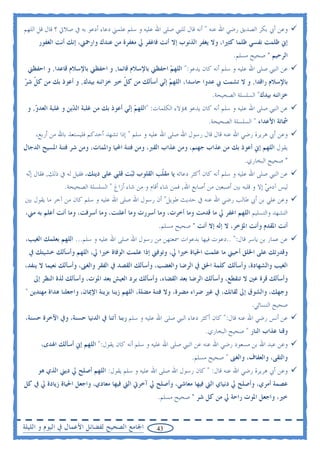 ‫ﻭﻋﻦ ﺃﰊ ﺑﻜﺮ ﺍﻟﺼﺪﻳﻖ ﺭﺿﻲ ﺍﷲ ﻋﻨﻪ " ﺃﻧﻪ ﻗﺎﻝ ﻟﻠﻨﱯ ﺻﻠﻰ ﺍﷲ ﻋﻠﻴﻪ ﻭ ﺳﻠﻢ ﻋﻠﻤﲏ ﺩﻋﺎﺀ ﺃﺩﻋﻮ ﺑﻪ ﰲ ﺻﻼﰐ ؟ ﻗﺎﻝ ﻗﻞ ﺍﻟﻠﻬﻢ‬
     ‫ﺇﱐ ﻇﻠﻤﺖ ﻧﻔﺴﻲ ﻇﻠﻤﺎ ﻛﺜﲑﺍ، ﻭﻻ ﻳﻐﻔﺮ ﺍﻟﺬﻧﻮﺏ ﺇﻻ ﺃﻧﺖ ﻓﺎﻏﻔﺮ ﱄ ﻣﻐﻔﺮﺓ ﻣﻦ ﻋﻨﺪﻙ ﻭﺍﺭﲪﲏ، ﺇﻧﻚ ﺃﻧﺖ ﺍﻟﻐﻔﻮﺭ‬
                                                                                   ‫ﺍﻟﺮﺣﻴﻢ " ﺻﺤﻴﺢ ﻣﺴﻠﻢ.‬
 ‫ﻋﻦ ﺍﻟﻨﱯ ﺻﻠﻰ ﺍﷲ ﻋﻠﻴﻪ ﻭ ﺳﻠﻢ ﺃﻧﻪ ﻛﺎﻥ ﻳﺪﻋﻮ:" ﺍﻟﻠﻬ ‪ ‬ﺍﺣﻔﻈﲏ ﺑﺎﻹﺳﻼﻡ ﻗﺎﺋﻤﺎ, ﻭ ﺍﺣﻔﻈﲏ ﺑﺎﻹﺳﻼﻡ ﻗﺎﻋﺪﺍ, ﻭ ﺍﺣﻔﻈﲏ‬
                                                   ‫ﻢ‬
‫ﺑﺎﻹﺳﻼﻡ ﺭﺍﻗﺪﺍ, ﻭ ﻻ ﺗﺸﻤﺖ ﰊ ﻋﺪﻭﺍ ﺣﺎﺳﺪﺍ، ﺍﻟﻠﻬ ‪ ‬ﺇ‪‬ﻲ ﺃﺳﺄﻟﻚ ﻣﻦ ﻛ ﹼ ﺧﲑ ﺧﺰﺍﺋﻨﻪ ﺑﻴﺪﻙ, ﻭ ﺃﻋﻮﺫ ﺑﻚ ﻣﻦ ﻛ ﹼ ﺷ ‪‬‬
‫ﻞ ﺮ‬                                  ‫ﻞ‬             ‫ﻢ ﻧ‬
                                                                          ‫ﺧﺰﺍﺋﻨﻪ ﺑﻴﺪﻙ" ﺍﻟﺴﻠﺴﻠﺔ ﺍﻟﺼﺤﻴﺤﺔ.‬
 ‫ﻋﻦ ﺍﻟﻨﱯ ﺻﻠﻰ ﺍﷲ ﻋﻠﻴﻪ ﻭ ﺳﻠﻢ ﺃﻧﻪ ﻛﺎﻥ ﻳﺪﻋﻮ ‪‬ﺆﻻﺀ ﺍﻟﻜﻠﻤﺎﺕ: "ﺍﻟﻠﻬ ‪ ‬ﺇ‪‬ﻲ ﺃﻋﻮﺫ ﺑﻚ ﻣﻦ ﻏﻠﺒﺔ ﺍﻟ ‪‬ﻳﻦ ﻭ ﻏﻠﺒﺔ ﺍﻟﻌﺪ ‪ ,‬ﻭ‬
    ‫ﻭ‬               ‫ﺪ‬                     ‫ﻢ ﻧ‬
                                                                         ‫ﴰﺎﺗﺔ ﺍﻷﻋﺪﺍﺀ " ﺍﻟﺴﻠﺴﻠﺔ ﺍﻟﺼﺤﻴﺤﺔ.‬
    ‫ﻭﻋﻦ ﺃﰊ ﻫﺮﻳﺮﺓ ﺭﺿﻲ ﺍﷲ ﻋﻨﻪ ﻗﺎﻝ ﻗﺎﻝ ﺭﺳﻮﻝ ﺍﷲ ﺻﻠﻰ ﺍﷲ ﻋﻠﻴﻪ ﻭ ﺳﻠﻢ " ﺇﺫﺍ ﺗﺸﻬﺪ ﺃﺣﺪﻛﻢ ﻓﻠﻴﺴﺘﻌﺬ ﺑﺎﷲ ﻣﻦ ﺃﺭﺑﻊ،‬
‫ﻳﻘﻮﻝ ﺍﻟﻠﻬﻢ ﺇﱐ ﺃﻋﻮﺫ ﺑﻚ ﻣﻦ ﻋﺬﺍﺏ ﺟﻬﻨﻢ، ﻭﻣﻦ ﻋﺬﺍﺏ ﺍﻟﻘﱪ، ﻭﻣﻦ ﻓﺘﻨﺔ ﺍﶈﻴﺎ ﻭﺍﳌﻤﺎﺕ، ﻭﻣﻦ ﺷﺮ ﻓﺘﻨﺔ ﺍﳌﺴﻴﺢ ﺍﻟﺪﺟﺎﻝ‬
                                                                                       ‫" ﺻﺤﻴﺢ ﺍﻟﺒﺨﺎﺭﻱ.‬
 ‫ﻋﻦ ﺍﻟﻨﱯ ﺻﻠﻰ ﺍﷲ ﻋﻠﻴﻪ ﻭ ﺳﻠﻢ ﺃﻧﻪ ﻛﺎﻥ ﺃﻛﺜﺮ ﺩﻋﺎﺋﻪ ﻳﺎ ﻣﻘ ﹼﺐ ﺍﻟﻘﻠﻮﺏ ﺛ‪‬ﺖ ﻗﻠﱯ ﻋﻠﻰ ﺩﻳﻨﻚ، ﻓﻘﻴﻞ ﻟﻪ ﰲ ﺫﻟﻚ, ﻓﻘﺎﻝ ﺇ‪‬ﻪ‬
  ‫ﻧ‬                                     ‫ﺒ‬          ‫ﻠ‬
               ‫ﻟﻴﺲ ﺁﺩﻣﻲ ﺇﻻ ﻭ ﻗﻠﺒﻪ ﺑﲔ ﺃﺻﺒﻌﲔ ﻣﻦ ﺃﺻﺎﺑﻊ ﺍﷲ, ﻓﻤﻦ ﺷﺎﺀ ﺃﻗﺎﻡ ﻭ ﻣﻦ ﺷﺎﺀ ﺃﺯﺍﻍ " ﺍﻟﺴﻠﺴﻠﺔ ﺍﻟﺼﺤﻴﺤﺔ.‬
                                                                                             ‫‪‬‬
‫ﻭﻋﻦ ﻋﻠﻲ ﺑﻦ ﺃﰊ ﻃﺎﻟﺐ ﺭﺿﻲ ﺍﷲ ﻋﻨﻪ ﰲ ﺣﺪﻳﺚ ﻃﻮﻳﻞ" ﺃﻥ ﺭﺳﻮﻝ ﺍﷲ ﺻﻠﻰ ﺍﷲ ﻋﻠﻴﻪ ﻭ ﺳﻠﻢ ﻛﺎﻥ ﻣﻦ ﺁﺧﺮ ﻣﺎ ﻳﻘﻮﻝ ﺑﲔ‬
‫ﺍﻟﺘﺸﻬﺪ ﻭﺍﻟﺘﺴﻠﻴﻢ ﺍﻟﻠﻬﻢ ﺍﻏﻔﺮ ﱄ ﻣﺎ ﻗﺪﻣﺖ ﻭﻣﺎ ﺃﺧﺮﺕ، ﻭﻣﺎ ﺃﺳﺮﺭﺕ ﻭﻣﺎ ﺃﻋﻠﻨﺖ، ﻭﻣﺎ ﺃﺳﺮﻓﺖ، ﻭﻣﺎ ﺃﻧﺖ ﺃﻋﻠﻢ ﺑﻪ ﻣﲏ،‬
                                                     ‫ﺃﻧﺖ ﺍﳌﻘﺪﻡ ﻭﺃﻧﺖ ﺍﳌﺆﺧﺮ، ﻻ ﺇﻟﻪ ﺇﻻ ﺃﻧﺖ " ﺻﺤﻴﺢ ﻣﺴﻠﻢ.‬
‫ﻋﻦ ﻋﻤﺎﺭ ﺑﻦ ﻳﺎﺳﺮ ﻗﺎﻝ:" ..ﺩﻋﻮﺕ ﻓﻴﻬﺎ ﺑﺪﻋﻮﺍﺕ ﲰﻌﺘﻬﻦ ﻣﻦ ﺭﺳﻮﻝ ﺍﷲ ﺻﻠﻰ ﺍﷲ ﻋﻠﻴﻪ ﻭ ﺳﻠﻢ... ﺍﻟﻠﻬﻢ ﺑﻌﻠﻤﻚ ﺍﻟﻐﻴﺐ،‬
  ‫ﻭﻗﺪﺭﺗﻚ ﻋﻠﻰ ﺍﳋﻠﻖ ﺃﺣﻴﲏ ﻣﺎ ﻋﻠﻤﺖ ﺍﳊﻴﺎﺓ ﺧﲑﺍ ﱄ، ﻭﺗﻮﻓﲏ ﺇﺫﺍ ﻋﻠﻤﺖ ﺍﻟﻮﻓﺎﺓ ﺧﲑﺍ ﱄ، ﺍﻟﻠﻬﻢ ﻭﺃﺳﺄﻟﻚ ﺧﺸﻴﺘﻚ ﰲ‬
‫ﺍﻟﻐﻴﺐ ﻭﺍﻟﺸﻬﺎﺩﺓ، ﻭﺃﺳﺄﻟﻚ ﻛﻠﻤﺔ ﺍﳊﻖ ﰲ ﺍﻟﺮﺿﺎ ﻭﺍﻟﻐﻀﺐ، ﻭﺃﺳﺄﻟﻚ ﺍﻟﻘﺼﺪ ﰲ ﺍﻟﻔﻘﺮ ﻭﺍﻟﻐﲎ، ﻭﺃﺳﺄﻟﻚ ﻧﻌﻴﻤﺎ ﻻ ﻳﻨﻔﺪ،‬
    ‫ﻭﺃﺳﺄﻟﻚ ﻗﺮﺓ ﻋﲔ ﻻ ﺗﻨﻘﻄﻊ، ﻭﺃﺳﺄﻟﻚ ﺍﻟﺮﺿﺎ ﺑﻌﺪ ﺍﻟﻘﻀﺎﺀ، ﻭﺃﺳﺄﻟﻚ ﺑﺮﺩ ﺍﻟﻌﻴﺶ ﺑﻌﺪ ﺍﳌﻮﺕ، ﻭﺃﺳﺄﻟﻚ ﻟﺬﺓ ﺍﻟﻨﻈﺮ ﺇﱃ‬
‫ﻭﺟﻬﻚ، ﻭﺍﻟﺸﻮﻕ ﺇﱃ ﻟﻘﺎﺋﻚ، ﰲ ﻏﲑ ﺿﺮﺍﺀ ﻣﻀﺮﺓ، ﻭﻻ ﻓﺘﻨﺔ ﻣﻀﻠﺔ، ﺍﻟﻠﻬﻢ ﺯﻳﻨﺎ ﺑﺰﻳﻨﺔ ﺍﻹﳝﺎﻥ، ﻭﺍﺟﻌﻠﻨﺎ ﻫﺪﺍﺓ ﻣﻬﺘﺪﻳﻦ "‬
                                                                                          ‫ﺻﺤﻴﺢ ﺍﻟﻨﺴﺎﺋﻲ.‬
‫ﻋﻦ ﺃﻧﺲ ﺭﺿﻲ ﺍﷲ ﻋﻨﻪ ﻗﺎﻝ:" ﻛﺎﻥ ﺃﻛﺜﺮ ﺩﻋﺎﺀ ﺍﻟﻨﱯ ﺻﻠﻰ ﺍﷲ ﻋﻠﻴﻪ ﻭ ﺳﻠﻢ ﺭﺑﻨﺎ ﺁﺗﻨﺎ ﰲ ﺍﻟﺪﻧﻴﺎ ﺣﺴﻨﺔ، ﻭﰲ ﺍﻵﺧﺮﺓ ﺣﺴﻨﺔ،‬
                                                                        ‫ﻭﻗﻨﺎ ﻋﺬﺍﺏ ﺍﻟﻨﺎﺭ " ﺻﺤﻴﺢ ﺍﻟﺒﺨﺎﺭﻱ.‬
      ‫ﻭﻋﻦ ﻋﺒﺪ ﺍﷲ ﺑﻦ ﻣﺴﻌﻮﺩ ﺭﺿﻲ ﺍﷲ ﻋﻨﻪ ﻋﻦ ﺍﻟﻨﱯ ﺻﻠﻰ ﺍﷲ ﻋﻠﻴﻪ ﻭ ﺳﻠﻢ ﺃﻧﻪ ﻛﺎﻥ ﻳﻘﻮﻝ:" ﺍﻟﻠﻬﻢ ﺇﱐ ﺃﺳﺄﻟﻚ ﺍﳍﺪﻯ،‬
                                                                  ‫ﻭﺍﻟﺘﻘﻰ، ﻭﺍﻟﻌﻔﺎﻑ، ﻭﺍﻟﻐﲎ " ﺻﺤﻴﺢ ﻣﺴﻠﻢ.‬
     ‫ﻭﻋﻦ ﺃﰊ ﻫﺮﻳﺮﺓ ﺭﺿﻲ ﺍﷲ ﻋﻨﻪ ﻗﺎﻝ: " ﻛﺎﻥ ﺭﺳﻮﻝ ﺍﷲ ﺻﻠﻰ ﺍﷲ ﻋﻠﻴﻪ ﻭ ﺳﻠﻢ ﻳﻘﻮﻝ: ﺍﻟﻠﻬﻢ ﺃﺻﻠﺢ ﱄ ﺩﻳﲏ ﺍﻟﺬﻱ ﻫﻮ‬
‫ﻋﺼﻤﺔ ﺃﻣﺮﻱ، ﻭﺃﺻﻠﺢ ﱄ ﺩﻧﻴﺎﻱ ﺍﻟﱵ ﻓﻴﻬﺎ ﻣﻌﺎﺷﻲ، ﻭﺃﺻﻠﺢ ﱄ ﺁﺧﺮﰐ ﺍﻟﱵ ﻓﻴﻬﺎ ﻣﻌﺎﺩﻱ، ﻭﺍﺟﻌﻞ ﺍﳊﻴﺎﺓ ﺯﻳﺎﺩﺓ ﱄ ﰲ ﻛﻞ‬
                                                     ‫ﺧﲑ، ﻭﺍﺟﻌﻞ ﺍﳌﻮﺕ ﺭﺍﺣﺔ ﱄ ﻣﻦ ﻛﻞ ﺷﺮ " ﺻﺤﻴﺢ ﻣﺴﻠﻢ.‬


‫ﺍﳉﺎﻣﻊ ﺍﻟﺼﺤﻴﺢ ﻟﻔﻀﺎﺋﻞ ﺍﻷﻋﻤﺎﻝ ﰲ ﺍﻟﻴﻮﻡ ﻭ ﺍﻟﻠﻴﻠﺔ‬         ‫34‬
 