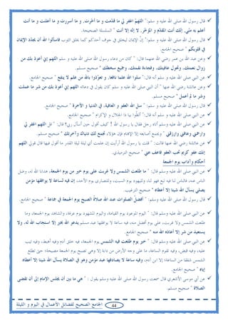 ‫ﻗﺎﻝ ﺭﺳﻮﻝ ﺍﷲ ﺻﻠﻰ ﺍﷲ ﻋﻠﻴﻪ ﻭ ﺳﻠﻢ:" ﺍﻟﻠﻬ ‪ ‬ﺍﻏﻔﺮ ﱄ ﻣﺎ ﻗ ‪‬ﻣﺖ ﻭ ﻣﺎ ﺃ ‪‬ﺮﺕ, ﻭ ﻣﺎ ﺃﺳﺮﺭﺕ ﻭ ﻣﺎ ﺃﻋﻠﻨﺖ ﻭ ﻣﺎ ﺃﻧﺖ‬
                                     ‫ﺧ‬          ‫ﺪ‬             ‫ﻢ‬
                                    ‫ﺃﻋﻠﻢ ﺑﻪ ﻣ‪‬ﻲ, ﺇ‪‬ﻚ ﺃﻧﺖ ﺍﳌﻘ ‪‬ﻡ ﻭ ﺍﳌﺆ ‪‬ﺮ, ﻻ ﺇﻟﻪ ﺇﻻ ﺃﻧﺖ " ﺍﻟﺴﻠﺴﻠﺔ ﺍﻟﺼﺤﻴﺤﺔ.‬
                                                                      ‫ﺧ‬        ‫ﺪ‬          ‫ﻨ ﻧ‬
‫ﻗﺎﻝ ﺭﺳﻮﻝ ﺍﷲ ﺻﻠﻰ ﺍﷲ ﻋﻠﻴﻪ ﻭ ﺳﻠﻢ:" ﺇﻥ ﺍﻹﳝﺎﻥ ﻟﻴﺨﻠﻖ ﰲ ﺟﻮﻑ ﺃﺣﺪﻛﻢ ﻛﻤﺎ ﳜﻠﻖ ﺍﻟﺜﻮﺏ ﻓﺎﺳﺄﻟﻮﺍ ﺍﷲ ﺃﻥ ﳚ ‪‬ﺩ ﺍﻹﳝﺎﻥ‬
       ‫ﺪ‬                                                       ‫ﹼ‬
                                                                                  ‫ﰲ ﻗﻠﻮﺑﻜﻢ " ﺻﺤﻴﺢ ﺍﳉﺎﻣﻊ.‬
  ‫ﻭﻋﻦ ﻋﺒﺪ ﺍﷲ ﺑﻦ ﻋﻤﺮ ﺭﺿﻲ ﺍﷲ ﻋﻨﻬﻤﺎ ﻗﺎﻝ: " ﻛﺎﻥ ﻣﻦ ﺩﻋﺎﺀ ﺭﺳﻮﻝ ﺍﷲ ﺻﻠﻰ ﺍﷲ ﻋﻠﻴﻪ ﻭ ﺳﻠﻢ ﺍﻟﻠﻬﻢ ﺇﱐ ﺃﻋﻮﺫ ﺑﻚ ﻣﻦ‬
                                 ‫ﺯﻭﺍﻝ ﻧﻌﻤﺘﻚ، ﻭﲢﻮﻝ ﻋﺎﻓﻴﺘﻚ، ﻭﻓﺠﺎﺀﺓ ﻧﻘﻤﺘﻚ، ﻭﲨﻴﻊ ﺳﺨﻄﻚ " ﺻﺤﻴﺢ ﻣﺴﻠﻢ.‬
      ‫ﻋﻦ ﺍﻟﻨﱯ ﺻﻠﻰ ﺍﷲ ﻋﻠﻴﻪ ﻭ ﺳﻠﻢ ﺃﻧﻪ ﻗﺎﻝ:" ﺳﻠﻮﺍ ﺍﷲ ﻋﻠﻤﺎ ﻧﺎﻓﻌﺎ, ﻭ ﺗﻌ ‪‬ﺫﻭﺍ ﺑﺎﷲ ﻣﻦ ﻋﻠﻢ ﻻ ﻳﻨﻔﻊ " ﺻﺤﻴﺢ ﺍﳉﺎﻣﻊ.‬
                                         ‫ﻮ‬
 ‫ﻭﻋﻦ ﻋﺎﺋﺸﺔ ﺭﺿﻲ ﺍﷲ ﻋﻨﻬﺎ " ﺃﻥ ﺍﻟﻨﱯ ﺻﻠﻰ ﺍﷲ ﻋﻠﻴﻪ ﻭ ﺳﻠﻢ ﻛﺎﻥ ﻳﻘﻮﻝ ﰲ ﺩﻋﺎﺋﻪ ﺍﻟﻠﻬﻢ ﺇﱐ ﺃﻋﻮﺫ ﺑﻚ ﻣﻦ ﺷﺮ ﻣﺎ ﻋﻤﻠﺖ‬
                                                                             ‫ﻭﺷﺮ ﻣﺎ ﱂ ﺃﻋﻤﻞ " ﺻﺤﻴﺢ ﻣﺴﻠﻢ.‬
               ‫ﻗﺎﻝ ﺭﺳﻮﻝ ﺍﷲ ﺻﻠﻰ ﺍﷲ ﻋﻠﻴﻪ ﻭ ﺳﻠﻢ: " ﺳﻞ ﺍﷲ ﺍﻟﻌﻔﻮ ﻭ ﺍﻟﻌﺎﻓﻴﺔ، ﰲ ﺍﻟﺪﻧﻴﺎ ﻭ ﺍﻵﺧﺮﺓ " ﺻﺤﻴﺢ ﺍﳉﺎﻣﻊ.‬
                            ‫ﻋﻦ ﺍﻟﻨﱯ ﺻﻠﻰ ﺍﷲ ﻋﻠﻴﻪ ﻭ ﺳﻠﻢ ﺃﻧﻪ ﻗﺎﻝ:" ﺃﻟ ﹼﻮﺍ ﺑﻴﺎ ﺫﺍ ﺍﳉﻼﻝ ﻭ ﺍﻹﻛﺮﺍﻡ " ﺻﺤﻴﺢ ﺍﳉﺎﻣﻊ.‬
                                                                 ‫ﻈ‬
   ‫ﻋﻦ ﺍﻟﻨﱯ ﺻﻠﻰ ﺍﷲ ﻋﻠﻴﻪ ﻭﺳﻠﻢ ﺃﺗﺎﻩ ﺭﺟﻞ ﻓﻘﺎﻝ ﻳﺎ ﺭﺳﻮﻝ ﺍﷲ ! ﻛﻴﻒ ﺃﻗﻮﻝ ﺣﲔ ﺃﺳﺄﻝ ﺭﰊ؟ ﻗﺎﻝ: " ﻗﻞ ﺍﻟﻠﻬﻢ ﺍﻏﻔﺮ ﱄ‬
          ‫ﻭﺍﺭﲪﲏ ﻭﻋﺎﻓﲏ ﻭﺍﺭﺯﻗﲏ " ﻭﳚﻤﻊ ﺃﺻﺎﺑﻌﻪ ﺇﻻ ﺍﻹ‪‬ﺎﻡ ﻓﺈﻥ ﻫﺆﻻﺀ ﲡﻤﻊ ﻟﻚ ﺩﻧﻴﺎﻙ ﻭﺁﺧﺮﺗﻚ " ﺻﺤﻴﺢ ﻣﺴﻠﻢ.‬
 ‫ﻋﻦ ﻋﺎﺋﺸﺔ ﺭﺿﻲ ﺍﷲ ﻋﻨﻬﺎ ﻗﺎﻟﺖ: " ﻗﻠﺖ ﻳﺎ ﺭﺳﻮﻝ ﺍﷲ ﺃﺭﺃﻳﺖ ﺇﻥ ﻋﻠﻤﺖ ﺃﻱ ﻟﻴﻠﺔ ﻟﻴﻠﺔ ﺍﻟﻘﺪﺭ ﻣﺎ ﺃﻗﻮﻝ ﻓﻴﻬﺎ ﻗﺎﻝ ﻗﻮﱄ ﺍﻟﻠﻬﻢ‬
                                                      ‫ﺇﻧﻚ ﻋﻔﻮ ﻛﺮﱘ ﲢﺐ ﺍﻟﻌﻔﻮ ﻓﺎﻋﻒ ﻋﲏ " ﺻﺤﻴﺢ ﺍﻟﺘﺮﻣﻴﺬﻱ.‬
                                                                                   ‫ﺃﺣﻜﺎﻡ ﻭﺁﺩﺍﺏ ﻳﻮﻡ ﺍﳉﻤﻌﺔ‬
‫ﻋﻦ ﺍﻟﻨﱯ ﺻﻠﻰ ﺍﷲ ﻋﻠﻴﻪ ﻭﺳﻠﻢ ﻗﺎﻝ: " ﻣﺎ ﻃﻠﻌﺖ ﺍﻟﺸﻤﺲ ﻭﻻ ﻏﺮﺑﺖ ﻋﻠﻰ ﻳﻮﻡ ﺧﲑ ﻣﻦ ﻳﻮﻡ ﺍﳉﻤﻌﺔ، ﻫﺪﺍﻧﺎ ﺍﷲ ﻟﻪ، ﻭﺿﻞ‬
    ‫ﺍﻟﻨﺎﺱ ﻋﻨﻪ، ﻓﺎﻟﻨﺎﺱ ﻟﻨﺎ ﻓﻴﻪ ﺗﺒﻊ ﻓﻬﻮ ﻟﻨﺎ، ﻭﻟﻠﻴﻬﻮﺩ ﻳﻮﻡ ﺍﻟﺴﺒﺖ، ﻭﻟﻠﻨﺼﺎﺭﻯ ﻳﻮﻡ ﺍﻷﺣﺪ، ﺇﻥ ﻓﻴﻪ ﻟﺴﺎﻋﺔ ﻻ ﻳﻮﺍﻓﻘﻬﺎ ﻣﺆﻣﻦ‬
                                                            ‫ﻳﺼﻠﻲ ﻳﺴﺄﻝ ﺍﷲ ﺷﻴﺌﺎ ﺇﻻ ﺃﻋﻄﺎﻩ " ﺻﺤﻴﺢ ﺍﻟﺘﺮﻏﻴﺐ.‬
 ‫ﻗﺎﻝ ﺭﺳﻮﻝ ﺍﷲ ﺻﻠﻰ ﺍﷲ ﻋﻠﻴﻪ ﻭﺳﻠﻢ: " ﺃﻓﻀﻞ ﺍﻟﺼﻠﻮﺍﺕ ﻋﻨﺪ ﺍﷲ ﺻﻼﺓ ﺍﻟﺼﺒﺢ ﻳﻮﻡ ﺍﳉﻤﻌﺔ ﰲ ﲨﺎﻋﺔ " ﺻﺤﻴﺢ ﺍﳉﺎﻣﻊ.‬
                                      ‫ﹸ‬                  ‫ﹸ‬

    ‫ﻋﻦ ﺍﻟﻨﱯ ﺻﻠﻰ ﺍﷲ ﻋﻠﻴﻪ ﻭﺳﻠﻢ ﻗﺎﻝ: " ﺍﻟﻴﻮﻡ ﺍﳌﻮﻋﻮﺩ ﻳﻮﻡ ﺍﻟﻘﻴﺎﻣﺔ، ﻭﺍﻟﻴﻮﻡ ﺍﳌﺸﻬﻮﺩ ﻳﻮﻡ ﻋﺮﻓﺔ، ﻭﺍﻟﺸﺎﻫﺪ ﻳﻮﻡ ﺍﳉﻤﻌﺔ، ﻭﻣﺎ‬
‫ﻃﻠﻌﺖ ﺍﻟﺸﻤﺲ ﻭﻻ ﻏﺮﺑﺖ، ﻋﻠﻰ ﻳﻮﻡ ﺃﻓﻀﻞ ﻣﻨﻪ، ﻓﻴﻪ ﺳﺎﻋﺔ ﻻ ﻳﻮﺍﻓﻘﻬﺎ ﻋﺒﺪ ﻣﺴﻠﻢ ﻳﺪﻋﻮ ﺍﷲ ﲞﲑ ﺇﻻ ﺍﺳﺘﺠﺎﺏ ﺍﷲ ﻟﻪ، ﻭﻻ‬
                                                             ‫ﻳﺴﺘﻌﻴﺬ ﻣﻦ ﺷﺮ ﺇﻻ ﺃﻋﺎﺫﻩ ﺍﷲ ﻣﻨﻪ " ﺻﺤﻴﺢ ﺍﳉﺎﻣﻊ.‬
    ‫ﻋﻦ ﺍﻟﻨﱯ ﺻﻠﻰ ﺍﷲ ﻋﻠﻴﻪ ﻭﺳﻠﻢ ﻗﺎﻝ: " ﺧﲑ ﻳﻮﻡ ﻃﻠﻌﺖ ﻓﻴﻪ ﺍﻟﺸﻤﺲ ﻳﻮﻡ ﺍﳉﻤﻌﺔ، ﻓﻴﻪ ﺧﻠﻖ ﺁﺩﻡ ﻭﻓﻴﻪ ﺃﻫﺒﻂ، ﻭﻓﻴﻪ ﺗﻴﺐ‬
     ‫ﻋﻠﻴﻪ، ﻭﻓﻴﻪ ﻗﺒﺾ، ﻭﻓﻴﻪ ﺗﻘﻮﻡ ﺍﻟﺴﺎﻋﺔ، ﻣﺎ ﻋﻠﻰ ﻭﺟﻪ ﺍﻷﺭﺽ ﻣﻦ ﺩﺍﺑﺔ ﺇﻻ ﻭﻫﻲ ﺗﺼﺒﺢ ﻳﻮﻡ ﺍﳉﻤﻌﺔ ﻣﺼﻴﺨﺔ؛ ﺣﱴ ﺗﻄﻠﻊ‬
   ‫ﺍﻟﺸﻤﺲ ﺷﻔﻘﺎ ﻣﻦ ﺍﻟﺴﺎﻋﺔ؛ ﺇﻻ ﺍﺑﻦ ﺁﺩﻡ، ﻭﻓﻴﻪ ﺳﺎﻋﺔ ﻻ ﻳﺼﺎﺩﻓﻬﺎ ﻋﺒﺪ ﻣﺆﻣﻦ ﻭﻫﻮ ﰲ ﺍﻟﺼﻼﺓ ﻳﺴﺄﻝ ﺍﷲ ﺷﻴﺌﺎ ﺇﻻ ﺃﻋﻄﺎﻩ‬
                                                                                        ‫ﺇﻳﺎﻩ " ﺻﺤﻴﺢ ﺍﳉﺎﻣﻊ.‬
‫ﻋﻦ ﺃﰊ ﻣﻮﺳﻰ ﺍﻷﺷﻌﺮﻱ ﻗﺎﻝ ﲰﻌﺖ ﺭﺳﻮﻝ ﺍﷲ ﺻﻠﻰ ﺍﷲ ﻋﻠﻴﻪ ﻭﺳﻠﻢ ﻳﻘﻮﻝ : " ﻫﻲ ﻣﺎ ﺑﲔ ﺃﻥ ﳚﻠﺲ ﺍﻹﻣﺎﻡ ﺇﱃ ﺃﻥ ﺗﻘﻀﻰ‬
                                                                                     ‫ﺍﻟﺼﻼﺓ " ﺻﺤﻴﺢ ﻣﺴﻠﻢ.‬

‫ﺍﳉﺎﻣﻊ ﺍﻟﺼﺤﻴﺢ ﻟﻔﻀﺎﺋﻞ ﺍﻷﻋﻤﺎﻝ ﰲ ﺍﻟﻴﻮﻡ ﻭ ﺍﻟﻠﻴﻠﺔ‬           ‫44‬
 