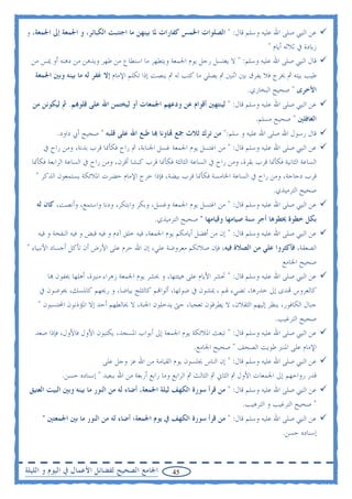 ‫ﻋﻦ ﺍﻟﻨﱯ ﺻﻠﻰ ﺍﷲ ﻋﻠﻴﻪ ﻭﺳﻠﻢ ﻗﺎﻝ: " ﺍﻟﺼﻠﻮﺍﺕ ﺍﳋﻤﺲ ﻛﻔﺎﺭﺍﺕ ﳌﺎ ﺑﻴﻨﻬﻦ ﻣﺎ ﺍﺟﺘﻨﺒﺖ ﺍﻟﻜﺒﺎﺋﺮ، ﻭ ﺍﳉﻤﻌﺔ ﺇﱃ ﺍﳉﻤﻌﺔ، ﻭ‬
                                                                                  ‫ﺯﻳﺎﺩﺓ ﰲ ﺛﻼﺛﻪ ﺃﻳﺎﻡ "‬
  ‫ﻗﺎﻝ ﺍﻟﻨﱯ ﺻﻠﻰ ﺍﷲ ﻋﻠﻴﻪ ﻭﺳﻠﻢ: " ﻻ ﻳﻐﺘﺴﻞ ﺭﺟﻞ ﻳﻮﻡ ﺍﳉﻤﻌﺔ ﻭﻳﺘﻄﻬﺮ ﻣﺎ ﺍﺳﺘﻄﺎﻉ ﻣﻦ ﻃﻬﺮ ﻭﻳﺪﻫﻦ ﻣﻦ ﺩﻫﻨﻪ ﺃﻭ ﳝﺲ ﻣﻦ‬
   ‫ﻃﻴﺐ ﺑﻴﺘﻪ ﰒ ﳜﺮﺝ ﻓﻼ ﻳﻔﺮﻕ ﺑﲔ ﺍﺛﻨﲔ ﰒ ﻳﺼﻠﻲ ﻣﺎ ﻛﺘﺐ ﻟﻪ ﰒ ﻳﻨﺼﺖ ﺇﺫﺍ ﺗﻜﻠﻢ ﺍﻹﻣﺎﻡ ﺇﻻ ﻏﻔﺮ ﻟﻪ ﻣﺎ ﺑﻴﻨﻪ ﻭﺑﲔ ﺍﳉﻤﻌﺔ‬
                                                                                   ‫ﺍﻷﺧﺮﻯ " ﺻﺤﻴﺢ ﺍﻟﺒﺨﺎﺭﻱ.‬
  ‫ﻋﻦ ﺍﻟﻨﱯ ﺻﻠﻰ ﺍﷲ ﻋﻠﻴﻪ ﻭﺳﻠﻢ ﻗﺎﻝ: " ﻟﻴﻨﺘﻬﲔ ﺃﻗﻮﺍﻡ ﻋﻦ ﻭﺩﻋﻬﻢ ﺍﳉﻤﻌﺎﺕ ﺃﻭ ﻟﻴﺨﺘﻤﻦ ﺍﷲ ﻋﻠﻰ ﻗﻠﻮ‪‬ﻢ. ﰒ ﻟﻴﻜﻮﻧﻦ ﻣﻦ‬
                                                                                      ‫ﺍﻟﻐﺎﻓﻠﲔ " ﺻﺤﻴﺢ ﻣﺴﻠﻢ.‬
           ‫ﻗﺎﻝ ﺭﺳﻮﻝ ﺍﷲ ﺻﻠﻰ ﺍﷲ ﻋﻠﻴﻪ ﻭ ﺳﻠﻢ:" ﻣﻦ ﺗﺮﻙ ﺛﻼﺙ ﲨﻊ ‪‬ﺎﻭﻧﺎ ‪‬ﺎ ﻃﺒﻊ ﺍﷲ ﻋﻠﻰ ﻗﻠﺒﻪ " ﺻﺤﻴﺢ ﺃﰊ ﺩﺍﻭﺩ.‬
      ‫ﻋﻦ ﺍﻟﻨﱯ ﺻﻠﻰ ﺍﷲ ﻋﻠﻴﻪ ﻭﺳﻠﻢ ﻗﺎﻝ: " ﻣﻦ ﺍﻏﺘﺴﻞ ﻳﻮﻡ ﺍﳉﻤﻌﺔ ﻏﺴﻞ ﺍﳉﻨﺎﺑﺔ، ﰒ ﺭﺍﺡ ﻓﻜﺄﳕﺎ ﻗﺮﺏ ﺑﺪﻧﺔ، ﻭﻣﻦ ﺭﺍﺡ ﰲ‬
  ‫ﺍﻟﺴﺎﻋﺔ ﺍﻟﺜﺎﻧﻴﺔ ﻓﻜﺄﳕﺎ ﻗﺮﺏ ﺑﻘﺮﺓ، ﻭﻣﻦ ﺭﺍﺡ ﰲ ﺍﻟﺴﺎﻋﺔ ﺍﻟﺜﺎﻟﺜﺔ ﻓﻜﺄﳕﺎ ﻗﺮﺏ ﻛﺒﺸﺎ ﺃﻗﺮﻥ، ﻭﻣﻦ ﺭﺍﺡ ﰲ ﺍﻟﺴﺎﻋﺔ ﺍﻟﺮﺍﺑﻌﺔ ﻓﻜﺄﳕﺎ‬
    ‫ﻗﺮﺏ ﺩﺟﺎﺟﺔ، ﻭﻣﻦ ﺭﺍﺡ ﰲ ﺍﻟﺴﺎﻋﺔ ﺍﳋﺎﻣﺴﺔ ﻓﻜﺄﳕﺎ ﻗﺮﺏ ﺑﻴﻀﺔ، ﻓﺈﺫﺍ ﺧﺮﺝ ﺍﻹﻣﺎﻡ ﺣﻀﺮﺕ ﺍﳌﻼﺋﻜﺔ ﻳﺴﺘﻤﻌﻮﻥ ﺍﻟﺬﻛﺮ "‬
                                                                                           ‫ﺻﺤﻴﺢ ﺍﻟﺘﺮﻣﻴﺬﻱ.‬
   ‫ﻋﻦ ﺍﻟﻨﱯ ﺻﻠﻰ ﺍﷲ ﻋﻠﻴﻪ ﻭﺳﻠﻢ ﻗﺎﻝ: " ﻣﻦ ﺍﻏﺘﺴﻞ ﻳﻮﻡ ﺍﳉﻤﻌﺔ ﻭﻏﺴﻞ، ﻭﺑﻜﺮ ﻭﺍﺑﺘﻜﺮ، ﻭﺩﻧﺎ ﻭﺍﺳﺘﻤﻊ، ﻭﺃﻧﺼﺖ، ﻛﺎﻥ ﻟﻪ‬
                                                ‫ﺑﻜﻞ ﺧﻄﻮﺓ ﳜﻄﻮﻫﺎ ﺃﺟﺮ ﺳﻨﺔ ﺻﻴﺎﻣﻬﺎ ﻭﻗﻴﺎﻣﻬﺎ " ﺻﺤﻴﺢ ﺍﻟﺘﺮﻣﻴﺬﻱ.‬
    ‫ﻋﻦ ﺍﻟﻨﱯ ﺻﻠﻰ ﺍﷲ ﻋﻠﻴﻪ ﻭﺳﻠﻢ ﻗﺎﻝ: " ﺇﻥ ﻣﻦ ﺃﻓﻀﻞ ﺃﻳﺎﻣﻜﻢ ﻳﻮﻡ ﺍﳉﻤﻌﺔ، ﻓﻴﻪ ﺧﻠﻖ ﺁﺩﻡ ﻭ ﻓﻴﻪ ﻗﺒﺾ ﻭ ﻓﻴﻪ ﺍﻟﻨﻔﺨﺔ ﻭ ﻓﻴﻪ‬
‫ﺍﻟﺼﻌﻘﺔ، ﻓﺄﻛﺜﺮﻭﺍ ﻋﻠﻲ ﻣﻦ ﺍﻟﺼﻼﺓ ﻓﻴﻪ، ﻓﺈﻥ ﺻﻼﺗﻜﻢ ﻣﻌﺮﻭﺿﺔ ﻋﻠﻲ، ﺇﻥ ﺍﷲ ﺣﺮﻡ ﻋﻠﻰ ﺍﻷﺭﺽ ﺃﻥ ﺗﺄﻛﻞ ﺃﺟﺴﺎﺩ ﺍﻷﻧﺒﻴﺎﺀ "‬
                                                                                          ‫ﺻﺤﻴﺢ ﺍﳉﺎﻣﻊ‬
      ‫ﻋﻦ ﺍﻟﻨﱯ ﺻﻠﻰ ﺍﷲ ﻋﻠﻴﻪ ﻭﺳﻠﻢ ﻗﺎﻝ: " ﲢﺸﺮ ﺍﻷﻳﺎﻡ ﻋﻠﻰ ﻫﻴﺌﺘﻬﺎ، ﻭ ﳛﺸﺮ ﻳﻮﻡ ﺍﳉﻤﻌﺔ ﺯﻫﺮﺍﺀ ﻣﻨﲑﺓ، ﺃﻫﻠﻬﺎ ﳛﻔﻮﻥ ‪‬ﺎ‬
    ‫ﻛﺎﻟﻌﺮﻭﺱ ‪‬ﺪﻯ ﺇﱃ ﺧﺪﺭﻫﺎ، ﺗﻀﻲﺀ ﳍﻢ ، ﳝﺸﻮﻥ ﰲ ﺿﻮﺋﻬﺎ، ﺃﻟﻮﺍ‪‬ﻢ ﻛﺎﻟﺜﻠﺞ ﺑﻴﺎﺿﺎ، ﻭ ﺭﳛﻬﻢ ﻛﺎﳌﺴﻚ، ﳜﻮﺿﻮﻥ ﰲ‬
    ‫ﺟﺒﺎﻝ ﺍﻟﻜﺎﻓﻮﺭ، ﻳﻨﻈﺮ ﺇﻟﻴﻬﻢ ﺍﻟﺜﻘﻼﻥ، ﻻ ﻳﻄﺮﻗﻮﻥ ﺗﻌﺠﺒﺎ، ﺣﱴ ﻳﺪﺧﻠﻮﻥ ﺍﳉﻨﺔ، ﻻ ﳜﺎﻟﻄﻬﻢ ﺃﺣﺪ ﺇﻻ ﺍﳌﺆﺫﻧﻮﻥ ﺍﶈﺘﺴﺒﻮﻥ "‬
                                                                                      ‫ﺻﺤﻴﺢ ﺍﻟﺘﺮﻏﻴﺐ.‬
   ‫ﻋﻦ ﺍﻟﻨﱯ ﺻﻠﻰ ﺍﷲ ﻋﻠﻴﻪ ﻭﺳﻠﻢ ﻗﺎﻝ: " ﺗﺒﻌﺚ ﺍﳌﻼﺋﻜﺔ ﻳﻮﻡ ﺍﳉﻤﻌﺔ ﺇﱃ ﺃﺑﻮﺍﺏ ﺍﳌﺴﺠﺪ، ﻳﻜﺘﺒﻮﻥ ﺍﻷﻭﻝ ﻓﺎﻷﻭﻝ، ﻓﺈﺫﺍ ﺻﻌﺪ‬
                                                               ‫ﺍﻹﻣﺎﻡ ﻋﻠﻰ ﺍﳌﻨﱪ ﻃﻮﻳﺖ ﺍﻟﺼﺤﻒ " ﺻﺤﻴﺢ ﺍﳉﺎﻣﻊ.‬
                           ‫ﻋﻦ ﺍﻟﻨﱯ ﺻﻠﻰ ﺍﷲ ﻋﻠﻴﻪ ﻭﺳﻠﻢ ﻗﺎﻝ: " ﺇﻥ ﺍﻟﻨﺎﺱ ﳚﻠﺴﻮﻥ ﻳﻮﻡ ﺍﻟﻘﻴﺎﻣﺔ ﻣﻦ ﺍﷲ ﻋﺰ ﻭﺟﻞ ﻋﻠﻰ‬
             ‫ﻗﺪﺭ ﺭﻭﺍﺣﻬﻢ ﺇﱃ ﺍﳉﻤﻌﺎﺕ ﺍﻷﻭﻝ ﰒ ﺍﻟﺜﺎﱐ ﰒ ﺍﻟﺜﺎﻟﺚ ﰒ ﺍﻟﺮﺍﺑﻊ ﻭﻣﺎ ﺭﺍﺑﻊ ﺃﺭﺑﻌﺔ ﻣﻦ ﺍﷲ ﺑﺒﻌﻴﺪ " ﺇﺳﻨﺎﺩﻩ ﺣﺴﻦ.‬
 ‫ﻋﻦ ﺍﻟﻨﱯ ﺻﻠﻰ ﺍﷲ ﻋﻠﻴﻪ ﻭﺳﻠﻢ ﻗﺎﻝ: " ﻣﻦ ﻗﺮﺃ ﺳﻮﺭﺓ ﺍﻟﻜﻬﻒ ﻟﻴﻠﺔ ﺍﳉﻤﻌﺔ، ﺃﺿﺎﺀ ﻟﻪ ﻣﻦ ﺍﻟﻨﻮﺭ ﻣﺎ ﺑﻴﻨﻪ ﻭﺑﲔ ﺍﻟﺒﻴﺖ ﺍﻟﻌﺘﻴﻖ‬
                                                                                 ‫" ﺻﺤﻴﺢ ﺍﻟﺘﺮﻏﻴﺐ ﻭ ﺍﻟﺘﺮﻫﻴﺐ.‬
     ‫ﻋﻦ ﺍﻟﻨﱯ ﺻﻠﻰ ﺍﷲ ﻋﻠﻴﻪ ﻭﺳﻠﻢ ﻗﺎﻝ: " ﻣﻦ ﻗﺮﺃ ﺳﻮﺭﺓ ﺍﻟﻜﻬﻒ ﰲ ﻳﻮﻡ ﺍﳉﻤﻌﺔ؛ ﺃﺿﺎﺀ ﻟﻪ ﻣﻦ ﺍﻟﻨﻮﺭ ﻣﺎ ﺑﲔ ﺍﳉﻤﻌﺘﲔ "‬
                                                                                                ‫ﺇﺳﻨﺎﺩﻩ ﺣﺴﻦ.‬


‫ﺍﳉﺎﻣﻊ ﺍﻟﺼﺤﻴﺢ ﻟﻔﻀﺎﺋﻞ ﺍﻷﻋﻤﺎﻝ ﰲ ﺍﻟﻴﻮﻡ ﻭ ﺍﻟﻠﻴﻠﺔ‬           ‫54‬
 