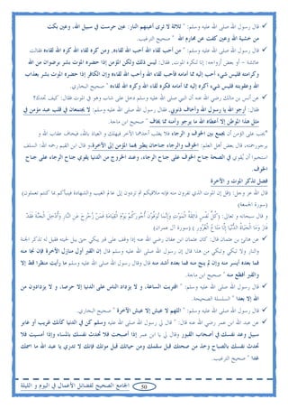 ‫ﻗﺎﻝ ﺭﺳﻮﻝ ﺍﷲ ﺻﻠﻰ ﺍﷲ ﻋﻠﻴﻪ ﻭﺳﻠﻢ: " ﺛﻼﺛﺔ ﻻ ﺗﺮﻯ ﺃﻋﻴﻨﻬﻢ ﺍﻟﻨﺎﺭ: ﻋﲔ ﺣﺮﺳﺖ ﰲ ﺳﺒﻴﻞ ﺍﷲ، ﻭﻋﲔ ﺑﻜﺖ‬
                                                            ‫ﻣﻦ ﺧﺸﻴﺔ ﺍﷲ ﻭﻋﲔ ﻛﻔﺖ ﻋﻦ ﳏﺎﺭﻡ ﺍﷲ " ﺻﺤﻴﺢ ﺍﻟﺘﺮﻏﻴﺐ.‬
    ‫ﻗﺎﻝ ﺭﺳﻮﻝ ﺍﷲ ﺻﻠﻰ ﺍﷲ ﻋﻠﻴﻪ ﻭﺳﻠﻢ: " ﻣﻦ ﺃﺣﺐ ﻟﻘﺎﺀ ﺍﷲ ﺃﺣﺐ ﺍﷲ ﻟﻘﺎﺀﻩ, ﻭﻣﻦ ﻛﺮﻩ ﻟﻘﺎﺀ ﺍﷲ ﻛﺮﻩ ﺍﷲ ﻟﻘﺎﺀﻩ ﻓﻘﺎﻟﺖ‬
   ‫ﻋﺎﺋﺸﺔ - ﺃﻭ ﺑﻌﺾ ﺃﺯﻭﺍﺟﻪ: ﺇﻧﺎ ﻟﻨﻜﺮﻩ ﺍﳌﻮﺕ, ﻓﻘﺎﻝ: ﻟﻴﺲ ﺫﻟﻚ ﻭﻟﻜﻦ ﺍﳌﺆﻣﻦ ﺇﺫﺍ ﺣﻀﺮﻩ ﺍﳌﻮﺕ ﺑﺸﺮ ﺑﺮﺿﻮﺍﻥ ﻣﻦ ﺍﷲ‬
 ‫ﻭﻛﺮﺍﻣﺘﻪ ﻓﻠﻴﺲ ﺷﻲﺀ ﺃﺣﺐ ﺇﻟﻴﻪ ﳑﺎ ﺃﻣﺎﻣﻪ ﻓﺄﺣﺐ ﻟﻘﺎﺀ ﺍﷲ ﻭﺃﺣﺐ ﺍﷲ ﻟﻘﺎﺀﻩ ﻭﺇﻥ ﺍﻟﻜﺎﻓﺮ ﺇﺫﺍ ﺣﻀﺮﻩ ﺍﳌﻮﺕ ﺑﺸﺮ ﺑﻌﺬﺍﺏ‬
                         ‫ﺍﷲ ﻭﻋﻘﻮﺑﺘﻪ ﻓﻠﻴﺲ ﺷﻲﺀ ﺃﻛﺮﻩ ﺇﻟﻴﻪ ﳑﺎ ﺃﻣﺎﻣﻪ ﻓﻜﺮﻩ ﻟﻘﺎﺀ ﺍﷲ ﻭﻛﺮﻩ ﺍﷲ ﻟﻘﺎﺀﻩ " ﺻﺤﻴﺢ ﺍﻟﺒﺨﺎﺭﻱ.‬
      ‫ﻋﻦ ﺃﻧﺲ ﺑﻦ ﻣﺎﻟﻚ ﺭﺿﻲ ﺍﷲ ﻋﻨﻪ ﺃﻥ ﺍﻟﻨﱯ ﺻﻠﻰ ﺍﷲ ﻋﻠﻴﻪ ﻭﺳﻠﻢ ﺩﺧﻞ ﻋﻠﻰ ﺷﺎﺏ ﻭﻫﻮ ﰲ ﺍﳌﻮﺕ ﻓﻘﺎﻝ: ﻛﻴﻒ ﲡﺪﻙ؟‬
 ‫ﻓﻘﺎﻝ: ﺃﺭﺟﻮ ﺍﷲ ﻳﺎ ﺭﺳﻮﻝ ﺍﷲ ﻭﺃﺧﺎﻑ ﺫﻧﻮﰊ, ﻓﻘﺎﻝ ﺭﺳﻮﻝ ﺍﷲ ﺻﻠﻰ ﺍﷲ ﻋﻠﻴﻪ ﻭﺳﻠﻢ: ﻻ ﳚﺘﻤﻌﺎﻥ ﰲ ﻗﻠﺐ ﻋﺒﺪ ﻣﺆﻣﻦ ﰲ‬
                                             ‫ﻣﺜﻞ ﻫﺬﺍ ﺍﳌﻮﻃﻦ ﺇﻻ ﺃﻋﻄﺎﻩ ﺍﷲ ﻣﺎ ﻳﺮﺟﻮ ﻭﺃﻣﻨﻪ ﳑﺎ ﳜﺎﻑ " ﺻﺤﻴﺢ ﺍﺑﻦ ﻣﺎﺟﺔ.‬
        ‫*ﳚﺐ ﻋﻠﻰ ﺍﻟﺆﻣﻦ ﺃﻥ ﳚﻤﻊ ﺑﲔ ﺍﳋﻮﻑ ﻭ ﺍﻟﺮﺟﺎﺀ ﻓﻼ ﻳﻐﻠﺐ ﺃﺣﺪﳘﺎ ﺍﻵﺧﺮ ﻓﻴﻬﻠﻚ ﻭ ﺍﻟﻌﻴﺎﺫ ﺑﺎﷲ، ﻓﻴﺨﺎﻑ ﻋﻘﺎﺏ ﺍﷲ ﻭ‬
 ‫ﻳﺮﺟﻮﺭﲪﺘﻪ، ﻗﺎﻝ ﺑﻌﺾ ﺃﻫﻞ ﺍﻟﻌﻠﻢ: ﺍﳋﻮﻑ ﻭﺍﻟﺮﺟﺎﺀ ﺟﻨﺎﺣﺎﻥ ﻳﻄﲑ ‪‬ﻤﺎ ﺍﳌﺆﻣﻦ ﺇﱃ ﺍﻵﺧﺮﺓ،ﻭ ﻗﺎﻝ ﺍﺑﻦ ﺍﻟﻘﻴﻢ ﺭﲪﻪ ﺍﷲ: ﺍﻟﺴﻠﻒ‬
  ‫ﺍﺳﺘﺤﺒﻮﺍ ﺃﻥ ‪‬ﻘﻮﻱ ﰲ ﺍﻟﺼﺤﺔ ﺟﻨﺎﺡ ﺍﳋﻮﻑ ﻋﻠﻰ ﺟﻨﺎﺡ ﺍﻟﺮﺟﺎﺀ، ﻭﻋﻨﺪ ﺍﳋﺮﻭﺝ ﻣﻦ ﺍﻟﺪﻧﻴﺎ ﻳﻘﻮﻱ ﺟﻨﺎﺡ ﺍﻟﺮﺟﺎﺀ ﻋﻠﻰ ﺟﻨﺎﺡ‬
                                                                                       ‫ﻳ‬
                                                                                                                          ‫ﺍﳋﻮﻑ.‬
                                                                                                    ‫ﻓﻀﻞ ﺗﺬﻛﺮ ﺍﳌﻮﺕ ﻭ ﺍﻵﺧﺮﺓ‬
‫ﻗﺎﻝ ﺍﷲ ﻋﺰ ﻭﺟﻞ: )ﻗﻞ ﺇﻥ ﺍﳌﻮﺕ ﺍﻟﺬﻱ ﺗﻔﺮﻭﻥ ﻣﻨﻪ ﻓﺈﻧﻪ ﻣﻼﻗﻴﻜﻢ ﰒ ﺗﺮﺩﻭﻥ ﺇﱃ ﻋﺎﱂ ﺍﻟﻐﻴﺐ ﻭﺍﻟﺸﻬﺎﺩﺓ ﻓﻴﻨﺒﺄﻛﻢ ﲟﺎ ﻛﻨﺘﻢ ﺗﻌﻤﻠﻮﻥ(‬
                                                                                                               ‫)ﺳﻮﺭﺓ ﺍﳉﻤﻌﺔ(‬
  ‫ﻭ ﻗﺎﻝ ﺳﺒﺤﺎﻧﻪ ﻭ ﺗﻌﺎﱃ: )ﻛﻞ ‪‬ﻧﻔﺲ ﺫﹶﺍ‪‬ﺋﻘﺔﹸ ﺍﹾﻟﻤﻮﺕ ﻭﹺﺇ‪‬ﻧﻤ‪‬ﺎ ‪‬ﺗﻮﻓﻮﻥ ﹸﺃ ‪‬ﻮﺭﻛﻢ ‪‬ﻳﻮﻡ ﺍﹾﻟﻘﻴ‪‬ﺎﻣﺔ ﻓﻤﻦ ﺯﺣﺰﺡ ﻋﻦ ﺍﻟ‪‬ﺎﺭ ﻭﹸﺃﺩﺧﻞ ﺍﹾﻟﺠ‪‬ﻨﺔ ﻓﻘﺪ‬
  ‫‪‬ﱠ ‪ ‬ﹶ ﺟ ‪ ‬ﹸ ‪      ‬ﹶ ‪    ‬ﹺ ‪  ‬ﹺ ﻨ ﹺ ‪   ‬ﹶ ‪ ‬ﹶ ﹶ ﹶ ‪‬‬           ‫ﹸﱡ ﹾ ﹴ ﹶ ‪  ‬‬
                                                                 ‫ﻓﹶﺎﺯ ﻭ‪‬ﻣ‪‬ﺎ ﺍﹾﻟﺤﻴ‪‬ﺎﺓ ﺍﻟﺪ‪‬ﻧﻴ‪‬ﺎ ﹺﺇﱠﺎ ﻣﺘ‪‬ﺎﻉ ﺍﹾﻟﻐ ‪‬ﻭﺭ ( )ﺳﻮﺭﺓ ﺁﻝ ﻋﻤﺮﺍﻥ(‬
                                                                                             ‫‪ ‬ﹸ ‪ ‬ﻟ ‪  ‬ﺮ ﹺ‬                  ‫‪‬‬
‫ﻋﻦ ﻫﺎﻧﺊ ﺑﻦ ﻋﺜﻤﺎﻥ ﻗﺎﻝ: ﻛﺎﻥ ﻋﺜﻤﺎﻥ ﺍﺑﻦ ﻋﻔﺎﻥ ﺭﺿﻲ ﺍﷲ ﻋﻨﻪ ﺇﺫﺍ ﻭﻗﻒ ﻋﻠﻰ ﻗﱪ ﻳﺒﻜﻲ ﺣﱴ ﻳﺒﻞ ﳊﻴﺘﻪ ﻓﻘﻴﻞ ﻟﻪ ﺗﺬﻛﺮ ﺍﳉﻨﺔ‬
‫ﻭﺍﻟﻨﺎﺭ ﻭﻻ ﺗﺒﻜﻲ ﻭﺗﺒﻜﻲ ﻣﻦ ﻫﺬﺍ ﻗﺎﻝ ﺇﻥ ﺭﺳﻮﻝ ﺍﷲ ﺻﻠﻰ ﺍﷲ ﻋﻠﻴﻪ ﻭﺳﻠﻢ ﻗﺎﻝ ﺇﻥ ﺍﻟﻘﱪ ﺃﻭﻝ ﻣﻨﺎﺯﻝ ﺍﻵﺧﺮﺓ ﻓﺈﻥ ﳒﺎ ﻣﻨﻪ‬
‫ﻓﻤﺎ ﺑﻌﺪﻩ ﺃﻳﺴﺮ ﻣﻨﻪ ﻭﺇﻥ ﱂ ﻳﻨﺞ ﻣﻨﻪ ﻓﻤﺎ ﺑﻌﺪﻩ ﺃﺷﺪ ﻣﻨﻪ ﻗﺎﻝ ﻭﻗﺎﻝ ﺭﺳﻮﻝ ﺍﷲ ﺻﻠﻰ ﺍﷲ ﻋﻠﻴﻪ ﻭﺳﻠﻢ ﻣﺎ ﺭﺃﻳﺖ ﻣﻨﻈﺮﺍ ﻗﻂ ﺇﻻ‬
                                                                                       ‫ﻭﺍﻟﻘﱪ ﺃﻓﻈﻊ ﻣﻨﻪ " ﺻﺤﻴﺢ ﺍﺑﻦ ﻣﺎﺟﺔ.‬
‫ﻗﺎﻝ ﺭﺳﻮﻝ ﺍﷲ ﺻﻠﻰ ﺍﷲ ﻋﻠﻴﻪ ﻭﺳﻠﻢ: " ﺍﻗﺘﺮﺑﺖ ﺍﻟﺴﺎﻋﺔ، ﻭ ﻻ ﻳﺰﺩﺍﺩ ﺍﻟﻨﺎﺱ ﻋﻠﻰ ﺍﻟﺪﻧﻴﺎ ﺇﻻ ﺣﺮﺻﺎ، ﻭ ﻻ ﻳﺰﺩﺍﺩﻭﻥ ﻣﻦ‬
                                                                                          ‫ﺍﷲ ﺇﻻ ﺑﻌﺪﺍ " ﺍﻟﺴﻠﺴﻠﺔ ﺍﻟﺼﺤﻴﺤﺔ.‬
                             ‫ﻗﺎﻝ ﺭﺳﻮﻝ ﺍﷲ ﺻﻠﻰ ﺍﷲ ﻋﻠﻴﻪ ﻭﺳﻠﻢ: " ﺍﻟﻠﻬﻢ ﻻ ﻋﻴﺶ ﺇﻻ ﻋﻴﺶ ﺍﻵﺧﺮﺓ " ﺻﺤﻴﺢ ﺍﻟﺒﺨﺎﺭﻱ.‬
‫ﻋﻦ ﻋﺒﺪ ﺍﷲ ﺍﺑﻦ ﻋﻤﺮ ﺭﺿﻲ ﺍﷲ ﻋﻨﻪ ﻗﺎﻝ: " ﻗﺎﻝ ﱄ ﺭﺳﻮﻝ ﺍﷲ ﺻﻠﻰ ﺍﷲ ﻋﻠﻴﻪ ﻭﺳﻠﻢ ﻛﻦ ﰲ ﺍﻟﺪﻧﻴﺎ ﻛﺄﻧﻚ ﻏﺮﻳﺐ ﺃﻭ ﻋﺎﺑﺮ‬
‫ﺳﺒﻴﻞ ﻭﻋﺪ ﻧﻔﺴﻚ ﰲ ﺃﺻﺤﺎﺏ ﺍﻟﻘﺒﻮﺭ ﻭﻗﺎﻝ ﱄ ﻳﺎ ﺍﺑﻦ ﻋﻤﺮ ﺇﺫﺍ ﺃﺻﺒﺤﺖ ﻓﻼ ﲢﺪﺙ ﻧﻔﺴﻚ ﺑﺎﳌﺴﺎﺀ ﻭﺇﺫﺍ ﺃﻣﺴﻴﺖ ﻓﻼ‬
‫ﲢﺪﺙ ﻧﻔﺴﻚ ﺑﺎﻟﺼﺒﺎﺡ ﻭﺧﺬ ﻣﻦ ﺻﺤﺘﻚ ﻗﺒﻞ ﺳﻘﻤﻚ ﻭﻣﻦ ﺣﻴﺎﺗﻚ ﻗﺒﻞ ﻣﻮﺗﻚ ﻓﺈﻧﻚ ﻻ ﺗﺪﺭﻱ ﻳﺎ ﻋﺒﺪ ﺍﷲ ﻣﺎ ﺍﲰﻚ‬
                                                                                                     ‫ﻏﺪﺍ " ﺻﺤﻴﺢ ﺍﻟﺘﺮﻏﻴﺐ.‬


‫ﺍﳉﺎﻣﻊ ﺍﻟﺼﺤﻴﺢ ﻟﻔﻀﺎﺋﻞ ﺍﻷﻋﻤﺎﻝ ﰲ ﺍﻟﻴﻮﻡ ﻭ ﺍﻟﻠﻴﻠﺔ‬                    ‫05‬
 