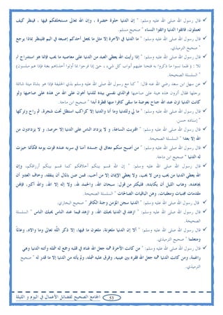 ‫ﻗﺎﻝ ﺭﺳﻮﻝ ﺍﷲ ﺻﻠﻰ ﺍﷲ ﻋﻠﻴﻪ ﻭﺳﻠﻢ: " ﺇﻥ ﺍﻟﺪﻧﻴﺎ ﺣﻠﻮﺓ ﺧﻀﺮﺓ ، ﻭﺇﻥ ﺍﷲ ﺗﻌﺎﱃ ﻣﺴﺘﺨﻠﻔﻜﻢ ﻓﻴﻬﺎ ، ﻓﻴﻨﻈﺮ ﻛﻴﻒ‬
                                                          ‫ﺗﻌﻤﻠﻮﻥ، ﻓﺎﺗﻘﻮﺍ ﺍﻟﺪﻧﻴﺎ ﻭﺍﺗﻘﻮﺍ ﺍﻟﻨﺴﺎﺀ " ﺻﺤﻴﺢ ﻣﺴﻠﻢ.‬
‫ﻗﺎﻝ ﺭﺳﻮﻝ ﺍﷲ ﺻﻠﻰ ﺍﷲ ﻋﻠﻴﻪ ﻭﺳﻠﻢ: " ﻣﺎ ﺍﻟﺪﻧﻴﺎ ﰲ ﺍﻵﺧﺮﺓ ﺇﻻ ﻣﺜﻞ ﻣﺎ ﳚﻌﻞ ﺃﺣﺪﻛﻢ ﺇﺻﺒﻌﻪ ﰲ ﺍﻟﻴﻢ ﻓﻠﻴﻨﻈﺮ ﲟﺎﺫﺍ ﻳﺮﺟﻊ‬
                                                                                        ‫" ﺻﺤﻴﺢ ﺍﻟﺘﺮﻣﻴﺬﻱ.‬
‫ﻗﺎﻝ ﺭﺳﻮﻝ ﺍﷲ ﺻﻠﻰ ﺍﷲ ﻋﻠﻴﻪ ﻭﺳﻠﻢ: " ﺇﺫﺍ ﺭﺃﻳﺖ ﺍﷲ ﻳﻌﻄﻲ ﺍﻟﻌﺒﺪ ﻣﻦ ﺍﻟﺪﻧﻴﺎ ﻋﻠﻰ ﻣﻌﺎﺻﻴﻪ ﻣﺎ ﳛﺐ ﻓﺈﳕﺎ ﻫﻮ ﺍﺳﺘﺪﺭﺍﺝ ﰒ‬
‫ﺗﻼ : ) ﻓﻠﻤﺎ ﻧﺴﻮﺍ ﻣﺎ ﺫﻛﺮﻭﺍ ﺑﻪ ﻓﺘﺤﻨﺎ ﻋﻠﻴﻬﻢ ﺃﺑﻮﺍﺏ ﻛﻞ ﺷﻲﺀ ، ﺣﱴ ﺇﺫﺍ ﻓﺮﺣﻮﺍ ﲟﺎ ﺃﻭﺗﻮﺍ ﺃﺧﺬﻧﺎﻫﻢ ﺑﻐﺘﺔ ﻓﺈﺫﺍ ﻫﻢ ﻣﺒﻠﺴﻮﻥ(‬
                                                                                   ‫" ﺍﻟﺴﻠﺴﻠﺔ ﺍﻟﺼﺤﻴﺤﺔ.‬
‫ﻋﻦ ﺳﻬﻞ ﺍﺑﻦ ﺳﻌﺪ ﺭﺿﻲ ﺍﷲ ﻋﻨﻪ ﻗﺎﻝ: " ﻛﻨﺎ ﻣﻊ ﺭﺳﻮﻝ ﺍﷲ ﺻﻠﻰ ﺍﷲ ﻋﻠﻴﻪ ﻭﺳﻠﻢ ﺑﺬﻱ ﺍﳊﻠﻴﻔﺔ ﻓﺈﺫﺍ ﻫﻮ ﺑﺸﺎﺓ ﻣﻴﺘﺔ ﺷﺎﺋﻠﺔ‬
‫ﺑﺮﺟﻠﻬﺎ ﻓﻘﺎﻝ ﺃﺗﺮﻭﻥ ﻫﺬﻩ ﻫﻴﻨﺔ ﻋﻠﻰ ﺻﺎﺣﺒﻬﺎ ﻓﻮﺍﻟﺬﻱ ﻧﻔﺴﻲ ﺑﻴﺪﻩ ﻟﻠﺪﻧﻴﺎ ﺃﻫﻮﻥ ﻋﻠﻰ ﺍﷲ ﻣﻦ ﻫﺬﻩ ﻋﻠﻰ ﺻﺎﺣﺒﻬﺎ ﻭﻟﻮ‬
                        ‫ﻛﺎﻧﺖ ﺍﻟﺪﻧﻴﺎ ﺗﺰﻥ ﻋﻨﺪ ﺍﷲ ﺟﻨﺎﺡ ﺑﻌﻮﺿﺔ ﻣﺎ ﺳﻘﻰ ﻛﺎﻓﺮﺍ ﻣﻨﻬﺎ ﻗﻄﺮﺓ ﺃﺑﺪﺍ " ﺻﺤﻴﺢ ﺍﺑﻦ ﻣﺎﺟﺔ.‬
‫ﻗﺎﻝ ﺭﺳﻮﻝ ﺍﷲ ﺻﻠﻰ ﺍﷲ ﻋﻠﻴﻪ ﻭﺳﻠﻢ: " ﻣﺎ ﱄ ﻭﻟﻠﺪﻧﻴﺎ ﻭﻣﺎ ﺃﻧﺎ ﻭﺍﻟﺪﻧﻴﺎ ﺇﻻ ﻛﺮﺍﻛﺐ ﺍﺳﺘﻈﻞ ﲢﺖ ﺷﺠﺮﺓ، ﰒ ﺭﺍﺡ ﻭﺗﺮﻛﻬﺎ‬
                                                                                           ‫" ﺇﺳﻨﺎﺩﻩ ﺣﺴﻦ.‬
‫ﻗﺎﻝ ﺭﺳﻮﻝ ﺍﷲ ﺻﻠﻰ ﺍﷲ ﻋﻠﻴﻪ ﻭﺳﻠﻢ: " ﺍﻗﺘﺮﺑﺖ ﺍﻟﺴﺎﻋﺔ، ﻭ ﻻ ﻳﺰﺩﺍﺩ ﺍﻟﻨﺎﺱ ﻋﻠﻰ ﺍﻟﺪﻧﻴﺎ ﺇﻻ ﺣﺮﺻﺎ، ﻭ ﻻ ﻳﺰﺩﺍﺩﻭﻥ ﻣﻦ‬
                                                                           ‫ﺍﷲ ﺇﻻ ﺑﻌﺪﺍ " ﺍﻟﺴﻠﺴﻠﺔ ﺍﻟﺼﺤﻴﺤﺔ.‬
‫ﻗﺎﻝ ﺭﺳﻮﻝ ﺍﷲ ﺻﻠﻰ ﺍﷲ ﻋﻠﻴﻪ ﻭﺳﻠﻢ: " ﻣﻦ ﺃﺻﺒﺢ ﻣﻨﻜﻢ ﻣﻌﺎﰱ ﰲ ﺟﺴﺪﻩ ﺁﻣﻨﺎ ﰲ ﺳﺮﺑﻪ ﻋﻨﺪﻩ ﻗﻮﺕ ﻳﻮﻣﻪ ﻓﻜﺄﳕﺎ ﺣﻴﺰﺕ‬
                                                                                ‫ﻟﻪ ﺍﻟﺪﻧﻴﺎ " ﺻﺤﻴﺢ ﺍﺑﻦ ﻣﺎﺟﺔ.‬
‫ﻗﺎﻝ ﺭﺳﻮﻝ ﺍﷲ ﺻﻠﻰ ﺍﷲ ﻋﻠﻴﻪ ﻭﺳﻠﻢ: " ﺇﻥ ﺍﷲ ﻗﺴﻢ ﺑﻴﻨﻜﻢ ﺃﺧﻼﻗﻜﻢ ﻛﻤﺎ ﻗﺴﻢ ﺑﻴﻨﻜﻢ ﺃﺭﺯﺍﻗﻜﻢ، ﻭﺇﻥ‬
‫ﺍﷲ ﻳﻌﻄﻲ ﺍﻟﺪﻧﻴﺎ ﻣﻦ ﳛﺐ ﻭﻣﻦ ﻻ ﳛﺐ، ﻭﻻ ﻳﻌﻄﻲ ﺍﻹﳝﺎﻥ ﺇﻻ ﻣﻦ ﺃﺣﺐ، ﻓﻤﻦ ﺿﻦ ﺑﺎﳌﺎﻝ ﺃﻥ ﻳﻨﻔﻘﻪ، ﻭﺧﺎﻑ ﺍﻟﻌﺪﻭ ﺃﻥ‬
‫ﳚﺎﻫﺪﻩ، ﻭﻫﺎﺏ ﺍﻟﻠﻴﻞ ﺃﻥ ﻳﻜﺎﺑﺪﻩ، ﻓﻠﻴﻜﺜﺮ ﻣﻦ ﻗﻮﻝ: ﺳﺒﺤﺎﻥ ﺍﷲ، ﻭﺍﳊﻤﺪ ﷲ، ﻭﻻ ﺇﻟﻪ ﺇﻻ ﺍﷲ، ﻭﺍﷲ ﺃﻛﱪ، ﻓﺈ‪‬ﻦ‬
                                      ‫ﻣﻘﺪﻣﺎﺕ ﳎﻨﺒﺎﺕ ﻭﻣﻌﻘﺒﺎﺕ، ﻭﻫﻦ ﺍﻟﺒﺎﻗﻴﺎﺕ ﺍﻟﺼﺎﳊﺎﺕ " ﺍﻟﺴﻠﺴﻠﺔ ﺍﻟﺼﺤﻴﺤﺔ.‬
                       ‫ﻗﺎﻝ ﺭﺳﻮﻝ ﺍﷲ ﺻﻠﻰ ﺍﷲ ﻋﻠﻴﻪ ﻭﺳﻠﻢ: " ﺍﻟﺪﻧﻴﺎ ﺳﺠﻦ ﺍﳌﺆﻣﻦ ﻭﺟﻨﺔ ﺍﻟﻜﺎﻓﺮ " ﺻﺤﻴﺢ ﺍﻟﺒﺨﺎﺭﻱ.‬
‫ﻗﺎﻝ ﺭﺳﻮﻝ ﺍﷲ ﺻﻠﻰ ﺍﷲ ﻋﻠﻴﻪ ﻭﺳﻠﻢ: " ﺍﺯﻫﺪ ﰲ ﺍﻟﺪﻧﻴﺎ ﳛﺒﻚ ﺍﷲ، ﻭ ﺍﺯﻫﺪ ﻓﻴﻤﺎ ﻋﻨﺪ ﺍﻟﻨﺎﺱ ﳛﺒﻚ ﺍﻟﻨﺎﺱ " ﺍﻟﺴﻠﺴﻠﺔ‬
                                                                                                ‫ﺍﻟﺼﺤﻴﺤﺔ.‬
‫ﻗﺎﻝ ﺭﺳﻮﻝ ﺍﷲ ﺻﻠﻰ ﺍﷲ ﻋﻠﻴﻪ ﻭﺳﻠﻢ: " ﺃﻻ ﺇﻥ ﺍﻟﺪﻧﻴﺎ ﻣﻠﻌﻮﻧﺔ، ﻣﻠﻌﻮﻥ ﻣﺎ ﻓﻴﻬﺎ، ﺇﻻ ﺫﻛﺮ ﺍﻟ ﱠﻪ ﺗﻌﺎﱃ ﻭﻣﺎ ﻭﺍﻻﻩ، ﻭﻋﺎﳌﺎ‬
‫ﹰ‬                     ‫ﻠ‬
                                                                                ‫ﻭﻣﺘﻌﻠﻤﺎ " ﺻﺤﻴﺢ ﺍﻟﺘﺮﻣﻴﺬﻱ.‬
   ‫ﻗﺎﻝ ﺭﺳﻮﻝ ﺍﷲ ﺻﻠﻰ ﺍﷲ ﻋﻠﻴﻪ ﻭﺳﻠﻢ: " ﻣﻦ ﻛﺎﻧﺖ ﺍﻵﺧﺮﺓ ﳘﻪ ﺟﻌﻞ ﺍﷲ ﻏﻨﺎﻩ ﰲ ﻗﻠﺒﻪ ﻭﲨﻊ ﻟﻪ ﴰﻠﻪ ﻭﺃﺗﺘﻪ ﺍﻟﺪﻧﻴﺎ ﻭﻫﻲ‬
  ‫ﺭﺍﻏﻤﺔ، ﻭﻣﻦ ﻛﺎﻧﺖ ﺍﻟﺪﻧﻴﺎ ﳘﻪ ﺟﻌﻞ ﺍﷲ ﻓﻘﺮﻩ ﺑﲔ ﻋﻴﻨﻴﻪ، ﻭﻓﺮﻕ ﻋﻠﻴﻪ ﴰﻠﻪ، ﻭﱂ ﻳﺄﺗﻪ ﻣﻦ ﺍﻟﺪﻧﻴﺎ ﺇﻻ ﻣﺎ ﻗﺪﺭ ﻟﻪ " ﺻﺤﻴﺢ‬
                                                                                                 ‫ﺍﻟﺘﺮﻣﻴﺬﻱ.‬




‫ﺍﳉﺎﻣﻊ ﺍﻟﺼﺤﻴﺢ ﻟﻔﻀﺎﺋﻞ ﺍﻷﻋﻤﺎﻝ ﰲ ﺍﻟﻴﻮﻡ ﻭ ﺍﻟﻠﻴﻠﺔ‬          ‫35‬
 