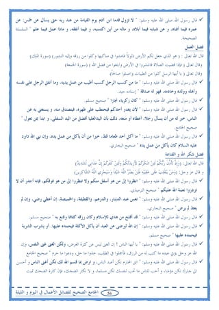 ‫ﻗﺎﻝ ﺭﺳﻮﻝ ﺍﷲ ﺻﻠﻰ ﺍﷲ ﻋﻠﻴﻪ ﻭﺳﻠﻢ: " ﻻ ﺗﺰﻭﻝ ﻗﺪﻣﺎ ﺍﺑﻦ ﺁﺩﻡ ﻳﻮﻡ ﺍﻟﻘﻴﺎﻣﺔ ﻣﻦ ﻋﻨﺪ ﺭﺑﻪ ﺣﱴ ﻳﺴﺄﻝ ﻋﻦ ﲬﺲ: ﻋﻦ‬
‫ﻋﻤﺮﻩ ﻓﻴﻤﺎ ﺃﻓﻨﺎﻩ، ﻭ ﻋﻦ ﺷﺒﺎﺑﻪ ﻓﻴﻤﺎ ﺃﺑﻼﻩ، ﻭ ﻣﺎﻟﻪ ﻣﻦ ﺃﻳﻦ ﺍﻛﺘﺴﺒﻪ، ﻭ ﻓﻴﻤﺎ ﺃﻧﻔﻘﻪ، ﻭ ﻣﺎﺫﺍ ﻋﻤﻞ ﻓﻴﻤﺎ ﻋﻠﻢ " ﺍﻟﺴﻠﺴﻠﺔ‬
                                                                                                           ‫ﺍﻟﺼﺤﻴﺤﺔ.‬
                                                                                                              ‫ﻓﻀﻞ ﺍﻟﻌﻤﻞ‬
        ‫ﻗﺎﻝ ﺍﷲ ﺗﻌﺎﱃ : ) ﻫﻮ ﺍﻟﺬﻱ ﺟﻌﻞ ﻟﻜﻢ ﺍﻷﺭﺽ ﺫﻟﻮﻻ ﻓﺎﻣﺸﻮﺍ ﰲ ﻣﻨﺎﻛﺒﻬﺎ ﻭﻛﻠﻮﺍ ﻣﻦ ﺭﺯﻗﻪ ﻭﺇﻟﻴﻪ ﺍﻟﻨﺸﻮﺭ( )ﺳﻮﺭﺓ ﺍﳌﻠﻚ(‬
                                                                 ‫ﹰ‬
                            ‫ﻭﻗﺎﻝ ﺗﻌﺎﱃ ) ﻓﺈﺫﺍ ﻗﻀﻴﺖ ﺍﻟﺼﻼﺓ ﻓﺎﻧﺘﺸﺮﻭﺍ ﰲ ﺍﻷﺭﺽ ﻭﺍﺑﺘﻐﻮﺍ ﻣﻦ ﻓﻀﻞ ﺍﷲ ( )ﺳﻮﺭﺓ ﺍﳉﻤﻌﺔ(‬
                                                         ‫ﻭﻗﺎﻝ ﺗﻌﺎﱃ ) ﻳﺎ ﺃﻳﻬﺎ ﺍﻟﺮﺳﻞ ﻛﻠﻮﺍ ﻣﻦ ﺍﻟﻄﻴﺒﺎﺕ ﻭﺍﻋﻤﻠﻮﺍ ﺻﺎﳊﺎ(‬
                                                          ‫ﹰ‬
‫ﻗﺎﻝ ﺭﺳﻮﻝ ﺍﷲ ﺻﻠﻰ ﺍﷲ ﻋﻠﻴﻪ ﻭﺳﻠﻢ: " ﻣﺎ ﻣﻦ ﻛﺴﺐ ﺍﻟﺮﺟﻞ ﻛﺴﺐ ﺃﻃﻴﺐ ﻣﻦ ﻋﻤﻞ ﻳﺪﻳﻪ، ﻭﻣﺎ ﺃﻧﻔﻖ ﺍﻟﺮﺟﻞ ﻋﻠﻰ ﻧﻔﺴﻪ‬
                                                              ‫ﻭﺃﻫﻠﻪ ﻭﻭﻟﺪﻩ ﻭﺧﺎﺩﻣﻪ، ﻓﻬﻮ ﻟﻪ ﺻﺪﻗﺔ " ﺇﺳﻨﺎﺩﻩ ﺟﻴﺪ.‬
                                       ‫ﻗﺎﻝ ﺭﺳﻮﻝ ﺍﷲ ﺻﻠﻰ ﺍﷲ ﻋﻠﻴﻪ ﻭﺳﻠﻢ: " ﻛﺎﻥ ﺯﻛﺮﻳﺎﺀ ﳒﺎﺭﺍ " ﺻﺤﻴﺢ ﻣﺴﻠﻢ.‬
      ‫ﻗﺎﻝ ﺭﺳﻮﻝ ﺍﷲ ﺻﻠﻰ ﺍﷲ ﻋﻠﻴﻪ ﻭﺳﻠﻢ: " ﻷﻥ ﻳﻐﺪﻭ ﺃﺣﺪﻛﻢ ﻓﻴﺤﺘﻄﺐ ﻋﻠﻰ ﻇﻬﺮﻩ، ﻓﻴﺘﺼﺪﻕ ﻣﻨﻪ، ﻭ ﻳﺴﺘﻐﲏ ﺑﻪ ﻋﻦ‬
   ‫ﺍﻟﻨﺎﺱ، ﺧﲑ ﻟﻪ ﻣﻦ ﺃﻥ ﻳﺴﺄﻝ ﺭﺟﻼ، ﺃﻋﻄﺎﻩ ﺃﻭ ﻣﻨﻌﻪ، ﺫﻟﻚ ﺑﺄﻥ ﺍﻟﻴﺪﺍﻟﻌﻠﻴﺎ ﺃﻓﻀﻞ ﻣﻦ ﺍﻟﻴﺪ ﺍﻟﺴﻔﻠﻰ، ﻭ ﺍﺑﺪﺃ ﲟﻦ ﺗﻌﻮﻝ "‬
                                                                                                      ‫ﺻﺤﻴﺢ ﺍﳉﺎﻣﻊ.‬
   ‫ﻗﺎﻝ ﺭﺳﻮﻝ ﺍﷲ ﺻﻠﻰ ﺍﷲ ﻋﻠﻴﻪ ﻭﺳﻠﻢ: " ﻣﺎ ﺃﻛﻞ ﺃﺣﺪ ﻃﻌﺎﻣﺎ ﻗﻂ، ﺧﲑﺍ ﻣﻦ ﺃﻥ ﻳﺄﻛﻞ ﻣﻦ ﻋﻤﻞ ﻳﺪﻩ، ﻭﺇﻥ ﻧﱯ ﺍﷲ ﺩﺍﻭﺩ‬
                                                         ‫ﻋﻠﻴﻪ ﺍﻟﺴﻼﻡ ﻛﺎﻥ ﻳﺄﻛﻞ ﻣﻦ ﻋﻤﻞ ﻳﺪﻩ " ﺻﺤﻴﺢ ﺍﻟﺒﺨﺎﺭﻱ.‬
                                                                                                ‫ﻓﻀﻞ ﺷﻜﺮ ﺍﷲ ﻭ ﺍﻟﻘﻨﺎﻋﺔ‬
                                  ‫ﻗﺎﻝ ﺍﷲ ﺗﻌﺎﱃ: )ﻭﹺﺇﺫ ‪‬ﺗﺄﺫﻥ ﺭ‪‬ﺑﻜﻢ ﹶﻟ‪‬ﺌﻦ ﺷﻜﺮ‪‬ﺗﻢ ﻷﺯﹺﻳﺪ‪‬ﻧﻜﻢ ﻭﹶﻟ‪‬ﺌﻦ ﻛﻔﺮ‪‬ﺗﻢ ﹺﺇﻥ ﻋﺬﹶﺍﺑﹺﻲ ﹶﻟﺸﺪ‪‬ﻳﺪ(‬
                                   ‫‪ ‬‬           ‫‪ ‬ﹾ ﹶﱠ ﹶ ‪ ‬ﹸ ‪   ‬ﹶ ‪ َ  ‬ﹸ ‪   ‬ﹶﹶ ‪  ‬ﱠ ‪‬‬
                                 ‫ﻭ ﻗﺎﻝ ﻋﺰ ﻭﺟﻞ: )ﻭﻣﻦ ‪‬ﻳ‪‬ﻨﻘﻠﺐ ﻋﻠﹶﻰ ﻋﻘ‪‬ﺒ‪‬ﻴﻪ ﻓﻠﻦ ‪‬ﻳﻀﺮ ﺍﻟﻠﻪ ﺷﻴ‪‬ﺌﺎ ﻭﺳ‪‬ﻴﺠﺰﹺﻱ ﺍﻟﻠﻪ ﺍﻟ ‪‬ﺎﻛﺮﹺﻳﻦ(‬
                                  ‫‪   ‬ﹶ ‪      ‬ﹶﹶ ‪   ‬ﱠ ‪  ‬ﹰ ‪   ‬ﱠ ‪ ‬ﺸ ‪ ‬‬
‫ﻗﺎﻝ ﺭﺳﻮﻝ ﺍﷲ ﺻﻠﻰ ﺍﷲ ﻋﻠﻴﻪ ﻭﺳﻠﻢ: " ﺍﻧﻈﺮﻭﺍ ﺇﱃ ﻣﻦ ﻫﻮ ﺃﺳﻔﻞ ﻣﻨﻜﻢ ﻭﻻ ﺗﻨﻈﺮﻭﺍ ﺇﱃ ﻣﻦ ﻫﻮ ﻓﻮﻗﻜﻢ، ﻓﺈﻧﻪ ﺃﺟﺪﺭ ﺃﻥ ﻻ‬
                                                                       ‫ﺗﺰﺩﺭﻭﺍ ﻧﻌﻤﺔ ﺍﷲ ﻋﻠﻴﻜﻢ " ﺻﺤﻴﺢ ﺍﻟﺘﺮﻣﻴﺬﻱ.‬
   ‫ﻗﺎﻝ ﺭﺳﻮﻝ ﺍﷲ ﺻﻠﻰ ﺍﷲ ﻋﻠﻴﻪ ﻭﺳﻠﻢ: " ﺗﻌﺲ ﻋﺒﺪ ﺍﻟﺪﻳﻨﺎﺭ، ﻭﺍﻟﺪﺭﻫﻢ، ﻭﺍﻟﻘﻄﻴﻔﺔ، ﻭﺍﳋﻤﻴﺼﺔ، ﺇﻥ ﺃﻋﻄﻲ ﺭﺿﻲ، ﻭﺇﻥ ﱂ‬
                                                                                   ‫ﻳﻌﻂ ﱂ ﻳﺮﺽ " ﺻﺤﻴﺢ ﺍﻟﺒﺨﺎﺭﻱ.‬
       ‫ﻗﺎﻝ ﺭﺳﻮﻝ ﺍﷲ ﺻﻠﻰ ﺍﷲ ﻋﻠﻴﻪ ﻭﺳﻠﻢ: " ﻗﺪ ﺃﻓﻠﺢ ﻣﻦ ﻫﺪﻱ ﻟﻺﺳﻼﻡ ﻭﻛﺎﻥ ﺭﺯﻗﻪ ﻛﻔﺎﻓﺎ ﻭﻗﻨﻊ ﺑﻪ " ﺻﺤﻴﺢ ﻣﺴﻠﻢ.‬
   ‫ﻗﺎﻝ ﺭﺳﻮﻝ ﺍﷲ ﺻﻠﻰ ﺍﷲ ﻋﻠﻴﻪ ﻭﺳﻠﻢ: " ﺇﻥ ﺍﷲ ﻟﲑﺿﻰ ﻋﻦ ﺍﻟﻌﺒﺪ ﺃﻥ ﻳﺄﻛﻞ ﺍﻷﻛﻠﺔ ﻓﻴﺤﻤﺪﻩ ﻋﻠﻴﻬﺎ. ﺃﻭ ﻳﺸﺮﺏ ﺍﻟﺸﺮﺑﺔ‬
                                                                                    ‫ﻓﻴﺤﻤﺪﻩ ﻋﻠﻴﻬﺎ " ﺻﺤﻴﺢ ﻣﺴﻠﻢ.‬
  ‫ﻗﺎﻝ ﺭﺳﻮﻝ ﺍﷲ ﺻﻠﻰ ﺍﷲ ﻋﻠﻴﻪ ﻭﺳﻠﻢ: " ﻳﺎ ﺃﻳﻬﺎ ﺍﻟﻨﺎﺱ ! ﺇﻥ ﺍﻟﻐﲎ ﻟﻴﺲ ﻋﻦ ﻛﺜﺮﺓ ﺍﻟﻌﺮﺽ، ﻭﻟﻜﻦ ﺍﻟﻐﲎ ﻏﲎ ﺍﻟﻨﻔﺲ، ﻭﺇﻥ‬
      ‫ﺍﷲ ﻋﺰ ﻭﺟﻞ ﻳﺆﰐ ﻋﺒﺪﻩ ﻣﺎ ﻛﺘﺐ ﻟﻪ ﻣﻦ ﺍﻟﺮﺯﻕ، ﻓﺄﲨﻠﻮﺍ ﰲ ﺍﻟﻄﻠﺐ، ﺧﺬﻭﺍ ﻣﺎ ﺣﻞ، ﻭﺩﻋﻮﺍ ﻣﺎ ﺣﺮﻡ " ﺻﺤﻴﺢ ﺍﳉﺎﻣﻊ‬
‫ﻗﺎﻝ ﺭﺳﻮﻝ ﺍﷲ ﺻﻠﻰ ﺍﷲ ﻋﻠﻴﻪ ﻭﺳﻠﻢ: " ﺍﺗﻖ ﺍﶈﺎﺭﻡ ﺗﻜﻦ ﺃﻋﺒﺪ ﺍﻟﻨﺎﺱ، ﻭ ﺍﺭﺽ ﲟﺎ ﻗﺴﻢ ﺍﷲ ﻟﻚ ﺗﻜﻦ ﺃﻏﲎ ﺍﻟﻨﺎﺱ ﻭ ﺃﺣﺴﻦ‬
      ‫ﺍﱃ ﺟﺎﺭﻙ ﺗﻜﻦ ﻣﺆﻣﻨﺎ، ﻭ ﺃﺣﺐ ﻟﻠﻨﺎﺱ ﻣﺎ ﲢﺐ ﻟﻨﻔﺴﻚ ﺗﻜﻦ ﻣﺴﻠﻤﺎ، ﻭ ﻻ ﺗﻜﺜﺮ ﺍﻟﻀﺤﻚ، ﻓﺈﻥ ﻛﺜﺮﺓ ﺍﻟﻀﺤﻚ ﲤﻴﺖ‬


‫ﺍﳉﺎﻣﻊ ﺍﻟﺼﺤﻴﺢ ﻟﻔﻀﺎﺋﻞ ﺍﻷﻋﻤﺎﻝ ﰲ ﺍﻟﻴﻮﻡ ﻭ ﺍﻟﻠﻴﻠﺔ‬             ‫65‬
 