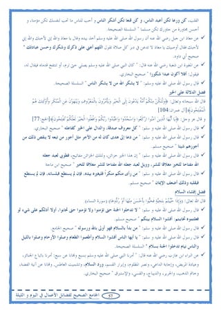 ‫ﺍﻟﻘﻠﺐ، ﻛﻦ ﻭﺭﻋﺎ ﺗﻜﻦ ﺃﻋﺒﺪ ﺍﻟﻨﺎﺱ، ﻭ ﻛﻦ ﻗﻨﻌﺎ ﺗﻜﻦ ﺃﺷﻜﺮ ﺍﻟﻨﺎﺱ ﻭ ﺃﺣﺐ ﻟﻠﻨﺎﺱ ﻣﺎ ﲢﺐ ﻟﻨﻔﺴﻚ ﺗﻜﻦ ﻣﺆﻣﻨﺎ، ﻭ‬
                                                 ‫ﺃﺣﺴﻦ ﳎﺎﻭﺭﺓ ﻣﻦ ﺟﺎﻭﺭﻙ ﺗﻜﻦ ﻣﺴﻠﻤﺎ " ﺍﻟﺴﻠﺴﻠﺔ ﺍﻟﺼﺤﻴﺤﺔ.‬
   ‫ﻋﻦ ﻣﻌﺎﺫ ﺍﺑﻦ ﺟﺒﻞ ﺭﺿﻲ ﺍﷲ ﻋﻨﻪ ﺃﻥ ﺭﺳﻮﻝ ﺍﷲ ﺻﻠﻰ ﺍﷲ ﻋﻠﻴﻪ ﻭﺳﻠﻢ ﺃﺧﺬ ﺑﻴﺪﻩ ﻭﻗﺎﻝ ﻳﺎ ﻣﻌﺎﺫ ﻭﺍﷲ ﺇﱐ ﻷﺣﺒﻚ ﻭﺍﷲ ﺇﱐ‬
   ‫ﻷﺣﺒﻚ ﻓﻘﺎﻝ ﺃﻭﺻﻴﻚ ﻳﺎ ﻣﻌﺎﺫ ﻻ ﺗﺪﻋﻦ ﰲ ﺩﺑﺮ ﻛﻞ ﺻﻼﺓ ﺗﻘﻮﻝ ﺍﻟﻠﻬﻢ ﺃﻋﲏ ﻋﻠﻰ ﺫﻛﺮﻙ ﻭﺷﻜﺮﻙ ﻭﺣﺴﻦ ﻋﺒﺎﺩﺗﻚ "‬
                                                                                        ‫ﺻﺤﻴﺢ ﺃﰊ ﺩﺍﻭﺩ.‬
    ‫ﻋﻦ ﺍﳌﻐﲑﺓ ﺍﺑﻦ ﺷﻌﺒﺔ ﺭﺿﻲ ﺍﷲ ﻋﻨﻪ ﻗﺎﻝ: " ﻛﺎﻥ ﺍﻟﻨﱯ ﺻﻠﻰ ﺍﷲ ﻋﻠﻴﻪ ﻭﺳﻠﻢ ﻳﺼﻠﻲ ﺣﱴ ﺗﺮﻡ، ﺃﻭ ﺗﻨﺘﻔﺦ ﻗﺪﻣﺎﻩ ﻓﻴﻘﺎﻝ ﻟﻪ،‬
                                                                   ‫ﻓﻴﻘﻮﻝ: ﺃﻓﻼ ﺃﻛﻮﻥ ﻋﺒﺪﺍ ﺷﻜﻮﺭﺍ " ﺻﺤﻴﺢ ﺍﻟﺒﺨﺎﺭﻱ.‬
                      ‫ﻗﺎﻝ ﺭﺳﻮﻝ ﺍﷲ ﺻﻠﻰ ﺍﷲ ﻋﻠﻴﻪ ﻭﺳﻠﻢ: " ﻻ ﻳﺸﻜﺮ ﺍﷲ ﻣﻦ ﻻ ﻳﺸﻜﺮ ﺍﻟﻨﺎﺱ " ﺍﻟﺴﻠﺴﻠﺔ ﺍﻟﺼﺤﻴﺤﺔ.‬
                                                                                                     ‫ﻓﻀﻞ ﺍﻟﺪﻻﻟﺔ ﻋﻠﻰ ﺍﳋﲑ‬
        ‫ﻗﺎﻝ ﺍﷲ ﺳﺒﺤﺎﻧﻪ ﻭﺗﻌﺎﱃ: ﴿ﻭﹾﻟ‪‬ﺘﻜﻦ ﻣ‪‬ﻨﻜﻢ ﹸﺃﻣﺔ ‪‬ﻳﺪ ‪‬ﻮﻥ ﹺﺇﻟﹶﻰ ﺍﹾﻟﺨ‪‬ﻴﺮ ﻭ‪‬ﻳﺄﻣ ‪‬ﻭﻥ ﺑﹺﺎﹾﻟﻤ‪‬ﻌ ‪‬ﻭﻑ ﻭ‪‬ﻳ‪‬ﻨﻬﻮﻥ ﻋﻦ ﺍﹾﻟﻤ‪‬ﻨﻜﺮ ﻭﹸﺃﻭﹶﻟ‪‬ﺌﻚ ﻫﻢ‬
        ‫‪ ‬ﹺ ‪ ‬ﹾ ‪‬ﺮ ﹶ ‪‬ﺮ ‪    ‬ﹶ ‪ ‬ﹺ ‪ ‬ﹶ ﹺ ‪    ‬‬                          ‫‪ ‬ﹸ ‪  ‬ﹸ ‪  ‬ﹲ ‪‬ﻋ ﹶ‬
                                                                                                   ‫ﺍﹾﻟﻤﻔﻠ ‪‬ﻮﻥﹶ﴾]ﺁﻝ ﻋﻤﺮﺍﻥ:401[‬
                                                                                                                         ‫‪ ‬ﹾ‪‬ﺤ‬
        ‫ﻭ ﻗﺎﻝ ﻋﺰ ﻭﺟﻞ: ﴿ﻳ‪‬ﺎ ﹶﺃ‪‬ﻳﻬ‪‬ﺎ ﺍﻟﱠﺬ‪‬ﻳﻦ ﺁﻣ‪‬ﻮﺍ ﺍﺭﻛ ‪‬ﻮﺍ ﻭ‪‬ﺍﺳﺠ ‪‬ﻭﺍ ﻭ‪‬ﺍﻋ‪‬ﺒ ‪‬ﻭﺍ ﺭ‪‬ﺑﻜﻢ ﻭ‪‬ﺍﻓﻌﹸﻮﺍ ﺍﹾﻟﺨ‪‬ﻴﺮ ﹶﻟﻌﻠﻜﻢ ‪‬ﺗﻔﻠ ‪‬ﻮﻥﹶ﴾]ﺍﳊﺞ:77[‬
                          ‫‪ ‬ﺪ ‪ ‬ﺪ ‪ ‬ﹸ ‪ ‬ﹾ ‪‬ﻠ ‪  ‬ﱠ ﹸ ‪ ‬ﹾ‪‬ﺤ‬                           ‫‪ ‬ﻨ ‪ ‬ﹶﻌ‬
         ‫ﻗﺎﻝ ﺭﺳﻮﻝ ﺍﷲ ﺻﻠﻰ ﺍﷲ ﻋﻠﻴﻪ ﻭ ﺳﻠﻢ: " ﻛﻞ ﻣﻌﺮﻭﻑ ﺻﺪﻗﺔ، ﻭﺍﻟﺪﺍﻝ ﻋﻠﻰ ﺍﳋﲑ ﻛﻔﺎﻋﻠﻪ " ﺻﺤﻴﺢ ﺍﻟﺒﺨﺎﺭﻱ.‬
   ‫ﻗﺎﻝ ﺭﺳﻮﻝ ﺍﷲ ﺻﻠﻰ ﺍﷲ ﻋﻠﻴﻪ ﻭ ﺳﻠﻢ: " ﻣﻦ ﺩﻋﺎ ﺇﱃ ﻫﺪﻯ ﻛﺎﻥ ﻟﻪ ﻣﻦ ﺍﻷﺟﺮ ﻣﺜﻞ ﺃﺟﻮﺭ ﻣﻦ ﺗﺒﻌﻪ ﻻ ﻳﻨﻘﺺ ﺫﻟﻚ ﻣﻦ‬
                                                                                         ‫ﺃﺟﻮﺭﻫﻢ ﺷﻴﺌﺎ " ﺻﺤﻴﺢ ﻣﺴﻠﻢ.‬
               ‫ﻗﺎﻝ ﺭﺳﻮﻝ ﺍﷲ ﺻﻠﻰ ﺍﷲ ﻋﻠﻴﻪ ﻭ ﺳﻠﻢ: " ﺇﻥ ﻫﺬﺍ ﺍﳋﲑ ﺧﺰﺍﺋﻦ، ﻭﻟﺘﻠﻚ ﺍﳋﺰﺍﺋﻦ ﻣﻔﺎﺗﻴﺢ، ﻓﻄﻮﰉ ﻟﻌﺒﺪ ﺟﻌﻠﻪ‬
                 ‫ﺍﷲ ﻣﻔﺘﺎﺣﺎ ﻟﻠﺨﲑ ﻣﻐﻼﻗﺎ ﻟﻠﺸﺮ، ﻭﻭﻳﻞ ﻟﻌﺒﺪ ﺟﻌﻠﻪ ﺍﷲ ﻣﻔﺘﺎﺣﺎ ﻟﻠﺸﺮ ﻣﻐﻼﻗﺎ ﻟﻠﺨﲑ " ﺻﺤﻴﺢ ﺍﺑﻦ ﻣﺎﺟﺔ‬
    ‫ﻗﺎﻝ ﺭﺳﻮﻝ ﺍﷲ ﺻﻠﻰ ﺍﷲ ﻋﻠﻴﻪ ﻭ ﺳﻠﻢ: " ﻣﻦ ﺭﺃﻯ ﻣﻨﻜﻢ ﻣﻨﻜﺮﹰﺍ ﻓﻠﻴﻐﲑﻩ ﺑﻴﺪﻩ، ﻓﺈﻥ ﱂ ﻳﺴﺘﻄﻊ ﻓﺒﻠﺴﺎﻧﻪ، ﻓﺈﻥ ﱂ ﻳﺴﺘﻄﻊ‬
                                                                          ‫ﻓﺒﻘﻠﺒﻪ ﻭﺫﻟﻚ ﺃﺿﻌﻒ ﺍﻹﳝﺎﻥ " ﺻﺤﻴﺢ ﻣﺴﻠﻢ.‬
                                                                                                          ‫ﻓﻀﻞ ﺇﻓﺸﺎﺀ ﺍﻟﺴﻼﻡ‬
                                            ‫ﻗﺎﻝ ﺍﷲ ﺗﻌﺎﱃ: )ﻭﹺﺇﺫﹶﺍ ﺣ‪‬ﻴ‪‬ﺘﻢ ﹺﺑ‪‬ﺘﺤ‪‬ﻴﺔ ﻓﺤ‪‬ﻮﺍ ﹺﺑﺄﺣﺴﻦ ﻣ‪‬ﻨﻬ‪‬ﺎ ﹶﺃﻭ ﺭ ‪‬ﻭﻫ‪‬ﺎ( )ﺳﻮﺭﺓ ﺍﻟﻨﺴﺎﺀ(‬
                                                               ‫‪  ‬ﻴ ‪   ‬ﹶ ‪ ‬ﻴ ﹶ ‪     ‬ﺩ‬
‫ﻗﺎﻝ ﺭﺳﻮﻝ ﺍﷲ ﺻﻠﻰ ﺍﷲ ﻋﻠﻴﻪ ﻭ ﺳﻠﻢ: " ﻻ ﺗﺪﺧﻠﻮﺍ ﺍﳉﻨﺔ ﺣﱴ ﺗﺆﻣﻨﻮﺍ ﻭﻻ ﺗﺆﻣﻨﻮﺍ ﺣﱴ ﲢﺎﺑﻮﺍ، ﺃﻭﻻ ﺃﺩﻟﻜﻢ ﻋﻠﻰ ﺷﻲﺀ ﻟﻮ‬
                                                                 ‫ﻓﻌﻠﺘﻤﻮﻩ ﲢﺎﺑﺒﺘﻢ: ﺃﻓﺸﻮﺍ ﺍﻟﺴﻼﻡ ﺑﻴﻨﻜﻢ " ﺻﺤﻴﺢ ﻣﺴﻠﻢ.‬
                    ‫ﻗﺎﻝ ﺭﺳﻮﻝ ﺍﷲ ﺻﻠﻰ ﺍﷲ ﻋﻠﻴﻪ ﻭ ﺳﻠﻢ: " ﻣﻦ ﺑﺪﺃ ﺑﺎﻟﺴﻼﻡ ﻓﻬﻮ ﺃﻭﱃ ﺑﺎﷲ ﻭﺭﺳﻮﻟﻪ " ﺻﺤﻴﺢ ﺍﳉﺎﻣﻊ.‬
   ‫ﻗﺎﻝ ﺭﺳﻮﻝ ﺍﷲ ﺻﻠﻰ ﺍﷲ ﻋﻠﻴﻪ ﻭ ﺳﻠﻢ: " ﻳﺎ ﺃﻳﻬﺎ ﺍﻟﻨﺎﺱ ﺃﻓﺸﻮﺍ ﺍﻟﺴﻼﻡ ﻭﺃﻃﻌﻤﻮﺍ ﺍﻟﻄﻌﺎﻡ ﻭﺻﻠﻮﺍ ﺍﻷﺭﺣﺎﻡ ﻭﺻﻠﻮﺍ ﺑﺎﻟﻠﻴﻞ‬
                                                                 ‫ﻭﺍﻟﻨﺎﺱ ﻧﻴﺎﻡ ﺗﺪﺧﻠﻮﺍ ﺍﳉﻨﺔ ﺑﺴﻼﻡ " ﺍﻟﺴﻠﺴﻠﺔ ﺍﻟﺼﺤﻴﺤﺔ.‬
   ‫ﻋﻦ ﺍﻟﱪﺍﺀ ﺍﺑﻦ ﻋﺎﺯﺏ ﺭﺿﻲ ﺍﷲ ﻋﻨﻪ ﻗﺎﻝ: " ﺃﻣﺮﻧﺎ ﺍﻟﻨﱯ ﺻﻠﻰ ﺍﷲ ﻋﻠﻴﻪ ﻭﺳﻠﻢ ﺑﺴﺒﻊ ﻭ‪‬ﺎﻧﺎ ﻋﻦ ﺳﺒﻊ: ﺃﻣﺮﻧﺎ ﺑﺎﺗﺒﺎﻉ ﺍﳉﻨﺎﺋﺰ،‬
 ‫ﻭﻋﻴﺎﺩﺓ ﺍﳌﺮﻳﺾ، ﻭﺇﺟﺎﺑﺔ ﺍﻟﺪﺍﻋﻲ، ﻭﻧﺼﺮ ﺍﳌﻈﻠﻮﻡ، ﻭﺇﺑﺮﺍﺭ ﺍﻟﻘﺴﻢ، ﻭﺭﺩ ﺍﻟﺴﻼﻡ، ﻭﺗﺸﻤﻴﺖ ﺍﻟﻌﺎﻃﺲ. ﻭ‪‬ﺎﻧﺎ ﻋﻦ ﺁﻧﻴﺔ ﺍﻟﻔﻀﺔ،‬
                                           ‫ﻭﺧﺎﰎ ﺍﻟﺬﻫﺐ، ﻭﺍﳊﺮﻳﺮ، ﻭﺍﻟﺪﻳﺒﺎﺝ، ﻭﺍﻟﻘﺴﻲ، ﻭﺍﻹﺳﺘﱪﻕ " ﺻﺤﻴﺢ ﺍﻟﺒﺨﺎﺭﻱ.‬


‫ﺍﳉﺎﻣﻊ ﺍﻟﺼﺤﻴﺢ ﻟﻔﻀﺎﺋﻞ ﺍﻷﻋﻤﺎﻝ ﰲ ﺍﻟﻴﻮﻡ ﻭ ﺍﻟﻠﻴﻠﺔ‬                 ‫75‬
 