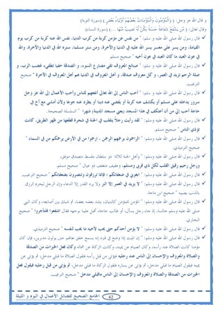 ‫ﻭ ﻗﺎﻝ ﺍﷲ ﻋﺰ ﻭﺟﻞ: ) ﻭ‪‬ﺍﹾﻟﻤﺆﻣ‪‬ﻮﻥ ﻭ‪‬ﺍﹾﻟﻤﺆﻣﻨ‪‬ﺎﺕ ‪‬ﺑﻌﻀﻬﻢ ﹶﺃﻭ‪‬ﻟﻴ‪‬ﺎﺀ ‪‬ﺑﻌﺾ ( )ﺳﻮﺭﺓ ﺍﻟﺘﻮﺑﺔ(‬
                                                    ‫‪  ‬ﻨ ﹶ ‪  ُ         ‬ﹴ‬
                                       ‫ﻭﻗﺎﻝ ﺗﻌﺎﱃ: ) ‪‬ﻦ ‪‬ﻳﺸﻔﹶﻊ ﺷﻔﹶﺎﻋﺔ ﺣﺴ‪‬ﻨﺔ ‪‬ﻳﻜﻦ ﹼﻟﻪ ‪‬ﻧﺼ‪‬ﻴﺐ ﻣ‪‬ﻨﻬ‪‬ﺎ ...( )ﺳﻮﺭﺓ ﺍﻟﻨﺴﺎﺀ(‬
                                                                ‫‪‬‬       ‫ﻣ ‪   ‬ﹰ ‪  ‬ﹰ ﹸ ‪ ‬‬
‫ﻗﺎﻝ ﺭﺳﻮﻝ ﺍﷲ ﺻﻠﻰ ﺍﷲ ﻋﻠﻴﻪ ﻭ ﺳﻠﻢ: " ﻣﻦ ﻧﻔﺲ ﻋﻦ ﻣﺆﻣﻦ ﻛﺮﺑﺔ ﻣﻦ ﻛﺮﺏ ﺍﻟﺪﻧﻴﺎ، ﻧﻔﺲ ﺍﷲ ﻋﻨﻪ ﻛﺮﺑﺔ ﻣﻦ ﻛﺮﺏ ﻳﻮﻡ‬
 ‫ﺍﻟﻘﻴﺎﻣﺔ، ﻭﻣﻦ ﻳﺴﺮ ﻋﻠﻰ ﻣﻌﺴﺮ ﻳﺴﺮ ﺍﷲ ﻋﻠﻴﻪ ﰲ ﺍﻟﺪﻧﻴﺎ ﻭﺍﻵﺧﺮﺓ، ﻭﻣﻦ ﺳﺘﺮ ﻣﺴﻠﻤﺎ، ﺳﺘﺮﻩ ﺍﷲ ﰲ ﺍﻟﺪﻧﻴﺎ ﻭﺍﻵﺧﺮﺓ، ﻭﺍﷲ‬
                                                       ‫ﰲ ﻋﻮﻥ ﺍﻟﻌﺒﺪ ﻣﺎ ﻛﺎﻥ ﺍﻟﻌﺒﺪ ﰲ ﻋﻮﻥ ﺃﺧﻴﻪ " ﺻﺤﻴﺢ ﻣﺴﻠﻢ‬
‫ﻗﺎﻝ ﺭﺳﻮﻝ ﺍﷲ ﺻﻠﻰ ﺍﷲ ﻋﻠﻴﻪ ﻭ ﺳﻠﻢ: " ﺻﻨﺎﺋﻊ ﺍﳌﻌﺮﻭﻑ ﺗﻘﻲ ﻣﺼﺎﺭﻉ ﺍﻟﺴﻮﺀ، ﻭ ﺍﻟﺼﺪﻗﺔ ﺧﻔﻴﺎ ﺗﻄﻔﻲﺀ ﻏﻀﺐ ﺍﻟﺮﺏ، ﻭ‬
  ‫ﺻﻠﺔ ﺍﻟﺮﺣﻢ ﺗﺰﻳﺪ ﰲ ﺍﻟﻌﻤﺮ، ﻭ ﻛﻞ ﻣﻌﺮﻭﻑ ﺻﺪﻗﺔ، ﻭ ﺃﻫﻞ ﺍﳌﻌﺮﻭﻑ ﰲ ﺍﻟﺪﻧﻴﺎ ﻫﻢ ﺃﻫﻞ ﺍﳌﻌﺮﻭﻑ ﰲ ﺍﻵﺧﺮﺓ " ﺻﺤﻴﺢ‬
                                                                                                       ‫ﺍﻟﺘﺮﻏﻴﺐ.‬
    ‫ﻗﺎﻝ ﺭﺳﻮﻝ ﺍﷲ ﺻﻠﻰ ﺍﷲ ﻋﻠﻴﻪ ﻭ ﺳﻠﻢ: " ﺃﺣﺐ ﺍﻟﻨﺎﺱ ﺇﱃ ﺍﷲ ﺗﻌﺎﱃ ﺃﻧﻔﻌﻬﻢ ﻟﻠﻨﺎﺱ ﻭﺃﺣﺐ ﺍﻷﻋﻤﺎﻝ ﺇﱃ ﺍﷲ ﻋﺰ ﻭﺟﻞ‬
       ‫ﺳﺮﻭﺭ ﻳﺪﺧﻠﻪ ﻋﻠﻰ ﻣﺴﻠﻢ ﺃﻭ ﻳﻜﺸﻒ ﻋﻨﻪ ﻛﺮﺑﺔ ﺃﻭ ﻳﻘﻀﻲ ﻋﻨﻪ ﺩﻳﻨﺎ ﺃﻭ ﻳﻄﺮﺩ ﻋﻨﻪ ﺟﻮﻋﺎ ﻭﻷﻥ ﺃﻣﺸﻲ ﻣﻊ ﺃﺥ ﰲ‬
                 ‫ﺣﺎﺟﺔ ﺃﺣﺐ ﺇﱄ ﻣﻦ ﺃﻥ ﺃﻋﺘﻜﻒ ﰲ ﻫﺬﺍ ﺍﳌﺴﺠﺪ )ﻳﻌﲏ ﻣﺴﺠﺪ ﺍﳌﺪﻳﻨﺔ( ﺷﻬﺮﺍ " ﺍﻟﺴﻠﺴﻠﺔ ﺍﻟﺼﺤﻴﺤﺔ.‬
    ‫ﻗﺎﻝ ﺭﺳﻮﻝ ﺍﷲ ﺻﻠﻰ ﺍﷲ ﻋﻠﻴﻪ ﻭﺳﻠﻢ: " ﻟﻘﺪ ﺭﺃﻳﺖ ﺭﺟﻼ ﻳﺘﻘﻠﺐ ﰲ ﺍﳉﻨﺔ ﰲ ﺷﺠﺮﺓ ﻗﻄﻌﻬﺎ ﻣﻦ ﻇﻬﺮ ﺍﻟﻄﺮﻳﻖ، ﻛﺎﻧﺖ‬
                                                  ‫ﹰ‬
                                                                                   ‫ﺗﺆﺫﻱ ﺍﻟﻨﺎﺱ " ﺻﺤﻴﺢ ﻣﺴﻠﻢ.‬
     ‫ﻗﺎﻝ ﺭﺳﻮﻝ ﺍﷲ ﺻﻠﻰ ﺍﷲ ﻋﻠﻴﻪ ﻭﺳﻠﻢ: " ﺍﻟﺮﺍﲪﻮﻥ ﻳﺮﲪﻬﻢ ﺍﻟﺮﲪﻦ ، ﺍﺭﲪﻮﺍ ﻣﻦ ﰲ ﺍﻷﺭﺽ ﻳﺮﲪﻜﻢ ﻣﻦ ﰲ ﺍﻟﺴﻤﺎﺀ "‬
                                                                                               ‫ﺻﺤﻴﺢ ﺍﻟﺘﺮﻣﻴﺬﻱ.‬
                        ‫ﻗﺎﻝ ﺭﺳﻮﻝ ﺍﷲ ﺻﻠﻰ ﺍﷲ ﻋﻠﻴﻪ ﻭﺳﻠﻢ: " ﻭﺃﻫﻞ ﺍﳉﻨﺔ ﺛﻼﺛﺔ: ﺫﻭ ﺳﻠﻄﺎﻥ ﻣﻘﺴﻂ ﻣﺘﺼﺪﻕ ﻣﻮﻓﻖ،‬
                      ‫ﻭﺭﺟﻞ ﺭﺣﻴﻢ ﺭﻗﻴﻖ ﺍﻟﻘﻠﺐ ﻟﻜﻞ ﺫﻱ ﻗﺮﰉ ﻭﻣﺴﻠﻢ، ﻭﻋﻔﻴﻒ ﻣﺘﻌﻔﻒ ﺫﻭ ﻋﻴﺎﻝ " ﺻﺤﻴﺢ ﻣﺴﻠﻢ.‬
  ‫ﻗﺎﻝ ﺭﺳﻮﻝ ﺍﷲ ﺻﻠﻰ ﺍﷲ ﻋﻠﻴﻪ ﻭﺳﻠﻢ: " ﺍﺑﻐﻮﱐ ﰲ ﺿﻌﻔﺎﺋﻜﻢ ؛ ﻓﺈﳕﺎ ﺗﺮﺯﻗﻮﻥ ﻭﺗﻨﺼﺮﻭﻥ ﺑﻀﻌﻔﺎﺋﻜﻢ " ﺻﺤﻴﺢ ﺍﻟﺘﺮﻏﻴﺐ.‬
    ‫ﻗﺎﻝ ﺭﺳﻮﻝ ﺍﷲ ﺻﻠﻰ ﺍﷲ ﻋﻠﻴﻪ ﻭﺳﻠﻢ: " ﻻ ﻳﺰﻳﺪ ﰲ ﺍﻟﻌﻤﺮ ﺇﻻ ﺍﻟﱪ ﻭﻻ ﻳﺮﺩ ﺍﻟﻘﺪﺭ ﺇﻻ ﺍﻟﺪﻋﺎﺀ ﻭﺇﻥ ﺍﻟﺮﺟﻞ ﻟﻴﺤﺮﻡ ﺍﻟﺮﺯﻕ‬
                                                                        ‫ﺑﺎﻟﺬﻧﺐ ﻳﺼﻴﺒﻪ " ﺻﺤﻴﺢ ﺍﺑﻦ ﻣﺎﺟﺔ.‬
    ‫ﻗﺎﻝ ﺭﺳﻮﻝ ﺍﷲ ﺻﻠﻰ ﺍﷲ ﻋﻠﻴﻪ ﻭﺳﻠﻢ: " ﺍﳌﺆﻣﻦ ﻟﻠﻤﺆﻣﻦ ﻛﺎﻟﺒﻨﻴﺎﻥ، ﻳﺸﺪ ﺑﻌﻀﻪ ﺑﻌﻀﺎ، ﰒ ﺷﺒﻚ ﺑﲔ ﺃﺻﺎﺑﻌﻪ، ﻭﻛﺎﻥ ﺍﻟﻨﱯ‬
 ‫ﺻﻠﻰ ﺍﷲ ﻋﻠﻴﻪ ﻭﺳﻠﻢ ﺟﺎﻟﺴﺎ، ﺇﺫ ﺟﺎﺀ ﺭﺟﻞ ﻳﺴﺄﻝ، ﺃﻭ ﻃﺎﻟﺐ ﺣﺎﺟﺔ، ﺃﻗﺒﻞ ﻋﻠﻴﻨﺎ ﺑﻮﺟﻬﻪ ﻓﻘﺎﻝ ﺍﺷﻔﻌﻮﺍ ﻓﻠﺘﺄﺟﺮﻭﺍ " ﺻﺤﻴﺢ‬
                                                                                                       ‫ﺍﻟﺒﺨﺎﺭﻱ.‬
        ‫ﻗﺎﻝ ﺭﺳﻮﻝ ﺍﷲ ﺻﻠﻰ ﺍﷲ ﻋﻠﻴﻪ ﻭﺳﻠﻢ: " ﻻ ﻳﺆﻣﻦ ﺃﺣﺪﻛﻢ ﺣﱴ ﳛﺐ ﻷﺧﻴﻪ ﻣﺎ ﳛﺐ ﻟﻨﻔﺴﻪ " ﺻﺤﻴﺢ ﺍﻟﺘﺮﻣﻴﺬﻱ.‬
 ‫ﻗﺎﻝ ﺭﺳﻮﻝ ﺍﷲ ﺻﻠﻰ ﺍﷲ ﻋﻠﻴﻪ ﻭﺳﻠﻢ: " ﺇﻥ ﺍﳌﻴﺖ ﺇﺫﺍ ﻭﺿﻊ ﰲ ﻗﱪﻩ ﺇﻧﻪ ﻳﺴﻤﻊ ﺧﻔﻖ ﻧﻌﺎﳍﻢ ﺣﲔ ﻳﻮﻟﻮﻥ ﻣﺪﺑﺮﻳﻦ، ﻓﺈﻥ ﻛﺎﻥ‬
     ‫ﻣﺆﻣﻨﺎ ﻛﺎﻧﺖ ﺍﻟﺼﻼﺓ ﻋﻨﺪ ﺭﺃﺳﻪ، ﻭﻛﺎﻥ ﺍﻟﺼﻴﺎﻡ ﻋﻦ ﳝﻴﻨﻪ، ﻭﻛﺎﻧﺖ ﺍﻟﺰﻛﺎﺓ ﻋﻦ ﴰﺎﻟﻪ ﻭﻛﺎﻥ ﻓﻌﻞ ﺍﳋﲑﺍﺕ ﻣﻦ ﺍﻟﺼﺪﻗﺔ‬
  ‫ﻭﺍﻟﺼﻼﺓ ﻭﺍﳌﻌﺮﻭﻑ ﻭﺍﻹﺣﺴﺎﻥ ﺇﱃ ﺍﻟﻨﺎﺱ ﻋﻨﺪ ﺭﺟﻠﻴﻪ ﻓﻴﺆﺗﻰ ﻣﻦ ﻗﺒﻞ ﺭﺃﺳﻪ ﻓﺘﻘﻮﻝ ﺍﻟﺼﻼﺓ ﻣﺎ ﻗﺒﻠﻲ ﻣﺪﺧﻞ، ﰒ ﻳﺆﺗﻰ ﻋﻦ‬
‫ﳝﻴﻨﻪ ﻓﻴﻘﻮﻝ ﺍﻟﺼﻴﺎﻡ ﻣﺎ ﻗﺒﻠﻲ ﻣﺪﺧﻞ، ﰒ ﻳﺆﺗﻰ ﻋﻦ ﻳﺴﺎﺭﻩ ﻓﺘﻘﻮﻝ ﺍﻟﺰﻛﺎﺓ ﻣﺎ ﻗﺒﻠﻲ ﻣﺪﺧﻞ، ﰒ ﻳﺆﺗﻰ ﻣﻦ ﻗﺒﻞ ﺭﺟﻠﻴﻪ ﻓﻴﻘﻮﻝ ﻓﻌﻞ‬
                  ‫ﺍﳋﲑﺍﺕ ﻣﻦ ﺍﻟﺼﺪﻗﺔ ﻭﺍﻟﺼﻼﺓ ﻭﺍﳌﻌﺮﻭﻑ ﻭﺍﻹﺣﺴﺎﻥ ﺇﱃ ﺍﻟﻨﺎﺱ ﻣﺎﻗﺒﻠﻲ ﻣﺪﺧﻞ " ﺻﺤﻴﺢ ﺍﻟﺘﺮﻏﻴﺐ.‬


‫ﺍﳉﺎﻣﻊ ﺍﻟﺼﺤﻴﺢ ﻟﻔﻀﺎﺋﻞ ﺍﻷﻋﻤﺎﻝ ﰲ ﺍﻟﻴﻮﻡ ﻭ ﺍﻟﻠﻴﻠﺔ‬           ‫26‬
 