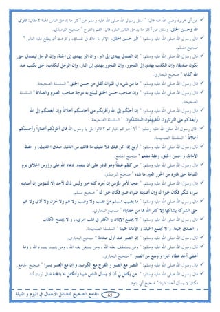 ‫ﻋﻦ ﺃﰊ ﻫﺮﻳﺮﺓ ﺭﺿﻲ ﺍﷲ ﻋﻨﻪ ﻗﺎﻝ: " ﺳﺌﻞ ﺭﺳﻮﻝ ﺍﷲ ﺻﻠﻰ ﺍﷲ ﻋﻠﻴﻪ ﻭﺳﻠﻢ ﻋﻦ ﺃﻛﺜﺮ ﻣﺎ ﻳﺪﺧﻞ ﺍﻟﻨﺎﺱ ﺍﳉﻨﺔ ؟ ﻓﻘﺎﻝ: ﺗﻘﻮﻯ‬
                   ‫ﺍﷲ ﻭﺣﺴﻦ ﺍﳋﻠﻖ، ﻭﺳﺌﻞ ﻋﻦ ﺃﻛﺜﺮ ﻣﺎ ﻳﺪﺧﻞ ﺍﻟﻨﺎﺱ ﺍﻟﻨﺎﺭ، ﻗﺎﻝ: ﺍﻟﻔﻢ ﻭﺍﻟﻔﺮﺝ " ﺻﺤﻴﺢ ﺍﻟﺘﺮﻣﻴﺬﻱ.‬
   ‫ﻗﺎﻝ ﺭﺳﻮﻝ ﺍﷲ ﺻﻠﻰ ﺍﷲ ﻋﻠﻴﻪ ﻭﺳﻠﻢ: " ﺍﻟﱪ ﺣﺴﻦ ﺍﳋﻠﻖ، ﺍﻹﰒ ﻣﺎ ﺣﺎﻙ ﰲ ﻧﻔﺴﻚ، ﻭﻛﺮﻫﺖ ﺃﻥ ﻳﻄﻠﻊ ﻋﻠﻴﻪ ﺍﻟﻨﺎﺱ "‬
                                                                                         ‫ﺻﺤﻴﺢ ﻣﺴﻠﻢ.‬
‫ﻗﺎﻝ ﺭﺳﻮﻝ ﺍﷲ ﺻﻠﻰ ﺍﷲ ﻋﻠﻴﻪ ﻭﺳﻠﻢ: " ﺇﻥ ﺍﻟﺼﺪﻕ ﻳﻬﺪﻱ ﺇﱃ ﺍﻟﱪ، ﻭﺇﻥ ﺍﻟﱪ ﻳﻬﺪﻱ ﺇﱃ ﺍﳉﻨﺔ، ﻭﺇﻥ ﺍﻟﺮﺟﻞ ﻟﻴﺼﺪﻕ ﺣﱴ‬
  ‫ﻳﻜﻮﻥ ﺻﺪﻳﻘﺎ، ﻭﺇﻥ ﺍﻟﻜﺬﺏ ﻳﻬﺪﻱ ﺇﱃ ﺍﻟﻔﺠﻮﺭ، ﻭﺇﻥ ﺍﻟﻔﺠﻮﺭ ﻳﻬﺪﻱ ﺇﱃ ﺍﻟﻨﺎﺭ، ﻭﺇﻥ ﺍﻟﺮﺟﻞ ﻟﻴﻜﺬﺏ، ﺣﱴ ﻳﻜﺘﺐ ﻋﻨﺪ‬
                                                                            ‫ﺍﷲ ﻛﺬﺍﺑﺎ " ﺻﺤﻴﺢ ﺍﻟﺒﺨﺎﺭﻱ.‬
          ‫ﻗﺎﻝ ﺭﺳﻮﻝ ﺍﷲ ﺻﻠﻰ ﺍﷲ ﻋﻠﻴﻪ ﻭﺳﻠﻢ: " ﻣﺎ ﻣﻦ ﺷﻲﺀ ﰲ ﺍﳌﻴﺰﺍﻥ ﺃﺛﻘﻞ ﻣﻦ ﺣﺴﻦ ﺍﳋﻠﻖ " ﺍﻟﺴﻠﺴﻠﺔ ﺍﻟﺼﺤﻴﺤﺔ.‬
  ‫ﻗﺎﻝ ﺭﺳﻮﻝ ﺍﷲ ﺻﻠﻰ ﺍﷲ ﻋﻠﻴﻪ ﻭﺳﻠﻢ: " ﻭﺇﻥ ﺻﺎﺣﺐ ﺣﺴﻦ ﺍﳋﻠﻖ ﻟﻴﺒﻠﻎ ﺑﻪ ﺩﺭﺟﺔ ﺻﺎﺣﺐ ﺍﻟﺼﻮﻡ ﻭﺍﻟﺼﻼﺓ " ﺍﻟﺴﻠﺴﻠﺔ‬
                                                                                            ‫ﺍﻟﺼﺤﻴﺤﺔ.‬
       ‫ﻗﺎﻝ ﺭﺳﻮﻝ ﺍﷲ ﺻﻠﻰ ﺍﷲ ﻋﻠﻴﻪ ﻭﺳﻠﻢ: " ﺇﻥ ﺃﺣ‪‬ﻜﻢ ﺇﱃ ﺍﷲ ﻭﺃﻗﺮﺑﻜﻢ ﻣﲏ ﺃﺣﺎﺳﻨﻜﻢ ﺃﺧﻼﻗﺎ ﻭﺇﻥ ﺃﺑﻐﻀﻜﻢ ﺇﱃ ﺍﷲ‬
                        ‫ﹰ‬                                ‫ﺒ‬
                                        ‫ﻭﺃﺑﻌﺪﻛﻢ ﻣﲏ ﺍﻟﺜﺮﺛﺎﺭﻭﻥ ﺍ ﹸﺘﻔﻴﻬ ﹸﻮﻥ ﺍﹸﻤﺘﺸ ‪‬ﻗﻮﻥ " ﺍﻟﺴﻠﺴﻠﺔ ﺍﻟﺼﺤﻴﺤﺔ.‬
                                                              ‫ﳌ ﹺﻘ ﻟ ﺪ‬
 ‫ﻗﺎﻝ ﺭﺳﻮﻝ ﺍﷲ ﺻﻠﻰ ﺍﷲ ﻋﻠﻴﻪ ﻭﺳﻠﻢ: " ﺃﻻ ﺃﺧﱪﻛﻢ ﲞﻴﺎﺭﻛﻢ ؟ ﻗﺎﻟﻮﺍ ﺑﻠﻰ ﻳﺎ ﺭﺳﻮﻝ ﺍﷲ ﻗﺎﻝ ﺃﻃﻮﻟﻜﻢ ﺃﻋﻤﺎﺭﹰﺍ ﻭﺃﺣﺴﻨﻜﻢ‬
                                                                            ‫ﺃﺧﻼﻗﺎ " ﺍﻟﺴﻠﺴﻠﺔ ﺍﻟﺼﺤﻴﺤﺔ.‬
                                                                                               ‫ﹰ‬
    ‫ﻗﺎﻝ ﺭﺳﻮﻝ ﺍﷲ ﺻﻠﻰ ﺍﷲ ﻋﻠﻴﻪ ﻭﺳﻠﻢ: " ﺃﺭﺑﻊ ﺇﺫﺍ ﻛﻦ ﻓﻴﻚ ﻓﻼ ﻋﻠﻴﻚ ﻣﺎ ﻓﺎﺗﻚ ﻣﻦ ﺍﻟﺪﻧﻴﺎ، ﺻﺪﻕ ﺍﳊﺪﻳﺚ، ﻭ ﺣﻔﻆ‬
                                                       ‫ﺍﻷﻣﺎﻧﺔ، ﻭ ﺣﺴﻦ ﺍﳋﻠﻖ، ﻭﻋﻔﺔ ﻣﻄﻌﻢ " ﺻﺤﻴﺢ ﺍﳉﺎﻣﻊ.‬
   ‫ﻗﺎﻝ ﺭﺳﻮﻝ ﺍﷲ ﺻﻠﻰ ﺍﷲ ﻋﻠﻴﻪ ﻭﺳﻠﻢ: " ﻣﻦ ﻛﻈﻢ ﻏﻴﻈﺎ ﻭﻫﻮ ﻗﺎﺩﺭ ﻋﻠﻰ ﺃﻥ ﻳﻨﻔﺬﻩ، ﺩﻋﺎﻩ ﺍﷲ ﻋﻠﻰ ﺭﺅﻭﺱ ﺍﳋﻼﺋﻖ ﻳﻮﻡ‬
                                                     ‫ﹰ‬
                                               ‫ﺍﻟﻘﻴﺎﻣﺔ ﺣﱴ ﳜﲑﻩ ﻣﻦ ﺍﳊﻮﺭ ﺍﻟﻌﲔ ﻣﺎ ﺷﺎﺀ " ﺻﺤﻴﺢ ﺍﻟﺘﺮﻣﻴﺬﻱ.‬
  ‫ﻗﺎﻝ ﺭﺳﻮﻝ ﺍﷲ ﺻﻠﻰ ﺍﷲ ﻋﻠﻴﻪ ﻭﺳﻠﻢ: " ﻋﺠﺒﺎ ﻷﻣﺮ ﺍﳌﺆﻣﻦ ﺇﻥ ﺃﻣﺮﻩ ﻛﻠﻪ ﺧﲑ ﻭﻟﻴﺲ ﺫﺍﻙ ﻷﺣﺪ ﺇﻻ ﻟﻠﻤﺆﻣﻦ ﺇﻥ ﺃﺻﺎﺑﺘﻪ‬
                              ‫ﺳﺮﺍﺀ ﺷﻜﺮ ﻓﻜﺎﻥ ﺧﲑﺍ ﻟﻪ ﻭﺇﻥ ﺃﺻﺎﺑﺘﻪ ﺿﺮﺍﺀ ﺻﱪ ﻓﻜﺎﻥ ﺧﲑﺍ ﻟﻪ " ﺻﺤﻴﺢ ﻣﺴﻠﻢ.‬
   ‫ﻗﺎﻝ ﺭﺳﻮﻝ ﺍﷲ ﺻﻠﻰ ﺍﷲ ﻋﻠﻴﻪ ﻭﺳﻠﻢ: " ﻣﺎ ﻳﺼﻴﺐ ﺍﳌﺴﻠﻢ ﻣﻦ ﻧﺼﺐ ﻭﻻ ﻭﺻﺐ ﻭﻻ ﻫﻢ ﻭﻻ ﺣﺰﻥ ﻭﻻ ﺃﺫﻯ ﻭﻻ ﻏﻢ‬
                                         ‫ﺣﱴ ﺍﻟﺸﻮﻛﺔ ﻳﺸﺎﻛﻬﺎ ﺇﻻ ﻛﻔﺮ ﺍﷲ ‪‬ﺎ ﻣﻦ ﺧﻄﺎﻳﺎﻩ " ﺻﺤﻴﺢ ﺍﻟﺒﺨﺎﺭﻱ.‬
              ‫ﻗﺎﻝ ﺭﺳﻮﻝ ﺍﷲ ﺻﻠﻰ ﺍﷲ ﻋﻠﻴﻪ ﻭﺳﻠﻢ: " ﻻ ﳚﺘﻤﻊ ﺍﻹﳝﺎﻥ ﻭ ﺍﻟﻜﻔﺮ ﰲ ﻗﻠﺐ ﺍﻣﺮﻱﺀ، ﻭ ﻻ ﳚﺘﻤﻊ ﺍﻟﻜﺬﺏ‬
                                     ‫ﻭ ﺍﻟﺼﺪﻕ ﲨﻴﻌﺎ، ﻭ ﻻ ﲡﺘﻤﻊ ﺍﳋﻴﺎﻧﺔ ﻭ ﺍﻷﻣﺎﻧﺔ ﲨﻴﻌﺎ " ﺍﻟﺴﻠﺴﻠﺔ ﺍﻟﺼﺤﻴﺤﺔ.‬
                           ‫ﻗﺎﻝ ﺭﺳﻮﻝ ﺍﷲ ﺻﻠﻰ ﺍﷲ ﻋﻠﻴﻪ ﻭﺳﻠﻢ: " ﺇﻥ ﺍﻟﺼﱪ ﻋﻨﺪ ﺃﻭﻝ ﺻﺪﻣﺔ " ﺻﺤﻴﺢ ﺍﻟﺒﺨﺎﺭﻱ.‬
   ‫ﻗﺎﻝ ﺭﺳﻮﻝ ﺍﷲ ﺻﻠﻰ ﺍﷲ ﻋﻠﻴﻪ ﻭﺳﻠﻢ: " ﻭﻣﻦ ﻳﺴﺘﻌﻔﻒ ﻳﻌﻔﻪ ﺍﷲ ، ﻭﻣﻦ ﻳﺴﺘﻐﻦ ﻳﻐﻨﻪ ﺍﷲ ، ﻭﻣﻦ ﻳﺘﺼﱪ ﻳﺼﱪﻩ ﺍﷲ ، ﻭﻣﺎ‬
                                               ‫ﺃﻋﻄﻲ ﺃﺣﺪ ﻋﻄﺎﺀ ﺧﲑﺍ ﻭﺃﻭﺳﻊ ﻣﻦ ﺍﻟﺼﱪ " ﺻﺤﻴﺢ ﺍﻟﺒﺨﺎﺭﻱ.‬
‫ﻗﺎﻝ ﺭﺳﻮﻝ ﺍﷲ ﺻﻠﻰ ﺍﷲ ﻋﻠﻴﻪ ﻭﺳﻠﻢ: " ﺍﻟﻨﺼﺮ ﻣﻊ ﺍﻟﺼﱪ ﻭ ﺍﻟﻔﺮﺝ ﻣﻊ ﺍﻟﻜﺮﺏ، ﻭ ﺇﻥ ﻣﻊ ﺍﻟﻌﺴﺮ ﻳﺴﺮﺍ " ﺻﺤﻴﺢ ﺍﳉﺎﻣﻊ.‬
       ‫ﻗﺎﻝ ﺭﺳﻮﻝ ﺍﷲ ﺻﻠﻰ ﺍﷲ ﻋﻠﻴﻪ ﻭﺳﻠﻢ: " ﻣﻦ ﻳﻜﻔﻞ ﱄ ﺃﻥ ﻻ ﻳﺴﺄﻝ ﺍﻟﻨﺎﺱ ﺷﻴﺌﺎ ﻭﺃﺗﻜﻔﻞ ﻟﻪ ﺑﺎﳉﻨﺔ ﻓﻘﺎﻝ ﺛﻮﺑﺎﻥ ﺃﻧﺎ‬
                                                              ‫ﻓﻜﺎﻥ ﻻ ﻳﺴﺄﻝ ﺃﺣﺪﺍ ﺷﻴﺌﺎ " ﺻﺤﻴﺢ ﺃﰊ ﺩﺍﻭﺩ.‬
‫ﺍﳉﺎﻣﻊ ﺍﻟﺼﺤﻴﺢ ﻟﻔﻀﺎﺋﻞ ﺍﻷﻋﻤﺎﻝ ﰲ ﺍﻟﻴﻮﻡ ﻭ ﺍﻟﻠﻴﻠﺔ‬       ‫56‬
 