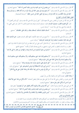 ‫ﻗﺎﻝ ﺭﺳﻮﻝ ﺍﷲ ﺻﻠﻰ ﺍﷲ ﻋﻠﻴﻪ ﻭﺳﻠﻢ: " ﻣﻦ ﻳﻀﻤﻦ ﱄ ﻣﺎ ﺑﲔ ﳊﻴﻴﻪ ﻭﻣﺎ ﺑﲔ ﺭﺟﻠﻴﻪ ﺃﺿﻤﻦ ﻟﻪ ﺍﳉﻨﺔ " ﺻﺤﻴﺢ ﺍﻟﺒﺨﺎﺭﻱ.‬
 ‫ﻗﺎﻝ ﺭﺳﻮﻝ ﺍﷲ ﺻﻠﻰ ﺍﷲ ﻋﻠﻴﻪ ﻭﺳﻠﻢ: " ﺃﻧﺎ ﺯﻋﻴﻢ ﺑﻴﺖ ﰲ ﺭﺑﺾ ﺍﳉﻨﺔ ﳌﻦ ﺗﺮﻙ ﺍﳌﺮﺍﺀ ﻭ ﺇﻥ ﻛﺎﻥ ﳏﻘﺎ، ﻭ ﺑﻴﺖ ﰲ ﻭﺳﻂ‬
              ‫ﺍﳉﻨﺔ ﳌﻦ ﺗﺮﻙ ﺍﻟﻜﺬﺏ ﻭ ﺇﻥ ﻛﺎﻥ ﻣﺎﺯﺣﺎ، ﻭ ﺑﻴﺖ ﰲ ﺃﻋﻠﻰ ﺍﳉﻨﺔ ﳌﻦ ﺣﺴﻦ ﺧﻠﻘﻪ " ﺍﻟﺴﻠﺴﻠﺔ ﺍﻟﺼﺤﻴﺤﺔ.‬
                                                                                ‫ﻓﻀﻞ ﺣﻔﻆ ﺍﻟﻠﺴﺎﻥ ﻭ ﺍﳉﻮﺍﺭﺡ‬
  ‫ﻋﻦ ﻋﺒﺪ ﺍﷲ ﺍﺑﻦ ﻋﻤﺮﻭ ﺍﺑﻦ ﺍﻟﻌﺎﺹ ﺭﺿﻲ ﺍﷲ ﻋﻨﻬﻤﺎ ﻗﺎﻝ: " ﻗﻴﻞ ﻟﺮﺳﻮﻝ ﺍﷲ ﺻﻠﻰ ﺍﷲ ﻋﻠﻴﻪ ﻭﺳﻠﻢ : ﺃﻱ ﺍﻟﻨﺎﺱ ﺃﻓﻀﻞ ؟ !‬
 ‫ﻗﺎﻝ: ﻛﻞ ﳐﻤﻮﻡ ﺍﻟﻘﻠﺐ، ﺻﺪﻭﻕ ﺍﻟﻠﺴﺎﻥ، ﻗﺎﻟﻮﺍ: ﺻﺪﻭﻕ ﺍﻟﻠﺴﺎﻥ ﻧﻌﺮﻓﻪ، ﻓﻤﺎ ﳐﻤﻮﻡ ﺍﻟﻘﻠﺐ ؟ ! ﻗﺎﻝ: ﻫﻮ ﺍﻟﻨﻘﻲ ﺍﻟﺘﻘﻲ، ﻻ‬
                                                         ‫ﺇﰒ ﻋﻠﻴﻪ، ﻭﻻ ﺑﻐﻲ، ﻭﻻ ﻏﻞ، ﻭﻻ ﺣﺴﺪ " ﺇﺳﻨﺎﺩﻩ ﺣﺴﻦ.‬
       ‫ﻗﺎﻝ ﺭﺳﻮﻝ ﺍﷲ ﺻﻠﻰ ﺍﷲ ﻋﻠﻴﻪ ﻭﺳﻠﻢ: " ﺃﻣﺴﻚ ﻋﻠﻴﻚ ﻟﺴﺎﻧﻚ، ﻟﻴﺴﻌﻚ ﺑﻴﺘﻚ، ﻭﺍﺑﻚ ﻋﻠﻰ ﺧﻄﻴﺌﺘﻚ " ﺻﺤﻴﺢ‬
                                                                                               ‫ﺍﻟﺘﺮﻣﻴﺬﻱ.‬
 ‫ﻗﺎﻝ ﺭﺳﻮﻝ ﺍﷲ ﺻﻠﻰ ﺍﷲ ﻋﻠﻴﻪ ﻭﺳﻠﻢ: " ﺫﺍ ﺃﺻﺒﺢ ﺍﺑﻦ ﺁﺩﻡ ؛ ﻓﺈﻥ ﺍﻷﻋﻀﺎﺀ ﻛﻠﻬﺎ ﺗﻜﻔﺮ ﺍﻟﻠﺴﺎﻥ، ﻓﺘﻘﻮﻝ: ﺍﺗﻖ ﺍﷲ ﻓﻴﻨﺎ؛ ﻓﺈﳕﺎ‬
                                      ‫ﳓﻦ ﺑﻚ؛ ﻓﺈﻥ ﺍﺳﺘﻘﻤﺖ ﺍﺳﺘﻘﻤﻨﺎ ﻭﺇﻥ ﺍﻋﻮﺟﺠﺖ ﺍﻋﻮﺟﺠﻨﺎ " ﺇﺳﻨﺎﺩﻩ ﺣﺴﻦ.‬
   ‫ﻗﺎﻝ ﺭﺳﻮﻝ ﺍﷲ ﺻﻠﻰ ﺍﷲ ﻋﻠﻴﻪ ﻭﺳﻠﻢ: " ﺇﻥ ﺍﷲ ﺗﻌﺎﱃ ﻛﺘﺐ ﻋﻠﻰ ﺍﺑﻦ ﺁﺩﻡ ﺣﻈﻪ ﻣﻦ ﺍﻟﺰﻧﺎ ﺃﺩﺭﻙ ﺫﻟﻚ ﻻ ﳏﺎﻟﺔ، ﻓﺰﻧﺎ ﺍﻟﻌﲔ‬
               ‫ﺍﻟﻨﻈﺮ، ﻭ ﺯﻧﺎ ﺍﻟﻠﺴﺎﻥ ﺍﳌﻨﻄﻖ، ﻭ ﺍﻟﻨﻔﺲ ﲤﲎ ﻭ ﺗﺸﺘﻬﻲ، ﻭ ﺍﻟﻔﺮﺝ ﻳﺼﺪﻕ ﺫﻟﻚ ﺃﻭ ﻳﻜﺬﺑﻪ " ﺻﺤﻴﺢ ﺍﳉﺎﻣﻊ.‬
‫ﻗﺎﻝ ﺭﺳﻮﻝ ﺍﷲ ﺻﻠﻰ ﺍﷲ ﻋﻠﻴﻪ ﻭﺳﻠﻢ: " ﺍﳌﺴﻠﻢ ﻣﻦ ﺳﻠﻢ ﺍﳌﺴﻠﻤﻮﻥ ﻣﻦ ﻟﺴﺎﻧﻪ ﻭﻳﺪﻩ، ﻭﺍﳌﻬﺎﺟﺮ ﻣﻦ ﻫﺠﺮ ﻣﺎ ‪‬ﻰ ﺍﷲ ﻋﻨﻪ "‬
                                                                                        ‫ﺻﺤﻴﺢ ﺍﻟﺒﺨﺎﺭﻱ.‬
   ‫ﻗﺎﻝ ﺭﺳﻮﻝ ﺍﷲ ﺻﻠﻰ ﺍﷲ ﻋﻠﻴﻪ ﻭﺳﻠﻢ: " ﻻ ﻳﺴﺘﻘﻴﻢ ﺇﳝﺎﻥ ﻋﺒﺪ ﺣﱴ ﻳﺴﺘﻘﻴﻢ ﻗﻠﺒﻪ، ﻭﻻ ﻳﺴﺘﻘﻴﻢ ﻗﻠﺒﻪ ﺣﱴ ﻳﺴﺘﻘﻴﻢ ﻟﺴﺎﻧﻪ‬
                                   ‫ﻭﻻ ﻳﺴﺘﻘﻴﻢ ﻟﺴﺎﻧﻪ ﻭﻻ ﻳﺪﺧﻞ ﺍﳉﻨﺔ ﺣﱴ ﻳﺄﻣﻦ ﺟﺎﺭﻩ ﺑﻮﺍﺋﻘﻪ " ﺻﺤﻴﺢ ﺍﻟﺘﺮﻏﻴﺐ.‬
          ‫ﻗﺎﻝ ﺭﺳﻮﻝ ﺍﷲ ﺻﻠﻰ ﺍﷲ ﻋﻠﻴﻪ ﻭﺳﻠﻢ: " ﻛﻞ ﺍﳌﺴﻠﻢ ﻋﻠﻰ ﺍﳌﺴﻠﻢ ﺣﺮﺍﻡ، ﺩﻣﻪ ﻭﻋﺮﺿﻪ ﻭﻣﺎﻟﻪ " ﺻﺤﻴﺢ ﻣﺴﻠﻢ.‬
     ‫ﻗﺎﻝ ﺭﺳﻮﻝ ﺍﷲ ﺻﻠﻰ ﺍﷲ ﻋﻠﻴﻪ ﻭﺳﻠﻢ: " ﺇﻥ ﻣﻦ ﺃﺭﰉ ﺍﻟﺮﺑﺎ ﺍﻻﺳﺘﻄﺎﻟﺔ ﰲ ﻋﺮﺽ ﺍﳌﺴﻠﻢ ﺑﻐﲑ ﺣﻖ " ﺻﺤﻴﺢ ﺃﰊ ﺩﺍﻭﺩ.‬
    ‫ﻗﺎﻝ ﺭﺳﻮﻝ ﺍﷲ ﺻﻠﻰ ﺍﷲ ﻋﻠﻴﻪ ﻭﺳﻠﻢ: " ﻣﻦ ﻗﺎﻝ ﰲ ﻣﺆﻣﻦ ﻣﺎ ﻟﻴﺲ ﻓﻴﻪ ﺃﺳﻜﻨﻪ ﺍﷲ ﺭﺩﻏﺔ ﺍﳋﺒﺎﻝ ﺣﱴ ﳜﺮﺝ ‪‬ﺎ ﻗﺎﻝ "‬
           ‫ﳑ‬
                                                                                         ‫ﺻﺤﻴﺢ ﺃﰊ ﺩﺍﻭﺩ.‬
                                                      ‫* ﺭﺩﻏﺔ ﺍﳋﺒﺎﻝ: ﻋﺼﺎﺭﺓ ﺃﻫﻞ ﺍﻟﻨﺎﺭ ﻭﺍﻟﻌﻴﺎﺫ ﺑﺎﷲ ﻣﻦ ﺣﺮ ﺟﻬﻨﻢ.‬
                                                            ‫‪‬‬
   ‫ﻭﻋﻦ ﻋﻤﺮﻭ ﺑﻦ ﺍﻟﻌﺎﺹ ﺭﺿﻲ ﺍﷲ ﻋﻨﻪ ﺃﻧﻪ ﻣﺮ ﻋﻠﻰ ﺑﻐﻞ ﻣﻴﺖ ﻓﻘﺎﻝ ﻟﺒﻌﺾ ﺃﺻﺤﺎﺑﻪ:" ﻷﻥ ﻳﺄﻛﻞ ﻣﻦ ﻫﺬﺍ ﺣﱴ ﳝﻸ ﺑﻄﻨﻪ،‬
                                                             ‫‪‬‬
                                                     ‫ﺧﲑ ﻟﻪ ﻣﻦ ﺃﻥ ﻳﺄﻛﻞ ﳊﻢ ﺭﺟﻞ ﻣﺴﻠﻢ " ﺻﺤﻴﺢ ﺍﻟﺘﺮﻏﻴﺐ.‬
      ‫ﻋﻦ ﺍﻟﻨﱯ ﺻﻠﻰ ﺍﷲ ﻋﻠﻴﻪ ﻭﺳﻠﻢ ﺃﻧﻪ ﻗﺎﻝ: " ﻣﻦ ﻛﺎﻥ ﻳﺆﻣﻦ ﺑﺎﷲ ﻭﺑﺎﻟﻴﻮﻡ ﺍﻵﺧﺮ ﻓﻠﻴﻘﻞ ﺧﲑﺍ ﺃﻭ ﻟﻴﺼﻤﺖ" ﻣﺘﻔﻖ ﻋﻠﻴﻪ.‬
   ‫ﻗﺎﻝ ﺭﺳﻮﻝ ﺍﷲ ﺻﻠﻰ ﺍﷲ ﻋﻠﻴﻪ ﻭﺳﻠﻢ: " ﻣﻦ ﻳﻀﻤﻦ ﱄ ﻣﺎﺑﲔ ﳊﻴﻴﻪ ﻭﻣﺎﺑﲔ ﺭﺟﻠﻴﻪ ﺃﺿﻤﻦ ﻟﻪ ﺍﳉﻨﺔ " ﺻﺤﻴﺢ ﺍﻟﺒﺨﺎﺭﻱ.‬
‫ﻗﺎﻝ ﺭﺳﻮﻝ ﺍﷲ ﺻﻠﻰ ﺍﷲ ﻋﻠﻴﻪ ﻭﺳﻠﻢ: " ﻟﻴﺲ ﺍﳌﺆﻣﻦ ﺑﺎﻟﻄﻌﺎﻥ ﻭﻻ ﺑﺎﻟﻠﻌﺎﻥ ﻭﻻ ﺑﺎﻟﻔﺎﺣﺶ ﻭﻻ ﺑﺎﻟﺒﺬﺉ " ﺻﺤﻴﺢ ﺍﻟﺒﺨﺎﺭﻱ.‬
                                                                                     ‫ﻓﻀﻞ ﺍﻹﺻﻼﺡ ﺑﲔ ﺍﻟﻨﺎﺱ‬
                 ‫ﻗﺎﻝ ﺍﷲ ﺗﻌﺎﱃ: ) ﺇﳕﺎ ﺍﳌﺆﻣﻨﻮﻥ ﺇﺧﻮﺓ ﻓﺄﺻﻠﺤﻮﺍ ﺑﲔ ﺃﺧﻮﻳﻜﻢ ﻭﺍﺗﻘﻮﺍ ﺍﷲ ﻟﻌﻠﻜﻢ ﺗﺮﲪﻮﻥ( ) ﺳﻮﺭﺓ ﺍﳊﺠﺮﺍﺕ (‬
            ‫ﻭﻗﺎﻝ ﺳﺒﺤﺎﻧﻪ ﻭ ﺗﻌﺎﱃ: )...ﻓﺎﺗﻘﻮﺍ ﻭﺃﺻﻠﺤﻮﺍ ﺫﺍﺕ ﺑﻴﻨﻜﻢ ﻭﺃﻃﻴﻌﻮﺍ ﺍﷲ ﻭﺭﺳﻮﻟﻪ ﺇﻥ ﻛﻨﺘﻢ ﻣﺆﻣﻨﲔ( )ﺳﻮﺭﺓ ﺍﻷﻧﻔﺎﻝ(‬

‫ﺍﳉﺎﻣﻊ ﺍﻟﺼﺤﻴﺢ ﻟﻔﻀﺎﺋﻞ ﺍﻷﻋﻤﺎﻝ ﰲ ﺍﻟﻴﻮﻡ ﻭ ﺍﻟﻠﻴﻠﺔ‬         ‫66‬
 