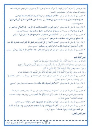 ‫ﻭﻗﺎﻝ ﻋﺰ ﻭﺟﻞ: )ﻻ ﺧﲑ ﰲ ﻛﺜﲑ ﻣﻦ ﳒﻮﺍﻫﻢ ﺇﻻ ﻣﻦ ﺃﻣﺮ ﺑﺼﺪﻗﺔ ﺃﻭ ﻣﻌﺮﻭﻑ ﺃﻭ ﺇﺻﻼﺡ ﺑﲔ ﺍﻟﻨﺎﺱ، ﻭﻣﻦ ﻳﻔﻌﻞ ﺫﻟﻚ ﺍﺑﺘﻐﺎﺀ‬
                                                         ‫ﻣﺮﺿﺎﺕ ﺍﷲ ﻓﺴﻮﻑ ﻧﺆﺗﻴﻪ ﺃﺟﺮﺍ ﻋﻀﻴﻤﺎ( )ﺳﻮﺭﺓ ﺍﻟﻨﺴﺎﺀ (‬
              ‫ﻗﺎﻝ ﺭﺳﻮﻝ ﺍﷲ ﺻﻠﻰ ﺍﷲ ﻋﻠﻴﻪ ﻭﺳﻠﻢ: " ﺃﻻ ﺃﺧﱪﻛﻢ ﺑﺄﻓﻀﻞ ﻣﻦ ﺩﺭﺟﺔ ﺍﻟﺼﻴﺎﻡ ﻭﺍﻟﺼﻼﺓ ﻭﺍﻟﺼﺪﻗﺔ ﻗﺎﻟﻮﺍ ﺑﻠﻰ‬
  ‫ﻗﺎﻝ ﺇﺻﻼﺡ ﺫﺍﺕ ﺍﻟﺒﲔ ﻓﺈﻥ ﻓﺴﺎﺩ ﺫﺍﺕ ﺍﻟﺒﲔ ﻫﻲ ﺍﳊﺎﻟﻘﺔ، ﻭﰲ ﺭﻭﺍﻳﺔ: ﻻ ﺃﻗﻮﻝ ﺇ‪‬ﺎ ﲢﻠﻖ ﺍﻟﺸﻌﺮ ﻭ ﻟﻜﻦ ﲢﻠﻖ ﺍﻟﺪﻳﻦ "‬
                                                                                                                    ‫ﺻﺤﻴﺢ ﺍﻟﺘﺮﻏﻴﺐ.‬
   ‫ﻗﺎﻝ ﺭﺳﻮﻝ ﺍﷲ ﺻﻠﻰ ﺍﷲ ﻋﻠﻴﻪ ﻭﺳﻠﻢ: " ﺭﺧﺺ ﺍﻟﻨﱯ ﻣﻦ ﺍﻟﻜﺬﺏ ﰲ ﺛﻼﺙ: ﰲ ﺍﳊﺮﺏ، ﻭ ﰲ ﺍﻹﺻﻼﺡ ﺑﲔ ﺍﻟﻨﺎﺱ، ﻭ‬
               ‫ﻗﻮﻝ ﺍﻟﺮﺟﻞ ﻻﻣﺮﺃﺗﻪ. ﻭ ﰲ ﺭﻭﺍﻳﺔ: ﻭ ﺣﺪﻳﺚ ﺍﻟﺮﺟﻞ ﺍﻣﺮﺃﺗﻪ، ﻭ ﺣﺪﻳﺚ ﺍﳌﺮﺃﺓ ﺯﻭﺟﻬﺎ " ﺍﻟﺴﻠﺴﻠﺔ ﺍﻟﺼﺤﻴﺤﺔ.‬
          ‫ﻗﺎﻝ ﺭﺳﻮﻝ ﺍﷲ ﺻﻠﻰ ﺍﷲ ﻋﻠﻴﻪ ﻭﺳﻠﻢ: " ﺃﻻ ﺃﺩﻟﻚ ﻋﻠﻰ ﺻﺪﻗﺔ ﳛﺐ ﺍﷲ ﻣﻮﺿﻌﻬﺎ ﻗﺎﻝ ﻗﻠﺖ ﺑﻠﻰ ﺑﺄﰊ ﺃﻧﺖ ﻭﺃﻣﻲ‬
                                                     ‫ﻗﺎﻝ ﺗﺼﻠﺢ ﺑﲔ ﺍﻟﻨﺎﺱ ﻓﺈ‪‬ﺎ ﺻﺪﻗﺔ ﳛﺐ ﺍﷲ ﻣﻮﺿﻌﻬﺎ " ﺻﺤﻴﺢ ﺍﻟﺘﺮﻏﻴﺐ.‬
‫ﻗﺎﻝ ﺭﺳﻮﻝ ﺍﷲ ﺻﻠﻰ ﺍﷲ ﻋﻠﻴﻪ ﻭﺳﻠﻢ: " ﺗﻌﺮﺽ ﺍﻷﻋﻤﺎﻝ ﰲ ﻛﻞ ﺃﺛﻨﲔ ﻭﲬﻴﺲ ﻓﻴﻐﻔﺮ ﺍﷲ ﻟﻜﻞ ﺃﻣﺮﻱﺀ ﻻﻳﺸﺮﻙ ﺑﺎﷲ ﺷﻴﺌﺎﹰ،‬
                                    ‫ﺇﻻ ﺇﻣﺮﺀﹰﺍ ﺑﻴﻨﻪ ﻭﺑﲔ ﺃﺧﻴﻪ ﺷﺤﻨﺎﺀ ﻓﻴﻘﻮﻝ: ﺍﺗﺮﻛﻮﺍ ﻫﺬﻳﻦ ﺣﱴ ﻳﺼﻄﻠﺤﺎ " ﺻﺤﻴﺢ ﻣﺴﻠﻢ.‬
‫ﻗﺎﻝ ﺭﺳﻮﻝ ﺍﷲ ﺻﻠﻰ ﺍﷲ ﻋﻠﻴﻪ ﻭﺳﻠﻢ: " ﻣﻦ ﺫ ‪ ‬ﻋﻦ ﻋﺮﺽ ﺃﺧﻴﻪ ﺑﺎﻟﻐﻴ‪‬ﺒﺔ، ﻛﺎﻥ ﺣﻘﺎ ﻋﻠﻰ ﺍﷲ ﺃﻥ ‪‬ﻳﻌﺘﻘﻪ ﻣﻦ ﺍﻟ‪‬ﺎﺭ " ﺻﺤﻴﺢ‬
         ‫ﻨ‬      ‫ِ ‪ ‬ﹶ ‪‬‬         ‫ﹰ‬            ‫‪‬‬         ‫‪ ‬ﹺ‬   ‫ﺏ‬
                                                                                                                               ‫ﺍﳉﺎﻣﻊ.‬
                                                                                                                        ‫ﻓﻀﻞ ﻛﻔﺎﻟﺔ ﺍﻟﻴﺘﻴﻢ‬
                                               ‫ﻗﺎﻝ ﺍﷲ ﻋﺰ ﻭ ﺟﻞ: )ﻭ‪‬ﺁﺕ ﺫﹶﺍ ﺍﹾﻟﻘﺮﺑ‪‬ﻰ ﺣﻘﻪ ﻭ‪‬ﺍﹾﻟﻤﺴﻜﲔ ﻭ‪‬ﺍ‪‬ﺑﻦ ﺍﻟﺴﺒﹺﻴﻞ ﻭﻻ ‪‬ﺗ‪‬ﺒﺬﺭ ‪‬ﺗ‪‬ﺒﺬ‪‬ﻳﺮ‪‬ﺍ(‬
                                                           ‫‪ ‬ﹸ ‪ّ  ‬ﹶ ‪ ّ      ‬ﹺ ‪ ‬ﹶ ّ‪ ‬‬
               ‫ﻭﻳﻘﻮﻝ ﻋﺰ ﻭﺟﻞ: )ﻭ‪‬ﺍﻋ‪‬ﺒ ‪‬ﻭﹾﺍ ﺍﻟﻠﻪ ﻭﻻ ‪‬ﺗﺸﺮ ﹸﻮﹾﺍ ﹺﺑﻪ ﺷ‪‬ﻴﺌﹰﺎ ﻭﺑﹺﺎﹾﻟﻮ‪‬ﺍ‪‬ﻟﺪ‪‬ﻳﻦ ﹺﺇﺣﺴ‪‬ﺎﻧ‪‬ﺎ ﻭﹺﺑﺬ‪‬ﻱ ﺍﹾﻟﻘﺮﺑ‪‬ﻰ ﻭ‪‬ﺍﹾﻟ‪‬ﻴﺘ‪‬ﺎﻣ‪‬ﻰ ﻭ‪‬ﺍﹾﻟﻤﺴ‪‬ﺎﻛﲔ(‬
                ‫‪  ‬ﹺ‬                        ‫ﹸ‪‬‬         ‫‪‬‬       ‫‪ ‬ﺪ ﹼ ‪  ‬ﹶ ‪ ‬ﹺﻛ ‪    ‬ﹺ ‪‬‬
                                                               ‫ﻭ ﻳﻘﻮﻝ ﺳﺒﺤﺎﻧﻪ ﻭﺗﻌﺎﱃ: )ﻓﺄ ّﺎ ﺍﹾﻟ‪‬ﻴﺘ‪‬ﻴﻢ ﻓﻠﹶﺎ ‪‬ﺗﻘﻬﺮ. ﻭﹶﺃ ّﺎ ﺍﻟ ّﺎ‪‬ﺋﻞ ﻓﻠﹶﺎ ‪‬ﺗ‪‬ﻨﻬﺮ(‬
                                                                ‫‪ ‬ﹶ ﹾ‪ ‬ﻣ ﺴ ﹶ ﹶ ‪‬‬
                                                                                 ‫‪ ‬‬                               ‫ﹶ ﹶﻣ‬
                                                                                                                   ‫‪‬‬
               ‫ﻭ ﻗﺎﻝ ﺍﷲ ﻋﺰ ﻭﺟﻞ: )ﹺﺇﻥ ﺍّﹶﻟﺬ‪‬ﻳﻦ ‪‬ﻳﺄﹾﻛﹸﻮﻥ ﹶﺃﻣﻮ‪‬ﺍﻝ ﺍﹾﻟ‪‬ﻴﺘ‪‬ﺎﻣ‪‬ﻰ ﻇﻠﻤ‪‬ﺎ ﹺﺇّ‪‬ﻧﻤ‪‬ﺎ ‪‬ﻳﺄﻛﹸﻮﻥ ﻓ‪‬ﻲ ‪‬ﺑ ﹸﻮﹺﻧﻬﻢ ﻧ‪‬ﺎﺭ‪‬ﺍ ﻭﺳ‪‬ﻴﺼﻠﻮﻥ ﺳﻌﲑ‪‬ﺍ(‬
                   ‫‪  ‬ﹶ ‪ ‬ﹶ ‪ ‬‬          ‫ﹾ ﹸﻠ ﹶ ﻄ ﹺ ‪‬‬                      ‫ﹸﹾ‬              ‫ّﹶ ‪ ‬ﹸﻠ ﹶ ‪ ‬ﹶ‬
 ‫ﻗﺎﻝ ﺭﺳﻮﻝ ﺍﷲ ﺻﻠﻰ ﺍﷲ ﻋﻠﻴﻪ ﻭﺳﻠﻢ: " ﺍﻟﺴﺎﻋﻲ ﻋﻠﻰ ﺍﻷﺭﻣﻠﺔ ﻭﺍﳌﺴﻜﲔ ﻛﺎ‪‬ﺎﻫﺪ ﰲ ﺳﺒﻴﻞ ﺍﷲ ﻭﺃﺣﺴﺒﻪ ﻗﺎﻝ: ﻭﻛﺎﻟﻘﺎﺋﻢ ﻻ‬
                                                                                    ‫ﻳﻔﺘﺮ، ﻭﻛﺎﻟﺼﺎﺋﻢ ﻻ ﻳﻔﻄﺮ " ﺻﺤﻴﺢ ﺍﻟﺒﺨﺎﺭﻱ.‬
     ‫ﻗﺎﻝ ﺭﺳﻮﻝ ﺍﷲ ﺻﻠﻰ ﺍﷲ ﻋﻠﻴﻪ ﻭﺳﻠﻢ: " ﺃﻧﺎ ﻭﻛﺎﻓﻞ ﺍﻟﻴﺘﻴﻢ ﰲ ﺍﳉﻨﺔ ﻫﻜﺬﺍ، ﻭﻗﺎﻝ ﺑﺈﺻﺒﻌﻴﻪ ﺍﻟﺴﺒﺎﺑﺔ ﻭﺍﻟﻮﺳﻄﻰ " ﺻﺤﻴﺢ‬
                                                                                                                             ‫ﺍﻟﺒﺨﺎﺭﻱ.‬
       ‫ﻗﺎﻝ ﺭﺳﻮﻝ ﺍﷲ ﺻﻠﻰ ﺍﷲ ﻋﻠﻴﻪ ﻭﺳﻠﻢ: " ﺍﺟﺘﻨﺒﻮﺍ ﺍﻟﺴﺒﻊ ﺍﳌﻮﺑﻘﺎﺕ .ﻗﺎﻟﻮﺍ: ﻳﺎ ﺭﺳﻮﻝ ﺍﷲ: ﻭﻣﺎ ﻫﻦ ؟ ﻗﺎﻝ: ﺍﻟﺸﺮﻙ ﺑﺎﷲ،‬
   ‫ﻭﺍﻟﺴﺤﺮ، ﻭﻗﺘﻞ ﺍﻟﻨﻔﺲ ﺍﻟﱵ ﺣﺮﻡ ﺍﷲ ﺇﻻ ﺑﺎﳊﻖ، ﻭﺃﻛﻞ ﺍﻟﺮﺑﺎ، ﻭﺃﻛﻞ ﻣﺎﻝ ﺍﻟﻴﺘﻴﻢ، ﻭﺍﻟﺘﻮﱄ ﻳﻮﻡ ﺍﻟﺰﺣﻒ، ﻭﻗﺬﻑ ﺍﶈﺼﻨﺎﺕ‬
                                                                                            ‫ﺍﳌﺆﻣﻨﺎﺕ ﺍﻟﻐﺎﻓﻼﺕ " ﺻﺤﻴﺢ ﺍﻟﺒﺨﺎﺭﻱ.‬
             ‫ﻗﺎﻝ ﺭﺳﻮﻝ ﺍﷲ ﺻﻠﻰ ﺍﷲ ﻋﻠﻴﻪ ﻭﺳﻠﻢ: " ﺇﱐ ﺃﺣﺮﺝ ﻋﻠﻴﻜﻢ ﺣﻖ ﺍﻟﻀﻌﻴﻔﲔ : ﺍﻟﻴﺘﻴﻢ ،ﻭﺍﳌﺮﺃﺓ " ﺻﺤﻴﺢ ﺍﳉﺎﻣﻊ.‬
   ‫ﻗﺎﻝ ﺭﺳﻮﻝ ﺍﷲ ﺻﻠﻰ ﺍﷲ ﻋﻠﻴﻪ ﻭﺳﻠﻢ: " ﺃﲢﺐ ﺃﻥ ﻳﻠﲔ ﻗﻠﺒﻚ، ﻭﺗﺪﺭﻙ ﺣﺎﺟﺘﻚ ؟ ﺍﺭﺣﻢ ﺍﻟﻴﺘﻴﻢ، ﻭﺍﻣﺴﺢ ﺭﺃﺳﻪ، ﺃﻃﻌﻤﻪ‬
                                                                  ‫ﻣﻦ ﻃﻌﺎﻣﻚ ﻳﻠﻦ ﻗﻠﺒﻚ، ﻭﺗﺪﺭﻙ ﺣﺎﺟﺘﻚ " ﺻﺤﻴﺢ ﺍﻟﺘﺮﻏﻴﺐ.‬
                                                                                                                     ‫ﻓﻀﻞ ﺍﻟﺰﻭﺝ ﺍﻟﺼﺎﱀ‬


‫ﺍﳉﺎﻣﻊ ﺍﻟﺼﺤﻴﺢ ﻟﻔﻀﺎﺋﻞ ﺍﻷﻋﻤﺎﻝ ﰲ ﺍﻟﻴﻮﻡ ﻭ ﺍﻟﻠﻴﻠﺔ‬                         ‫76‬
 