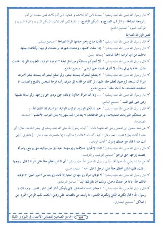 ‫ﻗﺎﻝ ﺭﺳﻮﻝ ﺍﷲ ﺻﻠﻰ ﺍﷲ ﻋﻠﻴﻪ ﻭﺳﻠﻢ: " ﺳﻌﺎﺩﺓ ﻻﺑﻦ ﺁﺩﻡ ﺛﻼﺙ، ﻭ ﺷﻘﺎﻭﺓ ﻻﺑﻦ ﺁﺩﻡ ﺛﻼﺙ ﻓﻤﻦ ﺳﻌﺎﺩﺓ ﺍﺑﻦ ﺁﺩﻡ‬
  ‫:ﺍﻟﺰﻭﺟﺔ ﺍﻟﺼﺎﳊﺔ، ﻭ ﺍﳌﺮﻛﺐ ﺍﻟﺼﺎﱀ، ﻭ ﺍﳌﺴﻜﻦ ﺍﻟﻮﺍﺳﻊ، ﻭ ﺷﻘﻮﺓ ﻻﺑﻦ ﺁﺩﻡ ﺛﻼﺙ: ﺍﳌﺴﻜﻦ ﺍﻟﺴﻮﺀ، ﻭ ﺍﳌﺮﺃﺓ ﺍﻟﺴﻮﺀ، ﻭ‬
                                                                           ‫ﺍﳌﺮﻛﺐ ﺍﻟﺴﻮﺀ " ﺻﺤﻴﺢ ﺍﳉﺎﻣﻊ.‬
                                                                                       ‫ﻓﻀﻞ ﺍﻟﺰﻭﺟﺔ ﺍﻟﺼﺎﳊﺔ‬
                   ‫ﻗﺎﻝ ﺭﺳﻮﻝ ﺍﷲ ﺻﻠﻰ ﺍﷲ ﻋﻠﻴﻪ ﻭﺳﻠﻢ: " ﺍﻟﺪﻧﻴﺎ ﻣﺘﺎﻉ ﻭﺧﲑ ﻣﺘﺎﻋﻬﺎ ﺍﳌﺮﺃﺓ ﺍﻟﺼﺎﳊﺔ " ﺻﺤﻴﺢ ﻣﺴﻠﻢ.‬
     ‫ﻗﺎﻝ ﺭﺳﻮﻝ ﺍﷲ ﺻﻠﻰ ﺍﷲ ﻋﻠﻴﻪ ﻭﺳﻠﻢ: " ﺇﺫﺍ ﺻﻠﺖ ﲬﺴﻬﺎ، ﻭﺻﺎﻣﺖ ﺷﻬﺮﻫﺎ، ﻭﺣﺼﻨﺖ ﻓﺮﺟﻬﺎ، ﻭﺃﻃﺎﻋﺖ ﺑﻌﻠﻬﺎ،‬
                                                         ‫ﺩﺧﻠﺖ ﻣﻦ ﺃﻱ ﺃﺑﻮﺍﺏ ﺍﳉﻨﺔ ﺷﺎﺀﺕ " ﺇﺳﻨﺎﺩﻩ ﺣﺴﻦ.‬
‫ﻗﺎﻝ ﺭﺳﻮﻝ ﺍﷲ ﺻﻠﻰ ﺍﷲ ﻋﻠﻴﻪ ﻭﺳﻠﻢ: " ﺃﻻ ﺃﺧﱪﻛﻢ ﺑﻨﺴﺎﺋﻜﻢ ﻣﻦ ﺃﻫﻞ ﺍﳉﻨﺔ ؟ ﺍﻟﻮﺩﻭﺩ ﺍﻟﻮﻟﻮﺩ، ﺍﻟﻌﺆﻭﺩ؛ ﺍﻟﱵ ﺇﺫﺍ ﻇﻠﻤﺖ‬
                                       ‫ﻗﺎﻟﺖ: ﻫﺬﻩ ﻳﺪﻱ ﰲ ﻳﺪﻙ، ﻻ ﺃﺫﻭﻕ ﻏﻤﻀﺎ ﺣﱴ ﺗﺮﺿﻰ " ﺻﺤﻴﺢ ﺍﳉﺎﻣﻊ.‬
    ‫ﻗﺎﻝ ﺭﺳﻮﻝ ﺍﷲ ﺻﻠﻰ ﺍﷲ ﻋﻠﻴﻪ ﻭﺳﻠﻢ: " ﻻ ﻳﺼﻠﺢ ﻟﺒﺸﺮﺃﻥ ﻳﺴﺠﺪ ﻟﺒﺸﺮ، ﻭﻟﻮ ﺻﻠﺢ ﻟﺒﺸﺮ ﺃﻥ ﻳﺴﺠﺪ ﻟﺒﺸﺮ ﻷﻣﺮﺕ‬
    ‫ﺍﳌﺮﺃﺓ ﺃﻥ ﺗﺴﺠﺪ ﻟﺰﻭﺟﻬﺎ، ﻟﻌﻈﻢ ﺣﻘﻪ ﻋﻠﻴﻬﺎ، ﻟﻮ ﻛﺎﻥ ﻣﻦ ﻗﺪﻣﻪ ﺇﱃ ﻣﻔﺮﻕ ﺭﺃﺳﻪ ﻗﺮﺣﺔ ﺗﻨﺒﺠﺲ ﺑﺎﻟﻘﻴﺢ ﻭﺍﻟﺼﺪﻳﺪ، ﰒ‬
                                                           ‫ﺍﺳﺘﻘﺒﻠﺘﻪ ﻓﻠﺤﺴﺘﻪ، ﻣﺎ ﺃﺩﺕ ﺣﻘﻪ " ﺻﺤﻴﺢ ﺍﳉﺎﻣﻊ.‬
  ‫ﻗﺎﻝ ﺭﺳﻮﻝ ﺍﷲ ﺻﻠﻰ ﺍﷲ ﻋﻠﻴﻪ ﻭﺳﻠﻢ: " ... ﻭﻻ ﲡﺪ ﺍﻣﺮﺃﺓ ﺣﻼﻭﺓ ﺍﻹﳝﺎﻥ؛ ﺣﱴ ﺗﺆﺩﻱ ﺣﻖ ﺯﻭﺟﻬﺎ، ﻭﻟﻮ ﺳﺄﳍﺎ ﻧﻔﺴﻬﺎ‬
                                                                     ‫ﻭﻫﻲ ﻋﻠﻰ ﻇﻬﺮ ﻗﺘﺐ " ﺻﺤﻴﺢ ﺍﳉﺎﻣﻊ.‬
            ‫ﻗﺎﻝ ﺭﺳﻮﻝ ﺍﷲ ﺻﻠﻰ ﺍﷲ ﻋﻠﻴﻪ ﻭﺳﻠﻢ: " ﺧﲑ ﻧﺴﺎﺋﻜﻢ ﺍﻟﻮﺩﻭﺩ ﺍﻟﻮﻟﻮﺩ، ﺍﳌﻮﺍﺗﻴﺔ، ﺍﳌﻮﺍﺳﻴﺔ، ﺇﺫﺍ ﺍﺗﻘﲔ ﺍﷲ، ﻭ‬
       ‫ﺷﺮ ﻧﺴﺎﺋﻜﻢ ﺍﳌﺘﱪﺟﺎﺕ ﺍﳌﺘﺨﻴﻼﺕ، ﻭ ﻫﻦ ﺍﳌﻨﺎﻓﻘﺎﺕ، ﻻ ﻳﺪﺧﻞ ﺍﳉﻨﺔ ﻣﻨﻬﻦ ﺇﻻ ﻣﺜﻞ ﺍﻟﻐﺮﺍﺏ ﺍﻷﻋﺼﻢ " ﺍﻟﺴﻠﺴﻠﺔ‬
                                                                                             ‫ﺍﻟﺼﺤﻴﺤﺔ.‬
 ‫ﻋﻦ ﻋﻤﺔ ﺣﺼﲔ ﺍﺑﻦ ﳏﺼﻦ ﺭﺿﻲ ﺍﷲ ﻋﻨﻬﻤﺎ ﻗﺎﻟﺖ: " ﺃﺗﻴﺖ ﺭﺳﻮﻝ ﺍﷲ ﺻﻠﻰ ﺍﷲ ﻋﻠﻴﻪ ﻭﺳﻠﻢ ﰲ ﺑﻌﺾ ﺍﳊﺎﺟﺔ، ﻓﻘﺎﻝ: ﺃﻱ‬
  ‫ﻫﺬﻩ ! ﺃﺫﺍﺕ ﺑﻌﻞ ؟ ﻗﻠﺖ : ﻧﻌﻢ ، ﻗﺎﻝ : ﻛﻴﻒ ﺃﻧﺖ ﻟﻪ ؟ ﻗﺎﻟﺖ : ﻣﺎ ﺃﻟﻮﻩ ؛ ﺇﻻ ﻣﺎﻋﺠﺰﺕ ﻋﻨﻪ ، ﻗﺎﻝ : ] ﻓﺎﻧﻈﺮﻱ [ ﺃﻳﻦ‬
                                                           ‫ﺃﻧﺖ ﻣﻨﻪ ؟ ﻓﺈﳕﺎ ﻫﻮ ﺟﻨﺘﻚ ﻭﻧﺎﺭﻙ " ﺃﺩﺍﺏ ﺍﻟﺰﻓﺎﻑ.‬
    ‫ﻗﺎﻝ ﺭﺳﻮﻝ ﺍﷲ ﺻﻠﻰ ﺍﷲ ﻋﻠﻴﻪ ﻭﺳﻠﻢ: " ﺍﺛﻨﺎﻥ ﻻ ﲡﺎﻭﺯ ﺻﻼ‪‬ﻤﺎ ﺭﺅﻭﺳﻬﻤﺎ: ﻋﺒﺪ ﺃﺑﻖ ﻣﻦ ﻣﻮﺍﻟﻴﻪ ﺣﱴ ﻳﺮﺟﻊ، ﻭﺍﻣﺮﺃﺓ‬
                                                    ‫ﻋﺼﺖ ﺯﻭﺟﻬﺎ ﺣﱴ ﺗﺮﺟﻊ " ﺻﺤﻴﺢ ﺍﻟﺘﺮﻏﻴﺐ ﻭ ﺍﻟﺘﺮﻫﻴﺐ.‬
‫ﻋﻦ ﻋﺎﺋﺸﺔ ﺭﺿﻲ ﺍﷲ ﻋﻨﻬﺎ ﺃ‪‬ﺎ ﺳﺄﻟﺖ ﺭﺳﻮﻝ ﺍﷲ ﺻﻠﻰ ﺍﷲ ﻋﻠﻴﻪ ﻭﺳﻠﻢ " ﺃﻱ ﺍﻟﻨﺎﺱ ﺃﻋﻈﻢ ﺣﻘﺎ ﻋﻠﻰ ﺍﳌﺮﺃﺓ ؟ ﻗﺎﻝ: ﺯﻭﺟﻬﺎ‬
                       ‫ﹰ‬
                                        ‫، ﻗﻠﺖ: ﻓﺄﻱ ﺍﻟﻨﺎﺱ ﺃﻋﻈﻢ ﺣﻘﺎ ﻋﻠﻰ ﺍﻟﺮﺟﻞ ؟ ﻗﺎﻝ: ﺃﻣﻪ " ﺇﺳﻨﺎﺩﻩ ﺣﺴﻦ.‬
                                                                           ‫ﹰ‬
    ‫ﻗﺎﻝ ﺭﺳﻮﻝ ﺍﷲ ﺻﻠﻰ ﺍﷲ ﻋﻠﻴﻪ ﻭﺳﻠﻢ: " ﻻ ﺗﺆﺫﻱ ﺍﻣﺮﺃﺓ ﺯﻭﺟﻬﺎ ﰲ ﺍﻟﺪﻧﻴﺎ ﺇﻻ ﻗﺎﻟﺖ ﺯﻭﺟﺘﻪ ﻣﻦ ﺍﳊﻮﺭ ﺍﻟﻌﲔ: ﻻ ﺗﺆﺫﻳﻪ‬
                                 ‫ﻗﺎﺗﻠﻚ ﺍﷲ، ﻓﺈﳕﺎ ﻫﻮ ﻋﻨﺪﻙ ﺩﺧﻴﻞ، ﻳﻮﺷﻚ ﺃﻥ ﻳﻔﺎﺭﻗﻚ ﺇﻟﻴﻨﺎ " ﺻﺤﻴﺢ ﺍﻟﺘﺮﻣﻴﺬﻱ.‬
    ‫ﻗﺎﻝ ﺭﺳﻮﻝ ﺍﷲ ﺻﻠﻰ ﺍﷲ ﻋﻠﻴﻪ ﻭﺳﻠﻢ: " ﺍ ﻣﻌﺸﺮ ﺍﻟﻨﺴﺎﺀ ﺗﺼﺪﻗﻦ ﻓﺈﱐ ﺭﺃﻳﺘﻜﻦ ﺃﻛﺜﺮ ﺃﻫﻞ ﺍﻟﻨﺎﺭ. ﻓﻘﻠﻦ : ﻭﰈ ﺫﻟﻚ ﻳﺎ‬
  ‫ﺭﺳﻮﻝ ﺍﷲ ؟ ﻗﺎﻝ ﺗﻜﺜﺮﻥ ﺍﻟﻠﻌﻦ ﻭﺗﻜﻔﺮﻥ ﺍﻟﻌﺸﲑ، ﻣﺎ ﺭﺃﻳﺖ ﻣﻦ ﻧﺎﻗﺼﺎﺕ ﻋﻘﻞ ﻭﺩﻳﻦ، ﺃﺫﻫﺐ ﻟﻠﺐ ﺍﻟﺮﺟﻞ ﺍﳊﺎﺯﻡ ﻣﻦ‬
                                                                             ‫ﺇﺣﺪﺍﻛﻦ " ﺻﺤﻴﺢ ﺍﻟﺒﺨﺎﺭﻱ.‬


‫ﺍﳉﺎﻣﻊ ﺍﻟﺼﺤﻴﺢ ﻟﻔﻀﺎﺋﻞ ﺍﻷﻋﻤﺎﻝ ﰲ ﺍﻟﻴﻮﻡ ﻭ ﺍﻟﻠﻴﻠﺔ‬        ‫96‬
 