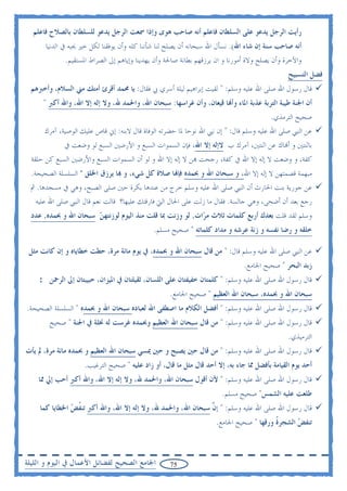 ‫ﺭﺃﻳﺖ ﺍﻟﺮﺟﻞ ﻳﺪﻋﻮ ﻋﻠﻰ ﺍﻟﺴﻠﻄﺎﻥ ﻓﺎﻋﻠﻢ ﺃﻧﻪ ﺻﺎﺣﺐ ﻫﻮﻯ ﻭﺇﺫﺍ ﲰﻌﺖ ﺍﻟﺮﺟﻞ ﻳﺪﻋﻮ ﻟﻠﺴﻠﻄﺎﻥ ﺑﺎﻟﺼﻼﺡ ﻓﺎﻋﻠﻢ‬
       ‫ﺃﻧﻪ ﺻﺎﺣﺐ ﺳﻨﺔ ﺇﻥ ﺷﺎﺀ ﺍﷲ(. ﻧﺴﺄﻝ ﺍﷲ ﺳﺒﺤﺎﻧﻪ ﺃﻥ ﻳﺼﻠﺢ ﻟﻨﺎ ﺷﺄﻧﻨﺎ ﻛﻠﻪ ﻭﺃﻥ ﻳﻮﻓﻘﻨﺎ ﻟﻜﻞ ﺧﲑ ﳛﺒﻪ ﰲ ﺍﻟﺪﻧﻴﺎ‬
              ‫ﻭﺍﻵﺧﺮﺓ ﻭﺃﻥ ﻳﺼﻠﺢ ﻭﻻﺓ ﺃﻣﻮﺭﻧﺎ ﻭ ﺍﻥ ﻳﺮﺯﻗﻬﻢ ﺑﻄﺎﻧﺔ ﺻﺎﳊﺔ ﻭﺃﻥ ﻳﻬﺪﻳﻨﺎ ﻭﺇﻳﺎﻫﻢ ﺇﱃ ﺍﻟﺼﺮﺍﻁ ﺍﳌﺴﺘﻘﻴﻢ.‬
                                                                                               ‫ﻓﻀﻞ ﺍﻟﺘﺴﺒﻴﺢ‬
  ‫ﻗﺎﻝ ﺭﺳﻮﻝ ﺍﷲ ﺻﻠﻰ ﺍﷲ ﻋﻠﻴﻪ ﻭﺳﻠﻢ: " ﻟﻘﻴﺖ ﺇﺑﺮﺍﻫﻴﻢ ﻟﻴﻠﺔ ﺃﺳﺮﻱ ﰊ ﻓﻘﺎﻝ: ﻳﺎ ﳏﻤﺪ ﺃﻗﺮﺉ ﺃﻣﺘﻚ ﻣﲏ ﺍﻟﺴﻼﻡ، ﻭﺃﺧﱪﻫﻢ‬
      ‫ﺃﻥ ﺍﳉﻨﺔ ﻃﻴﺒﺔ ﺍﻟﺘﺮﺑﺔ ﻋﺬﺑﺔ ﺍﳌﺎﺀ ﻭﺃ‪‬ﺎ ﻗﻴﻌﺎﻥ، ﻭﺃﻥ ﻏﺮﺍﺳﻬﺎ: ﺳﺒﺤﺎﻥ ﺍﷲ، ﻭﺍﳊﻤﺪ ﷲ، ﻭﻻ ﺇﻟﻪ ﺇﻻ ﺍﷲ، ﻭﺍﷲ ﺃﻛﱪ "‬
                                                                                        ‫ﺻﺤﻴﺢ ﺍﻟﺘﺮﻣﺬﻱ.‬
      ‫ﻋﻦ ﺍﻟﻨﱯ ﺻﻠﻰ ﺍﷲ ﻋﻠﻴﻪ ﻭﺳﻠﻢ ﻗﺎﻝ: " ﺇﻥ ﻧﱯ ﺍﷲ ﻧﻮﺣﺎ ﳌﺎ ﺣﻀﺮﺗﻪ ﺍﻟﻮﻓﺎﺓ ﻗﺎﻝ ﻻﺑﻨﻪ: ﺇﱐ ﻗﺎﺹ ﻋﻠﻴﻚ ﺍﻟﻮﺻﻴﺔ، ﺁﻣﺮﻙ‬
             ‫ﺑﺎﺛﻨﺘﲔ ﻭ ﺃ‪‬ﺎﻙ ﻋﻦ ﺍﺛﻨﺘﲔ، ﺁﻣﺮﻙ ﺏ ﻻﺇﻟﻪ ﺇﻻ ﺍﷲ، ﻓﺈﻥ ﺍﻟﺴﻤﻮﺍﺕ ﺍﻟﺴﺒﻊ ﻭ ﺍﻷﺭﺿﲔ ﺍﻟﺴﺒﻊ ﻟﻮ ﻭﺿﻌﺖ ﰲ‬
  ‫ﻛﻔﺔ، ﻭ ﻭﺿﻌﺖ ﻻ ﺇﻟﻪ ﺇﻻ ﺍﷲ ﰲ ﻛﻔﺔ، ﺭﺟﺤﺖ ‪‬ﻦ ﻻ ﺇﻟﻪ ﺇﻻ ﺍﷲ ﻭ ﻟﻮ ﺃﻥ ﺍﻟﺴﻤﻮﺍﺕ ﺍﻟﺴﺒﻊ ﻭﺍﻷﺭﺿﲔ ﺍﻟﺴﺒﻊ ﻛﻦ ﺣﻠﻘﺔ‬
  ‫ﻣﺒﻬﻤﺔ ﻗﺼﻤﺘﻬﻦ ﻻ ﺇﻟﻪ ﺇﻻ ﺍﷲ، ﻭ ﺳﺒﺤﺎﻥ ﺍﷲ ﻭ ﲝﻤﺪﻩ ﻓﺈ‪‬ﺎ ﺻﻼﺓ ﻛﻞ ﺷﻲﺀ، ﻭ ‪‬ﺎ ﻳﺮﺯﻕ ﺍﳋﻠﻖ " ﺍﻟﺴﻠﺴﻠﺔ ﺍﻟﺼﺤﻴﺤﺔ.‬
 ‫ﻋﻦ ﺟﻮﺭﻳﺔ ﺑﻨﺖ ﺍﳊﺎﺭﺙ ﺃﻥ ﺍﻟﻨﱯ ﺻﻠﻰ ﺍﷲ ﻋﻠﻴﻪ ﻭﺳﻠﻢ ﺧﺮﺝ ﻣﻦ ﻋﻨﺪﻫﺎ ﺑﻜﺮﺓ ﺣﲔ ﺻﻠﻰ ﺍﻟﺼﺒﺢ، ﻭﻫﻲ ﰲ ﻣﺴﺠﺪﻫﺎ. ﰒ‬
   ‫ﺭﺟﻊ ﺑﻌﺪ ﺃﻥ ﺃﺿﺤﻰ، ﻭﻫﻲ ﺟﺎﻟﺴﺔ. ﻓﻘﺎﻝ ﻣﺎ ﺯﻟﺖ ﻋﻠﻰ ﺍﳊﺎﻝ ﺍﻟﱵ ﻓﺎﺭﻗﺘﻚ ﻋﻠﻴﻬﺎ؟ ﻗﺎﻟﺖ ﻧﻌﻢ ﻗﺎﻝ ﺍﻟﻨﱯ ﺻﻠﻰ ﺍﷲ ﻋﻠﻴﻪ‬
  ‫ﻭﺳﻠﻢ ﻟﻘﺪ ﻗﻠﺖ ﺑﻌﺪﻙ ﺃﺭﺑﻊ ﻛﻠﻤﺎﺕ ﺛﻼﺙ ﻣ ‪‬ﺍﺕ, ﻟﻮ ﻭﺯﻧﺖ ﲟﺎ ﻗﻠﺖ ﻣﻨﺬ ﺍﻟﻴﻮﻡ ﻟﻮﺯﻧﺘﻬ ‪ ‬ﺳﺒﺤﺎﻥ ﺍﷲ ﻭ ﲝﻤﺪﻩ, ﻋﺪﺩ‬
                       ‫ﻦ‬                                    ‫ﺮ‬
                                              ‫ﺧﻠﻘﻪ ﻭ ﺭﺿﺎ ﻧﻔﺴﻪ ﻭ ﺯﻧﺔ ﻋﺮﺷﻪ ﻭ ﻣﺪﺍﺩ ﻛﻠﻤﺎﺗﻪ " ﺻﺤﻴﺢ ﻣﺴﻠﻢ.‬

 ‫ﻋﻦ ﺍﻟﻨﱯ ﺻﻠﻰ ﺍﷲ ﻋﻠﻴﻪ ﻭﺳﻠﻢ ﻗﺎﻝ: " ﻣﻦ ﻗﺎﻝ ﺳﺒﺤﺎﻥ ﺍﷲ ﻭ ﲝﻤﺪﻩ، ﰲ ﻳﻮﻡ ﻣﺎﺋﺔ ﻣﺮﺓ، ﺣﻄﺖ ﺧﻄﺎﻳﺎﻩ ﻭ ﺇﻥ ﻛﺎﻧﺖ ﻣﺜﻞ‬
                                                                               ‫ﺯﺑﺪ ﺍﻟﺒﺤﺮ " ﺻﺤﻴﺢ ﺍﳉﺎﻣﻊ.‬
    ‫ﻗﺎﻝ ﺭﺳﻮﻝ ﺍﷲ ﺻﻠﻰ ﺍﷲ ﻋﻠﻴﻪ ﻭﺳﻠﻢ: " ﻛﻠﻤﺘﺎﻥ ﺧﻔﻴﻔﺘﺎﻥ ﻋﻠﻰ ﺍﻟﻠﺴﺎﻥ، ﺛﻘﻴﻠﺘﺎﻥ ﰲ ﺍﳌﻴﺰﺍﻥ، ﺣﺒﻴﺒﺘﺎﻥ ﺇﱃ ﺍﻟﺮﲪﻦ :‬
                                                    ‫ﺳﺒﺤﺎﻥ ﺍﷲ ﻭ ﲝﻤﺪﻩ، ﺳﺒﺤﺎﻥ ﺍﷲ ﺍﻟﻌﻈﻴﻢ " ﺻﺤﻴﺢ ﺍﳉﺎﻣﻊ.‬
‫ﻗﺎﻝ ﺭﺳﻮﻝ ﺍﷲ ﺻﻠﻰ ﺍﷲ ﻋﻠﻴﻪ ﻭﺳﻠﻢ: " ﺃﻓﻀﻞ ﺍﻟﻜﻼﻡ ﻣﺎ ﺍﺻﻄﻔﻰ ﺍﷲ ﻟﻌﺒﺎﺩﻩ ﺳﺒﺤﺎﻥ ﺍﷲ ﻭ ﲝﻤﺪﻩ " ﺍﻟﺴﻠﺴﻠﺔ ﺍﻟﺼﺤﻴﺤﺔ.‬
        ‫ﻗﺎﻝ ﺭﺳﻮﻝ ﺍﷲ ﺻﻠﻰ ﺍﷲ ﻋﻠﻴﻪ ﻭﺳﻠﻢ: " ﻣﻦ ﻗﺎﻝ ﺳﺒﺤﺎﻥ ﺍﷲ ﺍﻟﻌﻈﻴﻢ ﻭﲝﻤﺪﻩ ﻏﺮﺳﺖ ﻟﻪ ﳔﻠﺔ ﰲ ﺍﳉﻨﺔ " ﺻﺤﻴﺢ‬
                                                                                               ‫ﺍﻟﺘﺮﻣﻴﺬﻱ.‬
‫ﻗﺎﻝ ﺭﺳﻮﻝ ﺍﷲ ﺻﻠﻰ ﺍﷲ ﻋﻠﻴﻪ ﻭﺳﻠﻢ: " ﻣﻦ ﻗﺎﻝ ﺣﲔ ﻳﺼﺒﺢ ﻭ ﺣﲔ ﳝﺴﻲ ﺳﺒﺤﺎﻥ ﺍﷲ ﺍﻟﻌﻈﻴﻢ ﻭ ﲝﻤﺪﻩ ﻣﺎﺋﺔ ﻣﺮﺓ، ﱂ ﻳﺄﺕ‬
                     ‫ﺃﺣﺪ ﻳﻮﻡ ﺍﻟﻘﻴﺎﻣﺔ ﺑﺄﻓﻀﻞ ﳑﺎ ﺟﺎﺀ ﺑﻪ، ﺇﻻ ﺃﺣﺪ ﻗﺎﻝ ﻣﺜﻞ ﻣﺎ ﻗﺎﻝ، ﺃﻭ ﺯﺍﺩ ﻋﻠﻴﻪ " ﺻﺤﻴﺢ ﺍﻟﺘﺮﻏﻴﺐ.‬
    ‫ﻗﺎﻝ ﺭﺳﻮﻝ ﺍﷲ ﺻﻠﻰ ﺍﷲ ﻋﻠﻴﻪ ﻭﺳﻠﻢ: " ﻷﻥ ﺃﻗﻮﻝ ﺳﺒﺤﺎﻥ ﺍﷲ، ﻭﺍﳊﻤﺪ ﷲ، ﻭﻻ ﺇﻟﻪ ﺇﻻ ﺍﷲ، ﻭﺍﷲ ﺃﻛﱪ ﺃﺣﺐ ﺇﱄ ﳑﺎ‬
                                                                       ‫ﻃﻠﻌﺖ ﻋﻠﻴﻪ ﺍﻟﺸﻤﺲ" ﺻﺤﻴﺢ ﻣﺴﻠﻢ.‬
     ‫ﻗﺎﻝ ﺭﺳﻮﻝ ﺍﷲ ﺻﻠﻰ ﺍﷲ ﻋﻠﻴﻪ ﻭﺳﻠﻢ: " ﺇ ﱠ ﺳﺒﺤﺎﻥ ﺍﷲ، ﻭﺍﳊﻤﺪ ﷲ، ﻭﻻ ﺇﻟﻪ ﺇﻻ ﺍﷲ، ﻭﺍﷲ ﺃﻛﱪ ﺗﻨﻔﺾ ﺍﳋﻄﺎﻳﺎ ﻛﻤﺎ‬
                ‫ﹸ ‪‬‬                                           ‫ﻥ‬
                                                                     ‫ﺗﻨﻔﺾ ﺍﻟﺸﺠﺮﺓ ﻭﺭﻗﻬﺎ " ﺻﺤﻴﺢ ﺍﳉﺎﻣﻊ.‬
                                                                                         ‫ﹸ‬      ‫‪‬‬



‫ﺍﳉﺎﻣﻊ ﺍﻟﺼﺤﻴﺢ ﻟﻔﻀﺎﺋﻞ ﺍﻷﻋﻤﺎﻝ ﰲ ﺍﻟﻴﻮﻡ ﻭ ﺍﻟﻠﻴﻠﺔ‬         ‫57‬
 