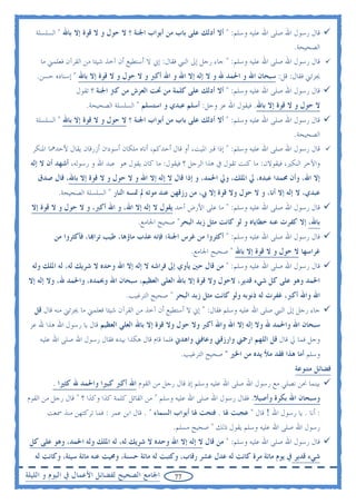 ‫ﻗﺎﻝ ﺭﺳﻮﻝ ﺍﷲ ﺻﻠﻰ ﺍﷲ ﻋﻠﻴﻪ ﻭﺳﻠﻢ: " ﺃﻻ ﺃﺩﻟﻚ ﻋﻠﻰ ﺑﺎﺏ ﻣﻦ ﺃﺑﻮﺍﺏ ﺍﳉﻨﺔ ؟ ﻻ ﺣﻮﻝ ﻭ ﻻ ﻗﻮﺓ ﺇﻻ ﺑﺎﷲ " ﺍﻟﺴﻠﺴﻠﺔ‬
                                                                                            ‫ﺍﻟﺼﺤﻴﺤﺔ.‬
    ‫ﻗﺎﻝ ﺭﺳﻮﻝ ﺍﷲ ﺻﻠﻰ ﺍﷲ ﻋﻠﻴﻪ ﻭﺳﻠﻢ: " ﺟﺎﺀ ﺭﺟﻞ ﺇﱃ ﺍﻟﻨﱯ ﻓﻘﺎﻝ: ﺇﱐ ﻻ ﺃﺳﺘﻄﻴﻊ ﺃﻥ ﺁﺧﺬ ﺷﻴﺌﺎ ﻣﻦ ﺍﻟﻘﺮﺁﻥ ﻓﻌﻠﻤﲏ ﻣﺎ‬
   ‫ﳚﺰﺋﲏ ﻓﻘﺎﻝ: ﻗﻞ: ﺳﺒﺤﺎﻥ ﺍﷲ ﻭ ﺍﳊﻤﺪ ﷲ ﻭ ﻻ ﺇﻟﻪ ﺇﻻ ﺍﷲ ﻭ ﺍﷲ ﺃﻛﱪ ﻭ ﻻ ﺣﻮﻝ ﻭ ﻻ ﻗﻮﺓ ﺇﻻ ﺑﺎﷲ " ﺇﺳﻨﺎﺩﻩ ﺣﺴﻦ.‬
                 ‫ﻗﺎﻝ ﺭﺳﻮﻝ ﺍﷲ ﺻﻠﻰ ﺍﷲ ﻋﻠﻴﻪ ﻭﺳﻠﻢ: " ﺃﻻ ﺃﺩﻟﻚ ﻋﻠﻰ ﻛﻠﻤﺔ ﻣﻦ ﲢﺖ ﺍﻟﻌﺮﺵ ﻣﻦ ﻛﱰ ﺍﳉﻨﺔ ؟ ﺗﻘﻮﻝ‬
                    ‫ﻻ ﺣﻮﻝ ﻭ ﻻ ﻗﻮﺓ ﺇﻻ ﺑﺎﷲ. ﻓﻴﻘﻮﻝ ﺍﷲ ﻋﺰ ﻭﺟﻞ: ﺃﺳﻠﻢ ﻋﺒﺪﻱ ﻭ ﺍﺳﺘﺴﻠﻢ " ﺍﻟﺴﻠﺴﻠﺔ ﺍﻟﺼﺤﻴﺤﺔ.‬
   ‫ﻗﺎﻝ ﺭﺳﻮﻝ ﺍﷲ ﺻﻠﻰ ﺍﷲ ﻋﻠﻴﻪ ﻭﺳﻠﻢ: " ﺃﻻ ﺃﺩﻟﻚ ﻋﻠﻰ ﺑﺎﺏ ﻣﻦ ﺃﺑﻮﺍﺏ ﺍﳉﻨﺔ ؟ ﻻ ﺣﻮﻝ ﻭ ﻻ ﻗﻮﺓ ﺇﻻ ﺑﺎﷲ " ﺍﻟﺴﻠﺴﻠﺔ‬
                                                                                              ‫ﺍﻟﺼﺤﻴﺤﺔ.‬
  ‫ﻗﺎﻝ ﺭﺳﻮﻝ ﺍﷲ ﺻﻠﻰ ﺍﷲ ﻋﻠﻴﻪ ﻭﺳﻠﻢ: " ﺇﺫﺍ ﻗﱪ ﺍﳌﻴﺖ، ﺃﻭ ﻗﺎﻝ ﺃﺣﺪﻛﻢ، ﺃﺗﺎﻩ ﻣﻠﻜﺎﻥ ﺃﺳﻮﺩﺍﻥ ﺃﺯﺭﻗﺎﻥ ﻳﻘﺎﻝ ﻷﺣﺪﳘﺎ ﺍﳌﻨﻜﺮ‬
 ‫ﻭﺍﻵﺧﺮ ﺍﻟﻨﻜﲑ، ﻓﻴﻘﻮﻻﻥ: ﻣﺎ ﻛﻨﺖ ﺗﻘﻮﻝ ﰲ ﻫﺬﺍ ﺍﻟﺮﺟﻞ ؟ ﻓﻴﻘﻮﻝ: ﻣﺎ ﻛﺎﻥ ﻳﻘﻮﻝ ﻫﻮ ﻋﺒﺪ ﺍﷲ ﻭ ﺭﺳﻮﻟﻪ، ﺃﺷﻬﺪ ﺃﻥ ﻻ ﺇﻟﻪ‬
   ‫ﺇﻻ ﺍﷲ، ﻭﺃﻥ ﳏﻤﺪﺍ ﻋﺒﺪﻩ، ﱄ ﺍﳌﻠﻚ، ﻭﱄ ﺍﳊﻤﺪ، ﻭ ﺇﺫﺍ ﻗﺎﻝ ﻻ ﺇﻟﻪ ﺇﻻ ﺍﷲ ﻭ ﻻ ﺣﻮﻝ ﻭ ﻻ ﻗﻮﺓ ﺇﻻ ﺑﺎﷲ، ﻗﺎﻝ ﺻﺪﻕ‬
          ‫ﻋﺒﺪﻱ، ﻻ ﺇﻟﻪ ﺇﻻ ﺃﻧﺎ، ﻭ ﻻ ﺣﻮﻝ ﻭﻻ ﻗﻮﺓ ﺇﻻ ﰊ، ﻣﻦ ﺭﺯﻗﻬﻦ ﻋﻨﺪ ﻣﻮﺗﻪ ﱂ ﲤﺴﻪ ﺍﻟﻨﺎﺭ " ﺍﻟﺴﻠﺴﻠﺔ ﺍﻟﺼﺤﻴﺤﺔ.‬
 ‫ﻗﺎﻝ ﺭﺳﻮﻝ ﺍﷲ ﺻﻠﻰ ﺍﷲ ﻋﻠﻴﻪ ﻭﺳﻠﻢ: " ﻣﺎ ﻋﻠﻰ ﺍﻷﺭﺽ ﺃﺣﺪ ﻳﻘﻮﻝ ﻻ ﺇﻟﻪ ﺇﻻ ﺍﷲ، ﻭ ﺍﷲ ﺃﻛﱪ، ﻭ ﻻ ﺣﻮﻝ ﻭ ﻻ ﻗﻮﺓ ﺇﻻ‬
                                      ‫ﺑﺎﷲ، ﺇﻻ ﻛﻔﺮﺕ ﻋﻨﻪ ﺧﻄﺎﻳﺎﻩ ﻭ ﻟﻮ ﻛﺎﻧﺖ ﻣﺜﻞ ﺯﺑﺪ ﺍﻟﺒﺤﺮ" ﺻﺤﻴﺢ ﺍﳉﺎﻣﻊ.‬
         ‫ﻗﺎﻝ ﺭﺳﻮﻝ ﺍﷲ ﺻﻠﻰ ﺍﷲ ﻋﻠﻴﻪ ﻭﺳﻠﻢ: " ﺃﻛﺜﺮﻭﺍ ﻣﻦ ﻏﺮﺱ ﺍﳉﻨﺔ؛ ﻓﺈﻧﻪ ﻋﺬﺏ ﻣﺎﺅﻫﺎ، ﻃﻴﺐ ﺗﺮﺍ‪‬ﺎ، ﻓﺄﻛﺜﺮﻭﺍ ﻣﻦ‬
                                                         ‫ﻏﺮﺍﺳﻬﺎ ﻻ ﺣﻮﻝ ﻭ ﻻ ﻗﻮﺓ ﺇﻻ ﺑﺎﷲ " ﺻﺤﻴﺢ ﺍﳉﺎﻣﻊ.‬
  ‫ﻗﺎﻝ ﺭﺳﻮﻝ ﺍﷲ ﺻﻠﻰ ﺍﷲ ﻋﻠﻴﻪ ﻭﺳﻠﻢ: " ﻣﻦ ﻗﺎﻝ ﺣﲔ ﻳﺄﻭﻱ ﺇﱃ ﻓﺮﺍﺷﻪ ﻻ ﺇﻟﻪ ﺇﻻ ﺍﷲ ﻭﺣﺪﻩ ﻻ ﺷﺮﻳﻚ ﻟﻪ، ﻟﻪ ﺍﳌﻠﻚ ﻭﻟﻪ‬
 ‫ﺍﳊﻤﺪ ﻭﻫﻮ ﻋﻠﻰ ﻛﻞ ﺷﻲﺀ ﻗﺪﻳﺮ، ﻻﺣﻮﻝ ﻭﻻ ﻗﻮﺓ ﺇﻻ ﺑﺎﷲ ﺍﻟﻌﻠﻰ ﺍﻟﻌﻈﻴﻢ، ﺳﺒﺤﺎﻥ ﺍﷲ ﻭﲝﻤﺪﻩ، ﻭﺍﳊﻤﺪ ﷲ، ﻭﻻ ﺇﻟﻪ ﺇﻻ‬
                                  ‫ﺍﷲ ﻭﺍﷲ ﺃﻛﱪ، ﻏﻔﺮﺕ ﻟﻪ ﺫﻧﻮﺑﻪ ﻭﻟﻮ ﻛﺎﻧﺖ ﻣﺜﻞ ﺯﺑﺪ ﺍﻟﺒﺤﺮ " ﺻﺤﻴﺢ ﺍﻟﺘﺮﻏﻴﺐ.‬
  ‫ﺟﺎﺀ ﺭﺟﻞ ﺇﱃ ﺍﻟﻨﱯ ﺻﻠﻰ ﺍﷲ ﻋﻠﻴﻪ ﻭﺳﻠﻢ ﻓﻘﺎﻝ: " ﺇﱐ ﻻ ﺃﺳﺘﻄﻴﻊ ﺃﻥ ﺁﺧﺬ ﻣﻦ ﺍﻟﻘﺮﺁﻥ ﺷﻴﺌﺎ ﻓﻌﻠﻤﲏ ﻣﺎ ﳚﺰﺋﲏ ﻣﻨﻪ ﻗﺎﻝ ﻗﻞ‬
 ‫ﺳﺒﺤﺎﻥ ﺍﷲ ﻭﺍﳊﻤﺪ ﷲ ﻭﻻ ﺇﻟﻪ ﺇﻻ ﺍﷲ ﻭﺍﷲ ﺃﻛﱪ ﻭﻻ ﺣﻮﻝ ﻭﻻ ﻗﻮﺓ ﺇﻻ ﺑﺎﷲ ﺍﻟﻌﻠﻲ ﺍﻟﻌﻈﻴﻢ ﻗﺎﻝ ﻳﺎ ﺭﺳﻮﻝ ﺍﷲ ﻫﺬﺍ ﷲ ﻋﺰ‬
    ‫ﻭﺟﻞ ﻓﻤﺎ ﱄ ﻗﺎﻝ ﻗﻞ ﺍﻟﻠﻬﻢ ﺍﺭﲪﲏ ﻭﺍﺭﺯﻗﲏ ﻭﻋﺎﻓﲏ ﻭﺍﻫﺪﱐ ﻓﻠﻤﺎ ﻗﺎﻡ ﻗﺎﻝ ﻫﻜﺬﺍ ﺑﻴﺪﻩ ﻓﻘﺎﻝ ﺭﺳﻮﻝ ﺍﷲ ﺻﻠﻰ ﺍﷲ ﻋﻠﻴﻪ‬
                                                     ‫ﻭﺳﻠﻢ ﺃﻣﺎ ﻫﺬﺍ ﻓﻘﺪ ﻣﻸ ﻳﺪﻩ ﻣﻦ ﺍﳋﲑ " ﺻﺤﻴﺢ ﺍﻟﺘﺮﻏﻴﺐ.‬
                                                                                             ‫ﻓﻀﺎﺋﻞ ﻣﺘﻨﻮﻋﺔ‬
         ‫ﺑﻴﻨﻤﺎ ﳓﻦ ﻧﺼﻠﻲ ﻣﻊ ﺭﺳﻮﻝ ﺍﷲ ﺻﻠﻰ ﺍﷲ ﻋﻠﻴﻪ ﻭﺳﻠﻢ ﺇﺫ ﻗﺎﻝ ﺭﺟﻞ ﻣﻦ ﺍﻟﻘﻮﻡ ﺍﷲ ﺃﻛﱪ ﻛﺒﲑﺍ ﻭﺍﳊﻤﺪ ﷲ ﻛﺜﲑﺍ .‬
‫ﻭﺳﺒﺤﺎﻥ ﺍﷲ ﺑﻜﺮﺓ ﻭﺃﺻﻴﻼ. ﻓﻘﺎﻝ ﺭﺳﻮﻝ ﺍﷲ ﺻﻠﻰ ﺍﷲ ﻋﻠﻴﻪ ﻭﺳﻠﻢ " ﻣﻦ ﺍﻟﻘﺎﺋﻞ ﻛﻠﻤﺔ ﻛﺬﺍ ﻭﻛﺬﺍ ؟ " ﻗﺎﻝ ﺭﺟﻞ ﻣﻦ ﺍﻟﻘﻮﻡ‬
       ‫: ﺃﻧﺎ . ﻳﺎ ﺭﺳﻮﻝ ﺍﷲ ! ﻗﺎﻝ " ﻋﺠﺒﺖ ﳍﺎ . ﻓﺘﺤﺖ ﳍﺎ ﺃﺑﻮﺍﺏ ﺍﻟﺴﻤﺎﺀ " . ﻗﺎﻝ ﺍﺑﻦ ﻋﻤﺮ : ﻓﻤﺎ ﺗﺮﻛﺘﻬﻦ ﻣﻨﺬ ﲰﻌﺖ‬
                                                  ‫ﺭﺳﻮﻝ ﺍﷲ ﺻﻠﻰ ﺍﷲ ﻋﻠﻴﻪ ﻭﺳﻠﻢ ﻳﻘﻮﻝ ﺫﻟﻚ " ﺻﺤﻴﺢ ﻣﺴﻠﻢ.‬
 ‫ﻗﺎﻝ ﺭﺳﻮﻝ ﺍﷲ ﺻﻠﻰ ﺍﷲ ﻋﻠﻴﻪ ﻭﺳﻠﻢ: " ﻣﻦ ﻗﺎﻝ ﻻ ﺇﻟﻪ ﺇﻻ ﺍﷲ ﻭﺣﺪﻩ ﻻ ﺷﺮﻳﻚ ﻟﻪ، ﻟﻪ ﺍﳌﻠﻚ ﻭﻟﻪ ﺍﳊﻤﺪ، ﻭﻫﻮ ﻋﻠﻰ ﻛﻞ‬
   ‫ﺷﻲﺀ ﻗﺪﻳﺮ ﰲ ﻳﻮﻡ ﻣﺎﺋﺔ ﻣﺮﺓ ﻛﺎﻧﺖ ﻟﻪ ﻋﺪﻝ ﻋﺸﺮ ﺭﻗﺎﺏ، ﻭﻛﺘﺒﺖ ﻟﻪ ﻣﺎﺋﺔ ﺣﺴﻨﺔ، ﻭﳏﻴﺖ ﻋﻨﻪ ﻣﺎﺋﺔ ﺳﻴﺌﺔ، ﻭﻛﺎﻧﺖ ﻟﻪ‬
‫ﺍﳉﺎﻣﻊ ﺍﻟﺼﺤﻴﺢ ﻟﻔﻀﺎﺋﻞ ﺍﻷﻋﻤﺎﻝ ﰲ ﺍﻟﻴﻮﻡ ﻭ ﺍﻟﻠﻴﻠﺔ‬        ‫77‬
 