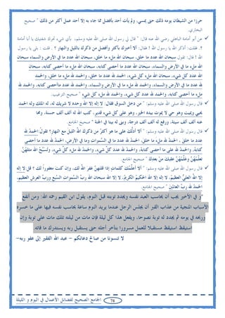 ‫ﺣﺮﺯﺍ ﻣﻦ ﺍﻟﺸﻴﻄﺎﻥ ﻳﻮﻣﻪ ﺫﻟﻚ ﺣﱴ ﳝﺴﻲ، ﻭﱂ ﻳﺄﺕ ﺃﺣﺪ ﺑﺄﻓﻀﻞ ﳑﺎ ﺟﺎﺀ ﺑﻪ ﺇﻻ ﺃﺣﺪ ﻋﻤﻞ ﺃﻛﺜﺮ ﻣﻦ ﺫﻟﻚ " ﺻﺤﻴﺢ‬
                                                                                            ‫ﺍﻟﺒﺨﺎﺭﻱ.‬
‫ﻋﻦ ﺃﺑﻮ ﺃﻣﺎﻣﺔ ﺍﻟﺒﺎﻫﻠﻲ ﺭﺿﻲ ﺍﷲ ﻋﻨﻪ ﻗﺎﻝ: " ﻗﺎﻝ ﱄ ﺭﺳﻮﻝ ﺍﷲ ﺻﻠﻰ ﺍﷲ ﻋﻠﻴﻪ ﻭﺳﻠﻢ، ﺑﺄﻱ ﺷﻲﺀ ﲢﺮﻙ ﺷﻔﺘﻴﻚ ﻳﺎ ﺃﺑﺎ ﺃﻣﺎﻣﺔ‬
‫؟. ﻓﻘﻠﺖ: ﺃﺫﻛﺮ ﺍﷲ ﻳﺎ ﺭﺳﻮﻝ ﺍﷲ ! ﻓﻘﺎﻝ: ﺃﻻ ﺃﺧﱪﻙ ﺑﺄﻛﺜﺮ ﻭﺃﻓﻀﻞ ﻣﻦ ﺫﻛﺮﻙ ﺑﺎﻟﻠﻴﻞ ﻭﺍﻟﻨﻬﺎﺭ ؟ . ﻗﻠﺖ : ﺑﻠﻰ ﻳﺎ ﺭﺳﻮﻝ‬
‫ﺍﷲ ! ﻗﺎﻝ: ﺗﻘﻮﻝ ﺳﺒﺤﺎﻥ ﺍﷲ ﻋﺪﺩ ﻣﺎ ﺧﻠﻖ، ﺳﺒﺤﺎﻥ ﺍﷲ ﻣﻞﺀ ﻣﺎ ﺧﻠﻖ، ﺳﺒﺤﺎﻥ ﺍﷲ ﻋﺪﺩ ﻣﺎ ﰲ ﺍﻷﺭﺽ ﻭﺍﻟﺴﻤﺎﺀ ﺳﺒﺤﺎﻥ‬
      ‫ﺍﷲ ﻣﻞﺀ ﻣﺎ ﰲ ﺍﻷﺭﺽ ﻭﺍﻟﺴﻤﺎﺀ، ﺳﺒﺤﺎﻥ ﺍﷲ ﻋﺪﺩ ﻣﺎ ﺃﺣﺼﻰ ﻛﺘﺎﺑﻪ، ﺳﺒﺤﺎﻥ ﺍﷲ ﻣﻞﺀ ﻣﺎ ﺃﺣﺼﻰ ﻛﺘﺎﺑﻪ، ﺳﺒﺤﺎﻥ‬
          ‫ﺍﷲ ﻋﺪﺩ ﻛﻞ ﺷﻲﺀ، ﺳﺒﺤﺎﻥ ﺍﷲ ﻣﻞﺀ ﻛﻞ ﺷﻲﺀ، ﺍﳊﻤﺪ ﷲ ﻋﺪﺩ ﻣﺎ ﺧﻠﻖ، ﻭﺍﳊﻤﺪ ﷲ ﻣﻞﺀ ﻣﺎ ﺧﻠﻖ، ﻭﺍﳊﻤﺪ‬
 ‫ﷲ ﻋﺪﺩ ﻣﺎ ﰲ ﺍﻷﺭﺽ ﻭﺍﻟﺴﻤﺎﺀ، ﻭﺍﳊﻤﺪ ﷲ ﻣﻞﺀ ﻣﺎ ﰲ ﺍﻷﺭﺽ ﻭﺍﻟﺴﻤﺎﺀ، ﻭﺍﳊﻤﺪ ﷲ ﻋﺪﺩ ﻣﺎﺃﺣﺼﻰ ﻛﺘﺎﺑﻪ، ﻭﺍﳊﻤﺪ ﷲ‬
                   ‫ﻣﻞﺀ ﻣﺎ ﺃﺣﺼﻰ ﻛﺘﺎﺑﻪ، ﻭﺍﳊﻤﺪ ﷲ ﻋﺪﺩ ﻛﻞ ﺷﻲﺀ، ﻭﺍﳊﻤﺪ ﷲ ﻣﻞﺀ ﻛﻞ ﺷﻲﺀ " ﺻﺤﻴﺢ ﺍﻟﺘﺮﻏﻴﺐ.‬
 ‫ﻗﺎﻝ ﺭﺳﻮﻝ ﺍﷲ ﺻﻠﻰ ﺍﷲ ﻋﻠﻴﻪ ﻭﺳﻠﻢ: " ﻣﻦ ﺩﺧﻞ ﺍﻟﺴﻮﻕ ﻓﻘﺎﻝ: ﻻ ﺇﻟﻪ ﺇﻻ ﺍﷲ ﻭﺣﺪﻩ ﻻ ﺷﺮﻳﻚ ﻟﻪ، ﻟﻪ ﺍﳌﻠﻚ ﻭﻟﻪ ﺍﳊﻤﺪ‬
          ‫ﳛﻴﻲ ﻭﳝﻴﺖ ﻭﻫﻮ ﺣﻲ ﻻ ﳝﻮﺕ ﺑﻴﺪﻩ ﺍﳋﲑ، ﻭﻫﻮ ﻋﻠﻰ ﻛﻞ ﺷﻲﺀ ﻗﺪﻳﺮ، ﻛﺘﺐ ﺍﷲ ﻟﻪ ﺃﻟﻒ ﺃﻟﻒ ﺣﺴﻨﺔ، ﻭﳏﺎ‬
                            ‫ﻋﻨﻪ ﺃﻟﻒ ﺃﻟﻒ ﺳﻴﺌﺔ، ﻭﺭﻓﻊ ﻟﻪ ﺃﻟﻒ ﺃﻟﻒ ﺩﺭﺟﺔ، ﻭﺑﲎ ﻟﻪ ﺑﻴﺘﺎ ﰲ ﺍﳉﻨﺔ " ﺻﺤﻴﺢ ﺍﳉﺎﻣﻊ.‬
    ‫ﻗﺎﻝ ﺭﺳﻮﻝ ﺍﷲ ﺻﻠﻰ ﺍﷲ ﻋﻠﻴﻪ ﻭﺳﻠﻢ: " ﺃﻻ ﺃﺩﱡﻟﻚ ﻋﻠﻰ ﻣﺎ ﻫﻮ ﺃﻛﺜﺮ ﻣﻦ ﺫﻛﺮﻙ ﺍﷲ ﺍﻟﻠﻴﻞ ﻣﻊ ﺍﻟﻨﻬﺎﺭﹺ؟ ﺗﻘﻮﻝ:ﺍﳊﻤﺪ ﷲ‬
      ‫‪‬‬    ‫ﹸ‬                ‫‪ ُ ‬ﹶ‬            ‫‪‬‬              ‫‪‬‬
    ‫ﻋﺪﺩ ﻣﺎ ﺧﻠﻖ ، ﺍﳊﻤﺪ ﷲ ﻣﻞﺀ ﻣﺎ ﺧﻠﻖ‪ ،‬ﺍﳊﻤﺪ ﷲ ﻋﺪﺩ ﻣﺎ ﰲ ﺍﻟ ‪‬ﻤﻮﺍﺕ ﻭﻣﺎ ﰲ ﺍﻷﺭﺽﹺ، ﺍﳊﻤﺪ ﷲ ﻋﺪﺩ ﻣﺎ ﺃﺣﺼﻰ‬
                  ‫‪‬‬                 ‫ﺴ ‪‬‬                 ‫‪‬‬             ‫َ‬     ‫‪‬‬      ‫‪‬‬
  ‫ﻛﺘﺎﺑ ‪ ،‬ﻭﺍﳊﻤﺪ ﷲ ﻋﻠﻰ ﻣﺎ ﺃﺣﺼﻰ ﻛﺘﺎﺑ ‪ ،‬ﻭﺍﳊﻤﺪ ﷲ ﻋﺪﺩ ﻛ ﱢ ﺷﻲﺀٍ، ﻭﺍﳊﻤﺪ ﷲ ﻣﻞﺀ ﻛ ﱢ ﺷﻲﺀ، ﻭ‪‬ﺗﺴ‪‬ﺢ ﺍﷲ ﻣﺜﻠﻬ ‪.‬‬
   ‫‪‬ﻦ‬        ‫ﻞ ٍ ‪‬ﺒ ‪‬‬              ‫‪‬‬           ‫ﻞ‬         ‫‪‬‬      ‫ﻪ‬                    ‫‪‬‬      ‫ﻪ‬
                                                          ‫ﺗﻌ ﱠﻤﻬ ‪ ‬ﻭﻋ ﱢﻤﻬ ‪ ‬ﻋﻘ‪‬ﺒﻚ ﻣﻦ ﺑﻌﺪﻙ " ﺻﺤﻴﺢ ﺍﳉﺎﻣﻊ.‬
                                                                        ‫‪  ‬‬        ‫ﻠ ‪ ‬ﻦ ‪‬ﻠ ‪ ‬ﻦ‬
‫ﻗﺎﻝ ﺭﺳﻮﻝ ﺍﷲ ﺻﻠﻰ ﺍﷲ ﻋﻠﻴﻪ ﻭﺳﻠﻢ: " ﺃﻻ ﺃﻋ ﱢﻤﻚ ﻛﻠﻤﺎﺕ ﺇﺫﺍ ﻗﻠﺘ‪‬ﻬ ‪ ‬ﻏﻔﺮ ﺍﷲ ﻟﻚ، ﻭﺇﻥ ﻛﻨﺖ ﻣﻐﻔﻮﺭﹰﺍ ﻟﻚ ؟ ﻗﻞ:ﻻ ﺇﻟﻪ‬
                      ‫‪‬‬           ‫ﻦ ‪ُ ‬‬              ‫‪‬‬     ‫ﻠ‪ ‬‬
‫ﺇﻻ ﺍﷲ ﺍﻟﻌﻠ ‪ ‬ﺍﻟﻌﻈﻴ ‪ ،‬ﻻ ﺇﻟﻪ ﺇﻻ ﺍﷲ ﺍﳊﻜﻴﻢ ﺍﻟﻜﺮ ‪ ،‬ﻻ ﺇﻻ ﺍﷲ ﺳﺒﺤﺎﻥ ﺍﷲ ﺭ ‪ ‬ﺍﻟ ‪‬ﻤﻮﺍﺕ ﺍﻟ ‪‬ﺒﻊ ﻭﺭ ‪ ‬ﺍﻟﻌﺮﺵ ﺍﻟﻌﻈﻴﻢﹺ،‬
         ‫ﹺ‬     ‫ِ ﺏ ﺴ ‪ ‬ﺴ ﹺ ﺏ‬                              ‫‪ ‬ﱘ‬                       ‫ﻢ‬       ‫ُ ﻲ‬
                                                                     ‫ﺍﳊﻤﺪ ﷲ ﺭ ‪ ‬ﺍﻟﻌﺎﳌﲔ " ﺻﺤﻴﺢ ﺍﳉﺎﻣﻊ.‬
                                                                                   ‫‪‬‬      ‫‪ ‬ﺏ‬
   ‫*ﻭ ﰲ ﺍﻷﺧﲑ ﳚﺐ ﺃﻥ ﳛﺎﺳﺐ ﺍﻟﻌﺒﺪ ﻧﻔﺴﻪ ﻭﳚﺪﺩ ﺗﻮﺑﺘﻪ ﻗﺒﻞ ﺍﻟﻨﻮﻡ، ﻳﻘﻮﻝ ﺍﺑﻦ ﺍﻟﻘﻴﻢ ﺭﲪﻪ ﺍﷲ: ﻭﻣﻦ ﺃﻧﻔﻊ‬
‫ﺍﻷﺳﺒﺎﺏ ﺍﳌﻨﺠﻴﺔ ﻣﻦ ﻋﺬﺍﺏ ﺍﻟﻘﱪ ﺃﻥ ﳚﻠﺲ ﺍﻟﺮﺟﻞ ﻋﻨﺪﻣﺎ ﻳﺮﻳﺪ ﺍﻟﻨﻮﻡ ﺳﺎﻋﺔ ﳛﺎﺳﺐ ﻧﻔﺴﻪ ﻓﻴﻬﺎ ﻋﻠﻰ ﻣﺎ ﺧﺴﺮﻩ‬
 ‫ﻭﺭﲝﻪ ﰲ ﻳﻮﻣﻪ ﰒ ﳚﺪﺩ ﻟﻪ ﺗﻮﺑﺔ ﻧﺼﻮﺣﺎ، ﻭﻳﻔﻌﻞ ﻫﺬﺍ ﻛﻞ ﻟﻴﻠﺔ ﻓﺈﻥ ﻣﺎﺕ ﻣﻦ ﻟﻴﻠﺘﻪ ﺗﻠﻚ ﻣﺎﺕ ﻋﻠﻰ ﺗﻮﺑﺔ ﻭﺇﻥ‬
         ‫ﺍﺳﺘﻴﻘﻆ ﺍﺳﺘﻴﻘﻆ ﻣﺴﺘﻘﺒﻼ ﻟﻠﻌﻤﻞ ﻣﺴﺮﻭﺭﺍ ﺑﺘﺄﺧﺮ ﺃﺟﻠﻪ ﺣﱴ ﻳﺴﺘﻘﺒﻞ ﺭﺑﻪ ﻭﻳﺴﺘﺪﺭﻙ ﻣﺎ ﻓﺎﺗﻪ.‬
‫ﻻ ﺗﻨﺴﻮﻧﺎ ﻣﻦ ﺻﺎﱀ ﺩﻋﺎﺋﻜﻢ - ﻋﺒﺪ ﺍﷲ ﺍﻟﻔﻘﲑ ﺇﱃ ﻋﻔﻮ ﺭﺑﻪ-‬




‫ﺍﳉﺎﻣﻊ ﺍﻟﺼﺤﻴﺢ ﻟﻔﻀﺎﺋﻞ ﺍﻷﻋﻤﺎﻝ ﰲ ﺍﻟﻴﻮﻡ ﻭ ﺍﻟﻠﻴﻠﺔ‬         ‫87‬
 