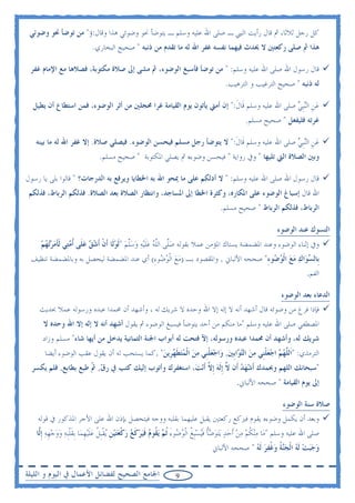 ‫ﻛﻞ ﺭﺟﻞ ﺛﻼﺛﺎ، ﰒ ﻗﺎﻝ ﺭﺃﻳﺖ ﺍﻟﻨﱯ ـ ﺻﻠﻰ ﺍﷲ ﻋﻠﻴﻪ ﻭﺳﻠﻢ ـ ﻳﺘﻮﺿﺄ ﳓﻮ ﻭﺿﻮﺋﻲ ﻫﺬﺍ ﻭﻗﺎﻝ:ﺅ" ﻣﻦ ﺗﻮﺿﺄ ﳓﻮ ﻭﺿﻮﺋﻲ‬
                          ‫ﻫﺬﺍ ﰒ ﺻﻠﻰ ﺭﻛﻌﺘﲔ ﻻ ﳛﺪﺙ ﻓﻴﻬﻤﺎ ﻧﻔﺴﻪ ﻏﻔﺮ ﺍﷲ ﻟﻪ ﻣﺎ ﺗﻘﺪﻡ ﻣﻦ ﺫﻧﺒﻪ " ﺻﺤﻴﺢ ﺍﻟﺒﺨﺎﺭﻱ.‬

 ‫ﻗﺎﻝ ﺭﺳﻮﻝ ﺍﷲ ﺻﻠﻰ ﺍﷲ ﻋﻠﻴﻪ ﻭﺳﻠﻢ: " ﻣﻦ ﺗﻮﺿﺄ ﻓﺄﺳﺒﻎ ﺍﻟﻮﺿﻮﺀ، ﰒ ﻣﺸﻰ ﺇﱃ ﺻﻼﺓ ﻣﻜﺘﻮﺑﺔ، ﻓﺼﻼﻫﺎ ﻣﻊ ﺍﻹﻣﺎﻡ ﻏﻔﺮ‬
                                                                                   ‫ﻟﻪ ﺫﻧﺒﻪ " ﺻﺤﻴﺢ ﺍﻟﺘﺮﻏﻴﺐ ﻭ ﺍﻟﺘﺮﻫﻴﺐ.‬

  ‫ﻋﻦ ﺍﻟ‪‬ﻨﹺﺒﻲ ﺻﻠﻰ ﺍﷲ ﻋﻠﻴﻪ ﻭﺳﻠﻢ ﻗﹶﺎﻝ:" ﺇﻥ ﺃﻣﱵ ﻳﺄﺗﻮﻥ ﻳﻮﻡ ﺍﻟﻘﻴﺎﻣﺔ ﻏﺮﺍ ﳏﺠﻠﲔ ﻣﻦ ﺃﺛﺮ ﺍﻟﻮﺿﻮﺀ، ﻓﻤﻦ ﺍﺳﺘﻄﺎﻉ ﺃﻥ ﻳﻄﻴﻞ‬
                                                                        ‫ﹶ‬                     ‫‪‬ﹺ ‪‬‬
                                                                                           ‫ﻏﺮﺗﻪ ﻓﻠﻴﻔﻌﻞ " ﺻﺤﻴﺢ ﻣﺴﻠﻢ.‬

   ‫ﻋﻦ ﺍﻟ‪‬ﻨﹺﺒﻲ ﺻﻠﻰ ﺍﷲ ﻋﻠﻴﻪ ﻭﺳﻠﻢ ﻗﹶﺎﻝ:" ﻻ ﻳﺘﻮﺿﺄ ﺭﺟﻞ ﻣﺴﻠﻢ ﻓﻴﺤﺴﻦ ﺍﻟﻮﺿﻮﺀ. ﻓﻴﺼﻠﻲ ﺻﻼﺓ. ﺇﻻ ﻏﻔﺮ ﺍﷲ ﻟﻪ ﻣﺎ ﺑﻴﻨﻪ‬
                                                                    ‫ﹶ‬                     ‫‪‬ﹺ ‪‬‬
                             ‫ﻭﺑﲔ ﺍﻟﺼﻼﺓ ﺍﻟﱵ ﺗﻠﻴﻬﺎ " ﻭﰲ ﺭﻭﺍﻳﺔ " ﻓﻴﺤﺴﻦ ﻭﺿﻮﺀﻩ ﰒ ﻳﺼﻠﻲ ﺍﳌﻜﺘﻮﺑﺔ " ﺻﺤﻴﺢ ﻣﺴﻠﻢ.‬

‫ﻗﺎﻝ ﺭﺳﻮﻝ ﺍﷲ ﺻﻠﻰ ﺍﷲ ﻋﻠﻴﻪ ﻭﺳﻠﻢ: " ﻻ ﺃﺩﻟﻜﻢ ﻋﻠﻰ ﻣﺎ ﳝﺤﻮ ﺍﷲ ﺑﻪ ﺍﳋﻄﺎﻳﺎ ﻭﻳﺮﻓﻊ ﺑﻪ ﺍﻟﺪﺭﺟﺎﺕ؟ " ﻗﺎﻟﻮﺍ ﺑﻠﻰ ﻳﺎ ﺭﺳﻮﻝ‬
 ‫ﺍﷲ ﻗﺎﻝ ﺇﺳﺒﺎﻍ ﺍﻟﻮﺿﻮﺀ ﻋﻠﻰ ﺍﳌﻜﺎﺭﻩ، ﻭﻛﺜﺮﺓ ﺍﳋﻄﺎ ﺇﱃ ﺍﳌﺴﺎﺟﺪ، ﻭﺍﻧﺘﻈﺎﺭ ﺍﻟﺼﻼﺓ ﺑﻌﺪ ﺍﻟﺼﻼﺓ. ﻓﺬﻟﻜﻢ ﺍﻟﺮﺑﺎﻁ، ﻓﺬﻟﻜﻢ‬
                                                                                 ‫ﺍﻟﺮﺑﺎﻁ، ﻓﺬﻟﻜﻢ ﺍﻟﺮﺑﺎﻁ " ﺻﺤﻴﺢ ﻣﺴﻠﻢ.‬

                                                                                                         ‫ﺍﻟﺘﺴﻮﻙ ﻋﻨﺪ ﺍﻟﻮﺿﻮﺀ‬
     ‫ﻭﰲ ﺇﺛﻨﺎﺀ ﺍﻟﻮﺿﻮﺀ ﻭﻋﻨﺪ ﺍﳌﻀﻤﻀﺔ ﻳﺴﺘﺎﻙ ﺍﳌﺆﻣﻦ ﻋﻤﻼ ﺑﻘﻮﻟﻪ ﺻﱠﻰ ﺍﻟﻠﻪ ﻋﻠ‪‬ﻴﻪ ﻭﺳﻠﻢ "ﹶﻟﻮﻟﹶﺎ ﹶﺃﻥ ﹶﺃﺷ ‪ ‬ﻋﻠﹶﻰ ﹸﺃ ‪‬ﺘ‪‬ﻲ ﹶﻟﺄﻣﺮ‪‬ﺗﻬﻢ‬
     ‫‪‬ﻠ ﱠ ‪ ‬ﹶ ‪  ‬ﱠ ‪  ‬ﹾ ‪‬ﻖ ‪ ‬ﻣ ﹶ ‪   ‬‬
 ‫ﺑﹺﺎﻟ ‪‬ﻮ‪‬ﺍﻙ ﻣﻊ ﺍﹾﻟﻮ ‪‬ﻮﺀ" ﺻﺤﺤﻪ ﺍﻷﻟﺒﺎﱐ , ﻭﺍﳌﻘﺼﻮﺩ ﺑـ )ﻣﻊ ﺍﹾﻟﻮ ‪‬ﻮﺀ( ﺃﻱ ﻋﻨﺪ ﺍﳌﻀﻤﻀﺔ ﻟﻴﺤﺼﻞ ﺑﻪ ﻭﺑﺎﳌﻀﻤﻀﺔ ﺗﻨﻈﻴﻒ‬
                                        ‫‪  ‬ﺿ ِ‬                               ‫ﺴ ‪   ‬ﺿ ِ‬
                                                                                                                     ‫ﺍﻟﻔﻢ.‬

                                                                                                          ‫ﺍﻟﺪﻋﺎﺀ ﺑﻌﺪ ﺍﻟﻮﺿﻮﺀ‬
    ‫ﻓﺈﺫﺍ ﻓﺮﻍ ﻣﻦ ﻭﺿﻮﺋﻪ ﻗﺎﻝ ﺃﺷﻬﺪ ﺃﻧﻪ ﻻ ﺇﻟﻪ ﺇﻻ ﺍﷲ ﻭﺣﺪﻩ ﻻ ﺷﺮﻳﻚ ﻟﻪ ، ﻭﺃﺷﻬﺪ ﺃﻥ ﳏﻤﺪﺍ ﻋﺒﺪﻩ ﻭﺭﺳﻮﻟﻪ ﻋﻤﻼ ﲝﺪﻳﺚ‬
      ‫ﺍﳌﺼﻄﻔﻲ ﺻﻠﻰ ﺍﷲ ﻋﻠﻴﻪ ﻭﺳﻠﻢ "ﻣﺎ ﻣﻨﻜﻢ ﻣﻦ ﺃﺣﺪ ﻳﺘﻮﺿﺄ ﻓﻴﺴﺒﻎ ﺍﻟﻮﺿﻮﺀ ﰒ ﻳﻘﻮﻝ ﺃﺷﻬﺪ ﺃﻧﻪ ﻻ ﺇﻟﻪ ﺇﻻ ﺍﷲ ﻭﺣﺪﻩ ﻻ‬
     ‫ﺷﺮﻳﻚ ﻟﻪ، ﻭﺃﺷﻬﺪ ﺃﻥ ﳏﻤﺪﺍ ﻋﺒﺪﻩ ﻭﺭﺳﻮﻟﻪ، ﺇﻵ ﻓﺘﺤﺖ ﻟﻪ ﺃﺑﻮﺍﺏ ﺍﳉﻨﺔ ﺍﻟﺜﻤﺎﻧﻴﺔ ﻳﺪﺧﻞ ﻣﻦ ﺃﻳﻬﺎ ﺷﺎﺀ" ﻣﺴﻠﻢ ﻭﺯﺍﺩ‬
      ‫ﺍﻟﺘﺮﻣﺬﻱ: "ﺍﹶﻟ ﱠﻬ ‪ ‬ﺍﺟﻌﻠﻨﹺﻲ ﻣﻦ ﺍﻟ‪ ‬ﺍﹺﺑﲔ, ﻭ‪‬ﺍﺟﻌﻠﻨﹺﻲ ﻣﻦ ﺍﹾﻟﻤﺘﻄ ‪‬ﺮﻳﻦ" ,ﻛﻤﺎ ﻳﺴﺘﺤﺐ ﻟﻪ ﺃﻥ ﻳﻘﻮﻝ ﻋﻘﺐ ﺍﻟﻮﺿﻮﺀ ﺃﻳﻀﺎ‬
                                             ‫ﻠ ‪‬ﻢ ‪  ‬ﹾ ‪  ‬ﺘﻮ ‪   ‬ﹾ ‪   ‬ﹶﻬ ﹺ ‪‬‬
  ‫"ﺳﺒﺤﺎﻧﻚ ﺍﻟﻠﻬﻢ ﻭﲝﻤﺪﻙ ﹶﺃﺷ‪‬ﻬﺪ ﺃﹶﻥ ﱠ ﹺﺇﹶﻟﻪ ﹺﺇ ﱠ ﹶﺃ‪‬ﻧﺖ‪ ،‬ﺍﺳﺘﻐﻔﺮﻙ ﻭﺃﺗﻮﺏ ﺇﻟﻴﻚ ﻛﺘﺐ ﰲ ﺭ ‪ ,‬ﹼ ﻃﺒﻊ ﺑﻄﺎﺑﻊ, ﻓﻠﻢ ﻳﻜﺴﺮ‬
                      ‫ﻕ ﰒ‬                                     ‫‪ ‬ﻻ ‪ ‬ﻻ‬
                                                                                        ‫ﺇﱃ ﻳﻮﻡ ﺍﻟﻘﻴﺎﻣﺔ " ﺻﺤﺤﻪ ﺍﻷﻟﺒﺎﱐ.‬

                                                                                                           ‫ﺻﻼﺓ ﺳﻨﺔ ﺍﻟﻮﺿﻮﺀ‬
    ‫ﻭﺑﻌﺪ ﺃﻥ ﻳﻜﻤﻞ ﻭﺿﻮﺀﻩ ﻳﻘﻮﻡ ﻓﲑﻛﻊ ﺭﻛﻌﺘﲔ ﻳﻘﺒﻞ ﻋﻠﻴﻬﻤﺎ ﺑﻘﻠﺒﻪ ﻭﻭﺟﻪ ﻓﻴﺘﺤﺼﻞ ﺑﺈﺫﻥ ﺍﷲ ﻋﻠﻰ ﺍﻷﺟﺮ ﺍﳌﺬﻛﻮﺭ ﰲ ﻗﻮﻟﻪ‬
   ‫ﺻﻠﻰ ﺍﷲ ﻋﻠﻴﻪ ﻭﺳﻠﻢ "ﻣ‪‬ﺎ ﻣ‪‬ﻨﻜﻢ ﻣﻦ ﹶﺃﺣﺪ ‪‬ﻳ‪‬ﺘﻮﺿﺄ ﻓ‪‬ﻴﺴﹺﺒﻎ ﺍﹾﻟﻮ ‪‬ﻮﺀ ﹸﺛ ‪ ‬ﻳ ﹸﻮﻡ ﻓﻴﺮﻛﻊ ﺭﻛﻌﺘﻴﻦ ‪‬ﻳﻘﹺﺒﻞ ﻋﻠ‪‬ﻴﻬﻤ‪‬ﺎ ﹺﺑﻘﻠﹺﺒﻪ ﻭﻭﺟﻬﻪ ﹺﺇﱠﺎ‬
    ‫‪ ‬ﹸ ‪       ‬ﹸ ﹶ ‪ ‬ﹸ ‪ ‬ﺿ َ ﻢ ﻘ ‪ ‬ﹶ‪  ‬ﹶ ‪  ‬ﹾ ‪  ‬ﹺ ﹾ ﹸ ‪‬ﹶ ﹺ ﹶ ﹾ ‪    ‬ﹺ ‪ ‬ﻟ‬
                                                                             ‫ﻭﺟﺒﺖ ﹶﻟﻪ ﺍﹾﻟﺠ‪‬ﺔ ﻭﻏﻔﺮ ﹶﻟﻪ " ﺻﺤﺤﻪ ﺍﻷﻟﺒﺎﱐ‬
                                                                                           ‫‪     ‬ﻨ ﹸ ‪ ‬ﹸ ‪  ‬‬

‫ﺍﳉﺎﻣﻊ ﺍﻟﺼﺤﻴﺢ ﻟﻔﻀﺎﺋﻞ ﺍﻷﻋﻤﺎﻝ ﰲ ﺍﻟﻴﻮﻡ ﻭ ﺍﻟﻠﻴﻠﺔ‬                   ‫9‬
 