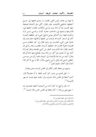 ‫١٢‬                ‫ﺍﳊﻔـﻆ .. )ﺃﳘﻴﺘﻪ . ﻋﺠﺎﺋﺒﻪ . ﻃﺮﻳﻘﺘﻪ . ﺃﺳﺒﺎﺑﻪ(‬

‫ﳌﺎ ﻓﻴﻬﺎ ﻣﻦ ﺗﻔﺎﺧﺮ ﺍﻟﻴﻤﻦ ﺃﻫﻠﻲ. ﻓﻘﻠﺖ: ﻳﺎ ﺳﻴﺪﻱ ﺍﺩﻓﻌﻬﺎ ﺇﱄ ﺣـﱴ‬
‫ﺃﺣﻔﻈﻬﺎ، ﻓﺪﺍﻓﻌﲏ ﻓﺄﳊﺤﺖ ﻋﻠﻴﻪ. ﻓﻘﺎﻝ: ﻛﺄﱐ ﺑﻚ ﺗﺄﺧﺬﻫﺎ ﻓﺘﺤﻔﻆ‬
‫ﻣﻨﻬﺎ ﲬﺴﲔ ﺑﻴﺘﺎ ﺃﻭ ﻣﺎﺋﺔ ﺑﻴﺖ ﻭﺗﺮﻣﻲ ﺑﺎﻟﻜﺘﺎﺏ. ﻓﻘﻠﺖ: ﺍﺩﻓﻌﻬﺎ ﺇﱄ،‬
‫ﻓﺄﺧﺮﺟﻬﺎ ﻭﺳﻠﻤﻬﺎ ﺇﱄ، ﻓﺪﺧﻠﺖ ﺣﺠﺮﺓ ﻛﺎﻧﺖ ﺑﺮﲰـﻲ ﻣـﻦ ﺩﺍﺭﻩ‬
‫ﻭﺧﻠﻮﺕ ﻓﻴﻬﺎ، ﻭﱂ ﺃﺗﺸﺎﻏﻞ ﺑﻴﻮﻣﻲ ﻭﻟﻴﻠﱵ ﺑﺸﻲﺀ ﻋﻦ ﺣﻔﻈﻬﺎ، ﻓﻠﻤـﺎ‬
‫ﻛﺎﻥ ﰲ ﺍﻟﺴﺤﺮ ﻛﻨﺖ ﻗﺪ ﻓﺮﻏﺖ ﻣﻦ ﲨﻴﻌﻬﺎ ﻭﺃﺗﻘﻨﺘﻬﺎ، ﻓﺨﺮﺟﺖ ﺇﻟﻴﻪ‬
‫ﻏﺪﻭﺓ ﻋﻠﻰ ﺭﲰﻲ، ﻓﺠﻠﺴﺖ ﺑﲔ ﻳﺪﻳﻪ، ﻓﻘﺎﻝ ﱄ: ﻛﻢ ﺣﻔﻈﺖ ﻣـﻦ‬
‫ﻗﺼﻴﺪﺓ ﺩﻋﺒﻞ؟ ﻓﻘﻠﺖ: ﻗﺪ ﺣﻔﻈﺘﻬﺎ ﺑﺄﺳﺮﻫﺎ. ﻓﻐﻀﺐ، ﻭﻗﺪ ﺭﺍﻣﺎﱐ ﻗﺪ‬
‫ﻛﺬﺑﺘﻪ، ﻓﻘﺎﻝ: ﻬﺑﺎ، ﻓﺄﺧﺮﺟﺖ ﺍﻟﺪﻓﺘﺮ ﻣﻦ ﻛﻤﻲ ﻓﻔﺘﺤﺘﻪ ﻭﻧﻈﺮ ﻓﻴﻪ ﻭﺃﻧﺎ‬
‫ﺃﻧﺸﺪ ﺇﱄ ﺃﻥ ﻣﻀﻴﺖ ﰲ ﺃﻛﺜﺮ ﻣﻦ ﻣﺎﺋﺔ ﺑﻴﺖ، ﻓﺼﻔﺢ ﻣﻨﻬﺎ ﻋﺪﺓ ﺃﻭﺭﺍﻕ‬
‫ﻭﻗﺎﻝ: ﺃﻧﺸﺪ ﻣﻦ ﻫﺎ ﻫﻨﺎ ﻓﺄﻧﺸﺪﺗﻪ ﺇﱃ ﺁﺧﺮﻫﺎ، ﻓﻠﻤﺎ ﺭﺃﻯ ﻣﻦ ﺣﺴـﻦ‬
‫ﺣﻔﻈﻲ ﺿﻤﲏ ﺇﻟﻴﻪ ﻭﻗﺒﻞ ﺭﺃﺳﻲ ﻭﻋﻴﲏ، ﻭﻗﺎﻝ: ﺑﺎﷲ ﻳﺎ ﺑﲏ ﻻ ﲣﱪ ﻬﺑﺬﺍ‬
                              ‫ﺃﺣﺪًﺍ، ﻓﺈﻥ ﺃﺧﺎﻑ ﻋﻠﻴﻚ ﺍﻟﻌﲔ)١(.‬
  ‫ﻭﻣﻨﻬﻢ ﻣﻦ ﳛﻔﻆ ﺍﻟﻘﺪﺭ ﺍﻟﻜﺜﲑ ﰲ ﺍﺠﻤﻟﻠﺲ ﺍﻟﻮﺍﺣﺪ، ﻓﻤﻦ ﻫﺆﻻﺀ:‬
‫١- ﻗﻴﻞ ﳍﺸﻴﻢ ﺑﻦ ﺑﺸﲑ: ﻛﻢ ﻛﻨﺖ ﲢﻔﻆ ﻳﺎ ﺃﺑﺎ ﻣﻌﺎﻭﻳﺔ؟ ﻗﺎﻝ:‬
‫ﻛﻨﺖ ﺃﺣﻔﻆ ﰲ ﺍﺠﻤﻟﻠﺲ ﻣﺎﺋﺔ ﺣﺪﻳﺚ، ﻭﻟﻮ ﺳﺌﻠﺖ ﻋﻨﻬﺎ ﺑﻌـﺪ ﺷـﻬﺮ‬
                                            ‫ﻷﺟﺒﺖ!)٢(.‬
‫٢- ﻗﺎﻝ ﻭﻛﻴﻊ: ﻣﺎ ﻛﺎﻥ ﺃﺣﺪ ﻣﻦ ﺃﺻﺤﺎﺑﻨﺎ ﺃﺣﻔﻆ ﻟﻠﺤﺪﻳﺚ ﻣﻨﻪ‬
‫– ﻳﻌﲏ ﳛﲕ ﺑﻦ ﳝﺎﻥ – ﻛﺎﻥ ﳛﻔﻆ ﰲ ﺍﺠﻤﻟﻠﺲ ﲬﺲ ﻣﺎﺋﺔ ﺣﺪﻳﺚ )٣(.‬

                                   ‫)١( ﺍﳊﺚ ﻋﻠﻰ ﺣﻔﻆ ﺍﻟﻌﻠﻢ ﺹ١٥.‬
             ‫)٢( ﺍﻟﻜﺎﻣﻞ ﻻﺑﻦ ﻋﺪﻱ )١/٥٩(، ﻭﺍﳊﺚ ﻋﻠﻰ ﺣﻔﻆ ﺍﻟﻌﻠﻢ ﺹ٥٦.‬
                      ‫)٣( ﻬﺗﺬﻳﺐ ﺍﻟﻜﻤﺎﻝ )٢٣/٨٥(، ﺍﻟﻜﺎﺷﻒ )٣/٣٧٢(.‬
 