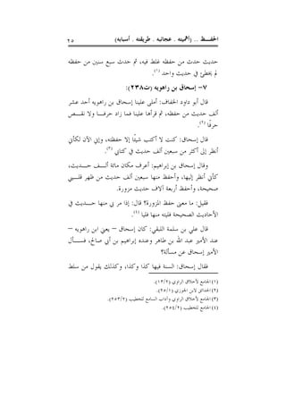 ‫٥٢‬                ‫ﺍﳊﻔـﻆ .. )ﺃﳘﻴﺘﻪ . ﻋﺠﺎﺋﺒﻪ . ﻃﺮﻳﻘﺘﻪ . ﺃﺳﺒﺎﺑﻪ(‬

‫ﺣﺪﻳﺚ ﺣﺪﺙ ﻣﻦ ﺣﻔﻈﻪ ﻏﻠﻂ ﻓﻴﻪ، ﰒ ﺣﺪﺙ ﺳﺒﻊ ﺳﻨﲔ ﻣﻦ ﺣﻔﻈﻪ‬
                           ‫ﱂ ﳜﻄﺊ ﰲ ﺣﺪﻳﺚ ﻭﺍﺣﺪ )١(.‬
                       ‫٧- ﺇﺳﺤﺎﻕ ﺑﻦ ﺭﺍﻫﻮﻳﻪ )ﺕ٨٣٢(:‬
‫ﻗﺎﻝ ﺃﺑﻮ ﺩﺍﻭﺩ ﺍﳋﻔﺎﻑ: ﺃﻣﻠﻰ ﻋﻠﻴﻨﺎ ﺇﺳﺤﺎﻕ ﺑﻦ ﺭﺍﻫﻮﻳﻪ ﺃﺣﺪ ﻋﺸﺮ‬
‫ﺃﻟﻒ ﺣﺪﻳﺚ ﻣﻦ ﺣﻔﻈﻪ، ﰒ ﻗﺮﺃﻫﺎ ﻋﻠﻴﻨﺎ ﻓﻤﺎ ﺯﺍﺩ ﺣﺮﻓـﺎ ﻭﻻ ﻧﻘـﺺ‬
                                                 ‫ﺣﺮﻓﹰﺎ )٢(.‬
‫ﻗﺎﻝ ﺇﺳﺤﺎﻕ: ﻛﻨﺖ ﻻ ﺃﻛﺘﺐ ﺷﻴﺌﹰﺎ ﺇﻻ ﺣﻔﻈﺘﻪ، ﻭﺇﱐ ﺍﻵﻥ ﻟﻜﺄﱐ‬
             ‫ﺃﻧﻈﺮ ﺇﱃ ﺃﻛﺜﺮ ﻣﻦ ﺳﺒﻌﲔ ﺃﻟﻒ ﺣﺪﻳﺚ ﰲ ﻛﺘﺎﰊ )٣(.‬
‫ﻭﻗﺎﻝ ﺇﺳﺤﺎﻕ ﺑﻦ ﺇﺑﺮﺍﻫﻴﻢ: ﺃﻋﺮﻑ ﻣﻜﺎﻥ ﻣﺎﺋﺔ ﺃﻟـﻒ ﺣـﺪﻳﺚ،‬
‫ﻛﺄﱐ ﺃﻧﻈﺮ ﺇﻟﻴﻬﺎ، ﻭﺃﺣﻔﻆ ﻣﻨﻬﺎ ﺳﺒﻌﲔ ﺃﻟﻒ ﺣﺪﻳﺚ ﻣﻦ ﻇﻬﺮ ﻗﻠـﱯ‬
               ‫ﺻﺤﻴﺤﺔ، ﻭﺃﺣﻔﻆ ﺃﺭﺑﻌﺔ ﺁﻻﻑ ﺣﺪﻳﺚ ﻣﺰﻭﺭﺓ.‬
‫ﻓﻘﻴﻞ: ﻣﺎ ﻣﻌﲎ ﺣﻔﻆ ﺍﳌﺰﻭﺭﺓ؟ ﻗﺎﻝ: ﺇﺫﺍ ﻣﺮ ﰊ ﻣﻨﻬﺎ ﺣـﺪﻳﺚ ﰲ‬
                      ‫ﺍﻷﺣﺎﺩﻳﺚ ﺍﻟﺼﺤﻴﺤﺔ ﻓﻠﻴﺘﻪ ﻣﻨﻬﺎ ﻓﻠﻴﺎ )٤(.‬
‫ﻗﺎﻝ ﻋﻠﻲ ﺑﻦ ﺳﻠﻤﺔ ﺍﻟﻠﺒﻘﻲ: ﻛﺎﻥ ﺇﺳﺤﺎﻕ – ﻳﻌﲏ ﺍﺑﻦ ﺭﺍﻫﻮﻳﻪ –‬
‫ﻋﻨﺪ ﺍﻷﻣﲑ ﻋﺒﺪ ﺍﷲ ﺑﻦ ﻃﺎﻫﺮ ﻭﻋﻨﺪﻩ ﺇﺑﺮﺍﻫﻴﻢ ﺑﻦ ﺃﰊ ﺻﺎﱀ، ﻓﺴـﺄﻝ‬
                                  ‫ﺍﻷﻣﲑ ﺇﺳﺤﺎﻕ ﻋﻦ ﻣﺴﺄﻟﺔ؟‬
‫ﻓﻘﺎﻝ ﺇﺳﺤﺎﻕ: ﺍﻟﺴﻨﺔ ﻓﻴﻬﺎ ﻛﺬﺍ ﻭﻛﺬﺍ، ﻭﻛﺬﻟﻚ ﻳﻘﻮﻝ ﻣﻦ ﺳﻠﻂ‬
                                   ‫)١( ﺍﳉﺎﻣﻊ ﻷﺧﻼﻕ ﺍﻟﺮﺍﻭﻱ )٢/٣١(.‬
                                    ‫)٢( ﺍﳊﺪﺍﺋﻖ ﻻﺑﻦ ﺍﳉﻮﺯﻱ )١/٥٢(.‬
               ‫)٣( ﺍﳉﺎﻣﻊ ﻷﺧﻼﻕ ﺍﻟﺮﺍﻭﻱ ﻭﺁﺩﺍﺏ ﺍﻟﺴﺎﻣﻊ ﻟﻠﺨﻄﻴﺐ )٢/٣٥٢(.‬
                                       ‫)٤( ﺍﳉﺎﻣﻊ ﻟﻠﺨﻄﻴﺐ )٢/٤٥٢(.‬
 
