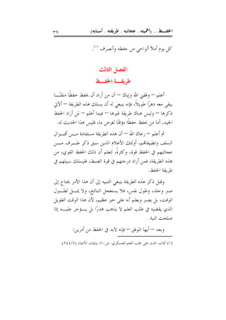 ‫٩٣‬                   ‫ﺍﳊﻔـﻆ .. )ﺃﳘﻴﺘﻪ . ﻋﺠﺎﺋﺒﻪ . ﻃﺮﻳﻘﺘﻪ . ﺃﺳﺒﺎﺑﻪ(‬

                      ‫ﻛﻞ ﻳﻮﻡ ﺃﻣﻸ ﺃﻟﻮﺍﺣﻲ ﻣﻦ ﺣﻔﻈﻪ ﻭﺃﻧﺼﺮﻑ )١(.‬


                          ‫ﺍﻟﻔﺼﻞ ﺍﻟﺜﺎﻟﺚ‬
                        ‫ﻃﺮﻳﻘـﺔ ﺍﳊﻔـﻆ‬
‫ﺃﻋﻠﻢ – ﻭﻓﻘﲏ ﺍﷲ ﻭﺇﻳﺎﻙ – ﺃﻥ ﻣﻦ ﺃﺭﺍﺩ ﺃﻥ ﳛﻔﻆ ﺣﻔﻈﹰﺎ ﻣﺘﻘﻨًـﺎ‬
‫ﻳﺒﻘﻰ ﻣﻌﻪ ﺩﻫﺮًﺍ ﻃﻮﻳﻼﹰ، ﻓﺈﻧﻪ ﻳﻨﺒﻐﻲ ﻟﻪ ﺃﻥ ﻳﺴﻠﻚ ﻫﺬﻩ ﺍﻟﻄﺮﻳﻘﺔ – ﺃﻵﰐ‬
‫ﺫﻛﺮﻫﺎ – ﻭﻟﻴﺲ ﻫﻨﺎﻙ ﻃﺮﻳﻘﺔ ﻏﲑﻫﺎ – ﻓﻴﻤﺎ ﺃﻋﻠﻢ – ﳌﻦ ﺃﺭﺍﺩ ﺍﳊﻔﻆ‬
 ‫ﺍﳉﻴﺪ، ﺃﻣﺎ ﻣﻦ ﳛﻔﻆ ﺣﻔﻈﹰﺎ ﻣﺆﻗﺘًﺎ ﻟﻐﺮﺽ ﻣﺎ، ﻓﻠﻴﺲ ﻫﺬﺍ ﺍﳊﺪﻳﺚ ﻟﻪ.‬
‫ﰒ ﺃﻋﻠﻢ – ﺭﻋﺎﻙ ﺍﷲ – ﺃﻥ ﻫﺬﻩ ﺍﻟﻄﺮﻳﻘﺔ ﻣﺴﺘﻔﺎﺩﺓ ﻣـﻦ ﺃﻗـﻮﺍﻝ‬
‫ﺍﻟﺴﻠﻒ ﻭﺗﻄﺒﻴﻘﺎﻬﺗﻢ، ﺃﻭﻟﺌﻚ ﺍﻷﻋﻼﻡ ﺍﻟﺬﻳﻦ ﺳﺒﻖ ﺫﻛﺮ ﻃـﺮﻑ ﻣـﻦ‬
‫ﻋﺠﺎﺋﺒﻬﻢ ﰲ ﺍﳊﻔﻆ ﻗﻮﺓ، ﻭﻛﺜﺮﺓﹰ، ﻟﺘﻌﻠﻢ ﺃﻥ ﺫﻟﻚ ﺍﳊﻔﻆ ﺍﻟﻘﻮﻱ، ﻣﻦ‬
‫ﻫﺬﻩ ﺍﻟﻄﺮﻳﻘﺔ، ﻓﻤﻦ ﺃﺭﺍﺩ ﺩﺭﺟﺘﻬﻢ ﰲ ﻗﻮﺓ ﺍﻟﻀﺒﻂ، ﻓﻠﻴﺴﻠﻚ ﺳﺒﻴﻠﻬﻢ ﰲ‬
                                            ‫ﻃﺮﻳﻘﺔ ﺍﳊﻔﻆ.‬
‫ﻭﻗﺒﻞ ﺫﻛﺮ ﻫﺬﻩ ﺍﻟﻄﺮﻳﻘﺔ ﻳﻨﺒﻐﻲ ﺍﻟﺘﻨﺒﻴﻪ ﺇﱃ ﺃﻥ ﻫﺬﺍ ﺍﻷﻣﺮ ﳛﺘﺎﺝ ﺇﱃ‬
‫ﺻﱪ ﻭﺟﻠﺪ، ﻭﻃﻮﻝ ﻧﻔﺲ، ﻓﻼ ﻳﺴﺘﻌﺠﻞ ﺍﻟﻨﺘﺎﺋﺞ، ﻭﻻ ﳝـﻞ ﻟﻄـﻮﻝ‬
‫ﺍﻟﻮﻗﺖ، ﺑﻞ ﻳﺼﱪ ﻭﻳﻌﻠﻢ ﺃﻧﻪ ﻋﻠﻰ ﺧﲑ ﻋﻈﻴﻢ، ﻷﻥ ﻫﺬﺍ ﺍﻟﻮﻗﺖ ﺍﻟﻄﻮﻳﻞ‬
‫ﺍﻟﺬﻱ ﻳﻘﻀﻴﻪ ﰲ ﻃﻠﺐ ﺍﻟﻌﻠﻢ ﻻ ﻳﺬﻫﺐ ﻫﺪﺭًﺍ ﺑﻞ ﻳـﺆﺟﺮ ﻋﻠﻴـﻪ ﺇﺫﺍ‬
                                                  ‫ﺻﻠﺤﺖ ﺍﻟﻨﻴﺔ.‬
           ‫ﻭﺑﻌﺪ – ﺃﻳﻬﺎ ﺍﳌﻮﻓﻖ – ﻓﺈﻧﻪ ﻻﺑﺪ ﰲ ﺍﳊﻔﻆ ﻣﻦ ﺃﻣﺮﻳﻦ:‬
     ‫)١( ﻛﺘﺎﺏ ﺍﳊﺚ ﻋﻠﻰ ﻃﻠﺐ ﺍﻟﻌﻠﻢ ﻟﻠﻌﺴﻜﺮﻱ. ﺹ٠٧، ﻭﻓﻴﺎﺕ ﺍﻷﻋﻴﺎﻥ )٧/٤٤٢(.‬
 