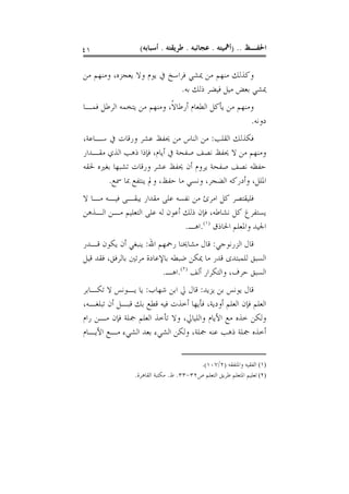 ‫١٤‬                ‫ﺍﳊﻔـﻆ .. )ﺃﳘﻴﺘﻪ . ﻋﺠﺎﺋﺒﻪ . ﻃﺮﻳﻘﺘﻪ . ﺃﺳﺒﺎﺑﻪ(‬

‫ﻭﻛﺬﻟﻚ ﻣﻨﻬﻢ ﻣﻦ ﳝﺸﻲ ﻓﺮﺍﺳﺦ ﰲ ﻳﻮﻡ ﻭﻻ ﻳﻌﺠﺰﻩ، ﻭﻣﻨﻬﻢ ﻣﻦ‬
                             ‫ﳝﺸﻲ ﺑﻌﺾ ﻣﻴﻞ ﻓﻴﻀﺮ ﺫﻟﻚ ﺑﻪ.‬
‫ﻭﻣﻨﻬﻢ ﻣﻦ ﻳﺄﻛﻞ ﺍﻟﻄﻌﺎﻡ ﺃﺭﻃﺎﻻﹰ، ﻭﻣﻨﻬﻢ ﻣﻦ ﻳﺘﺨﻤﻪ ﺍﻟﺮﻃﻞ ﻓﻤـﺎ‬
                                                     ‫ﺩﻭﻧﻪ.‬
‫ﻓﻜﺬﻟﻚ ﺍﻟﻘﻠﺐ: ﻣﻦ ﺍﻟﻨﺎﺱ ﻣﻦ ﳛﻔﻆ ﻋﺸﺮ ﻭﺭﻗﺎﺕ ﰲ ﺳـﺎﻋﺔ،‬
‫ﻭﻣﻨﻬﻢ ﻣﻦ ﻻ ﳛﻔﻆ ﻧﺼﻒ ﺻﻔﺤﺔ ﰲ ﺃﻳﺎﻡ، ﻓﺈﺫﺍ ﺫﻫﺐ ﺍﻟﺬﻱ ﻣﻘـﺪﺍﺭ‬
‫ﺣﻔﻈﻪ ﻧﺼﻒ ﺻﻔﺤﺔ ﻳﺮﻭﻡ ﺃﻥ ﳛﻔﻆ ﻋﺸﺮ ﻭﺭﻗﺎﺕ ﺗﺸﺒﻬﺎ ﺑﻐﲑﻩ ﳊﻘﻪ‬
       ‫ﺍﳌﻠﻞ، ﻭﺃﺩﺭﻛﻪ ﺍﻟﻀﺠﺮ، ﻭﻧﺴﻲ ﻣﺎ ﺣﻔﻆ، ﻭﱂ ﻳﻨﺘﻔﻊ ﲟﺎ ﲰﻊ.‬
‫ﻓﻠﻴﻘﺘﺼﺮ ﻛﻞ ﺍﻣﺮﺉ ﻣﻦ ﻧﻔﺴﻪ ﻋﻠﻰ ﻣﻘﺪﺍﺭ ﻳﺒﻘـﻰ ﻓﻴـﻪ ﻣـﺎ ﻻ‬
‫ﻳﺴﺘﻔﺮﻍ ﻛﻞ ﻧﺸﺎﻃﻪ، ﻓﺈﻥ ﺫﻟﻚ ﺃﻋﻮﻥ ﻟﻪ ﻋﻠﻰ ﺍﻟﺘﻌﻠﻴﻢ ﻣـﻦ ﺍﻟـﺬﻫﻦ‬
                               ‫ﺍﳉﻴﺪ ﻭﺍﳌﻌﻠﻢ ﺍﳊﺎﺫﻕ )١(.ﺍﻫـ.‬
‫ﻗﺎﻝ ﺍﻟﺰﺭﻧﻮﺟﻲ: ﻗﺎﻝ ﻣﺸﺎﳜﻨﺎ ﺭﲪﻬﻢ ﺍﷲ: ﻳﻨﺒﻐﻲ ﺃﻥ ﻳﻜﻮﻥ ﻗـﺪﺭ‬
‫ﺍﻟﺴﺒﻖ ﻟﻠﻤﺒﺘﺪﻯ ﻗﺪﺭ ﻣﺎ ﳝﻜﻦ ﺿﺒﻄﻪ ﺑﺎﻹﻋﺎﺩﺓ ﻣﺮﺗﲔ ﺑﺎﻟﺮﻓﻖ، ﻓﻘﺪ ﻗﻴﻞ‬
                          ‫ﺍﻟﺴﺒﻖ ﺣﺮﻑ، ﻭﺍﻟﺘﻜﺮﺍﺭ ﺃﻟﻒ )٢(.ﺍﻫـ.‬
‫ﻗﺎﻝ ﻳﻮﻧﺲ ﺑﻦ ﻳﺰﻳﺪ: ﻗﺎﻝ ﱄ ﺍﺑﻦ ﺷﻬﺎﺏ: ﻳﺎ ﻳـﻮﻧﺲ ﻻ ﺗﻜـﺎﺑﺮ‬
‫ﺍﻟﻌﻠﻢ ﻓﺈﻥ ﺍﻟﻌﻠﻢ ﺃﻭﺩﻳﺔ، ﻓﺄﻳﻬﺎ ﺃﺧﺬﺕ ﻓﻴﻪ ﻗﻄﻊ ﺑﻚ ﻗﺒـﻞ ﺃﻥ ﺗﺒﻠﻐـﻪ،‬
‫ﻭﻟﻜﻦ ﺧﺬﻩ ﻣﻊ ﺍﻷﻳﺎﻡ ﻭﺍﻟﻠﻴﺎﱄ، ﻭﻻ ﺗﺄﺧﺬ ﺍﻟﻌﻠﻢ ﲨﻠﺔ ﻓﺈﻥ ﻣـﻦ ﺭﺍﻡ‬
‫ﺃﺧﺬﻩ ﲨﻠﺔ ﺫﻫﺐ ﻋﻨﻪ ﲨﻠﺔ، ﻭﻟﻜﻦ ﺍﻟﺸﻲﺀ ﺑﻌﺪ ﺍﻟﺸﻲﺀ ﻣـﻊ ﺍﻷﻳـﺎﻡ‬


                                         ‫)١( ﺍﻟﻔﻘﻴﻪ ﻭﺍﳌﺘﻔﻘﻪ )٢/٧٠١(.‬
                ‫)٢( ﺗﻌﻠﻴﻢ ﺍﳌﺘﻌﻠﻢ ﻃﺮﻳﻖ ﺍﻟﺘﻌﻠﻢ ﺹ٢٣-٣٣. ﻁ. ﻣﻜﺘﺒﺔ ﺍﻟﻘﺎﻫﺮﺓ.‬
 