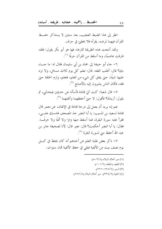 ‫ﺍﳊﻔـﻆ .. )ﺃﳘﻴﺘﻪ . ﻋﺠﺎﺋﺒﻪ . ﻃﺮﻳﻘﺘﻪ . ﺃﺳﺒﺎﺑﻪ(‬                       ‫٤٤‬

‫ﺍﻧﻈﺮ ﺇﱃ ﻫﺬﺍ ﺍﻟﻀﺒﻂ ﺍﻟﻌﺠﻴﺐ، ﺑﻌﺪ ﺳﻨﺘﲔ ﻻ ﻳﺴﺘﺬﻛﺮ ﺣﻔـﻆ‬
              ‫ﺍﻟﻘﺮﺁﻥ ﻓﻴﻬﻤﺎ ﳌﺮﺿﻪ، ﻳﻘﺮﺃﻩ ﻓﻼ ﳜﻄﺊ ﰲ ﺣﺮﻑ.‬
‫ﻭﻟﻘﺪ ﺃﻧﺘﺠﺖ ﻫﺬﻩ ﺍﻟﻄﺮﻳﻘﺔ ﲦﺎﺭﻫﺎ، ﻓﻬﺎ ﻫﻮ ﺃﺑﻮ ﺑﻜﺮ ﻳﻘﻮﻝ: ﻓﻠﻘﺪ‬
                 ‫ﻓﺎﺭﻗﺖ ﻋﺎﺻﻤًﺎ، ﻭﻣﺎ ﺃﺳﻘﻂ ﻣﻦ ﺍﻟﻘﺮﺁﻥ ﺣﺮﻓﹰﺎ )١(.‬
‫٦- ﺟﺎﺀ ﺃﺑﻮ ﺣﻨﻴﻔﺔ ﺇﱃ ﲪﺎﺩ ﺑﻦ ﺃﰊ ﺳﻠﻴﻤﺎﻥ ﻓﻘﺎﻝ ﻟﻪ: ﻣﺎ ﺟـﺎﺀ‬
‫ﺑﻚ؟ ﻗﺎﻝ: ﺃﻃﻠﺐ ﺍﻟﻔﻘﻪ. ﻗﺎﻝ: ﺗﻌﻠﻢ ﻛﻞ ﻳﻮﻡ ﺛﻼﺙ ﻣﺴﺎﺋﻞ، ﻭﻻ ﺗﺰﺩ‬
‫ﻋﻠﻴﻬﺎ ﺷﻴﺌﹰﺎ، ﺣﱴ ﻳﺘﻔﻖ ﻛﻞ ﺷﻲﺀ ﻣﻦ ﺍﻟﻌﻠﻢ، ﻓﺘﻌﻠﻢ، ﻭﻟﺰﻡ ﺍﳊﻠﻘﺔ ﺣﱴ‬
                     ‫ﻓﻘﻪ، ﻓﻜﺎﻥ ﺍﻟﻨﺎﺱ ﻳﺸﲑﻭﻥ ﺇﻟﻴﻪ ﺑﺎﻷﺻﺎﺑﻊ )٢(.‬
‫٧- ﻗﺎﻝ ﺷﻌﺒﺔ: ﻛﻨﺖ ﺁﰐ ﻗﺘﺎﺩﺓ ﻓﺄﺳﺄﻟﻪ ﻋﻦ ﺣﺪﻳﺜﲔ ﻓﻴﺤﺪﺛﲏ، ﰒ‬
           ‫ﻳﻘﻮﻝ: ﺃﺯﻳﺪﻙ؟ ﻓﺄﻗﻮﻝ: ﻻ ﺣﱴ ﺃﺣﻔﻈﻬﻤﺎ ﻭﺃﺗﻘﻨﻬﻤﺎ )٣(.‬
‫ﻧﻌﻢ ﺇﻧﻪ ﻳﺮﻳﺪ ﺃﻥ ﻳﺼﻞ ﺇﱃ ﺩﺭﺟﺔ ﻗﺘﺎﺩﺓ ﰲ ﺍﻹﺗﻘﺎﻥ، ﻋﻦ ﻣﻌﻤﺮ ﻗﺎﻝ‬
‫ﻗﺘﺎﺩﺓ ﻟﺴﻌﻴﺪ ﺑﻦ ﺍﳌﺴﻴﺐ: ﻳﺎ ﺃﺑﺎ ﺍﻟﻨﻀﺮ ﺧﺬ ﺍﳌﺼﺤﻒ ﻓﺎﻣﺴﻚ ﻋﻠـﻲ،‬
‫ﻓﻘﺮﺃ ﻋﻠﻴﻪ ﺳﻮﺭﺓ ﺍﻟﺒﻘﺮﺓ، ﻓﻤﺎ ﺃﺳﻘﻂ ﻣﻨﻬﺎ ﻭﺍﻭﺍ ﻭﻻ ﺃﻟﻔﹰﺎ ﻭﻻ ﺣﺮﻓﹰـﺎ.‬
‫ﻓﻘﺎﻝ: ﻳﺎ ﺃﺑﺎ ﺍﻟﻨﻀﺮ ﺃﺣﻜﻤﺖ؟ ﻗﺎﻝ: ﻧﻌﻢ. ﻗﺎﻝ: ﻷﻧﺎ ﻟﺼﺤﻴﻔﺔ ﺟﺎﺑﺮ ﺑﻦ‬
                            ‫ﻋﺒﺪ ﺍﷲ ﺃﺣﻔﻆ ﻣﲏ ﻟﺴﻮﺭﺓ ﺍﻟﺒﻘﺮﺓ )٤(.‬
‫٧- ﺫﻛﺮ ﺑﻌﺾ ﻃﻠﺒﺔ ﺍﻟﻌﻠﻢ ﻋﻦ ﺃﺣﺪﻫﻢ ﺃﻧﻪ ﻛﺎﻥ ﳛﻔﻆ ﰲ ﻛـﻞ‬
   ‫ﻳﻮﻡ ﻧﺼﻒ ﺑﻴﺖ ﻣﻦ ﺍﻷﻟﻔﻴﺔ ﻓﺒﻘﻲ ﰲ ﺣﻔﻆ ﺍﻷﻟﻔﻴﺔ ﲦﺎﻥ ﺳﻨﻮﺍﺕ.‬

                                        ‫)١( ﺳﲑ ﺃﻋﻼﻡ ﺍﻟﻨﺒﻼﺀ )٨/٣٠٥(.‬
                                           ‫)٢( ﺍﻟﻔﻘﻴﻪ ﻭﺍﳌﺘﻔﻘﻪ )٢/١٠١(.‬
                                            ‫)٣( ﺍﻟﺴﲑ )٧/٥٢٢-٦٢٢(.‬
                         ‫)٤( ﺍﳊﻠﻴﺔ )٢/٤٣٣(، ﺳﲑ ﺃﻋﻼﻡ ﺍﻟﻨﺒﻼﺀ )٥/٢٧٢(.‬
 