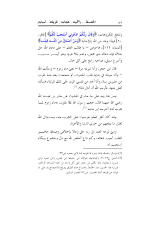 ‫ﺍﳊﻔـﻆ .. )ﺃﳘﻴﺘﻪ . ﻋﺠﺎﺋﺒﻪ . ﻃﺮﻳﻘﺘﻪ . ﺃﺳﺒﺎﺑﻪ(‬                     ‫٢٥‬

‫ﻭﺗﺪﻓﻊ ﺍﳌﻜﺮﻭﻫﺎﺕ، ‪‬ﻭﻗﹶﺎﻝ ﺭﱡ ﹸ ُ ﺍﺩ ُﻮﻧﹺﻲ ﹶﺃﺳﺘﺠﺐ ﹶﻟﻜﻢ‪] ‬ﻏﺎﻓﺮ:‬
          ‫َْ ﹺ ْ ﹸ ْ‬      ‫َ ﹶ َﺑﻜﻢ ْﻋ‬
‫٠٦[ ﻓﻬﺬﺍ ﻭﻋﺪ ﻣﻦ ﺍﷲ ﺑﺎﻹﺟﺎﺑﺔ ‪‬ﻭﻣﻦ ﹶﺃﺻﺪﻕُ ﻣﻦ ﺍﻟﻠﱠـﻪ ﻗِﻴﻠﹰـﺎ‪‬‬
         ‫ِ‬      ‫ََ ْ ْ َ ِ َ‬
‫]ﺍﻟﻨﺴﺎﺀ: ٢٢١[، ﻓﺎﺣﺮﺹ – ﻳﺎ ﻃﺎﻟﺐ ﺍﻟﻌﻠﻢ – ﻋﻠﻰ ﺩﻋﺎﺀ ﺍﷲ ﺟﻞ‬
‫ﺟﻼﻟﻪ ﻓﺈﻧﻪ ﺩﻋﺎﺋﻪ ﺧﲑ ﳏﺾ، ﻭﻏﻨﻢ ﺑﻠﻼ ﻏﺮﻡ، ﻭﻫﻮ ﺃﻳﺴـﺮ ﺳـﺒﺐ،‬
                       ‫ﻭﺃﺳﺮﻉ ﺳﺒﻴﻞ، ﺻﺎﺣﺒﻪ ﺭﺍﺑﺢ ﻋﻠﻰ ﻛﻞ ﺣﺎﻝ.‬
‫ﻗﺎﻝ ﺍﺑﻦ ﺣﺠﺮ: ﻭﺃﻧﺎ ﺷﺮﺑﺘﻪ ﻣﺮﺓ – ﻳﻌﲏ ﻣﺎﺀ ﺯﻣﺰﻡ – ﻭﺳﺄﻟﺖ ﺍﷲ‬
‫– ﻭﺃﻧﺎ ﺣﻴﻨﺌﺬ ﰲ ﺑﺪﺍﻳﺔ ﻃﻠﺐ ﺍﳊﺪﻳﺚ، ﰒ ﺣﺠﺠﺖ ﺑﻌﺪ ﻣﺪﺓ ﺗﻘﺮﺏ‬
‫ﻣﻦ ﻋﺸﺮﻳﻦ ﺳﻨﺔ، ﻭﺃﻧﺎ ﺃﺟﺪ ﻣﻦ ﻧﻔﺴﻲ ﺍﳌﺰﻳﺪ ﻋﻠﻰ ﺗﻠﻚ ﺍﳌﺮﺗﺒﺔ، ﻓﺴﺄﻟﺘﻪ‬
                          ‫ﺃﻋﻠﻰ ﻣﻨﻬﺎ، ﻓﺄﺭﺟﻮ ﺍﷲ ﺃﻥ ﺃﻧﺎﻝ ﺫﻟﻚ )١(.‬
‫ﻭﻣﻦ ﻫﻨﺎ ﻳﻨﺒﻪ ﻋﻠﻰ ﻣﺎ ﺟﺎﺀ ﰲ ﺍﳊﺪﻳﺚ ﻋﻦ ﺟﺎﺑﺮ ﺑﻦ ﻋﺒـﺪ ﺍﷲ‬
‫ﺭﺿﻲ ﺍﷲ ﻋﻨﻬﻤﺎ ﻗﺎﻝ: ﲰﻌﺖ ﺭﺳﻮﻝ ﺍﷲ ‪ ‬ﻳﻘﻮﻝ: »ﻣﺎﺀ ﺯﻣﺰﻡ ﳌـﺎ‬
                           ‫ﺷﺮﺏ ﻟﻪ« ﺃﺧﺮﺟﻪ ﺍﺑﻦ ﻣﺎﺟﻪ )٢(.‬
‫ﻭﻗﺪ ﻛﺎﻥ ﺃﻫﻞ ﺍﻟﻌﻠﻢ ﳛﺮﺻﻮﻥ ﻋﻠﻰ ﺍﻟﺸﺮﺏ ﻣﻨﻪ، ﻭﺳـﺆﺍﻝ ﺍﷲ‬
                  ‫ﺗﻌﺎﱃ ﻣﺎ ﻳﻨﻔﻌﻬﻢ ﻣﻦ ﺧﲑﻱ ﺍﻟﺪﻧﻴﺎ ﻭﺍﻵﺧﺮﺓ.‬
‫ﻭﻣﱴ ﺗﻮﺟﻪ ﺍﻟﻌﺒﺪ ﺇﱃ ﺭﺑﻪ ﺟﻞ ﻭﻋﻼ ﺑﺈﺧﻼﺹ ﻭﺻﺪﻕ ﺣﺎﺿـﺮ‬
‫ﺍﻟﻘﻠﺐ ﺃﺟﻴﺐ ﺩﻋﺎﺋﻪ، ﻭﻛﻢ ﺩﺍﻉ ﺃﺧﻠﺺ ﷲ ﻣﻊ ﺫﻝ ﻭﺧﺸﻮﻉ ﻭﺑﻜﺎﺀ‬
                                        ‫ﺍﺳﺘﺠﻴﺐ ﻟﻪ.‬
                 ‫)١( ﺟﺰﺀ ﰲ ﺣﺪﻳﺚ »ﻣﺎﺀ ﺯﻣﺰﻡ ﳌﺎ ﺷﺮﺏ ﻟﻪ« ﻻﺑﻦ ﺣﺠﺮ، ﺹ٧٣.‬
‫)٢( ﺍﻟﺴﻨﻦ ﺡ٢٦٠٣. ﻭﻟﻠﺤﺪﻳﺚ ﺷﻮﺍﻫﺪ ﻣﻦ ﺣﺪﻳﺚ ﺍﺑﻦ ﻋﺒﺎﺱ، ﻭﺍﺑﻦ ﻋﻤﺮ، ﻭﺍﺑﻦ‬
‫ﻋﻤﺮﻭ، ﻭﻣﻌﺎﻭﻳﺔ، ﻭﻗﺪ ﺗﻜﻠﻢ ﺍﺑﻦ ﺣﺠﺮ ﻋﻠﻰ ﻛﻞ ﻭﺍﺣﺪ ﻣﻦ ﻫﺬﻩ ﺍﻟﺸﻮﺍﻫﺪ ﰒ ﻗﺎﻝ:‬
‫ﻓﻤﺮﺗﺒﺔ ﻫﺬﺍ ﺍﳊﺪﻳﺚ ﻋﻨﺪ ﺍﳊﻔﺎﻅ ﺑﺎﺟﺘﻤﺎﻉ ﻫﺬﻩ ﺍﻟﻄﺮﻕ ﻳﺼﻠﺢ ﻟﻼﺣﺘﺠﺎﺝ ﺑﻪ، ﻋﻠﻰ ﻣﺎ‬
                       ‫ﻋﺮﻑ ﻣﻦ ﻗﻮﺍﻋﺪ ﺃﺋﻤﺔ ﺍﳊﺪﻳﺚ. ﺹ٢٣ ﺍﳌﺼﺪﺭ ﺍﻟﺴﺎﺑﻖ.‬
 