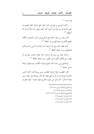 ‫١٦‬                ‫ﺍﳊﻔـﻆ .. )ﺃﳘﻴﺘﻪ . ﻋﺠﺎﺋﺒﻪ . ﻃﺮﻳﻘﺘﻪ . ﺃﺳﺒﺎﺑﻪ(‬

                                                 ‫ﰲ ﺻﺪﺭﻩ )١(.‬
‫ﻭﻛﺎﻥ ﺍﻟﺰﻫﺮﻱ ﻳﺮﺟﻊ ﺇﱃ ﻣﻨﺰﻟﻪ ﻭﻗﺪ ﲰﻊ ﺣﺪﻳﺜﺎ ﻛﺜﲑًﺍ ﻓﻴﻌﻴـﺪﻩ‬
‫ﻋﻠﻰ ﺟﺎﺭﻳﺔ ﻟﻪ ﻣﻦ ﺃﻭﻟﻪ ﺇﱃ ﺁﺧﺮﻩ ﻛﻤﺎ ﲰﻌﻪ ﻭﻳﻘﻮﻝ ﳍﺎ: ﺇﳕﺎ ﺃﺭﺩﺕ ﺃﻥ‬
                                                 ‫ﺃﺣﻔﻈﻪ )٢(.‬
‫ﻗﺎﻝ ﺯﻳﺎﺩ ﺑﻦ ﺳﻌﺪ: ﺫﻫﺒﻨﺎ ﻣﻊ ﺍﻟﺰﻫﺮﻱ ﺇﱃ ﺃﺭﺿﻪ ﺑﺎﻟﺸﻐﺐ، ﻓﻜﺎﻥ‬
                     ‫ﳚﻤﻊ ﺍﻷﻋﺎﺭﻳﺐ ﻓﻴﺤﺪﺛﻬﻢ ﻳﺮﻳﺪ ﺍﳊﻔﻆ )٣(.‬
‫ﻛﺎﻥ ﻋﻄﺎﺀ ﺍﳋﺮﺳﺎﱐ ﺇﺫﺍ ﱂ ﳚﺪ ﺃﺣﺪﺍ ﳛﺪﺛـﻪ ﺃﺗـﻰ ﺍﳌﺴـﺎﻛﲔ‬
                          ‫ﻓﺤﺪﺛﻬﻢ، ﻳﺮﻳﺪ ﺑﺬﻟﻚ ﺍﳊﻔﻆ )٤(.‬
‫ﻭﻛﺎﻥ ﺧﺎﻟﺪ ﺑﻦ ﻳﺰﻳﺪ ﺇﺫﺍ ﱂ ﳚﺪ ﺃﺣﺪﺍ ﳛﺪﺛﻪ ﳛﺪﺙ ﺟﻮﺍﺭﻳﻪ، ﰒ‬
        ‫ﻳﻘﻮﻝ: ﺇﱐ ﻷﻋﻠﻢ ﺃﻧﻜﻦ ﻟﺴﱳ ﺑﺄﻫﻞ. ﻳﺮﻳﺪ ﺑﺬﻟﻚ ﺍﳊﻔﻆ )٥(.‬
‫ﻭﺇﲰﺎﻋﻴﻞ ﺑﻦ ﺭﺟﺎﺀ ﻛﺎﻥ ﳚﻤﻊ ﺻﺒﻴﺎﻥ ﺍﻟﻜﺘﺎﺏ ﳛـﺪﺛﻬﻢ ﻟـﺌﻼ‬
                                      ‫ﻳﻨﺴﻰ ﺣﺪﻳﺜﻪ )٦(.‬
‫ﻗﺎﻝ ﺍﳋﻄﻴﺐ: ﻭﺇﺫﺍ ﱂ ﳚﺪ ﺍﻟﻄﺎﻟﺐ ﻣـﻦ ﻳـﺬﺍﻛﺮﻩ، ﺃﺩﺍﻡ ﺫﻛـﺮ‬
‫ﺍﳊﺪﻳﺚ ﻣﻊ ﻧﻔﺴﻪ، ﻭﻛﺮﺭﻩ ﻋﻠﻰ ﻗﻠﺒﻪ، ﰒ ﺫﻛﺮ ﺑﺈﺳﻨﺎﺩﻩ ﺇﱃ ﻣﻌﺎﺫ ﺑـﻦ‬
‫ﻣﻌﺎﺫ ﺃﻧﻪ ﻗﺎﻝ: ﻛﻨﺎ ﺑﺒﺎﺏ ﺍﺑﻦ ﻋﻮﻥ، ﻓﺨﺮﺝ ﻋﻠﻴﻨﺎ ﺷﻌﺒﺔ – ﻭﻗﺪ ﻋﻘـﺪ‬

                                ‫)١( ﺍﳉﺎﻣﻊ ﻷﺧﻼﻕ ﺍﻟﺮﺍﻭﻱ )٢/٨٧٢(.‬
                                     ‫)٢( ﺍﻵﺩﺍﺏ ﺍﻟﺸﺮﻋﻴﺔ )٢/٩١١(.‬
                           ‫)٣( ﺍﳉﺎﻣﻊ ﻷﺧﻼﻕ ﺍﻟﺮﺍﻭﻱ )٢/٨٦٢-٩٦٢(.‬
                                      ‫)٤( ﺟﺎﻣﻊ ﺑﻴﺎﻥ ﺍﻟﻌﻠﻢ ﺹ٩٧١.‬
                                      ‫)٥( ﺟﺎﻣﻊ ﺑﻴﺎﻥ ﺍﻟﻌﻠﻢ ﺹ٩٧١.‬
                                      ‫)٦( ﺟﺎﻣﻊ ﺑﻴﺎﻥ ﺍﻟﻌﻠﻢ ﺹ٩٧١.‬
 