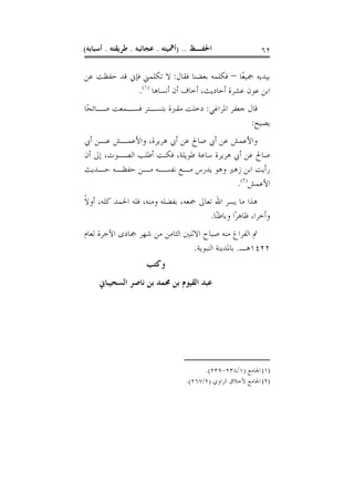 ‫ﺍﳊﻔـﻆ .. )ﺃﳘﻴﺘﻪ . ﻋﺠﺎﺋﺒﻪ . ﻃﺮﻳﻘﺘﻪ . ﺃﺳﺒﺎﺑﻪ(‬                 ‫٢٦‬

‫ﺑﻴﺪﻳﻪ ﲨﻴﻌًﺎ – ﻓﻜﻠﻤﻪ ﺑﻌﻀﻨﺎ ﻓﻘﺎﻝ: ﻻ ﺗﻜﻠﻤﲏ ﻓﺈﱐ ﻗﺪ ﺣﻔﻈﺖ ﻋﻦ‬
              ‫ﺍﺑﻦ ﻋﻮﻥ ﻋﺸﺮﺓ ﺃﺣﺎﺩﻳﺚ، ﺃﺧﺎﻑ ﺃﻥ ﺃﻧﺴﺎﻫﺎ )١(.‬
‫ﻗﺎﻝ ﺟﻌﻔﺮ ﺍﳌﺮﺍﻏﻲ: ﺩﺧﻠﺖ ﻣﻘﱪﺓ ﺑﺘﺴـﺘﺮ ﻓﺴـﻤﻌﺖ ﺻـﺎﺋﺤًﺎ‬
                                              ‫ﻳﺼﻴﺢ:‬
‫ﻭﺍﻷﻋﻤﺶ ﻋﻦ ﺃﰊ ﺻﺎﱀ ﻋﻦ ﺃﰊ ﻫﺮﻳﺮﺓ، ﻭﺍﻷﻋﻤـﺶ ﻋـﻦ ﺃﰊ‬
‫ﺻﺎﱀ ﻋﻦ ﺃﰊ ﻫﺮﻳﺮﺓ ﺳﺎﻋﺔ ﻃﻮﻳﻠﺔ، ﻓﻜﻨﺖ ﺃﻃﻠﺐ ﺍﻟﺼـﻮﺕ، ﺇﱃ ﺃﻥ‬
‫ﺭﺃﻳﺖ ﺍﺑﻦ ﺯﻫﲑ ﻭﻫﻮ ﻳﺪﺭﺱ ﻣـﻊ ﻧﻔﺴـﻪ ﻣـﻦ ﺣﻔﻈـﻪ ﺣـﺪﻳﺚ‬
                                           ‫ﺍﻷﻋﻤﺶ)٢(.‬
‫ﻫﺬﺍ ﻣﺎ ﻳﺴﺮ ﺍﷲ ﺗﻌﺎﱃ ﲨﻌﻪ، ﺑﻔﻀﻠﻪ ﻭﻣﻨﻪ، ﻓﻠﻪ ﺍﳊﻤﺪ ﻛﻠﻪ، ﺃﻭﻻ‬
‫ﹰ‬
                                      ‫ﻭﺃﺧﺮﺍ، ﻇﺎﻫﺮًﺍ ﻭﺑﺎﻃﻨًﺎ.‬
‫ﰎ ﺍﻟﻔﺮﺍﻍ ﻣﻨﻪ ﺻﺒﺎﺡ ﺍﻻﺛﻨﲔ ﺍﻟﺜﺎﻣﻦ ﻣﻦ ﺷﻬﺮ ﲨﺎﺩﻯ ﺍﻵﺧﺮﺓ ﻟﻌﺎﻡ‬
                                 ‫٢٢٤١ﻫـ. ﺑﺎﳌﺪﻳﻨﺔ ﺍﻟﻨﺒﻮﻳﺔ.‬
                     ‫ﻭﻛﺘﺐ‬
     ‫ﻋﺒﺪ ﺍﻟﻘﻴﻮﻡ ﺑﻦ ﳏﻤﺪ ﺑﻦ ﻧﺎﺻﺮ ﺍﻟﺴﺤﻴﺒﺎﱐ‬




                                        ‫)١( ﺍﳉﺎﻣﻊ )١/٨٣٢-٩٣٢(.‬
                                  ‫)٢( ﺍﳉﺎﻣﻊ ﻷﺧﻼﻕ ﺍﻟﺮﺍﻭﻱ )٢/٧٦٢(.‬
 